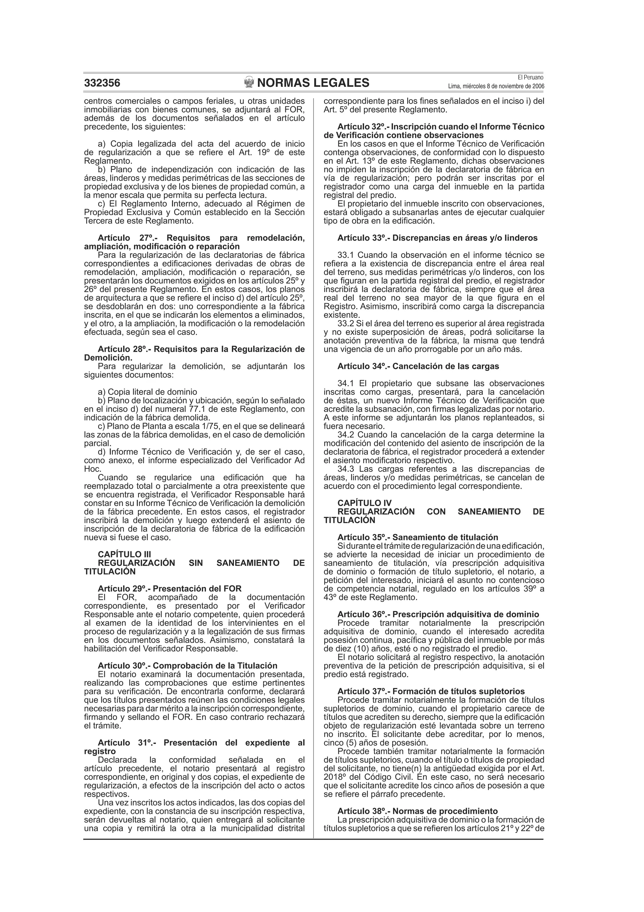 NORMAS LEGALES
El Peruano
Lima, miércoles 8 de noviembre de 2006332356
centros comerciales o campos feriales, u otras unidades
inmobiliarias con bienes comunes, se adjuntará al FOR,
además de los documentos señalados en el artículo
precedente, los siguientes:
a) Copia legalizada del acta del acuerdo de inicio
de regularización a que se reﬁere el Art. 19º de este
Reglamento.
b) Plano de independización con indicación de las
áreas, linderos y medidas perimétricas de las secciones de
propiedad exclusiva y de los bienes de propiedad común, a
la menor escala que permita su perfecta lectura.
c) El Reglamento Interno, adecuado al Régimen de
Propiedad Exclusiva y Común establecido en la Sección
Tercera de este Reglamento.
Artículo 27º.- Requisitos para remodelación,
ampliación, modiﬁcación o reparación
Para la regularización de las declaratorias de fábrica
correspondientes a ediﬁcaciones derivadas de obras de
remodelación, ampliación, modiﬁcación o reparación, se
presentarán los documentos exigidos en los artículos 25º y
26º del presente Reglamento. En estos casos, los planos
de arquitectura a que se reﬁere el inciso d) del artículo 25º,
se desdoblarán en dos: uno correspondiente a la fábrica
inscrita, en el que se indicarán los elementos a eliminados,
y el otro, a la ampliación, la modiﬁcación o la remodelación
efectuada, según sea el caso.
Artículo 28º.- Requisitos para la Regularización de
Demolición.
Para regularizar la demolición, se adjuntarán los
siguientes documentos:
a) Copia literal de dominio
b) Plano de localización y ubicación, según lo señalado
en el inciso d) del numeral 77.1 de este Reglamento, con
indicación de la fábrica demolida.
c) Plano de Planta a escala 1/75, en el que se delineará
las zonas de la fábrica demolidas, en el caso de demolición
parcial.
d) Informe Técnico de Veriﬁcación y, de ser el caso,
como anexo, el informe especializado del Veriﬁcador Ad
Hoc.
Cuando se regularice una ediﬁcación que ha
reemplazado total o parcialmente a otra preexistente que
se encuentra registrada, el Veriﬁcador Responsable hará
constar en su Informe Técnico de Veriﬁcación la demolición
de la fábrica precedente. En estos casos, el registrador
inscribirá la demolición y luego extenderá el asiento de
inscripción de la declaratoria de fábrica de la ediﬁcación
nueva si fuese el caso.
CAPÍTULO III
REGULARIZACIÓN SIN SANEAMIENTO DE
TITULACIÓN
Artículo 29º.- Presentación del FOR
El FOR, acompañado de la documentación
correspondiente, es presentado por el Veriﬁcador
Responsable ante el notario competente, quien procederá
al examen de la identidad de los intervinientes en el
proceso de regularización y a la legalización de sus ﬁrmas
en los documentos señalados. Asimismo, constatará la
habilitación del Veriﬁcador Responsable.
Artículo 30º.- Comprobación de la Titulación
El notario examinará la documentación presentada,
realizando las comprobaciones que estime pertinentes
para su veriﬁcación. De encontrarla conforme, declarará
que los títulos presentados reúnen las condiciones legales
necesarias para dar mérito a la inscripción correspondiente,
ﬁrmando y sellando el FOR. En caso contrario rechazará
el trámite.
Artículo 31º.- Presentación del expediente al
registro
Declarada la conformidad señalada en el
artículo precedente, el notario presentará al registro
correspondiente, en original y dos copias, el expediente de
regularización, a efectos de la inscripción del acto o actos
respectivos.
Una vez inscritos los actos indicados, las dos copias del
expediente, con la constancia de su inscripción respectiva,
serán devueltas al notario, quien entregará al solicitante
una copia y remitirá la otra a la municipalidad distrital
correspondiente para los ﬁnes señalados en el inciso i) del
Art. 5º del presente Reglamento.
Artículo 32º.- Inscripción cuando el Informe Técnico
de Veriﬁcación contiene observaciones
En los casos en que el Informe Técnico de Veriﬁcación
contenga observaciones, de conformidad con lo dispuesto
en el Art. 13º de este Reglamento, dichas observaciones
no impiden la inscripción de la declaratoria de fábrica en
vía de regularización; pero podrán ser inscritas por el
registrador como una carga del inmueble en la partida
registral del predio.
El propietario del inmueble inscrito con observaciones,
estará obligado a subsanarlas antes de ejecutar cualquier
tipo de obra en la ediﬁcación.
Artículo 33º.- Discrepancias en áreas y/o linderos
33.1 Cuando la observación en el informe técnico se
reﬁera a la existencia de discrepancia entre el área real
del terreno, sus medidas perimétricas y/o linderos, con los
que ﬁguran en la partida registral del predio, el registrador
inscribirá la declaratoria de fábrica, siempre que el área
real del terreno no sea mayor de la que ﬁgura en el
Registro. Asimismo, inscribirá como carga la discrepancia
existente.
33.2 Si el área del terreno es superior al área registrada
y no existe superposición de áreas, podrá solicitarse la
anotación preventiva de la fábrica, la misma que tendrá
una vigencia de un año prorrogable por un año más.
Artículo 34º.- Cancelación de las cargas
34.1 El propietario que subsane las observaciones
inscritas como cargas, presentará, para la cancelación
de éstas, un nuevo Informe Técnico de Veriﬁcación que
acredite la subsanación, con ﬁrmas legalizadas por notario.
A este informe se adjuntarán los planos replanteados, si
fuera necesario.
34.2 Cuando la cancelación de la carga determine la
modiﬁcación del contenido del asiento de inscripción de la
declaratoria de fábrica, el registrador procederá a extender
el asiento modiﬁcatorio respectivo.
34.3 Las cargas referentes a las discrepancias de
áreas, linderos y/o medidas perimétricas, se cancelan de
acuerdo con el procedimiento legal correspondiente.
CAPÍTULO IV
REGULARIZACIÓN CON SANEAMIENTO DE
TITULACIÓN
Artículo 35º.- Saneamiento de titulación
Siduranteeltrámitederegularizacióndeunaediﬁcación,
se advierte la necesidad de iniciar un procedimiento de
saneamiento de titulación, vía prescripción adquisitiva
de dominio o formación de título supletorio, el notario, a
petición del interesado, iniciará el asunto no contencioso
de competencia notarial, regulado en los artículos 39º a
43º de este Reglamento.
Artículo 36º.- Prescripción adquisitiva de dominio
Procede tramitar notarialmente la prescripción
adquisitiva de dominio, cuando el interesado acredita
posesión continua, pacíﬁca y pública del inmueble por más
de diez (10) años, esté o no registrado el predio.
El notario solicitará al registro respectivo, la anotación
preventiva de la petición de prescripción adquisitiva, si el
predio está registrado.
Artículo 37º.- Formación de títulos supletorios
Procede tramitar notarialmente la formación de títulos
supletorios de dominio, cuando el propietario carece de
títulos que acrediten su derecho, siempre que la ediﬁcación
objeto de regularización esté levantada sobre un terreno
no inscrito. El solicitante debe acreditar, por lo menos,
cinco (5) años de posesión.
Procede también tramitar notarialmente la formación
de títulos supletorios, cuando el título o títulos de propiedad
del solicitante, no tiene(n) la antigüedad exigida por el Art.
2018º del Código Civil. En este caso, no será necesario
que el solicitante acredite los cinco años de posesión a que
se reﬁere el párrafo precedente.
Artículo 38º.- Normas de procedimiento
La prescripción adquisitiva de dominio o la formación de
títulos supletorios a que se reﬁeren los artículos 21º y 22º de
 