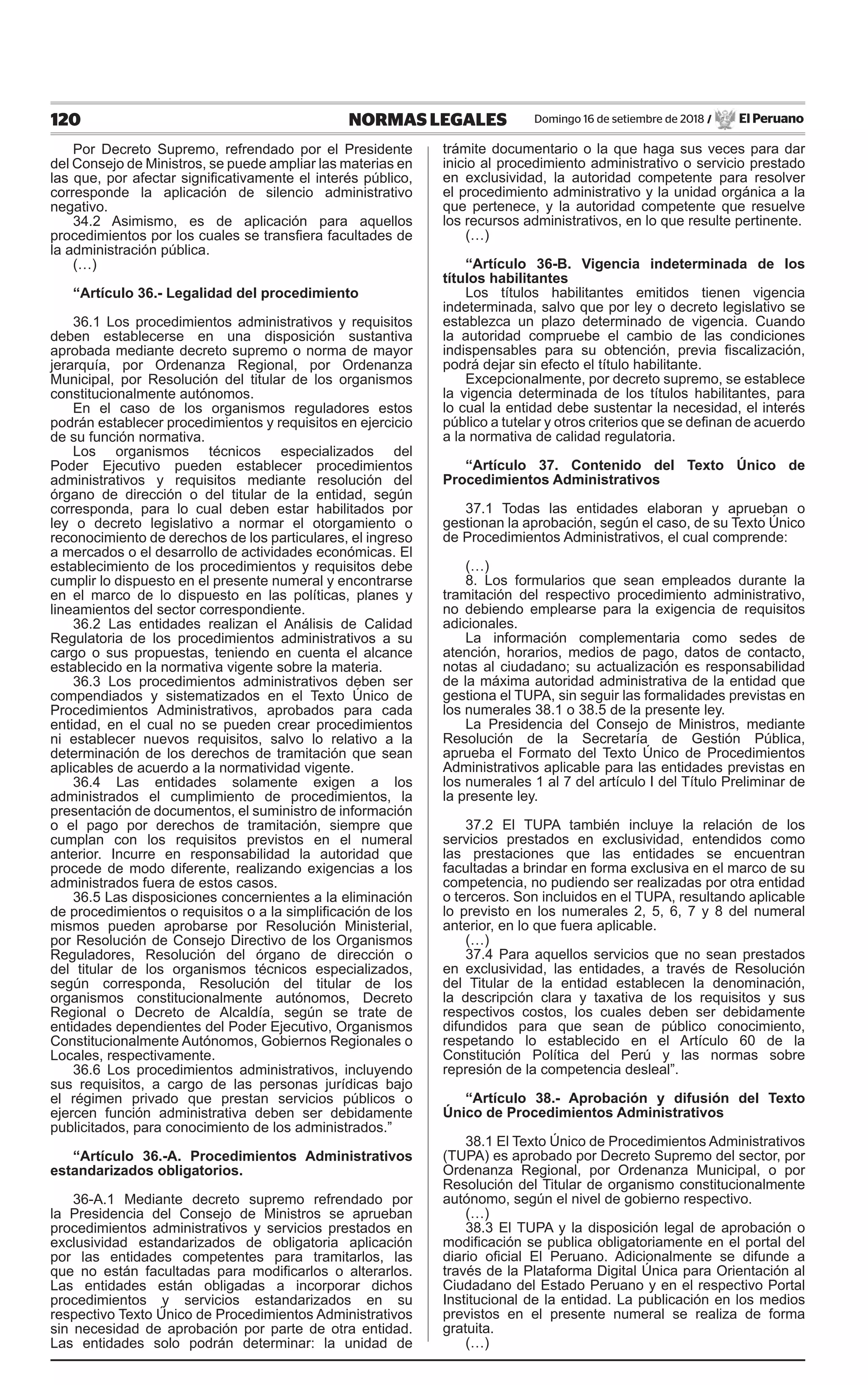 120 NORMAS LEGALES Domingo 16 de setiembre de 2018 / El Peruano
Por Decreto Supremo, refrendado por el Presidente
del Consejo de Ministros, se puede ampliar las materias en
las que, por afectar significativamente el interés público,
corresponde la aplicación de silencio administrativo
negativo.
34.2 Asimismo, es de aplicación para aquellos
procedimientos por los cuales se transfiera facultades de
la administración pública.
(…)
“Artículo 36.- Legalidad del procedimiento
36.1 Los procedimientos administrativos y requisitos
deben establecerse en una disposición sustantiva
aprobada mediante decreto supremo o norma de mayor
jerarquía, por Ordenanza Regional, por Ordenanza
Municipal, por Resolución del titular de los organismos
constitucionalmente autónomos.
En el caso de los organismos reguladores estos
podrán establecer procedimientos y requisitos en ejercicio
de su función normativa.
Los organismos técnicos especializados del
Poder Ejecutivo pueden establecer procedimientos
administrativos y requisitos mediante resolución del
órgano de dirección o del titular de la entidad, según
corresponda, para lo cual deben estar habilitados por
ley o decreto legislativo a normar el otorgamiento o
reconocimiento de derechos de los particulares, el ingreso
a mercados o el desarrollo de actividades económicas. El
establecimiento de los procedimientos y requisitos debe
cumplir lo dispuesto en el presente numeral y encontrarse
en el marco de lo dispuesto en las políticas, planes y
lineamientos del sector correspondiente.
36.2 Las entidades realizan el Análisis de Calidad
Regulatoria de los procedimientos administrativos a su
cargo o sus propuestas, teniendo en cuenta el alcance
establecido en la normativa vigente sobre la materia.
36.3 Los procedimientos administrativos deben ser
compendiados y sistematizados en el Texto Único de
Procedimientos Administrativos, aprobados para cada
entidad, en el cual no se pueden crear procedimientos
ni establecer nuevos requisitos, salvo lo relativo a la
determinación de los derechos de tramitación que sean
aplicables de acuerdo a la normatividad vigente.
36.4 Las entidades solamente exigen a los
administrados el cumplimiento de procedimientos, la
presentación de documentos, el suministro de información
o el pago por derechos de tramitación, siempre que
cumplan con los requisitos previstos en el numeral
anterior. Incurre en responsabilidad la autoridad que
procede de modo diferente, realizando exigencias a los
administrados fuera de estos casos.
36.5 Las disposiciones concernientes a la eliminación
de procedimientos o requisitos o a la simplificación de los
mismos pueden aprobarse por Resolución Ministerial,
por Resolución de Consejo Directivo de los Organismos
Reguladores, Resolución del órgano de dirección o
del titular de los organismos técnicos especializados,
según corresponda, Resolución del titular de los
organismos constitucionalmente autónomos, Decreto
Regional o Decreto de Alcaldía, según se trate de
entidades dependientes del Poder Ejecutivo, Organismos
Constitucionalmente Autónomos, Gobiernos Regionales o
Locales, respectivamente.
36.6 Los procedimientos administrativos, incluyendo
sus requisitos, a cargo de las personas jurídicas bajo
el régimen privado que prestan servicios públicos o
ejercen función administrativa deben ser debidamente
publicitados, para conocimiento de los administrados.”
“Artículo 36.-A. Procedimientos Administrativos
estandarizados obligatorios.
36-A.1 Mediante decreto supremo refrendado por
la Presidencia del Consejo de Ministros se aprueban
procedimientos administrativos y servicios prestados en
exclusividad estandarizados de obligatoria aplicación
por las entidades competentes para tramitarlos, las
que no están facultadas para modificarlos o alterarlos.
Las entidades están obligadas a incorporar dichos
procedimientos y servicios estandarizados en su
respectivo Texto Único de Procedimientos Administrativos
sin necesidad de aprobación por parte de otra entidad.
Las entidades solo podrán determinar: la unidad de
trámite documentario o la que haga sus veces para dar
inicio al procedimiento administrativo o servicio prestado
en exclusividad, la autoridad competente para resolver
el procedimiento administrativo y la unidad orgánica a la
que pertenece, y la autoridad competente que resuelve
los recursos administrativos, en lo que resulte pertinente.
(…)
“Artículo 36-B. Vigencia indeterminada de los
títulos habilitantes
Los títulos habilitantes emitidos tienen vigencia
indeterminada, salvo que por ley o decreto legislativo se
establezca un plazo determinado de vigencia. Cuando
la autoridad compruebe el cambio de las condiciones
indispensables para su obtención, previa fiscalización,
podrá dejar sin efecto el título habilitante.
Excepcionalmente, por decreto supremo, se establece
la vigencia determinada de los títulos habilitantes, para
lo cual la entidad debe sustentar la necesidad, el interés
público a tutelar y otros criterios que se definan de acuerdo
a la normativa de calidad regulatoria.
“Artículo 37. Contenido del Texto Único de
Procedimientos Administrativos
37.1 Todas las entidades elaboran y aprueban o
gestionan la aprobación, según el caso, de su Texto Único
de Procedimientos Administrativos, el cual comprende:
(…)
8. Los formularios que sean empleados durante la
tramitación del respectivo procedimiento administrativo,
no debiendo emplearse para la exigencia de requisitos
adicionales.
La información complementaria como sedes de
atención, horarios, medios de pago, datos de contacto,
notas al ciudadano; su actualización es responsabilidad
de la máxima autoridad administrativa de la entidad que
gestiona el TUPA, sin seguir las formalidades previstas en
los numerales 38.1 o 38.5 de la presente ley.
La Presidencia del Consejo de Ministros, mediante
Resolución de la Secretaría de Gestión Pública,
aprueba el Formato del Texto Único de Procedimientos
Administrativos aplicable para las entidades previstas en
los numerales 1 al 7 del artículo I del Título Preliminar de
la presente ley.
37.2 El TUPA también incluye la relación de los
servicios prestados en exclusividad, entendidos como
las prestaciones que las entidades se encuentran
facultadas a brindar en forma exclusiva en el marco de su
competencia, no pudiendo ser realizadas por otra entidad
o terceros. Son incluidos en el TUPA, resultando aplicable
lo previsto en los numerales 2, 5, 6, 7 y 8 del numeral
anterior, en lo que fuera aplicable.
(…)
37.4 Para aquellos servicios que no sean prestados
en exclusividad, las entidades, a través de Resolución
del Titular de la entidad establecen la denominación,
la descripción clara y taxativa de los requisitos y sus
respectivos costos, los cuales deben ser debidamente
difundidos para que sean de público conocimiento,
respetando lo establecido en el Artículo 60 de la
Constitución Política del Perú y las normas sobre
represión de la competencia desleal”.
“Artículo 38.- Aprobación y difusión del Texto
Único de Procedimientos Administrativos
38.1 El Texto Único de Procedimientos Administrativos
(TUPA) es aprobado por Decreto Supremo del sector, por
Ordenanza Regional, por Ordenanza Municipal, o por
Resolución del Titular de organismo constitucionalmente
autónomo, según el nivel de gobierno respectivo.
(…)
38.3 El TUPA y la disposición legal de aprobación o
modificación se publica obligatoriamente en el portal del
diario oficial El Peruano. Adicionalmente se difunde a
través de la Plataforma Digital Única para Orientación al
Ciudadano del Estado Peruano y en el respectivo Portal
Institucional de la entidad. La publicación en los medios
previstos en el presente numeral se realiza de forma
gratuita.
(…)
 