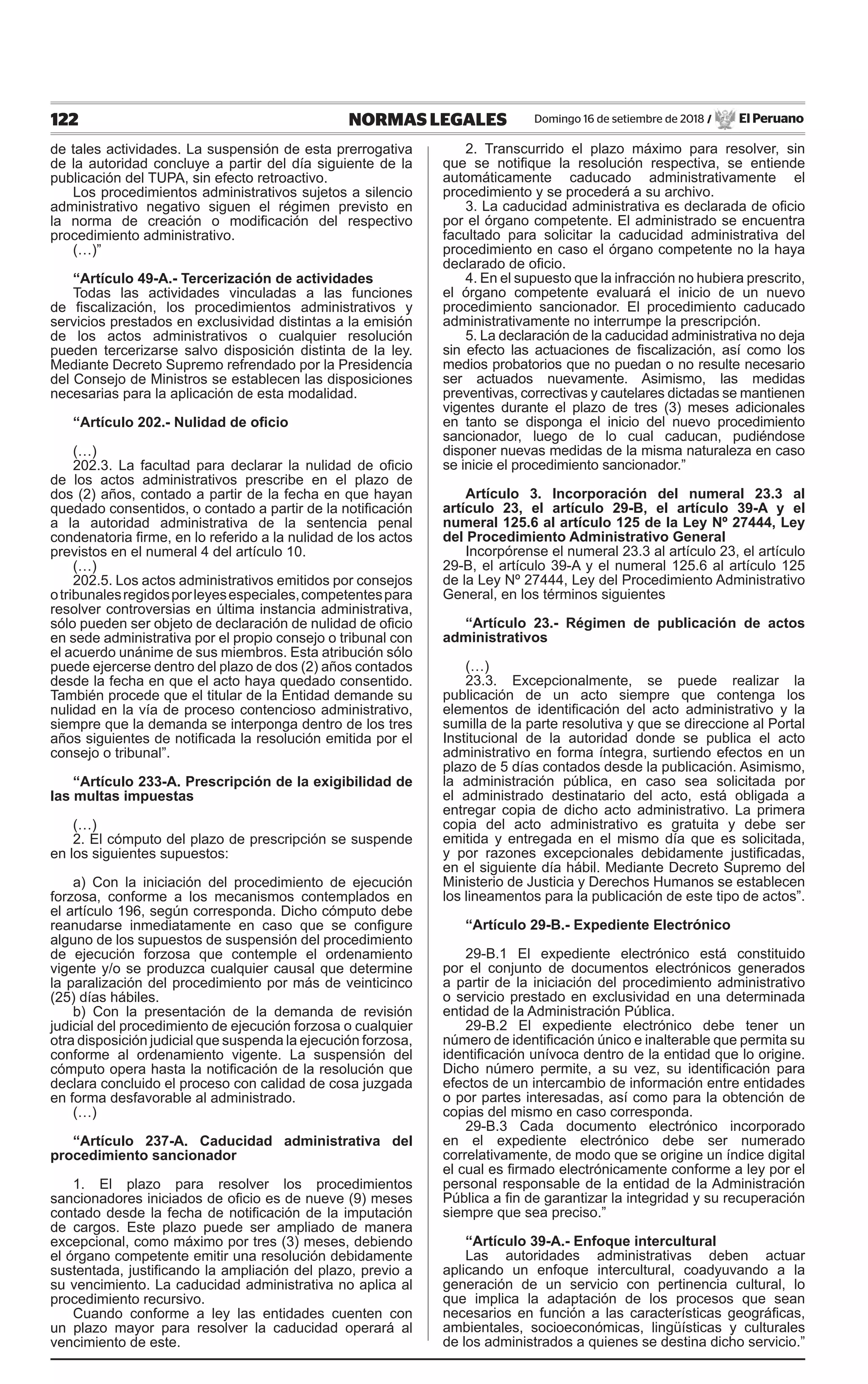 122 NORMAS LEGALES Domingo 16 de setiembre de 2018 / El Peruano
de tales actividades. La suspensión de esta prerrogativa
de la autoridad concluye a partir del día siguiente de la
publicación del TUPA, sin efecto retroactivo.
Los procedimientos administrativos sujetos a silencio
administrativo negativo siguen el régimen previsto en
la norma de creación o modificación del respectivo
procedimiento administrativo.
(…)”
“Artículo 49-A.- Tercerización de actividades
Todas las actividades vinculadas a las funciones
de fiscalización, los procedimientos administrativos y
servicios prestados en exclusividad distintas a la emisión
de los actos administrativos o cualquier resolución
pueden tercerizarse salvo disposición distinta de la ley.
Mediante Decreto Supremo refrendado por la Presidencia
del Consejo de Ministros se establecen las disposiciones
necesarias para la aplicación de esta modalidad.
“Artículo 202.- Nulidad de oficio
(…)
202.3. La facultad para declarar la nulidad de oficio
de los actos administrativos prescribe en el plazo de
dos (2) años, contado a partir de la fecha en que hayan
quedado consentidos, o contado a partir de la notificación
a la autoridad administrativa de la sentencia penal
condenatoria firme, en lo referido a la nulidad de los actos
previstos en el numeral 4 del artículo 10.
(…)
202.5. Los actos administrativos emitidos por consejos
otribunalesregidosporleyesespeciales,competentespara
resolver controversias en última instancia administrativa,
sólo pueden ser objeto de declaración de nulidad de oficio
en sede administrativa por el propio consejo o tribunal con
el acuerdo unánime de sus miembros. Esta atribución sólo
puede ejercerse dentro del plazo de dos (2) años contados
desde la fecha en que el acto haya quedado consentido.
También procede que el titular de la Entidad demande su
nulidad en la vía de proceso contencioso administrativo,
siempre que la demanda se interponga dentro de los tres
años siguientes de notificada la resolución emitida por el
consejo o tribunal”.
“Artículo 233-A. Prescripción de la exigibilidad de
las multas impuestas
(…)
2. El cómputo del plazo de prescripción se suspende
en los siguientes supuestos:
a) Con la iniciación del procedimiento de ejecución
forzosa, conforme a los mecanismos contemplados en
el artículo 196, según corresponda. Dicho cómputo debe
reanudarse inmediatamente en caso que se configure
alguno de los supuestos de suspensión del procedimiento
de ejecución forzosa que contemple el ordenamiento
vigente y/o se produzca cualquier causal que determine
la paralización del procedimiento por más de veinticinco
(25) días hábiles.
b) Con la presentación de la demanda de revisión
judicial del procedimiento de ejecución forzosa o cualquier
otra disposición judicial que suspenda la ejecución forzosa,
conforme al ordenamiento vigente. La suspensión del
cómputo opera hasta la notificación de la resolución que
declara concluido el proceso con calidad de cosa juzgada
en forma desfavorable al administrado.
(…)
“Artículo 237-A. Caducidad administrativa del
procedimiento sancionador
1. El plazo para resolver los procedimientos
sancionadores iniciados de oficio es de nueve (9) meses
contado desde la fecha de notificación de la imputación
de cargos. Este plazo puede ser ampliado de manera
excepcional, como máximo por tres (3) meses, debiendo
el órgano competente emitir una resolución debidamente
sustentada, justificando la ampliación del plazo, previo a
su vencimiento. La caducidad administrativa no aplica al
procedimiento recursivo.
Cuando conforme a ley las entidades cuenten con
un plazo mayor para resolver la caducidad operará al
vencimiento de este.
2. Transcurrido el plazo máximo para resolver, sin
que se notifique la resolución respectiva, se entiende
automáticamente caducado administrativamente el
procedimiento y se procederá a su archivo.
3. La caducidad administrativa es declarada de oficio
por el órgano competente. El administrado se encuentra
facultado para solicitar la caducidad administrativa del
procedimiento en caso el órgano competente no la haya
declarado de oficio.
4. En el supuesto que la infracción no hubiera prescrito,
el órgano competente evaluará el inicio de un nuevo
procedimiento sancionador. El procedimiento caducado
administrativamente no interrumpe la prescripción.
5. La declaración de la caducidad administrativa no deja
sin efecto las actuaciones de fiscalización, así como los
medios probatorios que no puedan o no resulte necesario
ser actuados nuevamente. Asimismo, las medidas
preventivas, correctivas y cautelares dictadas se mantienen
vigentes durante el plazo de tres (3) meses adicionales
en tanto se disponga el inicio del nuevo procedimiento
sancionador, luego de lo cual caducan, pudiéndose
disponer nuevas medidas de la misma naturaleza en caso
se inicie el procedimiento sancionador.”
Artículo 3. Incorporación del numeral 23.3 al
artículo 23, el artículo 29-B, el artículo 39-A y el
numeral 125.6 al artículo 125 de la Ley Nº 27444, Ley
del Procedimiento Administrativo General
Incorpórense el numeral 23.3 al artículo 23, el artículo
29-B, el artículo 39-A y el numeral 125.6 al artículo 125
de la Ley Nº 27444, Ley del Procedimiento Administrativo
General, en los términos siguientes
“Artículo 23.- Régimen de publicación de actos
administrativos
(…)
23.3. Excepcionalmente, se puede realizar la
publicación de un acto siempre que contenga los
elementos de identificación del acto administrativo y la
sumilla de la parte resolutiva y que se direccione al Portal
Institucional de la autoridad donde se publica el acto
administrativo en forma íntegra, surtiendo efectos en un
plazo de 5 días contados desde la publicación. Asimismo,
la administración pública, en caso sea solicitada por
el administrado destinatario del acto, está obligada a
entregar copia de dicho acto administrativo. La primera
copia del acto administrativo es gratuita y debe ser
emitida y entregada en el mismo día que es solicitada,
y por razones excepcionales debidamente justificadas,
en el siguiente día hábil. Mediante Decreto Supremo del
Ministerio de Justicia y Derechos Humanos se establecen
los lineamentos para la publicación de este tipo de actos”.
“Artículo 29-B.- Expediente Electrónico
29-B.1 El expediente electrónico está constituido
por el conjunto de documentos electrónicos generados
a partir de la iniciación del procedimiento administrativo
o servicio prestado en exclusividad en una determinada
entidad de la Administración Pública.
29-B.2 El expediente electrónico debe tener un
número de identificación único e inalterable que permita su
identificación unívoca dentro de la entidad que lo origine.
Dicho número permite, a su vez, su identificación para
efectos de un intercambio de información entre entidades
o por partes interesadas, así como para la obtención de
copias del mismo en caso corresponda.
29-B.3 Cada documento electrónico incorporado
en el expediente electrónico debe ser numerado
correlativamente, de modo que se origine un índice digital
el cual es firmado electrónicamente conforme a ley por el
personal responsable de la entidad de la Administración
Pública a fin de garantizar la integridad y su recuperación
siempre que sea preciso.”
“Artículo 39-A.- Enfoque intercultural
Las autoridades administrativas deben actuar
aplicando un enfoque intercultural, coadyuvando a la
generación de un servicio con pertinencia cultural, lo
que implica la adaptación de los procesos que sean
necesarios en función a las características geográficas,
ambientales, socioeconómicas, lingüísticas y culturales
de los administrados a quienes se destina dicho servicio.”
 