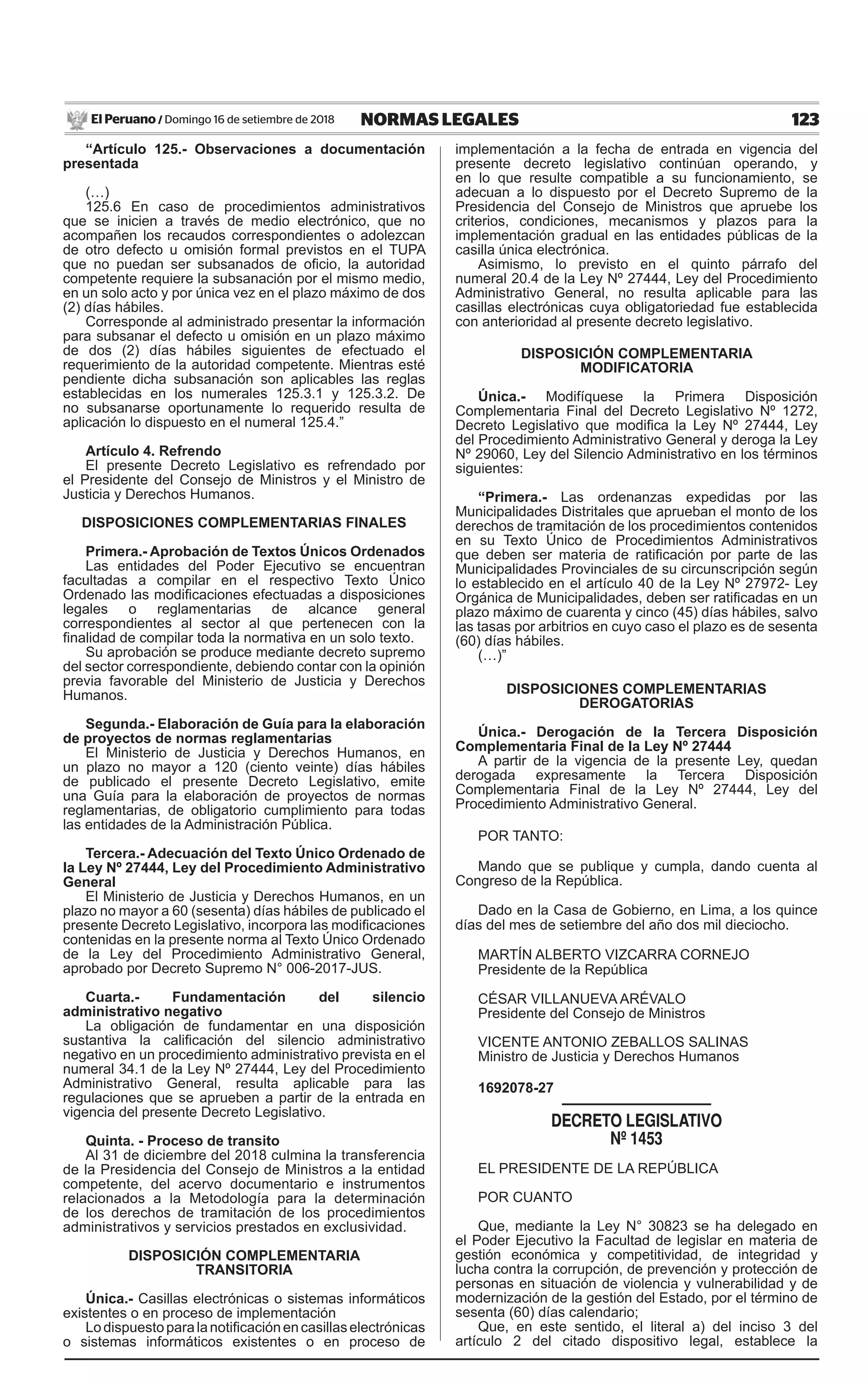 123NORMAS LEGALESDomingo 16 de setiembre de 2018El Peruano /
“Artículo 125.- Observaciones a documentación
presentada
(…)
125.6 En caso de procedimientos administrativos
que se inicien a través de medio electrónico, que no
acompañen los recaudos correspondientes o adolezcan
de otro defecto u omisión formal previstos en el TUPA
que no puedan ser subsanados de oficio, la autoridad
competente requiere la subsanación por el mismo medio,
en un solo acto y por única vez en el plazo máximo de dos
(2) días hábiles.
Corresponde al administrado presentar la información
para subsanar el defecto u omisión en un plazo máximo
de dos (2) días hábiles siguientes de efectuado el
requerimiento de la autoridad competente. Mientras esté
pendiente dicha subsanación son aplicables las reglas
establecidas en los numerales 125.3.1 y 125.3.2. De
no subsanarse oportunamente lo requerido resulta de
aplicación lo dispuesto en el numeral 125.4.”
Artículo 4. Refrendo
El presente Decreto Legislativo es refrendado por
el Presidente del Consejo de Ministros y el Ministro de
Justicia y Derechos Humanos.
DISPOSICIONES COMPLEMENTARIAS FINALES
Primera.- Aprobación de Textos Únicos Ordenados
Las entidades del Poder Ejecutivo se encuentran
facultadas a compilar en el respectivo Texto Único
Ordenado las modificaciones efectuadas a disposiciones
legales o reglamentarias de alcance general
correspondientes al sector al que pertenecen con la
finalidad de compilar toda la normativa en un solo texto.
Su aprobación se produce mediante decreto supremo
del sector correspondiente, debiendo contar con la opinión
previa favorable del Ministerio de Justicia y Derechos
Humanos.
Segunda.- Elaboración de Guía para la elaboración
de proyectos de normas reglamentarias
El Ministerio de Justicia y Derechos Humanos, en
un plazo no mayor a 120 (ciento veinte) días hábiles
de publicado el presente Decreto Legislativo, emite
una Guía para la elaboración de proyectos de normas
reglamentarias, de obligatorio cumplimiento para todas
las entidades de la Administración Pública.
Tercera.- Adecuación del Texto Único Ordenado de
la Ley Nº 27444, Ley del Procedimiento Administrativo
General
El Ministerio de Justicia y Derechos Humanos, en un
plazo no mayor a 60 (sesenta) días hábiles de publicado el
presente Decreto Legislativo, incorpora las modificaciones
contenidas en la presente norma al Texto Único Ordenado
de la Ley del Procedimiento Administrativo General,
aprobado por Decreto Supremo N° 006-2017-JUS.
Cuarta.- Fundamentación del silencio
administrativo negativo
La obligación de fundamentar en una disposición
sustantiva la calificación del silencio administrativo
negativo en un procedimiento administrativo prevista en el
numeral 34.1 de la Ley Nº 27444, Ley del Procedimiento
Administrativo General, resulta aplicable para las
regulaciones que se aprueben a partir de la entrada en
vigencia del presente Decreto Legislativo.
Quinta. - Proceso de transito
Al 31 de diciembre del 2018 culmina la transferencia
de la Presidencia del Consejo de Ministros a la entidad
competente, del acervo documentario e instrumentos
relacionados a la Metodología para la determinación
de los derechos de tramitación de los procedimientos
administrativos y servicios prestados en exclusividad.
DISPOSICIÓN COMPLEMENTARIA
TRANSITORIA
Única.- Casillas electrónicas o sistemas informáticos
existentes o en proceso de implementación
Lodispuestoparalanotificaciónencasillaselectrónicas
o sistemas informáticos existentes o en proceso de
implementación a la fecha de entrada en vigencia del
presente decreto legislativo continúan operando, y
en lo que resulte compatible a su funcionamiento, se
adecuan a lo dispuesto por el Decreto Supremo de la
Presidencia del Consejo de Ministros que apruebe los
criterios, condiciones, mecanismos y plazos para la
implementación gradual en las entidades públicas de la
casilla única electrónica.
Asimismo, lo previsto en el quinto párrafo del
numeral 20.4 de la Ley Nº 27444, Ley del Procedimiento
Administrativo General, no resulta aplicable para las
casillas electrónicas cuya obligatoriedad fue establecida
con anterioridad al presente decreto legislativo.
DISPOSICIÓN COMPLEMENTARIA
MODIFICATORIA
Única.- Modifíquese la Primera Disposición
Complementaria Final del Decreto Legislativo Nº 1272,
Decreto Legislativo que modifica la Ley Nº 27444, Ley
del Procedimiento Administrativo General y deroga la Ley
Nº 29060, Ley del Silencio Administrativo en los términos
siguientes:
“Primera.- Las ordenanzas expedidas por las
Municipalidades Distritales que aprueban el monto de los
derechos de tramitación de los procedimientos contenidos
en su Texto Único de Procedimientos Administrativos
que deben ser materia de ratificación por parte de las
Municipalidades Provinciales de su circunscripción según
lo establecido en el artículo 40 de la Ley Nº 27972- Ley
Orgánica de Municipalidades, deben ser ratificadas en un
plazo máximo de cuarenta y cinco (45) días hábiles, salvo
las tasas por arbitrios en cuyo caso el plazo es de sesenta
(60) días hábiles.
(…)”
DISPOSICIONES COMPLEMENTARIAS
DEROGATORIAS
Única.- Derogación de la Tercera Disposición
Complementaria Final de la Ley Nº 27444
A partir de la vigencia de la presente Ley, quedan
derogada expresamente la Tercera Disposición
Complementaria Final de la Ley Nº 27444, Ley del
Procedimiento Administrativo General.
POR TANTO:
Mando que se publique y cumpla, dando cuenta al
Congreso de la República.
Dado en la Casa de Gobierno, en Lima, a los quince
días del mes de setiembre del año dos mil dieciocho.
MARTÍN ALBERTO VIZCARRA CORNEJO
Presidente de la República
CÉSAR VILLANUEVA ARÉVALO
Presidente del Consejo de Ministros
VICENTE ANTONIO ZEBALLOS SALINAS
Ministro de Justicia y Derechos Humanos
1692078-27
DECRETO LEGISLATIVO
Nº 1453
EL PRESIDENTE DE LA REPÚBLICA
POR CUANTO
Que, mediante la Ley N° 30823 se ha delegado en
el Poder Ejecutivo la Facultad de legislar en materia de
gestión económica y competitividad, de integridad y
lucha contra la corrupción, de prevención y protección de
personas en situación de violencia y vulnerabilidad y de
modernización de la gestión del Estado, por el término de
sesenta (60) días calendario;
Que, en este sentido, el literal a) del inciso 3 del
artículo 2 del citado dispositivo legal, establece la
 