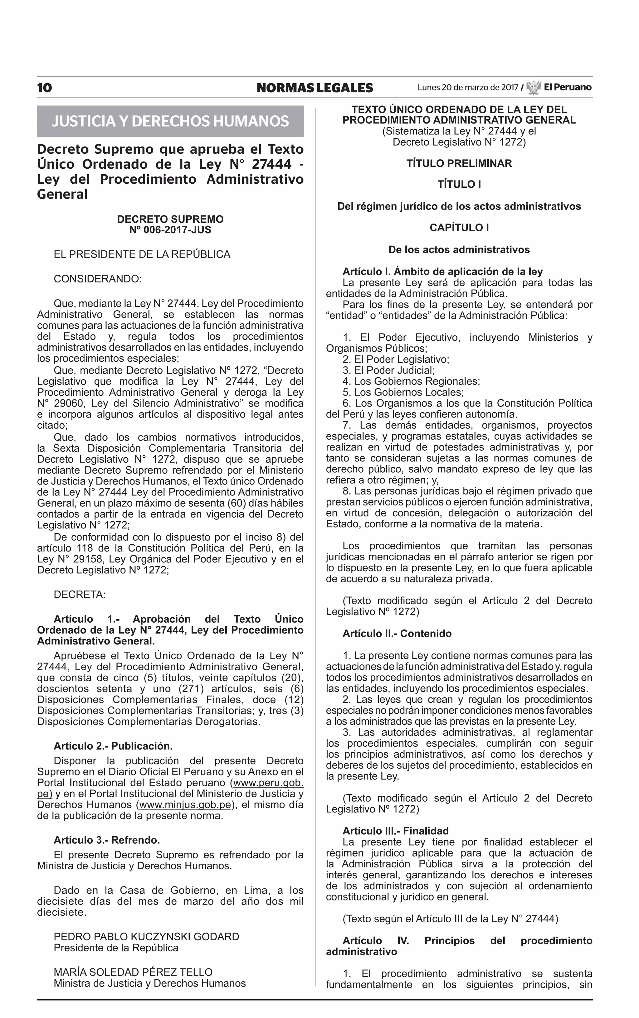 10 NORMAS LEGALES Lunes 20 de marzo de 2017 / El Peruano
JUSTICIA Y DERECHOS HUMANOS
Decreto Supremo que aprueba el Texto
Único Ordenado de la Ley N° 27444 -
Ley del Procedimiento Administrativo
General
DECRETO SUPREMO
Nº 006-2017-jus
EL PRESIDENTE DE LA REPÚBLICA
CONSIDERANDO:
Que, mediante la Ley N° 27444, Ley del Procedimiento
Administrativo General, se establecen las normas
comunes para las actuaciones de la función administrativa
del Estado y, regula todos los procedimientos
administrativos desarrollados en las entidades, incluyendo
los procedimientos especiales;
Que, mediante Decreto Legislativo Nº 1272, “Decreto
Legislativo que modifica la Ley N° 27444, Ley del
Procedimiento Administrativo General y deroga la Ley
N° 29060, Ley del Silencio Administrativo” se modifica
e incorpora algunos artículos al dispositivo legal antes
citado;
Que, dado los cambios normativos introducidos,
la Sexta Disposición Complementaria Transitoria del
Decreto Legislativo N° 1272, dispuso que se apruebe
mediante Decreto Supremo refrendado por el Ministerio
de Justicia y Derechos Humanos, el Texto único Ordenado
de la Ley N° 27444 Ley del Procedimiento Administrativo
General, en un plazo máximo de sesenta (60) días hábiles
contados a partir de la entrada en vigencia del Decreto
Legislativo N° 1272;
De conformidad con lo dispuesto por el inciso 8) del
artículo 118 de la Constitución Política del Perú, en la
Ley N° 29158, Ley Orgánica del Poder Ejecutivo y en el
Decreto Legislativo Nº 1272;
DECRETA:
Artículo 1.- Aprobación del Texto Único
Ordenado de la Ley N° 27444, Ley del Procedimiento
Administrativo General.
Apruébese el Texto Único Ordenado de la Ley N°
27444, Ley del Procedimiento Administrativo General,
que consta de cinco (5) títulos, veinte capítulos (20),
doscientos setenta y uno (271) artículos, seis (6)
Disposiciones Complementarias Finales, doce (12)
Disposiciones Complementarias Transitorias; y, tres (3)
Disposiciones Complementarias Derogatorias.
Artículo 2.- Publicación.
Disponer la publicación del presente Decreto
Supremo en el Diario Oficial El Peruano y su Anexo en el
Portal Institucional del Estado peruano (www.peru.gob.
pe) y en el Portal Institucional del Ministerio de Justicia y
Derechos Humanos (www.minjus.gob.pe), el mismo día
de la publicación de la presente norma.
Artículo 3.- Refrendo.
El presente Decreto Supremo es refrendado por la
Ministra de Justicia y Derechos Humanos.
Dado en la Casa de Gobierno, en Lima, a los
diecisiete días del mes de marzo del año dos mil
diecisiete.
PEDRO PABLO KUCZYNSKI GODARD
Presidente de la República
MARÍA SOLEDAD PÉREZ TELLO
Ministra de Justicia y Derechos Humanos
TEXTO ÚNICO ORDENADO DE LA LEY DEL
PROCEDIMIENTO ADMINISTRATIVO GENERAL
(Sistematiza la Ley N° 27444 y el
Decreto Legislativo N° 1272)
TÍTULO PRELIMINAR
TÍTULO I
Del régimen jurídico de los actos administrativos
CAPÍTULO I
De los actos administrativos
Artículo I. Ámbito de aplicación de la ley
La presente Ley será de aplicación para todas las
entidades de la Administración Pública.
Para los fines de la presente Ley, se entenderá por
“entidad” o “entidades” de la Administración Pública:
1. El Poder Ejecutivo, incluyendo Ministerios y
Organismos Públicos;
2. El Poder Legislativo;
3. El Poder Judicial;
4. Los Gobiernos Regionales;
5. Los Gobiernos Locales;
6. Los Organismos a los que la Constitución Política
del Perú y las leyes confieren autonomía.
7. Las demás entidades, organismos, proyectos
especiales, y programas estatales, cuyas actividades se
realizan en virtud de potestades administrativas y, por
tanto se consideran sujetas a las normas comunes de
derecho público, salvo mandato expreso de ley que las
refiera a otro régimen; y,
8. Las personas jurídicas bajo el régimen privado que
prestan servicios públicos o ejercen función administrativa,
en virtud de concesión, delegación o autorización del
Estado, conforme a la normativa de la materia.
Los procedimientos que tramitan las personas
jurídicas mencionadas en el párrafo anterior se rigen por
lo dispuesto en la presente Ley, en lo que fuera aplicable
de acuerdo a su naturaleza privada.
(Texto modificado según el Artículo 2 del Decreto
Legislativo Nº 1272)
Artículo II.- Contenido
1. La presente Ley contiene normas comunes para las
actuacionesdelafunciónadministrativadelEstadoy,regula
todos los procedimientos administrativos desarrollados en
las entidades, incluyendo los procedimientos especiales.
2. Las leyes que crean y regulan los procedimientos
especiales no podrán imponer condiciones menos favorables
a los administrados que las previstas en la presente Ley.
3. Las autoridades administrativas, al reglamentar
los procedimientos especiales, cumplirán con seguir
los principios administrativos, así como los derechos y
deberes de los sujetos del procedimiento, establecidos en
la presente Ley.
(Texto modificado según el Artículo 2 del Decreto
Legislativo Nº 1272)
Artículo III.- Finalidad
La presente Ley tiene por finalidad establecer el
régimen jurídico aplicable para que la actuación de
la Administración Pública sirva a la protección del
interés general, garantizando los derechos e intereses
de los administrados y con sujeción al ordenamiento
constitucional y jurídico en general.
(Texto según el Artículo III de la Ley N° 27444)
Artículo IV. Principios del procedimiento
administrativo
1. El procedimiento administrativo se sustenta
fundamentalmente en los siguientes principios, sin
 