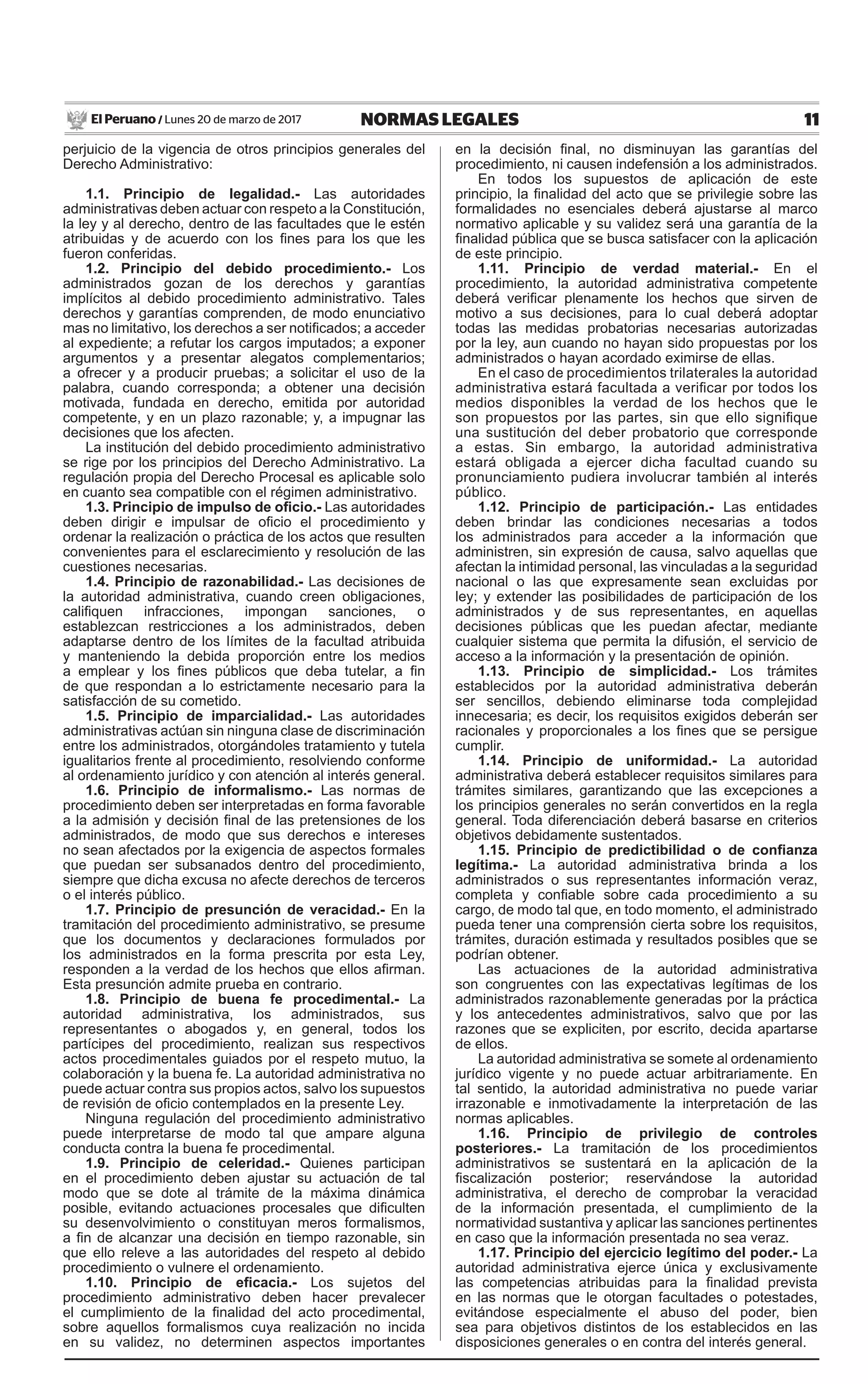 11NORMAS LEGALESLunes 20 de marzo de 2017El Peruano /
perjuicio de la vigencia de otros principios generales del
Derecho Administrativo:
1.1. Principio de legalidad.- Las autoridades
administrativas deben actuar con respeto a la Constitución,
la ley y al derecho, dentro de las facultades que le estén
atribuidas y de acuerdo con los fines para los que les
fueron conferidas.
1.2. Principio del debido procedimiento.- Los
administrados gozan de los derechos y garantías
implícitos al debido procedimiento administrativo. Tales
derechos y garantías comprenden, de modo enunciativo
mas no limitativo, los derechos a ser notificados; a acceder
al expediente; a refutar los cargos imputados; a exponer
argumentos y a presentar alegatos complementarios;
a ofrecer y a producir pruebas; a solicitar el uso de la
palabra, cuando corresponda; a obtener una decisión
motivada, fundada en derecho, emitida por autoridad
competente, y en un plazo razonable; y, a impugnar las
decisiones que los afecten.
La institución del debido procedimiento administrativo
se rige por los principios del Derecho Administrativo. La
regulación propia del Derecho Procesal es aplicable solo
en cuanto sea compatible con el régimen administrativo.
1.3. Principio de impulso de oficio.- Las autoridades
deben dirigir e impulsar de oficio el procedimiento y
ordenar la realización o práctica de los actos que resulten
convenientes para el esclarecimiento y resolución de las
cuestiones necesarias.
1.4. Principio de razonabilidad.- Las decisiones de
la autoridad administrativa, cuando creen obligaciones,
califiquen infracciones, impongan sanciones, o
establezcan restricciones a los administrados, deben
adaptarse dentro de los límites de la facultad atribuida
y manteniendo la debida proporción entre los medios
a emplear y los fines públicos que deba tutelar, a fin
de que respondan a lo estrictamente necesario para la
satisfacción de su cometido.
1.5. Principio de imparcialidad.- Las autoridades
administrativas actúan sin ninguna clase de discriminación
entre los administrados, otorgándoles tratamiento y tutela
igualitarios frente al procedimiento, resolviendo conforme
al ordenamiento jurídico y con atención al interés general.
1.6. Principio de informalismo.- Las normas de
procedimiento deben ser interpretadas en forma favorable
a la admisión y decisión final de las pretensiones de los
administrados, de modo que sus derechos e intereses
no sean afectados por la exigencia de aspectos formales
que puedan ser subsanados dentro del procedimiento,
siempre que dicha excusa no afecte derechos de terceros
o el interés público.
1.7. Principio de presunción de veracidad.- En la
tramitación del procedimiento administrativo, se presume
que los documentos y declaraciones formulados por
los administrados en la forma prescrita por esta Ley,
responden a la verdad de los hechos que ellos afirman.
Esta presunción admite prueba en contrario.
1.8. Principio de buena fe procedimental.- La
autoridad administrativa, los administrados, sus
representantes o abogados y, en general, todos los
partícipes del procedimiento, realizan sus respectivos
actos procedimentales guiados por el respeto mutuo, la
colaboración y la buena fe. La autoridad administrativa no
puede actuar contra sus propios actos, salvo los supuestos
de revisión de oficio contemplados en la presente Ley.
Ninguna regulación del procedimiento administrativo
puede interpretarse de modo tal que ampare alguna
conducta contra la buena fe procedimental.
1.9. Principio de celeridad.- Quienes participan
en el procedimiento deben ajustar su actuación de tal
modo que se dote al trámite de la máxima dinámica
posible, evitando actuaciones procesales que dificulten
su desenvolvimiento o constituyan meros formalismos,
a fin de alcanzar una decisión en tiempo razonable, sin
que ello releve a las autoridades del respeto al debido
procedimiento o vulnere el ordenamiento.
1.10. Principio de eficacia.- Los sujetos del
procedimiento administrativo deben hacer prevalecer
el cumplimiento de la finalidad del acto procedimental,
sobre aquellos formalismos cuya realización no incida
en su validez, no determinen aspectos importantes
en la decisión final, no disminuyan las garantías del
procedimiento, ni causen indefensión a los administrados.
En todos los supuestos de aplicación de este
principio, la finalidad del acto que se privilegie sobre las
formalidades no esenciales deberá ajustarse al marco
normativo aplicable y su validez será una garantía de la
finalidad pública que se busca satisfacer con la aplicación
de este principio.
1.11. Principio de verdad material.- En el
procedimiento, la autoridad administrativa competente
deberá verificar plenamente los hechos que sirven de
motivo a sus decisiones, para lo cual deberá adoptar
todas las medidas probatorias necesarias autorizadas
por la ley, aun cuando no hayan sido propuestas por los
administrados o hayan acordado eximirse de ellas.
En el caso de procedimientos trilaterales la autoridad
administrativa estará facultada a verificar por todos los
medios disponibles la verdad de los hechos que le
son propuestos por las partes, sin que ello signifique
una sustitución del deber probatorio que corresponde
a estas. Sin embargo, la autoridad administrativa
estará obligada a ejercer dicha facultad cuando su
pronunciamiento pudiera involucrar también al interés
público.
1.12. Principio de participación.- Las entidades
deben brindar las condiciones necesarias a todos
los administrados para acceder a la información que
administren, sin expresión de causa, salvo aquellas que
afectan la intimidad personal, las vinculadas a la seguridad
nacional o las que expresamente sean excluidas por
ley; y extender las posibilidades de participación de los
administrados y de sus representantes, en aquellas
decisiones públicas que les puedan afectar, mediante
cualquier sistema que permita la difusión, el servicio de
acceso a la información y la presentación de opinión.
1.13. Principio de simplicidad.- Los trámites
establecidos por la autoridad administrativa deberán
ser sencillos, debiendo eliminarse toda complejidad
innecesaria; es decir, los requisitos exigidos deberán ser
racionales y proporcionales a los fines que se persigue
cumplir.
1.14. Principio de uniformidad.- La autoridad
administrativa deberá establecer requisitos similares para
trámites similares, garantizando que las excepciones a
los principios generales no serán convertidos en la regla
general. Toda diferenciación deberá basarse en criterios
objetivos debidamente sustentados.
1.15. Principio de predictibilidad o de confianza
legítima.- La autoridad administrativa brinda a los
administrados o sus representantes información veraz,
completa y confiable sobre cada procedimiento a su
cargo, de modo tal que, en todo momento, el administrado
pueda tener una comprensión cierta sobre los requisitos,
trámites, duración estimada y resultados posibles que se
podrían obtener.
Las actuaciones de la autoridad administrativa
son congruentes con las expectativas legítimas de los
administrados razonablemente generadas por la práctica
y los antecedentes administrativos, salvo que por las
razones que se expliciten, por escrito, decida apartarse
de ellos.
La autoridad administrativa se somete al ordenamiento
jurídico vigente y no puede actuar arbitrariamente. En
tal sentido, la autoridad administrativa no puede variar
irrazonable e inmotivadamente la interpretación de las
normas aplicables.
1.16. Principio de privilegio de controles
posteriores.- La tramitación de los procedimientos
administrativos se sustentará en la aplicación de la
fiscalización posterior; reservándose la autoridad
administrativa, el derecho de comprobar la veracidad
de la información presentada, el cumplimiento de la
normatividad sustantiva y aplicar las sanciones pertinentes
en caso que la información presentada no sea veraz.
1.17. Principio del ejercicio legítimo del poder.- La
autoridad administrativa ejerce única y exclusivamente
las competencias atribuidas para la finalidad prevista
en las normas que le otorgan facultades o potestades,
evitándose especialmente el abuso del poder, bien
sea para objetivos distintos de los establecidos en las
disposiciones generales o en contra del interés general.
 