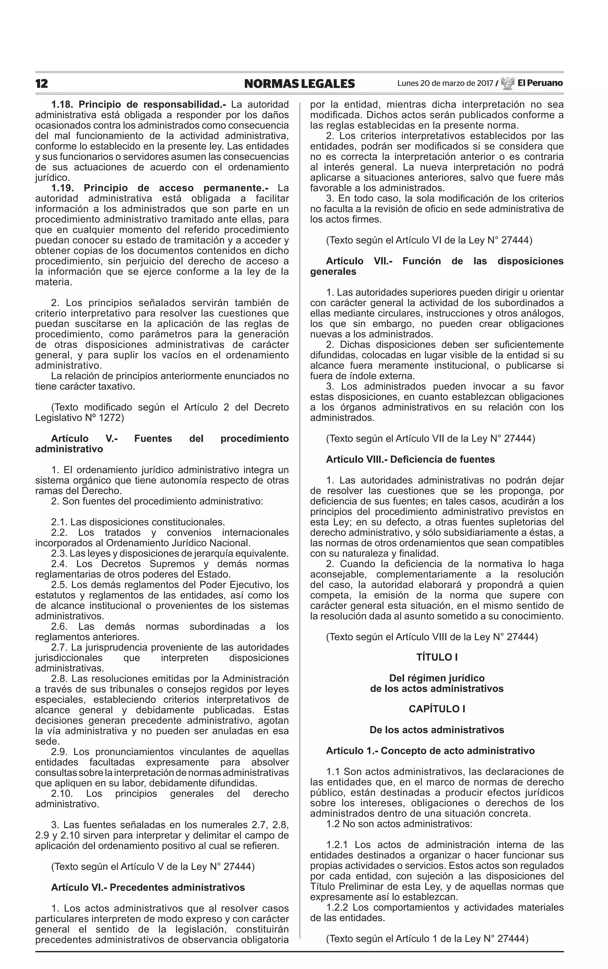 12 NORMAS LEGALES Lunes 20 de marzo de 2017 / El Peruano
1.18. Principio de responsabilidad.- La autoridad
administrativa está obligada a responder por los daños
ocasionados contra los administrados como consecuencia
del mal funcionamiento de la actividad administrativa,
conforme lo establecido en la presente ley. Las entidades
y sus funcionarios o servidores asumen las consecuencias
de sus actuaciones de acuerdo con el ordenamiento
jurídico.
1.19. Principio de acceso permanente.- La
autoridad administrativa está obligada a facilitar
información a los administrados que son parte en un
procedimiento administrativo tramitado ante ellas, para
que en cualquier momento del referido procedimiento
puedan conocer su estado de tramitación y a acceder y
obtener copias de los documentos contenidos en dicho
procedimiento, sin perjuicio del derecho de acceso a
la información que se ejerce conforme a la ley de la
materia.
2. Los principios señalados servirán también de
criterio interpretativo para resolver las cuestiones que
puedan suscitarse en la aplicación de las reglas de
procedimiento, como parámetros para la generación
de otras disposiciones administrativas de carácter
general, y para suplir los vacíos en el ordenamiento
administrativo.
La relación de principios anteriormente enunciados no
tiene carácter taxativo.
(Texto modificado según el Artículo 2 del Decreto
Legislativo Nº 1272)
Artículo V.- Fuentes del procedimiento
administrativo
1. El ordenamiento jurídico administrativo integra un
sistema orgánico que tiene autonomía respecto de otras
ramas del Derecho.
2. Son fuentes del procedimiento administrativo:
2.1. Las disposiciones constitucionales.
2.2. Los tratados y convenios internacionales
incorporados al Ordenamiento Jurídico Nacional.
2.3. Las leyes y disposiciones de jerarquía equivalente.
2.4. Los Decretos Supremos y demás normas
reglamentarias de otros poderes del Estado.
2.5. Los demás reglamentos del Poder Ejecutivo, los
estatutos y reglamentos de las entidades, así como los
de alcance institucional o provenientes de los sistemas
administrativos.
2.6. Las demás normas subordinadas a los
reglamentos anteriores.
2.7. La jurisprudencia proveniente de las autoridades
jurisdiccionales que interpreten disposiciones
administrativas.
2.8. Las resoluciones emitidas por la Administración
a través de sus tribunales o consejos regidos por leyes
especiales, estableciendo criterios interpretativos de
alcance general y debidamente publicadas. Estas
decisiones generan precedente administrativo, agotan
la vía administrativa y no pueden ser anuladas en esa
sede.
2.9. Los pronunciamientos vinculantes de aquellas
entidades facultadas expresamente para absolver
consultassobrelainterpretacióndenormasadministrativas
que apliquen en su labor, debidamente difundidas.
2.10. Los principios generales del derecho
administrativo.
3. Las fuentes señaladas en los numerales 2.7, 2.8,
2.9 y 2.10 sirven para interpretar y delimitar el campo de
aplicación del ordenamiento positivo al cual se refieren.
(Texto según el Artículo V de la Ley N° 27444)
Artículo VI.- Precedentes administrativos
1. Los actos administrativos que al resolver casos
particulares interpreten de modo expreso y con carácter
general el sentido de la legislación, constituirán
precedentes administrativos de observancia obligatoria
por la entidad, mientras dicha interpretación no sea
modificada. Dichos actos serán publicados conforme a
las reglas establecidas en la presente norma.
2. Los criterios interpretativos establecidos por las
entidades, podrán ser modificados si se considera que
no es correcta la interpretación anterior o es contraria
al interés general. La nueva interpretación no podrá
aplicarse a situaciones anteriores, salvo que fuere más
favorable a los administrados.
3. En todo caso, la sola modificación de los criterios
no faculta a la revisión de oficio en sede administrativa de
los actos firmes.
(Texto según el Artículo VI de la Ley N° 27444)
Artículo VII.- Función de las disposiciones
generales
1. Las autoridades superiores pueden dirigir u orientar
con carácter general la actividad de los subordinados a
ellas mediante circulares, instrucciones y otros análogos,
los que sin embargo, no pueden crear obligaciones
nuevas a los administrados.
2. Dichas disposiciones deben ser suficientemente
difundidas, colocadas en lugar visible de la entidad si su
alcance fuera meramente institucional, o publicarse si
fuera de índole externa.
3. Los administrados pueden invocar a su favor
estas disposiciones, en cuanto establezcan obligaciones
a los órganos administrativos en su relación con los
administrados.
(Texto según el Artículo VII de la Ley N° 27444)
Artículo VIII.- Deficiencia de fuentes
1. Las autoridades administrativas no podrán dejar
de resolver las cuestiones que se les proponga, por
deficiencia de sus fuentes; en tales casos, acudirán a los
principios del procedimiento administrativo previstos en
esta Ley; en su defecto, a otras fuentes supletorias del
derecho administrativo, y sólo subsidiariamente a éstas, a
las normas de otros ordenamientos que sean compatibles
con su naturaleza y finalidad.
2. Cuando la deficiencia de la normativa lo haga
aconsejable, complementariamente a la resolución
del caso, la autoridad elaborará y propondrá a quien
competa, la emisión de la norma que supere con
carácter general esta situación, en el mismo sentido de
la resolución dada al asunto sometido a su conocimiento.
(Texto según el Artículo VIII de la Ley N° 27444)
TÍTULO I
Del régimen jurídico
de los actos administrativos
CAPÍTULO I
De los actos administrativos
Artículo 1.- Concepto de acto administrativo
1.1 Son actos administrativos, las declaraciones de
las entidades que, en el marco de normas de derecho
público, están destinadas a producir efectos jurídicos
sobre los intereses, obligaciones o derechos de los
administrados dentro de una situación concreta.
1.2 No son actos administrativos:
1.2.1 Los actos de administración interna de las
entidades destinados a organizar o hacer funcionar sus
propias actividades o servicios. Estos actos son regulados
por cada entidad, con sujeción a las disposiciones del
Título Preliminar de esta Ley, y de aquellas normas que
expresamente así lo establezcan.
1.2.2 Los comportamientos y actividades materiales
de las entidades.
(Texto según el Artículo 1 de la Ley N° 27444)
 