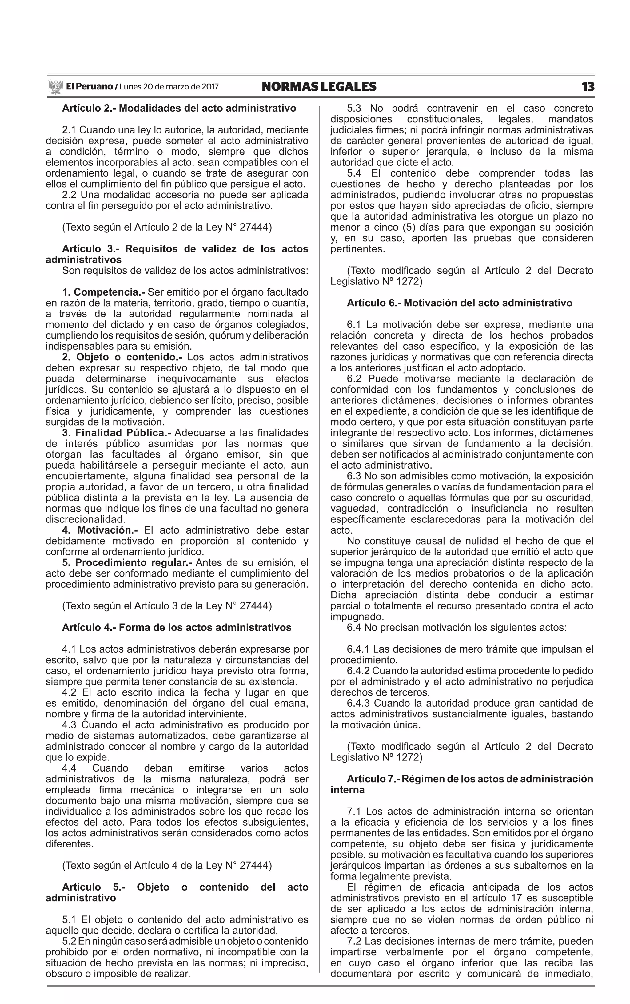 13NORMAS LEGALESLunes 20 de marzo de 2017El Peruano /
Artículo 2.- Modalidades del acto administrativo
2.1 Cuando una ley lo autorice, la autoridad, mediante
decisión expresa, puede someter el acto administrativo
a condición, término o modo, siempre que dichos
elementos incorporables al acto, sean compatibles con el
ordenamiento legal, o cuando se trate de asegurar con
ellos el cumplimiento del fin público que persigue el acto.
2.2 Una modalidad accesoria no puede ser aplicada
contra el fin perseguido por el acto administrativo.
(Texto según el Artículo 2 de la Ley N° 27444)
Artículo 3.- Requisitos de validez de los actos
administrativos
Son requisitos de validez de los actos administrativos:
1. Competencia.- Ser emitido por el órgano facultado
en razón de la materia, territorio, grado, tiempo o cuantía,
a través de la autoridad regularmente nominada al
momento del dictado y en caso de órganos colegiados,
cumpliendo los requisitos de sesión, quórum y deliberación
indispensables para su emisión.
2. Objeto o contenido.- Los actos administrativos
deben expresar su respectivo objeto, de tal modo que
pueda determinarse inequívocamente sus efectos
jurídicos. Su contenido se ajustará a lo dispuesto en el
ordenamiento jurídico, debiendo ser lícito, preciso, posible
física y jurídicamente, y comprender las cuestiones
surgidas de la motivación.
3. Finalidad Pública.- Adecuarse a las finalidades
de interés público asumidas por las normas que
otorgan las facultades al órgano emisor, sin que
pueda habilitársele a perseguir mediante el acto, aun
encubiertamente, alguna finalidad sea personal de la
propia autoridad, a favor de un tercero, u otra finalidad
pública distinta a la prevista en la ley. La ausencia de
normas que indique los fines de una facultad no genera
discrecionalidad.
4. Motivación.- El acto administrativo debe estar
debidamente motivado en proporción al contenido y
conforme al ordenamiento jurídico.
5. Procedimiento regular.- Antes de su emisión, el
acto debe ser conformado mediante el cumplimiento del
procedimiento administrativo previsto para su generación.
(Texto según el Artículo 3 de la Ley N° 27444)
Artículo 4.- Forma de los actos administrativos
4.1 Los actos administrativos deberán expresarse por
escrito, salvo que por la naturaleza y circunstancias del
caso, el ordenamiento jurídico haya previsto otra forma,
siempre que permita tener constancia de su existencia.
4.2 El acto escrito indica la fecha y lugar en que
es emitido, denominación del órgano del cual emana,
nombre y firma de la autoridad interviniente.
4.3 Cuando el acto administrativo es producido por
medio de sistemas automatizados, debe garantizarse al
administrado conocer el nombre y cargo de la autoridad
que lo expide.
4.4 Cuando deban emitirse varios actos
administrativos de la misma naturaleza, podrá ser
empleada firma mecánica o integrarse en un solo
documento bajo una misma motivación, siempre que se
individualice a los administrados sobre los que recae los
efectos del acto. Para todos los efectos subsiguientes,
los actos administrativos serán considerados como actos
diferentes.
(Texto según el Artículo 4 de la Ley N° 27444)
Artículo 5.- Objeto o contenido del acto
administrativo
5.1 El objeto o contenido del acto administrativo es
aquello que decide, declara o certifica la autoridad.
5.2Enningúncasoseráadmisibleunobjetoocontenido
prohibido por el orden normativo, ni incompatible con la
situación de hecho prevista en las normas; ni impreciso,
obscuro o imposible de realizar.
5.3 No podrá contravenir en el caso concreto
disposiciones constitucionales, legales, mandatos
judiciales firmes; ni podrá infringir normas administrativas
de carácter general provenientes de autoridad de igual,
inferior o superior jerarquía, e incluso de la misma
autoridad que dicte el acto.
5.4 El contenido debe comprender todas las
cuestiones de hecho y derecho planteadas por los
administrados, pudiendo involucrar otras no propuestas
por estos que hayan sido apreciadas de oficio, siempre
que la autoridad administrativa les otorgue un plazo no
menor a cinco (5) días para que expongan su posición
y, en su caso, aporten las pruebas que consideren
pertinentes.
(Texto modificado según el Artículo 2 del Decreto
Legislativo Nº 1272)
Artículo 6.- Motivación del acto administrativo
6.1 La motivación debe ser expresa, mediante una
relación concreta y directa de los hechos probados
relevantes del caso específico, y la exposición de las
razones jurídicas y normativas que con referencia directa
a los anteriores justifican el acto adoptado.
6.2 Puede motivarse mediante la declaración de
conformidad con los fundamentos y conclusiones de
anteriores dictámenes, decisiones o informes obrantes
en el expediente, a condición de que se les identifique de
modo certero, y que por esta situación constituyan parte
integrante del respectivo acto. Los informes, dictámenes
o similares que sirvan de fundamento a la decisión,
deben ser notificados al administrado conjuntamente con
el acto administrativo.
6.3 No son admisibles como motivación, la exposición
de fórmulas generales o vacías de fundamentación para el
caso concreto o aquellas fórmulas que por su oscuridad,
vaguedad, contradicción o insuficiencia no resulten
específicamente esclarecedoras para la motivación del
acto.
No constituye causal de nulidad el hecho de que el
superior jerárquico de la autoridad que emitió el acto que
se impugna tenga una apreciación distinta respecto de la
valoración de los medios probatorios o de la aplicación
o interpretación del derecho contenida en dicho acto.
Dicha apreciación distinta debe conducir a estimar
parcial o totalmente el recurso presentado contra el acto
impugnado.
6.4 No precisan motivación los siguientes actos:
6.4.1 Las decisiones de mero trámite que impulsan el
procedimiento.
6.4.2 Cuando la autoridad estima procedente lo pedido
por el administrado y el acto administrativo no perjudica
derechos de terceros.
6.4.3 Cuando la autoridad produce gran cantidad de
actos administrativos sustancialmente iguales, bastando
la motivación única.
(Texto modificado según el Artículo 2 del Decreto
Legislativo Nº 1272)
Artículo 7.- Régimen de los actos de administración
interna
7.1 Los actos de administración interna se orientan
a la eficacia y eficiencia de los servicios y a los fines
permanentes de las entidades. Son emitidos por el órgano
competente, su objeto debe ser física y jurídicamente
posible, su motivación es facultativa cuando los superiores
jerárquicos impartan las órdenes a sus subalternos en la
forma legalmente prevista.
El régimen de eficacia anticipada de los actos
administrativos previsto en el artículo 17 es susceptible
de ser aplicado a los actos de administración interna,
siempre que no se violen normas de orden público ni
afecte a terceros.
7.2 Las decisiones internas de mero trámite, pueden
impartirse verbalmente por el órgano competente,
en cuyo caso el órgano inferior que las reciba las
documentará por escrito y comunicará de inmediato,
 