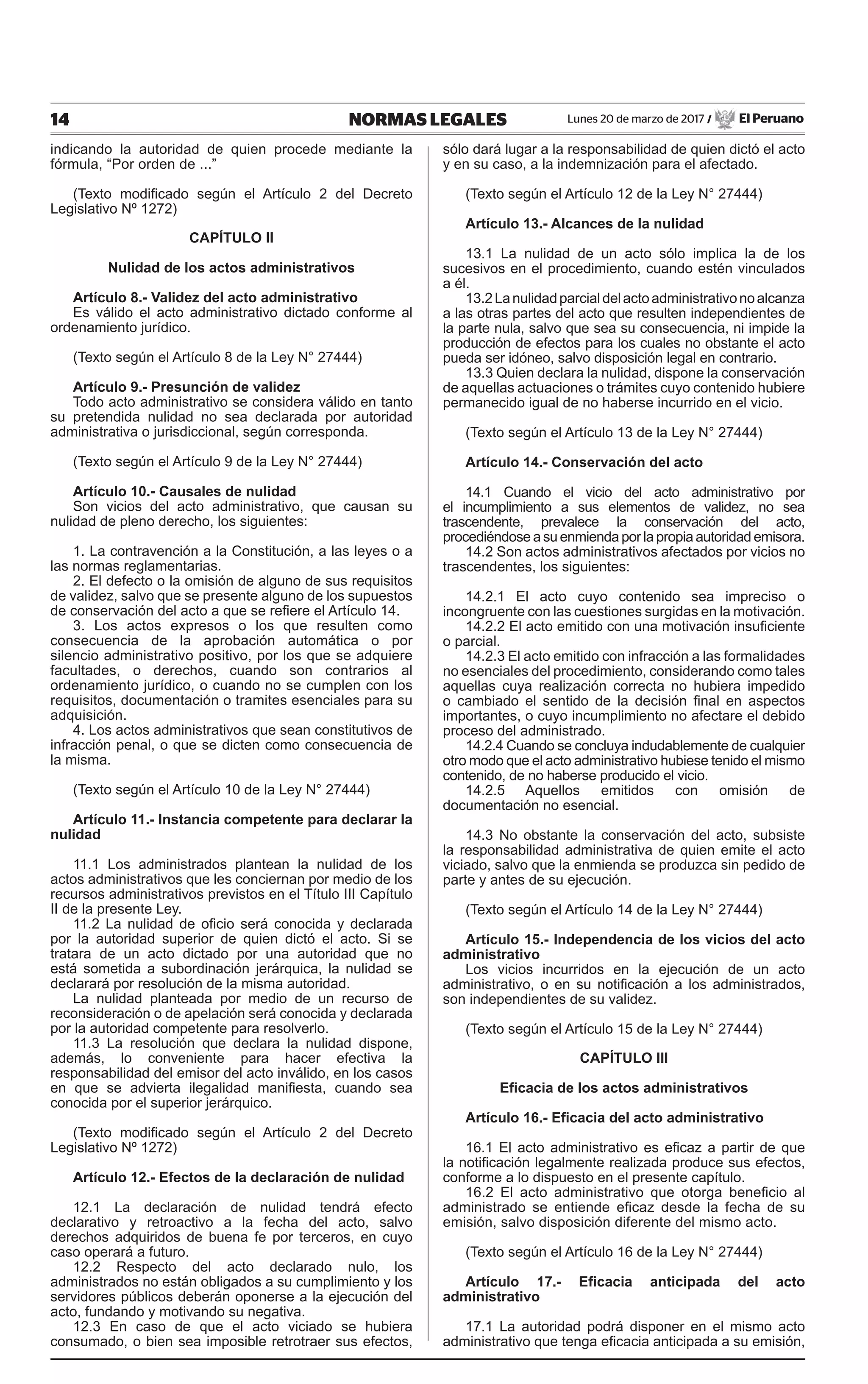 14 NORMAS LEGALES Lunes 20 de marzo de 2017 / El Peruano
indicando la autoridad de quien procede mediante la
fórmula, “Por orden de ...”
(Texto modificado según el Artículo 2 del Decreto
Legislativo Nº 1272)
CAPÍTULO II
Nulidad de los actos administrativos
Artículo 8.- Validez del acto administrativo
Es válido el acto administrativo dictado conforme al
ordenamiento jurídico.
(Texto según el Artículo 8 de la Ley N° 27444)
Artículo 9.- Presunción de validez
Todo acto administrativo se considera válido en tanto
su pretendida nulidad no sea declarada por autoridad
administrativa o jurisdiccional, según corresponda.
(Texto según el Artículo 9 de la Ley N° 27444)
Artículo 10.- Causales de nulidad
Son vicios del acto administrativo, que causan su
nulidad de pleno derecho, los siguientes:
1. La contravención a la Constitución, a las leyes o a
las normas reglamentarias.
2. El defecto o la omisión de alguno de sus requisitos
de validez, salvo que se presente alguno de los supuestos
de conservación del acto a que se refiere el Artículo 14.
3. Los actos expresos o los que resulten como
consecuencia de la aprobación automática o por
silencio administrativo positivo, por los que se adquiere
facultades, o derechos, cuando son contrarios al
ordenamiento jurídico, o cuando no se cumplen con los
requisitos, documentación o tramites esenciales para su
adquisición.
4. Los actos administrativos que sean constitutivos de
infracción penal, o que se dicten como consecuencia de
la misma.
(Texto según el Artículo 10 de la Ley N° 27444)
Artículo 11.- Instancia competente para declarar la
nulidad
11.1 Los administrados plantean la nulidad de los
actos administrativos que les conciernan por medio de los
recursos administrativos previstos en el Título III Capítulo
II de la presente Ley.
11.2 La nulidad de oficio será conocida y declarada
por la autoridad superior de quien dictó el acto. Si se
tratara de un acto dictado por una autoridad que no
está sometida a subordinación jerárquica, la nulidad se
declarará por resolución de la misma autoridad.
La nulidad planteada por medio de un recurso de
reconsideración o de apelación será conocida y declarada
por la autoridad competente para resolverlo.
11.3 La resolución que declara la nulidad dispone,
además, lo conveniente para hacer efectiva la
responsabilidad del emisor del acto inválido, en los casos
en que se advierta ilegalidad manifiesta, cuando sea
conocida por el superior jerárquico.
(Texto modificado según el Artículo 2 del Decreto
Legislativo Nº 1272)
Artículo 12.- Efectos de la declaración de nulidad
12.1 La declaración de nulidad tendrá efecto
declarativo y retroactivo a la fecha del acto, salvo
derechos adquiridos de buena fe por terceros, en cuyo
caso operará a futuro.
12.2 Respecto del acto declarado nulo, los
administrados no están obligados a su cumplimiento y los
servidores públicos deberán oponerse a la ejecución del
acto, fundando y motivando su negativa.
12.3 En caso de que el acto viciado se hubiera
consumado, o bien sea imposible retrotraer sus efectos,
sólo dará lugar a la responsabilidad de quien dictó el acto
y en su caso, a la indemnización para el afectado.
(Texto según el Artículo 12 de la Ley N° 27444)
Artículo 13.- Alcances de la nulidad
13.1 La nulidad de un acto sólo implica la de los
sucesivos en el procedimiento, cuando estén vinculados
a él.
13.2Lanulidadparcialdelactoadministrativonoalcanza
a las otras partes del acto que resulten independientes de
la parte nula, salvo que sea su consecuencia, ni impide la
producción de efectos para los cuales no obstante el acto
pueda ser idóneo, salvo disposición legal en contrario.
13.3 Quien declara la nulidad, dispone la conservación
de aquellas actuaciones o trámites cuyo contenido hubiere
permanecido igual de no haberse incurrido en el vicio.
(Texto según el Artículo 13 de la Ley N° 27444)
Artículo 14.- Conservación del acto
14.1 Cuando el vicio del acto administrativo por
el incumplimiento a sus elementos de validez, no sea
trascendente, prevalece la conservación del acto,
procediéndose a su enmienda por la propia autoridad emisora.
14.2 Son actos administrativos afectados por vicios no
trascendentes, los siguientes:
14.2.1 El acto cuyo contenido sea impreciso o
incongruente con las cuestiones surgidas en la motivación.
14.2.2 El acto emitido con una motivación insuficiente
o parcial.
14.2.3 El acto emitido con infracción a las formalidades
no esenciales del procedimiento, considerando como tales
aquellas cuya realización correcta no hubiera impedido
o cambiado el sentido de la decisión final en aspectos
importantes, o cuyo incumplimiento no afectare el debido
proceso del administrado.
14.2.4 Cuando se concluya indudablemente de cualquier
otro modo que el acto administrativo hubiese tenido el mismo
contenido, de no haberse producido el vicio.
14.2.5 Aquellos emitidos con omisión de
documentación no esencial.
14.3 No obstante la conservación del acto, subsiste
la responsabilidad administrativa de quien emite el acto
viciado, salvo que la enmienda se produzca sin pedido de
parte y antes de su ejecución.
(Texto según el Artículo 14 de la Ley N° 27444)
Artículo 15.- Independencia de los vicios del acto
administrativo
Los vicios incurridos en la ejecución de un acto
administrativo, o en su notificación a los administrados,
son independientes de su validez.
(Texto según el Artículo 15 de la Ley N° 27444)
CAPÍTULO III
Eficacia de los actos administrativos
Artículo 16.- Eficacia del acto administrativo
16.1 El acto administrativo es eficaz a partir de que
la notificación legalmente realizada produce sus efectos,
conforme a lo dispuesto en el presente capítulo.
16.2 El acto administrativo que otorga beneficio al
administrado se entiende eficaz desde la fecha de su
emisión, salvo disposición diferente del mismo acto.
(Texto según el Artículo 16 de la Ley N° 27444)
Artículo 17.- Eficacia anticipada del acto
administrativo
17.1 La autoridad podrá disponer en el mismo acto
administrativo que tenga eficacia anticipada a su emisión,
 