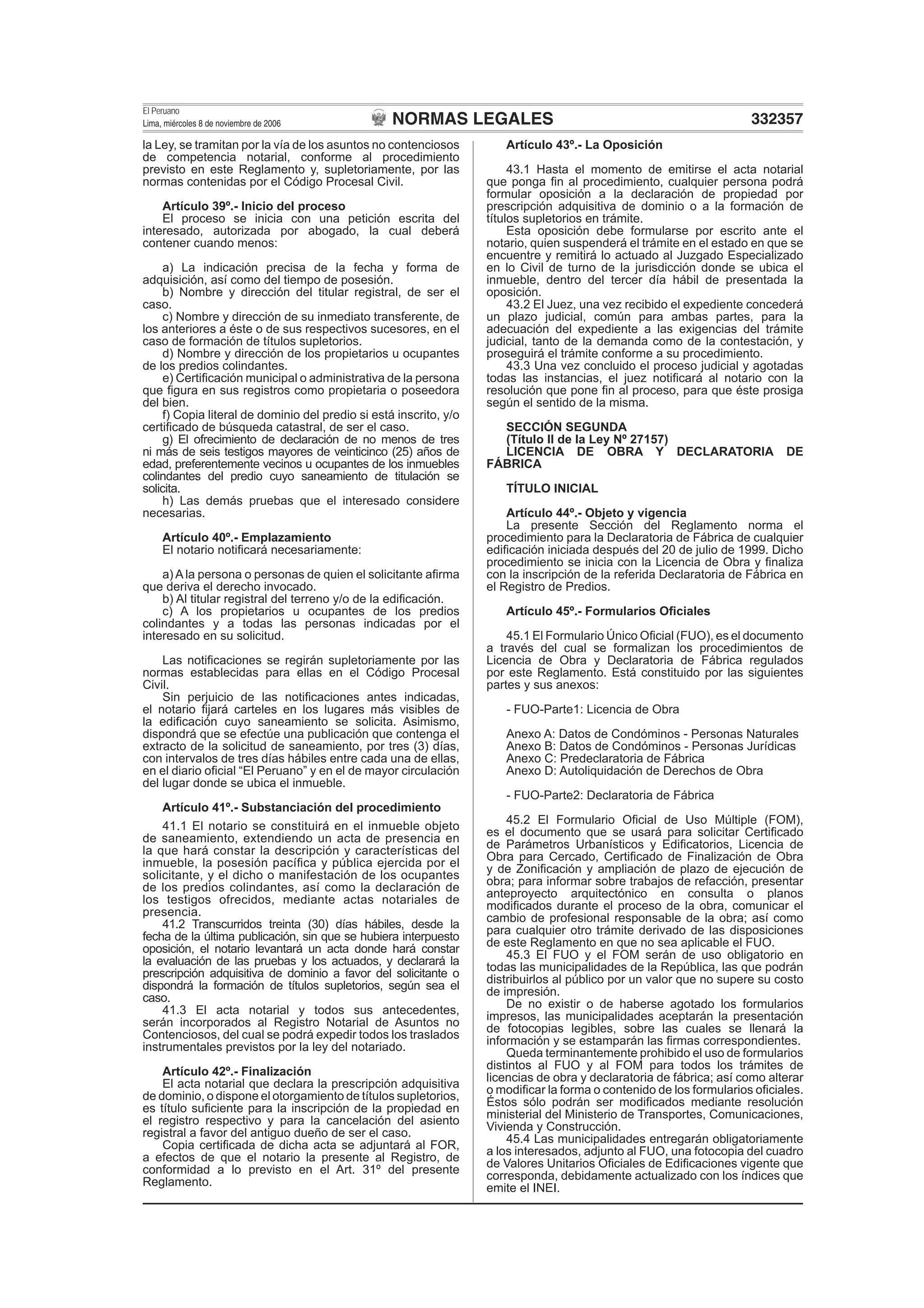 NORMAS LEGALES
El Peruano
Lima, miércoles 8 de noviembre de 2006 332357
la Ley, se tramitan por la vía de los asuntos no contenciosos
de competencia notarial, conforme al procedimiento
previsto en este Reglamento y, supletoriamente, por las
normas contenidas por el Código Procesal Civil.
Artículo 39º.- Inicio del proceso
El proceso se inicia con una petición escrita del
interesado, autorizada por abogado, la cual deberá
contener cuando menos:
a) La indicación precisa de la fecha y forma de
adquisición, así como del tiempo de posesión.
b) Nombre y dirección del titular registral, de ser el
caso.
c) Nombre y dirección de su inmediato transferente, de
los anteriores a éste o de sus respectivos sucesores, en el
caso de formación de títulos supletorios.
d) Nombre y dirección de los propietarios u ocupantes
de los predios colindantes.
e) Certiﬁcación municipal o administrativa de la persona
que ﬁgura en sus registros como propietaria o poseedora
del bien.
f) Copia literal de dominio del predio si está inscrito, y/o
certiﬁcado de búsqueda catastral, de ser el caso.
g) El ofrecimiento de declaración de no menos de tres
ni más de seis testigos mayores de veinticinco (25) años de
edad, preferentemente vecinos u ocupantes de los inmuebles
colindantes del predio cuyo saneamiento de titulación se
solicita.
h) Las demás pruebas que el interesado considere
necesarias.
Artículo 40º.- Emplazamiento
El notario notiﬁcará necesariamente:
a) A la persona o personas de quien el solicitante aﬁrma
que deriva el derecho invocado.
b) Al titular registral del terreno y/o de la ediﬁcación.
c) A los propietarios u ocupantes de los predios
colindantes y a todas las personas indicadas por el
interesado en su solicitud.
Las notiﬁcaciones se regirán supletoriamente por las
normas establecidas para ellas en el Código Procesal
Civil.
Sin perjuicio de las notiﬁcaciones antes indicadas,
el notario ﬁjará carteles en los lugares más visibles de
la ediﬁcación cuyo saneamiento se solicita. Asimismo,
dispondrá que se efectúe una publicación que contenga el
extracto de la solicitud de saneamiento, por tres (3) días,
con intervalos de tres días hábiles entre cada una de ellas,
en el diario oﬁcial “El Peruano” y en el de mayor circulación
del lugar donde se ubica el inmueble.
Artículo 41º.- Substanciación del procedimiento
41.1 El notario se constituirá en el inmueble objeto
de saneamiento, extendiendo un acta de presencia en
la que hará constar la descripción y características del
inmueble, la posesión pacíﬁca y pública ejercida por el
solicitante, y el dicho o manifestación de los ocupantes
de los predios colindantes, así como la declaración de
los testigos ofrecidos, mediante actas notariales de
presencia.
41.2 Transcurridos treinta (30) días hábiles, desde la
fecha de la última publicación, sin que se hubiera interpuesto
oposición, el notario levantará un acta donde hará constar
la evaluación de las pruebas y los actuados, y declarará la
prescripción adquisitiva de dominio a favor del solicitante o
dispondrá la formación de títulos supletorios, según sea el
caso.
41.3 El acta notarial y todos sus antecedentes,
serán incorporados al Registro Notarial de Asuntos no
Contenciosos, del cual se podrá expedir todos los traslados
instrumentales previstos por la ley del notariado.
Artículo 42º.- Finalización
El acta notarial que declara la prescripción adquisitiva
de dominio, o dispone el otorgamiento de títulos supletorios,
es título suﬁciente para la inscripción de la propiedad en
el registro respectivo y para la cancelación del asiento
registral a favor del antiguo dueño de ser el caso.
Copia certiﬁcada de dicha acta se adjuntará al FOR,
a efectos de que el notario la presente al Registro, de
conformidad a lo previsto en el Art. 31º del presente
Reglamento.
Artículo 43º.- La Oposición
43.1 Hasta el momento de emitirse el acta notarial
que ponga ﬁn al procedimiento, cualquier persona podrá
formular oposición a la declaración de propiedad por
prescripción adquisitiva de dominio o a la formación de
títulos supletorios en trámite.
Esta oposición debe formularse por escrito ante el
notario, quien suspenderá el trámite en el estado en que se
encuentre y remitirá lo actuado al Juzgado Especializado
en lo Civil de turno de la jurisdicción donde se ubica el
inmueble, dentro del tercer día hábil de presentada la
oposición.
43.2 El Juez, una vez recibido el expediente concederá
un plazo judicial, común para ambas partes, para la
adecuación del expediente a las exigencias del trámite
judicial, tanto de la demanda como de la contestación, y
proseguirá el trámite conforme a su procedimiento.
43.3 Una vez concluido el proceso judicial y agotadas
todas las instancias, el juez notiﬁcará al notario con la
resolución que pone ﬁn al proceso, para que éste prosiga
según el sentido de la misma.
SECCIÓN SEGUNDA
(Título II de la Ley Nº 27157)
LICENCIA DE OBRA Y DECLARATORIA DE
FÁBRICA
TÍTULO INICIAL
Artículo 44º.- Objeto y vigencia
La presente Sección del Reglamento norma el
procedimiento para la Declaratoria de Fábrica de cualquier
ediﬁcación iniciada después del 20 de julio de 1999. Dicho
procedimiento se inicia con la Licencia de Obra y ﬁnaliza
con la inscripción de la referida Declaratoria de Fábrica en
el Registro de Predios.
Artículo 45º.- Formularios Oﬁciales
45.1 El Formulario Único Oﬁcial (FUO), es el documento
a través del cual se formalizan los procedimientos de
Licencia de Obra y Declaratoria de Fábrica regulados
por este Reglamento. Está constituido por las siguientes
partes y sus anexos:
- FUO-Parte1: Licencia de Obra
Anexo A: Datos de Condóminos - Personas Naturales
Anexo B: Datos de Condóminos - Personas Jurídicas
Anexo C: Predeclaratoria de Fábrica
Anexo D: Autoliquidación de Derechos de Obra
- FUO-Parte2: Declaratoria de Fábrica
45.2 El Formulario Oﬁcial de Uso Múltiple (FOM),
es el documento que se usará para solicitar Certiﬁcado
de Parámetros Urbanísticos y Ediﬁcatorios, Licencia de
Obra para Cercado, Certiﬁcado de Finalización de Obra
y de Zoniﬁcación y ampliación de plazo de ejecución de
obra; para informar sobre trabajos de refacción, presentar
anteproyecto arquitectónico en consulta o planos
modiﬁcados durante el proceso de la obra, comunicar el
cambio de profesional responsable de la obra; así como
para cualquier otro trámite derivado de las disposiciones
de este Reglamento en que no sea aplicable el FUO.
45.3 El FUO y el FOM serán de uso obligatorio en
todas las municipalidades de la República, las que podrán
distribuirlos al público por un valor que no supere su costo
de impresión.
De no existir o de haberse agotado los formularios
impresos, las municipalidades aceptarán la presentación
de fotocopias legibles, sobre las cuales se llenará la
información y se estamparán las ﬁrmas correspondientes.
Queda terminantemente prohibido el uso de formularios
distintos al FUO y al FOM para todos los trámites de
licencias de obra y declaratoria de fábrica; así como alterar
o modiﬁcar la forma o contenido de los formularios oﬁciales.
Éstos sólo podrán ser modiﬁcados mediante resolución
ministerial del Ministerio de Transportes, Comunicaciones,
Vivienda y Construcción.
45.4 Las municipalidades entregarán obligatoriamente
a los interesados, adjunto al FUO, una fotocopia del cuadro
de Valores Unitarios Oﬁciales de Ediﬁcaciones vigente que
corresponda, debidamente actualizado con los índices que
emite el INEI.
 