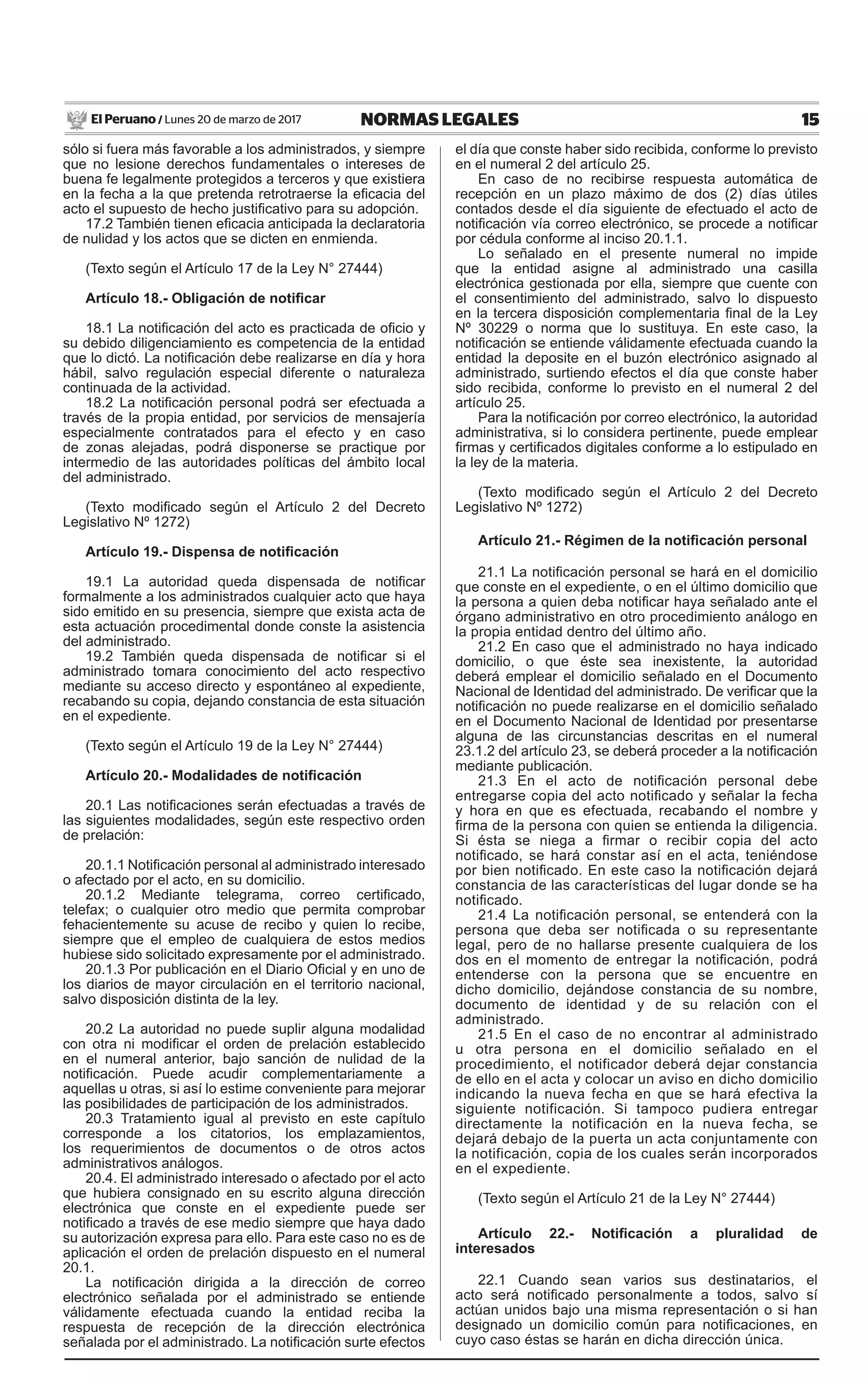 15NORMAS LEGALESLunes 20 de marzo de 2017El Peruano /
sólo si fuera más favorable a los administrados, y siempre
que no lesione derechos fundamentales o intereses de
buena fe legalmente protegidos a terceros y que existiera
en la fecha a la que pretenda retrotraerse la eficacia del
acto el supuesto de hecho justificativo para su adopción.
17.2 También tienen eficacia anticipada la declaratoria
de nulidad y los actos que se dicten en enmienda.
(Texto según el Artículo 17 de la Ley N° 27444)
Artículo 18.- Obligación de notificar
18.1 La notificación del acto es practicada de oficio y
su debido diligenciamiento es competencia de la entidad
que lo dictó. La notificación debe realizarse en día y hora
hábil, salvo regulación especial diferente o naturaleza
continuada de la actividad.
18.2 La notificación personal podrá ser efectuada a
través de la propia entidad, por servicios de mensajería
especialmente contratados para el efecto y en caso
de zonas alejadas, podrá disponerse se practique por
intermedio de las autoridades políticas del ámbito local
del administrado.
(Texto modificado según el Artículo 2 del Decreto
Legislativo Nº 1272)
Artículo 19.- Dispensa de notificación
19.1 La autoridad queda dispensada de notificar
formalmente a los administrados cualquier acto que haya
sido emitido en su presencia, siempre que exista acta de
esta actuación procedimental donde conste la asistencia
del administrado.
19.2 También queda dispensada de notificar si el
administrado tomara conocimiento del acto respectivo
mediante su acceso directo y espontáneo al expediente,
recabando su copia, dejando constancia de esta situación
en el expediente.
(Texto según el Artículo 19 de la Ley N° 27444)
Artículo 20.- Modalidades de notificación
20.1 Las notificaciones serán efectuadas a través de
las siguientes modalidades, según este respectivo orden
de prelación:
20.1.1 Notificación personal al administrado interesado
o afectado por el acto, en su domicilio.
20.1.2 Mediante telegrama, correo certificado,
telefax; o cualquier otro medio que permita comprobar
fehacientemente su acuse de recibo y quien lo recibe,
siempre que el empleo de cualquiera de estos medios
hubiese sido solicitado expresamente por el administrado.
20.1.3 Por publicación en el Diario Oficial y en uno de
los diarios de mayor circulación en el territorio nacional,
salvo disposición distinta de la ley.
20.2 La autoridad no puede suplir alguna modalidad
con otra ni modificar el orden de prelación establecido
en el numeral anterior, bajo sanción de nulidad de la
notificación. Puede acudir complementariamente a
aquellas u otras, si así lo estime conveniente para mejorar
las posibilidades de participación de los administrados.
20.3 Tratamiento igual al previsto en este capítulo
corresponde a los citatorios, los emplazamientos,
los requerimientos de documentos o de otros actos
administrativos análogos.
20.4. El administrado interesado o afectado por el acto
que hubiera consignado en su escrito alguna dirección
electrónica que conste en el expediente puede ser
notificado a través de ese medio siempre que haya dado
su autorización expresa para ello. Para este caso no es de
aplicación el orden de prelación dispuesto en el numeral
20.1.
La notificación dirigida a la dirección de correo
electrónico señalada por el administrado se entiende
válidamente efectuada cuando la entidad reciba la
respuesta de recepción de la dirección electrónica
señalada por el administrado. La notificación surte efectos
el día que conste haber sido recibida, conforme lo previsto
en el numeral 2 del artículo 25.
En caso de no recibirse respuesta automática de
recepción en un plazo máximo de dos (2) días útiles
contados desde el día siguiente de efectuado el acto de
notificación vía correo electrónico, se procede a notificar
por cédula conforme al inciso 20.1.1.
Lo señalado en el presente numeral no impide
que la entidad asigne al administrado una casilla
electrónica gestionada por ella, siempre que cuente con
el consentimiento del administrado, salvo lo dispuesto
en la tercera disposición complementaria final de la Ley
Nº 30229 o norma que lo sustituya. En este caso, la
notificación se entiende válidamente efectuada cuando la
entidad la deposite en el buzón electrónico asignado al
administrado, surtiendo efectos el día que conste haber
sido recibida, conforme lo previsto en el numeral 2 del
artículo 25.
Para la notificación por correo electrónico, la autoridad
administrativa, si lo considera pertinente, puede emplear
firmas y certificados digitales conforme a lo estipulado en
la ley de la materia.
(Texto modificado según el Artículo 2 del Decreto
Legislativo Nº 1272)
Artículo 21.- Régimen de la notificación personal
21.1 La notificación personal se hará en el domicilio
que conste en el expediente, o en el último domicilio que
la persona a quien deba notificar haya señalado ante el
órgano administrativo en otro procedimiento análogo en
la propia entidad dentro del último año.
21.2 En caso que el administrado no haya indicado
domicilio, o que éste sea inexistente, la autoridad
deberá emplear el domicilio señalado en el Documento
Nacional de Identidad del administrado. De verificar que la
notificación no puede realizarse en el domicilio señalado
en el Documento Nacional de Identidad por presentarse
alguna de las circunstancias descritas en el numeral
23.1.2 del artículo 23, se deberá proceder a la notificación
mediante publicación.
21.3 En el acto de notificación personal debe
entregarse copia del acto notificado y señalar la fecha
y hora en que es efectuada, recabando el nombre y
firma de la persona con quien se entienda la diligencia.
Si ésta se niega a firmar o recibir copia del acto
notificado, se hará constar así en el acta, teniéndose
por bien notificado. En este caso la notificación dejará
constancia de las características del lugar donde se ha
notificado.
21.4 La notificación personal, se entenderá con la
persona que deba ser notificada o su representante
legal, pero de no hallarse presente cualquiera de los
dos en el momento de entregar la notificación, podrá
entenderse con la persona que se encuentre en
dicho domicilio, dejándose constancia de su nombre,
documento de identidad y de su relación con el
administrado.
21.5 En el caso de no encontrar al administrado
u otra persona en el domicilio señalado en el
procedimiento, el notificador deberá dejar constancia
de ello en el acta y colocar un aviso en dicho domicilio
indicando la nueva fecha en que se hará efectiva la
siguiente notificación. Si tampoco pudiera entregar
directamente la notificación en la nueva fecha, se
dejará debajo de la puerta un acta conjuntamente con
la notificación, copia de los cuales serán incorporados
en el expediente.
(Texto según el Artículo 21 de la Ley N° 27444)
Artículo 22.- Notificación a pluralidad de
interesados
22.1 Cuando sean varios sus destinatarios, el
acto será notificado personalmente a todos, salvo sí
actúan unidos bajo una misma representación o si han
designado un domicilio común para notificaciones, en
cuyo caso éstas se harán en dicha dirección única.
 