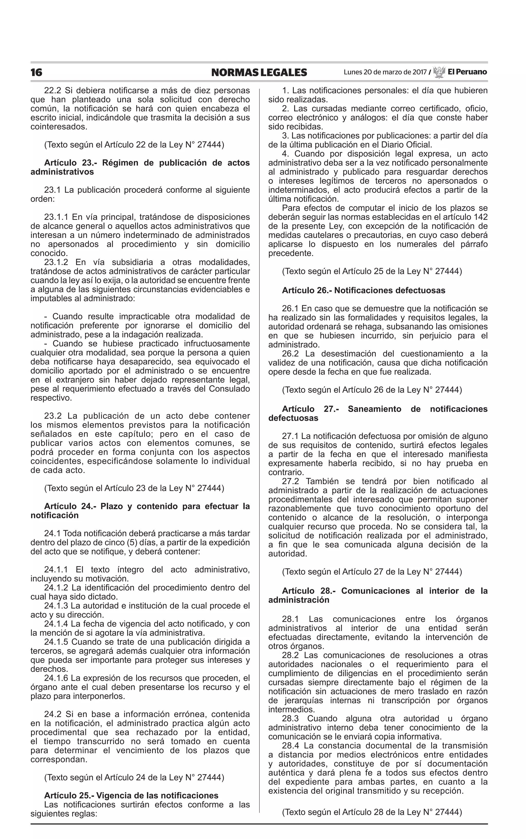 16 NORMAS LEGALES Lunes 20 de marzo de 2017 / El Peruano
22.2 Si debiera notificarse a más de diez personas
que han planteado una sola solicitud con derecho
común, la notificación se hará con quien encabeza el
escrito inicial, indicándole que trasmita la decisión a sus
cointeresados.
(Texto según el Artículo 22 de la Ley N° 27444)
Artículo 23.- Régimen de publicación de actos
administrativos
23.1 La publicación procederá conforme al siguiente
orden:
23.1.1 En vía principal, tratándose de disposiciones
de alcance general o aquellos actos administrativos que
interesan a un número indeterminado de administrados
no apersonados al procedimiento y sin domicilio
conocido.
23.1.2 En vía subsidiaria a otras modalidades,
tratándose de actos administrativos de carácter particular
cuando la ley así lo exija, o la autoridad se encuentre frente
a alguna de las siguientes circunstancias evidenciables e
imputables al administrado:
- Cuando resulte impracticable otra modalidad de
notificación preferente por ignorarse el domicilio del
administrado, pese a la indagación realizada.
- Cuando se hubiese practicado infructuosamente
cualquier otra modalidad, sea porque la persona a quien
deba notificarse haya desaparecido, sea equivocado el
domicilio aportado por el administrado o se encuentre
en el extranjero sin haber dejado representante legal,
pese al requerimiento efectuado a través del Consulado
respectivo.
23.2 La publicación de un acto debe contener
los mismos elementos previstos para la notificación
señalados en este capítulo; pero en el caso de
publicar varios actos con elementos comunes, se
podrá proceder en forma conjunta con los aspectos
coincidentes, especificándose solamente lo individual
de cada acto.
(Texto según el Artículo 23 de la Ley N° 27444)
Artículo 24.- Plazo y contenido para efectuar la
notificación
24.1 Toda notificación deberá practicarse a más tardar
dentro del plazo de cinco (5) días, a partir de la expedición
del acto que se notifique, y deberá contener:
24.1.1 El texto íntegro del acto administrativo,
incluyendo su motivación.
24.1.2 La identificación del procedimiento dentro del
cual haya sido dictado.
24.1.3 La autoridad e institución de la cual procede el
acto y su dirección.
24.1.4 La fecha de vigencia del acto notificado, y con
la mención de si agotare la vía administrativa.
24.1.5 Cuando se trate de una publicación dirigida a
terceros, se agregará además cualquier otra información
que pueda ser importante para proteger sus intereses y
derechos.
24.1.6 La expresión de los recursos que proceden, el
órgano ante el cual deben presentarse los recurso y el
plazo para interponerlos.
24.2 Si en base a información errónea, contenida
en la notificación, el administrado practica algún acto
procedimental que sea rechazado por la entidad,
el tiempo transcurrido no será tomado en cuenta
para determinar el vencimiento de los plazos que
correspondan.
(Texto según el Artículo 24 de la Ley N° 27444)
Artículo 25.- Vigencia de las notificaciones
Las notificaciones surtirán efectos conforme a las
siguientes reglas:
1. Las notificaciones personales: el día que hubieren
sido realizadas.
2. Las cursadas mediante correo certificado, oficio,
correo electrónico y análogos: el día que conste haber
sido recibidas.
3. Las notificaciones por publicaciones: a partir del día
de la última publicación en el Diario Oficial.
4. Cuando por disposición legal expresa, un acto
administrativo deba ser a la vez notificado personalmente
al administrado y publicado para resguardar derechos
o intereses legítimos de terceros no apersonados o
indeterminados, el acto producirá efectos a partir de la
última notificación.
Para efectos de computar el inicio de los plazos se
deberán seguir las normas establecidas en el artículo 142
de la presente Ley, con excepción de la notificación de
medidas cautelares o precautorias, en cuyo caso deberá
aplicarse lo dispuesto en los numerales del párrafo
precedente.
(Texto según el Artículo 25 de la Ley N° 27444)
Artículo 26.- Notificaciones defectuosas
26.1 En caso que se demuestre que la notificación se
ha realizado sin las formalidades y requisitos legales, la
autoridad ordenará se rehaga, subsanando las omisiones
en que se hubiesen incurrido, sin perjuicio para el
administrado.
26.2 La desestimación del cuestionamiento a la
validez de una notificación, causa que dicha notificación
opere desde la fecha en que fue realizada.
(Texto según el Artículo 26 de la Ley N° 27444)
Artículo 27.- Saneamiento de notificaciones
defectuosas
27.1 La notificación defectuosa por omisión de alguno
de sus requisitos de contenido, surtirá efectos legales
a partir de la fecha en que el interesado manifiesta
expresamente haberla recibido, si no hay prueba en
contrario.
27.2 También se tendrá por bien notificado al
administrado a partir de la realización de actuaciones
procedimentales del interesado que permitan suponer
razonablemente que tuvo conocimiento oportuno del
contenido o alcance de la resolución, o interponga
cualquier recurso que proceda. No se considera tal, la
solicitud de notificación realizada por el administrado,
a fin que le sea comunicada alguna decisión de la
autoridad.
(Texto según el Artículo 27 de la Ley N° 27444)
Artículo 28.- Comunicaciones al interior de la
administración
28.1 Las comunicaciones entre los órganos
administrativos al interior de una entidad serán
efectuadas directamente, evitando la intervención de
otros órganos.
28.2 Las comunicaciones de resoluciones a otras
autoridades nacionales o el requerimiento para el
cumplimiento de diligencias en el procedimiento serán
cursadas siempre directamente bajo el régimen de la
notificación sin actuaciones de mero traslado en razón
de jerarquías internas ni transcripción por órganos
intermedios.
28.3 Cuando alguna otra autoridad u órgano
administrativo interno deba tener conocimiento de la
comunicación se le enviará copia informativa.
28.4 La constancia documental de la transmisión
a distancia por medios electrónicos entre entidades
y autoridades, constituye de por sí documentación
auténtica y dará plena fe a todos sus efectos dentro
del expediente para ambas partes, en cuanto a la
existencia del original transmitido y su recepción.
(Texto según el Artículo 28 de la Ley N° 27444)
 