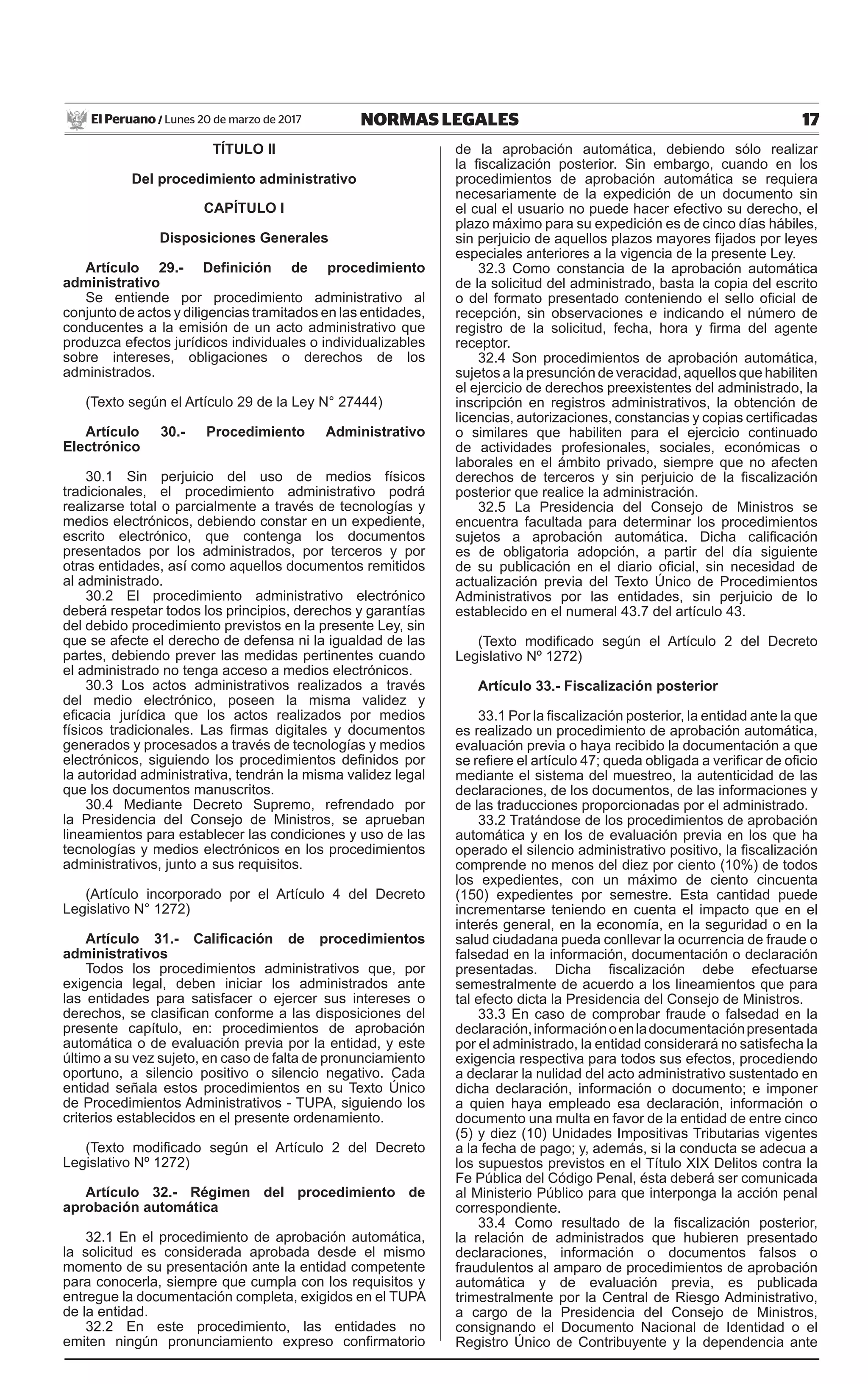 17NORMAS LEGALESLunes 20 de marzo de 2017El Peruano /
TÍTULO II
Del procedimiento administrativo
CAPÍTULO I
Disposiciones Generales
Artículo 29.- Definición de procedimiento
administrativo
Se entiende por procedimiento administrativo al
conjunto de actos y diligencias tramitados en las entidades,
conducentes a la emisión de un acto administrativo que
produzca efectos jurídicos individuales o individualizables
sobre intereses, obligaciones o derechos de los
administrados.
(Texto según el Artículo 29 de la Ley N° 27444)
Artículo 30.- Procedimiento Administrativo
Electrónico
30.1 Sin perjuicio del uso de medios físicos
tradicionales, el procedimiento administrativo podrá
realizarse total o parcialmente a través de tecnologías y
medios electrónicos, debiendo constar en un expediente,
escrito electrónico, que contenga los documentos
presentados por los administrados, por terceros y por
otras entidades, así como aquellos documentos remitidos
al administrado.
30.2 El procedimiento administrativo electrónico
deberá respetar todos los principios, derechos y garantías
del debido procedimiento previstos en la presente Ley, sin
que se afecte el derecho de defensa ni la igualdad de las
partes, debiendo prever las medidas pertinentes cuando
el administrado no tenga acceso a medios electrónicos.
30.3 Los actos administrativos realizados a través
del medio electrónico, poseen la misma validez y
eficacia jurídica que los actos realizados por medios
físicos tradicionales. Las firmas digitales y documentos
generados y procesados a través de tecnologías y medios
electrónicos, siguiendo los procedimientos definidos por
la autoridad administrativa, tendrán la misma validez legal
que los documentos manuscritos.
30.4 Mediante Decreto Supremo, refrendado por
la Presidencia del Consejo de Ministros, se aprueban
lineamientos para establecer las condiciones y uso de las
tecnologías y medios electrónicos en los procedimientos
administrativos, junto a sus requisitos.
(Artículo incorporado por el Artículo 4 del Decreto
Legislativo N° 1272)
Artículo 31.- Calificación de procedimientos
administrativos
Todos los procedimientos administrativos que, por
exigencia legal, deben iniciar los administrados ante
las entidades para satisfacer o ejercer sus intereses o
derechos, se clasifican conforme a las disposiciones del
presente capítulo, en: procedimientos de aprobación
automática o de evaluación previa por la entidad, y este
último a su vez sujeto, en caso de falta de pronunciamiento
oportuno, a silencio positivo o silencio negativo. Cada
entidad señala estos procedimientos en su Texto Único
de Procedimientos Administrativos - TUPA, siguiendo los
criterios establecidos en el presente ordenamiento.
(Texto modificado según el Artículo 2 del Decreto
Legislativo Nº 1272)
Artículo 32.- Régimen del procedimiento de
aprobación automática
32.1 En el procedimiento de aprobación automática,
la solicitud es considerada aprobada desde el mismo
momento de su presentación ante la entidad competente
para conocerla, siempre que cumpla con los requisitos y
entregue la documentación completa, exigidos en el TUPA
de la entidad.
32.2 En este procedimiento, las entidades no
emiten ningún pronunciamiento expreso confirmatorio
de la aprobación automática, debiendo sólo realizar
la fiscalización posterior. Sin embargo, cuando en los
procedimientos de aprobación automática se requiera
necesariamente de la expedición de un documento sin
el cual el usuario no puede hacer efectivo su derecho, el
plazo máximo para su expedición es de cinco días hábiles,
sin perjuicio de aquellos plazos mayores fijados por leyes
especiales anteriores a la vigencia de la presente Ley.
32.3 Como constancia de la aprobación automática
de la solicitud del administrado, basta la copia del escrito
o del formato presentado conteniendo el sello oficial de
recepción, sin observaciones e indicando el número de
registro de la solicitud, fecha, hora y firma del agente
receptor.
32.4 Son procedimientos de aprobación automática,
sujetos a la presunción de veracidad, aquellos que habiliten
el ejercicio de derechos preexistentes del administrado, la
inscripción en registros administrativos, la obtención de
licencias, autorizaciones, constancias y copias certificadas
o similares que habiliten para el ejercicio continuado
de actividades profesionales, sociales, económicas o
laborales en el ámbito privado, siempre que no afecten
derechos de terceros y sin perjuicio de la fiscalización
posterior que realice la administración.
32.5 La Presidencia del Consejo de Ministros se
encuentra facultada para determinar los procedimientos
sujetos a aprobación automática. Dicha calificación
es de obligatoria adopción, a partir del día siguiente
de su publicación en el diario oficial, sin necesidad de
actualización previa del Texto Único de Procedimientos
Administrativos por las entidades, sin perjuicio de lo
establecido en el numeral 43.7 del artículo 43.
(Texto modificado según el Artículo 2 del Decreto
Legislativo Nº 1272)
Artículo 33.- Fiscalización posterior
33.1 Por la fiscalización posterior, la entidad ante la que
es realizado un procedimiento de aprobación automática,
evaluación previa o haya recibido la documentación a que
se refiere el artículo 47; queda obligada a verificar de oficio
mediante el sistema del muestreo, la autenticidad de las
declaraciones, de los documentos, de las informaciones y
de las traducciones proporcionadas por el administrado.
33.2 Tratándose de los procedimientos de aprobación
automática y en los de evaluación previa en los que ha
operado el silencio administrativo positivo, la fiscalización
comprende no menos del diez por ciento (10%) de todos
los expedientes, con un máximo de ciento cincuenta
(150) expedientes por semestre. Esta cantidad puede
incrementarse teniendo en cuenta el impacto que en el
interés general, en la economía, en la seguridad o en la
salud ciudadana pueda conllevar la ocurrencia de fraude o
falsedad en la información, documentación o declaración
presentadas. Dicha fiscalización debe efectuarse
semestralmente de acuerdo a los lineamientos que para
tal efecto dicta la Presidencia del Consejo de Ministros.
33.3 En caso de comprobar fraude o falsedad en la
declaración,informaciónoenladocumentaciónpresentada
por el administrado, la entidad considerará no satisfecha la
exigencia respectiva para todos sus efectos, procediendo
a declarar la nulidad del acto administrativo sustentado en
dicha declaración, información o documento; e imponer
a quien haya empleado esa declaración, información o
documento una multa en favor de la entidad de entre cinco
(5) y diez (10) Unidades Impositivas Tributarias vigentes
a la fecha de pago; y, además, si la conducta se adecua a
los supuestos previstos en el Título XIX Delitos contra la
Fe Pública del Código Penal, ésta deberá ser comunicada
al Ministerio Público para que interponga la acción penal
correspondiente.
33.4 Como resultado de la fiscalización posterior,
la relación de administrados que hubieren presentado
declaraciones, información o documentos falsos o
fraudulentos al amparo de procedimientos de aprobación
automática y de evaluación previa, es publicada
trimestralmente por la Central de Riesgo Administrativo,
a cargo de la Presidencia del Consejo de Ministros,
consignando el Documento Nacional de Identidad o el
Registro Único de Contribuyente y la dependencia ante
 