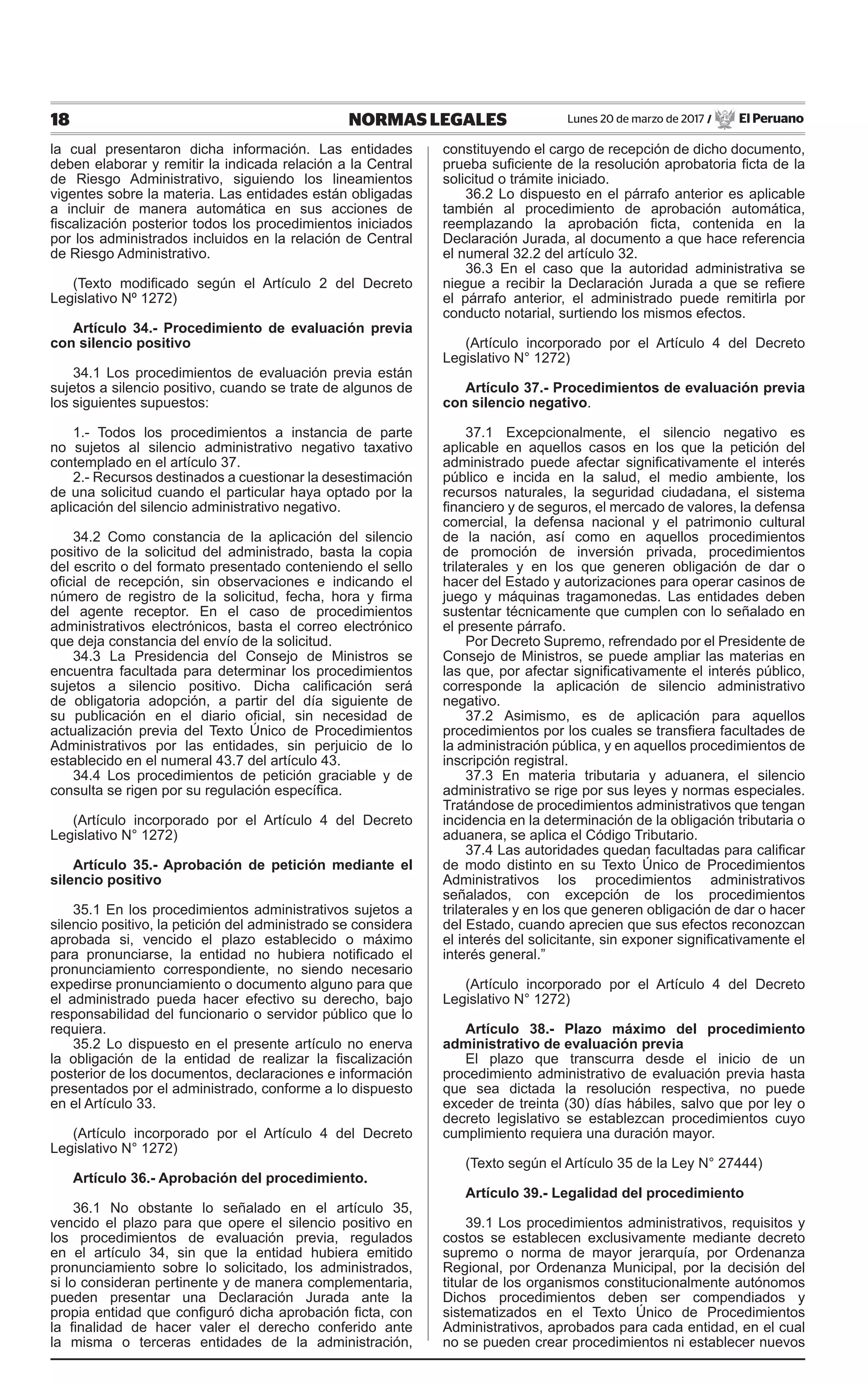 18 NORMAS LEGALES Lunes 20 de marzo de 2017 / El Peruano
la cual presentaron dicha información. Las entidades
deben elaborar y remitir la indicada relación a la Central
de Riesgo Administrativo, siguiendo los lineamientos
vigentes sobre la materia. Las entidades están obligadas
a incluir de manera automática en sus acciones de
fiscalización posterior todos los procedimientos iniciados
por los administrados incluidos en la relación de Central
de Riesgo Administrativo.
(Texto modificado según el Artículo 2 del Decreto
Legislativo Nº 1272)
Artículo 34.- Procedimiento de evaluación previa
con silencio positivo
34.1 Los procedimientos de evaluación previa están
sujetos a silencio positivo, cuando se trate de algunos de
los siguientes supuestos:
1.- Todos los procedimientos a instancia de parte
no sujetos al silencio administrativo negativo taxativo
contemplado en el artículo 37.
2.- Recursos destinados a cuestionar la desestimación
de una solicitud cuando el particular haya optado por la
aplicación del silencio administrativo negativo.
34.2 Como constancia de la aplicación del silencio
positivo de la solicitud del administrado, basta la copia
del escrito o del formato presentado conteniendo el sello
oficial de recepción, sin observaciones e indicando el
número de registro de la solicitud, fecha, hora y firma
del agente receptor. En el caso de procedimientos
administrativos electrónicos, basta el correo electrónico
que deja constancia del envío de la solicitud.
34.3 La Presidencia del Consejo de Ministros se
encuentra facultada para determinar los procedimientos
sujetos a silencio positivo. Dicha calificación será
de obligatoria adopción, a partir del día siguiente de
su publicación en el diario oficial, sin necesidad de
actualización previa del Texto Único de Procedimientos
Administrativos por las entidades, sin perjuicio de lo
establecido en el numeral 43.7 del artículo 43.
34.4 Los procedimientos de petición graciable y de
consulta se rigen por su regulación específica.
(Artículo incorporado por el Artículo 4 del Decreto
Legislativo N° 1272)
Artículo 35.- Aprobación de petición mediante el
silencio positivo
35.1 En los procedimientos administrativos sujetos a
silencio positivo, la petición del administrado se considera
aprobada si, vencido el plazo establecido o máximo
para pronunciarse, la entidad no hubiera notificado el
pronunciamiento correspondiente, no siendo necesario
expedirse pronunciamiento o documento alguno para que
el administrado pueda hacer efectivo su derecho, bajo
responsabilidad del funcionario o servidor público que lo
requiera.
35.2 Lo dispuesto en el presente artículo no enerva
la obligación de la entidad de realizar la fiscalización
posterior de los documentos, declaraciones e información
presentados por el administrado, conforme a lo dispuesto
en el Artículo 33.
(Artículo incorporado por el Artículo 4 del Decreto
Legislativo N° 1272)
Artículo 36.- Aprobación del procedimiento.
36.1 No obstante lo señalado en el artículo 35,
vencido el plazo para que opere el silencio positivo en
los procedimientos de evaluación previa, regulados
en el artículo 34, sin que la entidad hubiera emitido
pronunciamiento sobre lo solicitado, los administrados,
si lo consideran pertinente y de manera complementaria,
pueden presentar una Declaración Jurada ante la
propia entidad que configuró dicha aprobación ficta, con
la finalidad de hacer valer el derecho conferido ante
la misma o terceras entidades de la administración,
constituyendo el cargo de recepción de dicho documento,
prueba suficiente de la resolución aprobatoria ficta de la
solicitud o trámite iniciado.
36.2 Lo dispuesto en el párrafo anterior es aplicable
también al procedimiento de aprobación automática,
reemplazando la aprobación ficta, contenida en la
Declaración Jurada, al documento a que hace referencia
el numeral 32.2 del artículo 32.
36.3 En el caso que la autoridad administrativa se
niegue a recibir la Declaración Jurada a que se refiere
el párrafo anterior, el administrado puede remitirla por
conducto notarial, surtiendo los mismos efectos.
(Artículo incorporado por el Artículo 4 del Decreto
Legislativo N° 1272)
Artículo 37.- Procedimientos de evaluación previa
con silencio negativo.
37.1 Excepcionalmente, el silencio negativo es
aplicable en aquellos casos en los que la petición del
administrado puede afectar significativamente el interés
público e incida en la salud, el medio ambiente, los
recursos naturales, la seguridad ciudadana, el sistema
financiero y de seguros, el mercado de valores, la defensa
comercial, la defensa nacional y el patrimonio cultural
de la nación, así como en aquellos procedimientos
de promoción de inversión privada, procedimientos
trilaterales y en los que generen obligación de dar o
hacer del Estado y autorizaciones para operar casinos de
juego y máquinas tragamonedas. Las entidades deben
sustentar técnicamente que cumplen con lo señalado en
el presente párrafo.
Por Decreto Supremo, refrendado por el Presidente de
Consejo de Ministros, se puede ampliar las materias en
las que, por afectar significativamente el interés público,
corresponde la aplicación de silencio administrativo
negativo.
37.2 Asimismo, es de aplicación para aquellos
procedimientos por los cuales se transfiera facultades de
la administración pública, y en aquellos procedimientos de
inscripción registral.
37.3 En materia tributaria y aduanera, el silencio
administrativo se rige por sus leyes y normas especiales.
Tratándose de procedimientos administrativos que tengan
incidencia en la determinación de la obligación tributaria o
aduanera, se aplica el Código Tributario.
37.4 Las autoridades quedan facultadas para calificar
de modo distinto en su Texto Único de Procedimientos
Administrativos los procedimientos administrativos
señalados, con excepción de los procedimientos
trilaterales y en los que generen obligación de dar o hacer
del Estado, cuando aprecien que sus efectos reconozcan
el interés del solicitante, sin exponer significativamente el
interés general.”
(Artículo incorporado por el Artículo 4 del Decreto
Legislativo N° 1272)
Artículo 38.- Plazo máximo del procedimiento
administrativo de evaluación previa
El plazo que transcurra desde el inicio de un
procedimiento administrativo de evaluación previa hasta
que sea dictada la resolución respectiva, no puede
exceder de treinta (30) días hábiles, salvo que por ley o
decreto legislativo se establezcan procedimientos cuyo
cumplimiento requiera una duración mayor.
(Texto según el Artículo 35 de la Ley N° 27444)
Artículo 39.- Legalidad del procedimiento
39.1 Los procedimientos administrativos, requisitos y
costos se establecen exclusivamente mediante decreto
supremo o norma de mayor jerarquía, por Ordenanza
Regional, por Ordenanza Municipal, por la decisión del
titular de los organismos constitucionalmente autónomos
Dichos procedimientos deben ser compendiados y
sistematizados en el Texto Único de Procedimientos
Administrativos, aprobados para cada entidad, en el cual
no se pueden crear procedimientos ni establecer nuevos
 