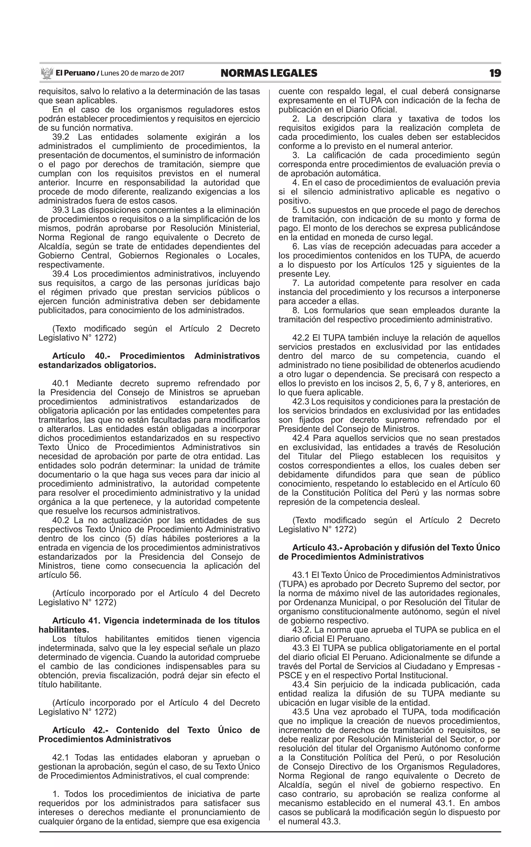19NORMAS LEGALESLunes 20 de marzo de 2017El Peruano /
requisitos, salvo lo relativo a la determinación de las tasas
que sean aplicables.
En el caso de los organismos reguladores estos
podrán establecer procedimientos y requisitos en ejercicio
de su función normativa.
39.2 Las entidades solamente exigirán a los
administrados el cumplimiento de procedimientos, la
presentación de documentos, el suministro de información
o el pago por derechos de tramitación, siempre que
cumplan con los requisitos previstos en el numeral
anterior. Incurre en responsabilidad la autoridad que
procede de modo diferente, realizando exigencias a los
administrados fuera de estos casos.
39.3 Las disposiciones concernientes a la eliminación
de procedimientos o requisitos o a la simplificación de los
mismos, podrán aprobarse por Resolución Ministerial,
Norma Regional de rango equivalente o Decreto de
Alcaldía, según se trate de entidades dependientes del
Gobierno Central, Gobiernos Regionales o Locales,
respectivamente.
39.4 Los procedimientos administrativos, incluyendo
sus requisitos, a cargo de las personas jurídicas bajo
el régimen privado que prestan servicios públicos o
ejercen función administrativa deben ser debidamente
publicitados, para conocimiento de los administrados.
(Texto modificado según el Artículo 2 Decreto
Legislativo N° 1272)
Artículo 40.- Procedimientos Administrativos
estandarizados obligatorios.
40.1 Mediante decreto supremo refrendado por
la Presidencia del Consejo de Ministros se aprueban
procedimientos administrativos estandarizados de
obligatoria aplicación por las entidades competentes para
tramitarlos, las que no están facultadas para modificarlos
o alterarlos. Las entidades están obligadas a incorporar
dichos procedimientos estandarizados en su respectivo
Texto Único de Procedimientos Administrativos sin
necesidad de aprobación por parte de otra entidad. Las
entidades solo podrán determinar: la unidad de trámite
documentario o la que haga sus veces para dar inicio al
procedimiento administrativo, la autoridad competente
para resolver el procedimiento administrativo y la unidad
orgánica a la que pertenece, y la autoridad competente
que resuelve los recursos administrativos.
40.2 La no actualización por las entidades de sus
respectivos Texto Único de Procedimiento Administrativo
dentro de los cinco (5) días hábiles posteriores a la
entrada en vigencia de los procedimientos administrativos
estandarizados por la Presidencia del Consejo de
Ministros, tiene como consecuencia la aplicación del
artículo 56.
(Artículo incorporado por el Artículo 4 del Decreto
Legislativo N° 1272)
Artículo 41. Vigencia indeterminada de los títulos
habilitantes.
Los títulos habilitantes emitidos tienen vigencia
indeterminada, salvo que la ley especial señale un plazo
determinado de vigencia. Cuando la autoridad compruebe
el cambio de las condiciones indispensables para su
obtención, previa fiscalización, podrá dejar sin efecto el
título habilitante.
(Artículo incorporado por el Artículo 4 del Decreto
Legislativo N° 1272)
Artículo 42.- Contenido del Texto Único de
Procedimientos Administrativos
42.1 Todas las entidades elaboran y aprueban o
gestionan la aprobación, según el caso, de su Texto Único
de Procedimientos Administrativos, el cual comprende:
1. Todos los procedimientos de iniciativa de parte
requeridos por los administrados para satisfacer sus
intereses o derechos mediante el pronunciamiento de
cualquier órgano de la entidad, siempre que esa exigencia
cuente con respaldo legal, el cual deberá consignarse
expresamente en el TUPA con indicación de la fecha de
publicación en el Diario Oficial.
2. La descripción clara y taxativa de todos los
requisitos exigidos para la realización completa de
cada procedimiento, los cuales deben ser establecidos
conforme a lo previsto en el numeral anterior.
3. La calificación de cada procedimiento según
corresponda entre procedimientos de evaluación previa o
de aprobación automática.
4. En el caso de procedimientos de evaluación previa
si el silencio administrativo aplicable es negativo o
positivo.
5. Los supuestos en que procede el pago de derechos
de tramitación, con indicación de su monto y forma de
pago. El monto de los derechos se expresa publicándose
en la entidad en moneda de curso legal.
6. Las vías de recepción adecuadas para acceder a
los procedimientos contenidos en los TUPA, de acuerdo
a lo dispuesto por los Artículos 125 y siguientes de la
presente Ley.
7. La autoridad competente para resolver en cada
instancia del procedimiento y los recursos a interponerse
para acceder a ellas.
8. Los formularios que sean empleados durante la
tramitación del respectivo procedimiento administrativo.
42.2 El TUPA también incluye la relación de aquellos
servicios prestados en exclusividad por las entidades
dentro del marco de su competencia, cuando el
administrado no tiene posibilidad de obtenerlos acudiendo
a otro lugar o dependencia. Se precisará con respecto a
ellos lo previsto en los incisos 2, 5, 6, 7 y 8, anteriores, en
lo que fuera aplicable.
42.3 Los requisitos y condiciones para la prestación de
los servicios brindados en exclusividad por las entidades
son fijados por decreto supremo refrendado por el
Presidente del Consejo de Ministros.
42.4 Para aquellos servicios que no sean prestados
en exclusividad, las entidades a través de Resolución
del Titular del Pliego establecen los requisitos y
costos correspondientes a ellos, los cuales deben ser
debidamente difundidos para que sean de público
conocimiento, respetando lo establecido en el Artículo 60
de la Constitución Política del Perú y las normas sobre
represión de la competencia desleal.
(Texto modificado según el Artículo 2 Decreto
Legislativo N° 1272)
Artículo 43.- Aprobación y difusión del Texto Único
de Procedimientos Administrativos
43.1 El Texto Único de Procedimientos Administrativos
(TUPA) es aprobado por Decreto Supremo del sector, por
la norma de máximo nivel de las autoridades regionales,
por Ordenanza Municipal, o por Resolución del Titular de
organismo constitucionalmente autónomo, según el nivel
de gobierno respectivo.
43.2. La norma que aprueba el TUPA se publica en el
diario oficial El Peruano.
43.3 El TUPA se publica obligatoriamente en el portal
del diario oficial El Peruano. Adicionalmente se difunde a
través del Portal de Servicios al Ciudadano y Empresas -
PSCE y en el respectivo Portal Institucional.
43.4 Sin perjuicio de la indicada publicación, cada
entidad realiza la difusión de su TUPA mediante su
ubicación en lugar visible de la entidad.
43.5 Una vez aprobado el TUPA, toda modificación
que no implique la creación de nuevos procedimientos,
incremento de derechos de tramitación o requisitos, se
debe realizar por Resolución Ministerial del Sector, o por
resolución del titular del Organismo Autónomo conforme
a la Constitución Política del Perú, o por Resolución
de Consejo Directivo de los Organismos Reguladores,
Norma Regional de rango equivalente o Decreto de
Alcaldía, según el nivel de gobierno respectivo. En
caso contrario, su aprobación se realiza conforme al
mecanismo establecido en el numeral 43.1. En ambos
casos se publicará la modificación según lo dispuesto por
el numeral 43.3.
 