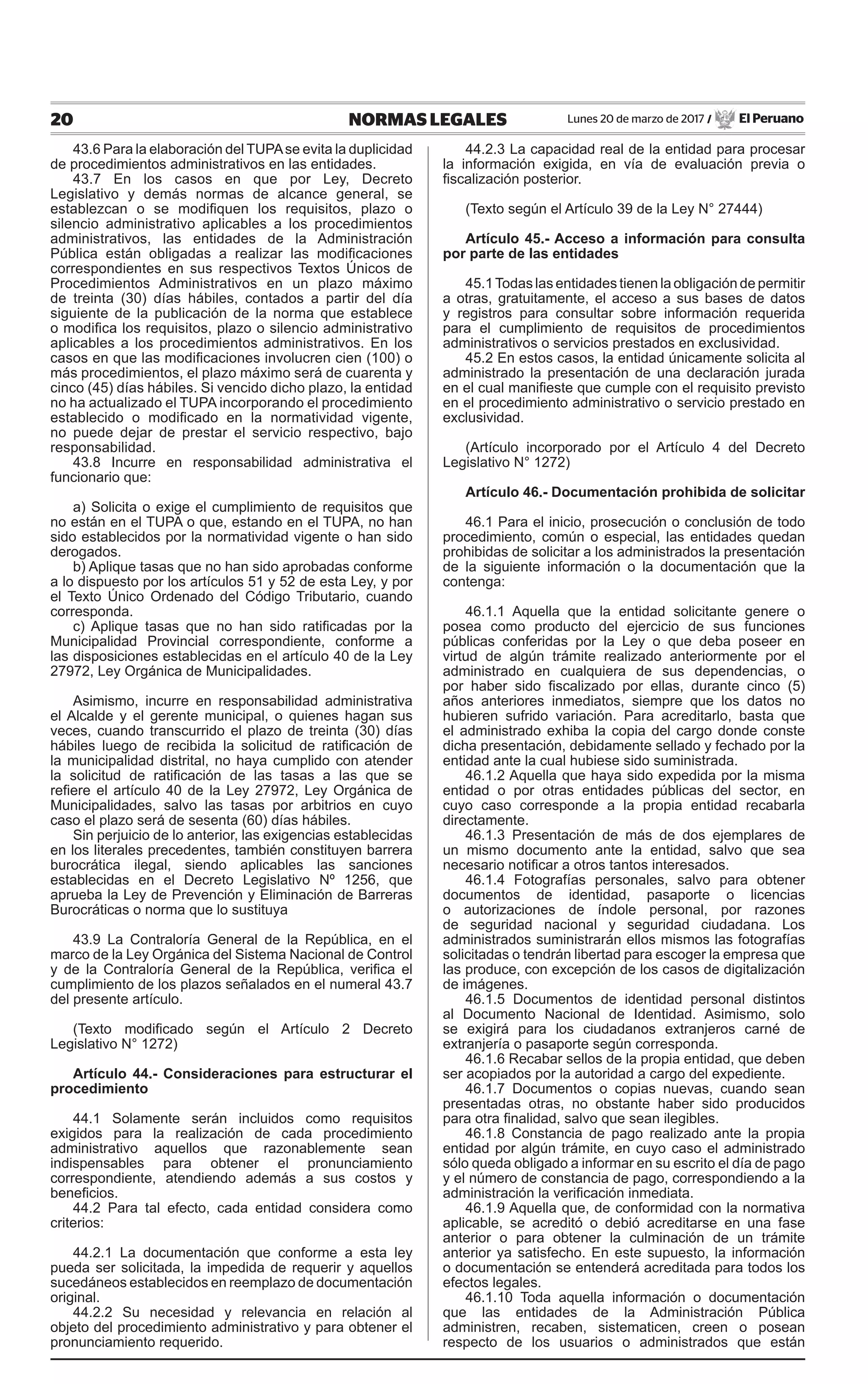 20 NORMAS LEGALES Lunes 20 de marzo de 2017 / El Peruano
43.6 Para la elaboración del TUPAse evita la duplicidad
de procedimientos administrativos en las entidades.
43.7 En los casos en que por Ley, Decreto
Legislativo y demás normas de alcance general, se
establezcan o se modifiquen los requisitos, plazo o
silencio administrativo aplicables a los procedimientos
administrativos, las entidades de la Administración
Pública están obligadas a realizar las modificaciones
correspondientes en sus respectivos Textos Únicos de
Procedimientos Administrativos en un plazo máximo
de treinta (30) días hábiles, contados a partir del día
siguiente de la publicación de la norma que establece
o modifica los requisitos, plazo o silencio administrativo
aplicables a los procedimientos administrativos. En los
casos en que las modificaciones involucren cien (100) o
más procedimientos, el plazo máximo será de cuarenta y
cinco (45) días hábiles. Si vencido dicho plazo, la entidad
no ha actualizado el TUPA incorporando el procedimiento
establecido o modificado en la normatividad vigente,
no puede dejar de prestar el servicio respectivo, bajo
responsabilidad.
43.8 Incurre en responsabilidad administrativa el
funcionario que:
a) Solicita o exige el cumplimiento de requisitos que
no están en el TUPA o que, estando en el TUPA, no han
sido establecidos por la normatividad vigente o han sido
derogados.
b) Aplique tasas que no han sido aprobadas conforme
a lo dispuesto por los artículos 51 y 52 de esta Ley, y por
el Texto Único Ordenado del Código Tributario, cuando
corresponda.
c) Aplique tasas que no han sido ratificadas por la
Municipalidad Provincial correspondiente, conforme a
las disposiciones establecidas en el artículo 40 de la Ley
27972, Ley Orgánica de Municipalidades.
Asimismo, incurre en responsabilidad administrativa
el Alcalde y el gerente municipal, o quienes hagan sus
veces, cuando transcurrido el plazo de treinta (30) días
hábiles luego de recibida la solicitud de ratificación de
la municipalidad distrital, no haya cumplido con atender
la solicitud de ratificación de las tasas a las que se
refiere el artículo 40 de la Ley 27972, Ley Orgánica de
Municipalidades, salvo las tasas por arbitrios en cuyo
caso el plazo será de sesenta (60) días hábiles.
Sin perjuicio de lo anterior, las exigencias establecidas
en los literales precedentes, también constituyen barrera
burocrática ilegal, siendo aplicables las sanciones
establecidas en el Decreto Legislativo Nº 1256, que
aprueba la Ley de Prevención y Eliminación de Barreras
Burocráticas o norma que lo sustituya
43.9 La Contraloría General de la República, en el
marco de la Ley Orgánica del Sistema Nacional de Control
y de la Contraloría General de la República, verifica el
cumplimiento de los plazos señalados en el numeral 43.7
del presente artículo.
(Texto modificado según el Artículo 2 Decreto
Legislativo N° 1272)
Artículo 44.- Consideraciones para estructurar el
procedimiento
44.1 Solamente serán incluidos como requisitos
exigidos para la realización de cada procedimiento
administrativo aquellos que razonablemente sean
indispensables para obtener el pronunciamiento
correspondiente, atendiendo además a sus costos y
beneficios.
44.2 Para tal efecto, cada entidad considera como
criterios:
44.2.1 La documentación que conforme a esta ley
pueda ser solicitada, la impedida de requerir y aquellos
sucedáneos establecidos en reemplazo de documentación
original.
44.2.2 Su necesidad y relevancia en relación al
objeto del procedimiento administrativo y para obtener el
pronunciamiento requerido.
44.2.3 La capacidad real de la entidad para procesar
la información exigida, en vía de evaluación previa o
fiscalización posterior.
(Texto según el Artículo 39 de la Ley N° 27444)
Artículo 45.- Acceso a información para consulta
por parte de las entidades
45.1Todas las entidades tienen la obligación de permitir
a otras, gratuitamente, el acceso a sus bases de datos
y registros para consultar sobre información requerida
para el cumplimiento de requisitos de procedimientos
administrativos o servicios prestados en exclusividad.
45.2 En estos casos, la entidad únicamente solicita al
administrado la presentación de una declaración jurada
en el cual manifieste que cumple con el requisito previsto
en el procedimiento administrativo o servicio prestado en
exclusividad.
(Artículo incorporado por el Artículo 4 del Decreto
Legislativo N° 1272)
Artículo 46.- Documentación prohibida de solicitar
46.1 Para el inicio, prosecución o conclusión de todo
procedimiento, común o especial, las entidades quedan
prohibidas de solicitar a los administrados la presentación
de la siguiente información o la documentación que la
contenga:
46.1.1 Aquella que la entidad solicitante genere o
posea como producto del ejercicio de sus funciones
públicas conferidas por la Ley o que deba poseer en
virtud de algún trámite realizado anteriormente por el
administrado en cualquiera de sus dependencias, o
por haber sido fiscalizado por ellas, durante cinco (5)
años anteriores inmediatos, siempre que los datos no
hubieren sufrido variación. Para acreditarlo, basta que
el administrado exhiba la copia del cargo donde conste
dicha presentación, debidamente sellado y fechado por la
entidad ante la cual hubiese sido suministrada.
46.1.2 Aquella que haya sido expedida por la misma
entidad o por otras entidades públicas del sector, en
cuyo caso corresponde a la propia entidad recabarla
directamente.
46.1.3 Presentación de más de dos ejemplares de
un mismo documento ante la entidad, salvo que sea
necesario notificar a otros tantos interesados.
46.1.4 Fotografías personales, salvo para obtener
documentos de identidad, pasaporte o licencias
o autorizaciones de índole personal, por razones
de seguridad nacional y seguridad ciudadana. Los
administrados suministrarán ellos mismos las fotografías
solicitadas o tendrán libertad para escoger la empresa que
las produce, con excepción de los casos de digitalización
de imágenes.
46.1.5 Documentos de identidad personal distintos
al Documento Nacional de Identidad. Asimismo, solo
se exigirá para los ciudadanos extranjeros carné de
extranjería o pasaporte según corresponda.
46.1.6 Recabar sellos de la propia entidad, que deben
ser acopiados por la autoridad a cargo del expediente.
46.1.7 Documentos o copias nuevas, cuando sean
presentadas otras, no obstante haber sido producidos
para otra finalidad, salvo que sean ilegibles.
46.1.8 Constancia de pago realizado ante la propia
entidad por algún trámite, en cuyo caso el administrado
sólo queda obligado a informar en su escrito el día de pago
y el número de constancia de pago, correspondiendo a la
administración la verificación inmediata.
46.1.9 Aquella que, de conformidad con la normativa
aplicable, se acreditó o debió acreditarse en una fase
anterior o para obtener la culminación de un trámite
anterior ya satisfecho. En este supuesto, la información
o documentación se entenderá acreditada para todos los
efectos legales.
46.1.10 Toda aquella información o documentación
que las entidades de la Administración Pública
administren, recaben, sistematicen, creen o posean
respecto de los usuarios o administrados que están
 
