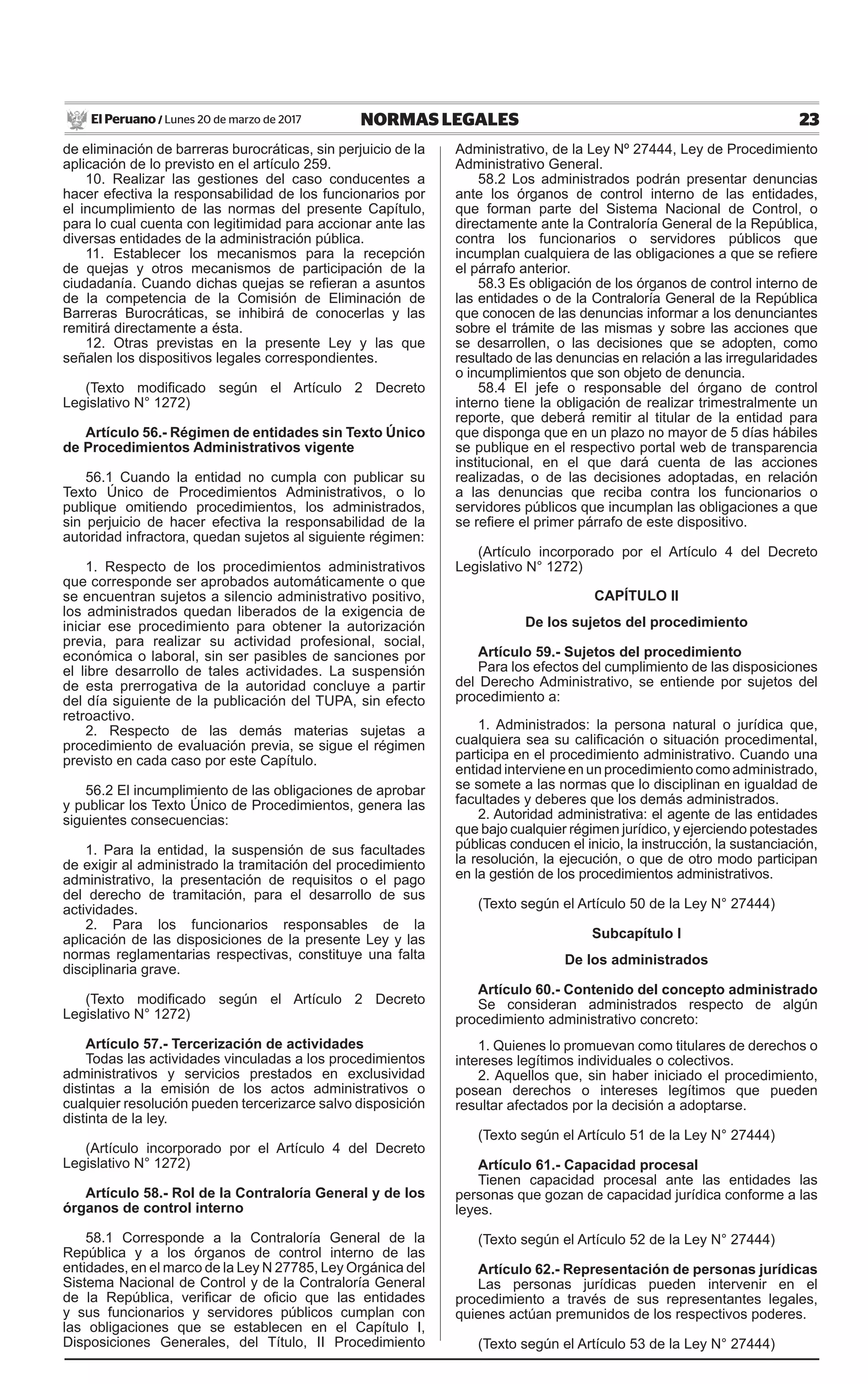 23NORMAS LEGALESLunes 20 de marzo de 2017El Peruano /
de eliminación de barreras burocráticas, sin perjuicio de la
aplicación de lo previsto en el artículo 259.
10. Realizar las gestiones del caso conducentes a
hacer efectiva la responsabilidad de los funcionarios por
el incumplimiento de las normas del presente Capítulo,
para lo cual cuenta con legitimidad para accionar ante las
diversas entidades de la administración pública.
11. Establecer los mecanismos para la recepción
de quejas y otros mecanismos de participación de la
ciudadanía. Cuando dichas quejas se refieran a asuntos
de la competencia de la Comisión de Eliminación de
Barreras Burocráticas, se inhibirá de conocerlas y las
remitirá directamente a ésta.
12. Otras previstas en la presente Ley y las que
señalen los dispositivos legales correspondientes.
(Texto modificado según el Artículo 2 Decreto
Legislativo N° 1272)
Artículo 56.- Régimen de entidades sin Texto Único
de Procedimientos Administrativos vigente
56.1 Cuando la entidad no cumpla con publicar su
Texto Único de Procedimientos Administrativos, o lo
publique omitiendo procedimientos, los administrados,
sin perjuicio de hacer efectiva la responsabilidad de la
autoridad infractora, quedan sujetos al siguiente régimen:
1. Respecto de los procedimientos administrativos
que corresponde ser aprobados automáticamente o que
se encuentran sujetos a silencio administrativo positivo,
los administrados quedan liberados de la exigencia de
iniciar ese procedimiento para obtener la autorización
previa, para realizar su actividad profesional, social,
económica o laboral, sin ser pasibles de sanciones por
el libre desarrollo de tales actividades. La suspensión
de esta prerrogativa de la autoridad concluye a partir
del día siguiente de la publicación del TUPA, sin efecto
retroactivo.
2. Respecto de las demás materias sujetas a
procedimiento de evaluación previa, se sigue el régimen
previsto en cada caso por este Capítulo.
56.2 El incumplimiento de las obligaciones de aprobar
y publicar los Texto Único de Procedimientos, genera las
siguientes consecuencias:
1. Para la entidad, la suspensión de sus facultades
de exigir al administrado la tramitación del procedimiento
administrativo, la presentación de requisitos o el pago
del derecho de tramitación, para el desarrollo de sus
actividades.
2. Para los funcionarios responsables de la
aplicación de las disposiciones de la presente Ley y las
normas reglamentarias respectivas, constituye una falta
disciplinaria grave.
(Texto modificado según el Artículo 2 Decreto
Legislativo N° 1272)
Artículo 57.- Tercerización de actividades
Todas las actividades vinculadas a los procedimientos
administrativos y servicios prestados en exclusividad
distintas a la emisión de los actos administrativos o
cualquier resolución pueden tercerizarce salvo disposición
distinta de la ley.
(Artículo incorporado por el Artículo 4 del Decreto
Legislativo N° 1272)
Artículo 58.- Rol de la Contraloría General y de los
órganos de control interno
58.1 Corresponde a la Contraloría General de la
República y a los órganos de control interno de las
entidades, en el marco de la Ley N 27785, Ley Orgánica del
Sistema Nacional de Control y de la Contraloría General
de la República, verificar de oficio que las entidades
y sus funcionarios y servidores públicos cumplan con
las obligaciones que se establecen en el Capítulo I,
Disposiciones Generales, del Título, II Procedimiento
Administrativo, de la Ley Nº 27444, Ley de Procedimiento
Administrativo General.
58.2 Los administrados podrán presentar denuncias
ante los órganos de control interno de las entidades,
que forman parte del Sistema Nacional de Control, o
directamente ante la Contraloría General de la República,
contra los funcionarios o servidores públicos que
incumplan cualquiera de las obligaciones a que se refiere
el párrafo anterior.
58.3 Es obligación de los órganos de control interno de
las entidades o de la Contraloría General de la República
que conocen de las denuncias informar a los denunciantes
sobre el trámite de las mismas y sobre las acciones que
se desarrollen, o las decisiones que se adopten, como
resultado de las denuncias en relación a las irregularidades
o incumplimientos que son objeto de denuncia.
58.4 El jefe o responsable del órgano de control
interno tiene la obligación de realizar trimestralmente un
reporte, que deberá remitir al titular de la entidad para
que disponga que en un plazo no mayor de 5 días hábiles
se publique en el respectivo portal web de transparencia
institucional, en el que dará cuenta de las acciones
realizadas, o de las decisiones adoptadas, en relación
a las denuncias que reciba contra los funcionarios o
servidores públicos que incumplan las obligaciones a que
se refiere el primer párrafo de este dispositivo.
(Artículo incorporado por el Artículo 4 del Decreto
Legislativo N° 1272)
CAPÍTULO II
De los sujetos del procedimiento
Artículo 59.- Sujetos del procedimiento
Para los efectos del cumplimiento de las disposiciones
del Derecho Administrativo, se entiende por sujetos del
procedimiento a:
1. Administrados: la persona natural o jurídica que,
cualquiera sea su calificación o situación procedimental,
participa en el procedimiento administrativo. Cuando una
entidad interviene en un procedimiento como administrado,
se somete a las normas que lo disciplinan en igualdad de
facultades y deberes que los demás administrados.
2. Autoridad administrativa: el agente de las entidades
que bajo cualquier régimen jurídico, y ejerciendo potestades
públicas conducen el inicio, la instrucción, la sustanciación,
la resolución, la ejecución, o que de otro modo participan
en la gestión de los procedimientos administrativos.
(Texto según el Artículo 50 de la Ley N° 27444)
Subcapítulo I
De los administrados
Artículo 60.- Contenido del concepto administrado
Se consideran administrados respecto de algún
procedimiento administrativo concreto:
1. Quienes lo promuevan como titulares de derechos o
intereses legítimos individuales o colectivos.
2. Aquellos que, sin haber iniciado el procedimiento,
posean derechos o intereses legítimos que pueden
resultar afectados por la decisión a adoptarse.
(Texto según el Artículo 51 de la Ley N° 27444)
Artículo 61.- Capacidad procesal
Tienen capacidad procesal ante las entidades las
personas que gozan de capacidad jurídica conforme a las
leyes.
(Texto según el Artículo 52 de la Ley N° 27444)
Artículo 62.- Representación de personas jurídicas
Las personas jurídicas pueden intervenir en el
procedimiento a través de sus representantes legales,
quienes actúan premunidos de los respectivos poderes.
(Texto según el Artículo 53 de la Ley N° 27444)
 