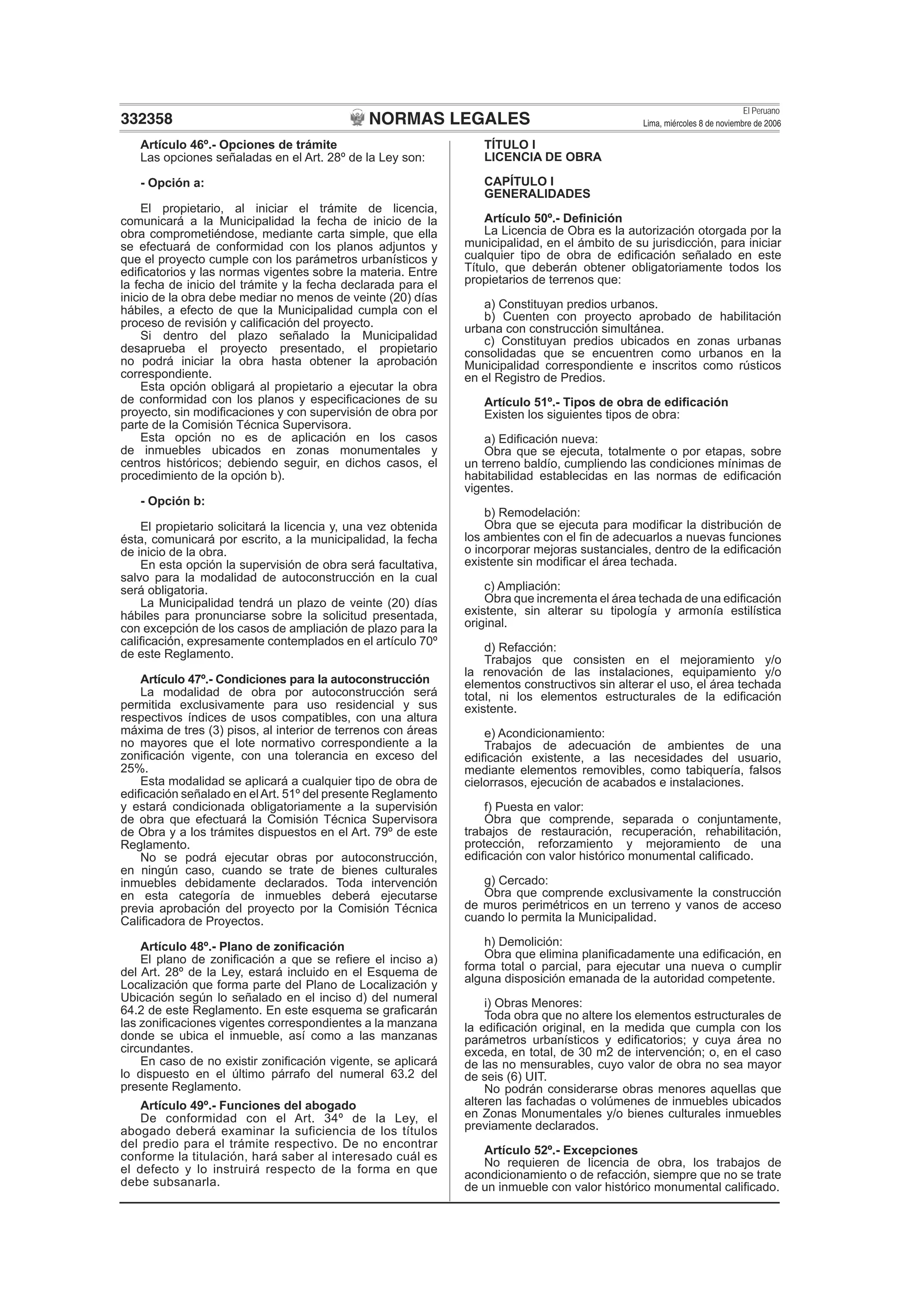 NORMAS LEGALES
El Peruano
Lima, miércoles 8 de noviembre de 2006332358
Artículo 46º.- Opciones de trámite
Las opciones señaladas en el Art. 28º de la Ley son:
- Opción a:
El propietario, al iniciar el trámite de licencia,
comunicará a la Municipalidad la fecha de inicio de la
obra comprometiéndose, mediante carta simple, que ella
se efectuará de conformidad con los planos adjuntos y
que el proyecto cumple con los parámetros urbanísticos y
ediﬁcatorios y las normas vigentes sobre la materia. Entre
la fecha de inicio del trámite y la fecha declarada para el
inicio de la obra debe mediar no menos de veinte (20) días
hábiles, a efecto de que la Municipalidad cumpla con el
proceso de revisión y caliﬁcación del proyecto.
Si dentro del plazo señalado la Municipalidad
desaprueba el proyecto presentado, el propietario
no podrá iniciar la obra hasta obtener la aprobación
correspondiente.
Esta opción obligará al propietario a ejecutar la obra
de conformidad con los planos y especiﬁcaciones de su
proyecto, sin modiﬁcaciones y con supervisión de obra por
parte de la Comisión Técnica Supervisora.
Esta opción no es de aplicación en los casos
de inmuebles ubicados en zonas monumentales y
centros históricos; debiendo seguir, en dichos casos, el
procedimiento de la opción b).
- Opción b:
El propietario solicitará la licencia y, una vez obtenida
ésta, comunicará por escrito, a la municipalidad, la fecha
de inicio de la obra.
En esta opción la supervisión de obra será facultativa,
salvo para la modalidad de autoconstrucción en la cual
será obligatoria.
La Municipalidad tendrá un plazo de veinte (20) días
hábiles para pronunciarse sobre la solicitud presentada,
con excepción de los casos de ampliación de plazo para la
caliﬁcación, expresamente contemplados en el artículo 70º
de este Reglamento.
Artículo 47º.- Condiciones para la autoconstrucción
La modalidad de obra por autoconstrucción será
permitida exclusivamente para uso residencial y sus
respectivos índices de usos compatibles, con una altura
máxima de tres (3) pisos, al interior de terrenos con áreas
no mayores que el lote normativo correspondiente a la
zoniﬁcación vigente, con una tolerancia en exceso del
25%.
Esta modalidad se aplicará a cualquier tipo de obra de
ediﬁcación señalado en elArt. 51º del presente Reglamento
y estará condicionada obligatoriamente a la supervisión
de obra que efectuará la Comisión Técnica Supervisora
de Obra y a los trámites dispuestos en el Art. 79º de este
Reglamento.
No se podrá ejecutar obras por autoconstrucción,
en ningún caso, cuando se trate de bienes culturales
inmuebles debidamente declarados. Toda intervención
en esta categoría de inmuebles deberá ejecutarse
previa aprobación del proyecto por la Comisión Técnica
Caliﬁcadora de Proyectos.
Artículo 48º.- Plano de zoniﬁcación
El plano de zoniﬁcación a que se reﬁere el inciso a)
del Art. 28º de la Ley, estará incluido en el Esquema de
Localización que forma parte del Plano de Localización y
Ubicación según lo señalado en el inciso d) del numeral
64.2 de este Reglamento. En este esquema se graﬁcarán
las zoniﬁcaciones vigentes correspondientes a la manzana
donde se ubica el inmueble, así como a las manzanas
circundantes.
En caso de no existir zoniﬁcación vigente, se aplicará
lo dispuesto en el último párrafo del numeral 63.2 del
presente Reglamento.
Artículo 49º.- Funciones del abogado
De conformidad con el Art. 34º de la Ley, el
abogado deberá examinar la suficiencia de los títulos
del predio para el trámite respectivo. De no encontrar
conforme la titulación, hará saber al interesado cuál es
el defecto y lo instruirá respecto de la forma en que
debe subsanarla.
TÍTULO I
LICENCIA DE OBRA
CAPÍTULO I
GENERALIDADES
Artículo 50º.- Deﬁnición
La Licencia de Obra es la autorización otorgada por la
municipalidad, en el ámbito de su jurisdicción, para iniciar
cualquier tipo de obra de ediﬁcación señalado en este
Título, que deberán obtener obligatoriamente todos los
propietarios de terrenos que:
a) Constituyan predios urbanos.
b) Cuenten con proyecto aprobado de habilitación
urbana con construcción simultánea.
c) Constituyan predios ubicados en zonas urbanas
consolidadas que se encuentren como urbanos en la
Municipalidad correspondiente e inscritos como rústicos
en el Registro de Predios.
Artículo 51º.- Tipos de obra de ediﬁcación
Existen los siguientes tipos de obra:
a) Ediﬁcación nueva:
Obra que se ejecuta, totalmente o por etapas, sobre
un terreno baldío, cumpliendo las condiciones mínimas de
habitabilidad establecidas en las normas de ediﬁcación
vigentes.
b) Remodelación:
Obra que se ejecuta para modiﬁcar la distribución de
los ambientes con el ﬁn de adecuarlos a nuevas funciones
o incorporar mejoras sustanciales, dentro de la ediﬁcación
existente sin modiﬁcar el área techada.
c) Ampliación:
Obra que incrementa el área techada de una ediﬁcación
existente, sin alterar su tipología y armonía estilística
original.
d) Refacción:
Trabajos que consisten en el mejoramiento y/o
la renovación de las instalaciones, equipamiento y/o
elementos constructivos sin alterar el uso, el área techada
total, ni los elementos estructurales de la ediﬁcación
existente.
e) Acondicionamiento:
Trabajos de adecuación de ambientes de una
ediﬁcación existente, a las necesidades del usuario,
mediante elementos removibles, como tabiquería, falsos
cielorrasos, ejecución de acabados e instalaciones.
f) Puesta en valor:
Obra que comprende, separada o conjuntamente,
trabajos de restauración, recuperación, rehabilitación,
protección, reforzamiento y mejoramiento de una
ediﬁcación con valor histórico monumental caliﬁcado.
g) Cercado:
Obra que comprende exclusivamente la construcción
de muros perimétricos en un terreno y vanos de acceso
cuando lo permita la Municipalidad.
h) Demolición:
Obra que elimina planiﬁcadamente una ediﬁcación, en
forma total o parcial, para ejecutar una nueva o cumplir
alguna disposición emanada de la autoridad competente.
i) Obras Menores:
Toda obra que no altere los elementos estructurales de
la ediﬁcación original, en la medida que cumpla con los
parámetros urbanísticos y ediﬁcatorios; y cuya área no
exceda, en total, de 30 m2 de intervención; o, en el caso
de las no mensurables, cuyo valor de obra no sea mayor
de seis (6) UIT.
No podrán considerarse obras menores aquellas que
alteren las fachadas o volúmenes de inmuebles ubicados
en Zonas Monumentales y/o bienes culturales inmuebles
previamente declarados.
Artículo 52º.- Excepciones
No requieren de licencia de obra, los trabajos de
acondicionamiento o de refacción, siempre que no se trate
de un inmueble con valor histórico monumental caliﬁcado.
 