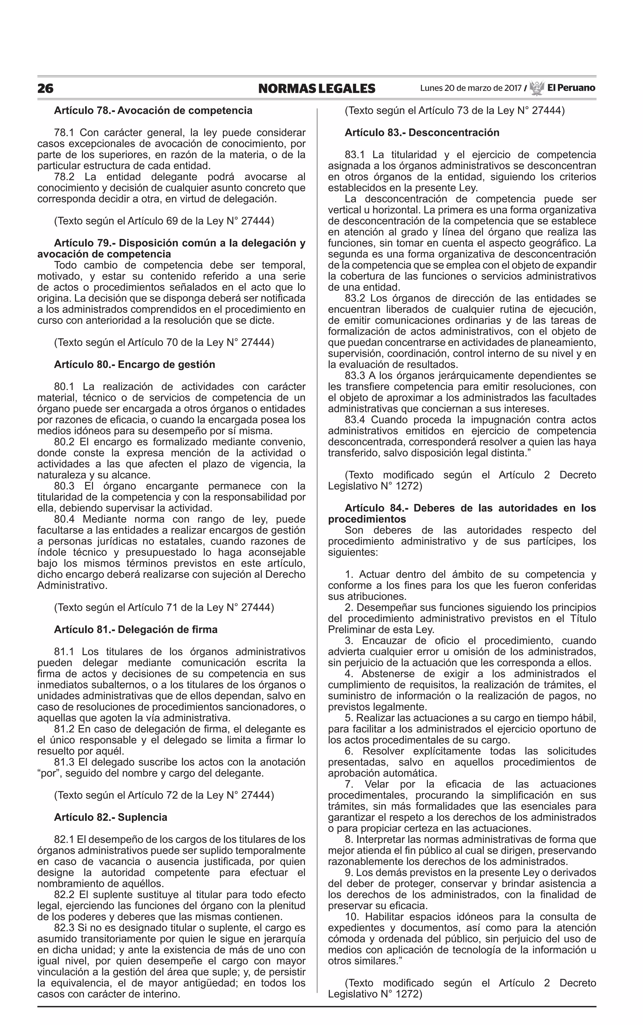 26 NORMAS LEGALES Lunes 20 de marzo de 2017 / El Peruano
Artículo 78.- Avocación de competencia
78.1 Con carácter general, la ley puede considerar
casos excepcionales de avocación de conocimiento, por
parte de los superiores, en razón de la materia, o de la
particular estructura de cada entidad.
78.2 La entidad delegante podrá avocarse al
conocimiento y decisión de cualquier asunto concreto que
corresponda decidir a otra, en virtud de delegación.
(Texto según el Artículo 69 de la Ley N° 27444)
Artículo 79.- Disposición común a la delegación y
avocación de competencia
Todo cambio de competencia debe ser temporal,
motivado, y estar su contenido referido a una serie
de actos o procedimientos señalados en el acto que lo
origina. La decisión que se disponga deberá ser notificada
a los administrados comprendidos en el procedimiento en
curso con anterioridad a la resolución que se dicte.
(Texto según el Artículo 70 de la Ley N° 27444)
Artículo 80.- Encargo de gestión
80.1 La realización de actividades con carácter
material, técnico o de servicios de competencia de un
órgano puede ser encargada a otros órganos o entidades
por razones de eficacia, o cuando la encargada posea los
medios idóneos para su desempeño por sí misma.
80.2 El encargo es formalizado mediante convenio,
donde conste la expresa mención de la actividad o
actividades a las que afecten el plazo de vigencia, la
naturaleza y su alcance.
80.3 El órgano encargante permanece con la
titularidad de la competencia y con la responsabilidad por
ella, debiendo supervisar la actividad.
80.4 Mediante norma con rango de ley, puede
facultarse a las entidades a realizar encargos de gestión
a personas jurídicas no estatales, cuando razones de
índole técnico y presupuestado lo haga aconsejable
bajo los mismos términos previstos en este artículo,
dicho encargo deberá realizarse con sujeción al Derecho
Administrativo.
(Texto según el Artículo 71 de la Ley N° 27444)
Artículo 81.- Delegación de firma
81.1 Los titulares de los órganos administrativos
pueden delegar mediante comunicación escrita la
firma de actos y decisiones de su competencia en sus
inmediatos subalternos, o a los titulares de los órganos o
unidades administrativas que de ellos dependan, salvo en
caso de resoluciones de procedimientos sancionadores, o
aquellas que agoten la vía administrativa.
81.2 En caso de delegación de firma, el delegante es
el único responsable y el delegado se limita a firmar lo
resuelto por aquél.
81.3 El delegado suscribe los actos con la anotación
“por”, seguido del nombre y cargo del delegante.
(Texto según el Artículo 72 de la Ley N° 27444)
Artículo 82.- Suplencia
82.1 El desempeño de los cargos de los titulares de los
órganos administrativos puede ser suplido temporalmente
en caso de vacancia o ausencia justificada, por quien
designe la autoridad competente para efectuar el
nombramiento de aquéllos.
82.2 El suplente sustituye al titular para todo efecto
legal, ejerciendo las funciones del órgano con la plenitud
de los poderes y deberes que las mismas contienen.
82.3 Si no es designado titular o suplente, el cargo es
asumido transitoriamente por quien le sigue en jerarquía
en dicha unidad; y ante la existencia de más de uno con
igual nivel, por quien desempeñe el cargo con mayor
vinculación a la gestión del área que suple; y, de persistir
la equivalencia, el de mayor antigüedad; en todos los
casos con carácter de interino.
(Texto según el Artículo 73 de la Ley N° 27444)
Artículo 83.- Desconcentración
83.1 La titularidad y el ejercicio de competencia
asignada a los órganos administrativos se desconcentran
en otros órganos de la entidad, siguiendo los criterios
establecidos en la presente Ley.
La desconcentración de competencia puede ser
vertical u horizontal. La primera es una forma organizativa
de desconcentración de la competencia que se establece
en atención al grado y línea del órgano que realiza las
funciones, sin tomar en cuenta el aspecto geográfico. La
segunda es una forma organizativa de desconcentración
de la competencia que se emplea con el objeto de expandir
la cobertura de las funciones o servicios administrativos
de una entidad.
83.2 Los órganos de dirección de las entidades se
encuentran liberados de cualquier rutina de ejecución,
de emitir comunicaciones ordinarias y de las tareas de
formalización de actos administrativos, con el objeto de
que puedan concentrarse en actividades de planeamiento,
supervisión, coordinación, control interno de su nivel y en
la evaluación de resultados.
83.3 A los órganos jerárquicamente dependientes se
les transfiere competencia para emitir resoluciones, con
el objeto de aproximar a los administrados las facultades
administrativas que conciernan a sus intereses.
83.4 Cuando proceda la impugnación contra actos
administrativos emitidos en ejercicio de competencia
desconcentrada, corresponderá resolver a quien las haya
transferido, salvo disposición legal distinta.”
(Texto modificado según el Artículo 2 Decreto
Legislativo N° 1272)
Artículo 84.- Deberes de las autoridades en los
procedimientos
Son deberes de las autoridades respecto del
procedimiento administrativo y de sus partícipes, los
siguientes:
1. Actuar dentro del ámbito de su competencia y
conforme a los fines para los que les fueron conferidas
sus atribuciones.
2. Desempeñar sus funciones siguiendo los principios
del procedimiento administrativo previstos en el Título
Preliminar de esta Ley.
3. Encauzar de oficio el procedimiento, cuando
advierta cualquier error u omisión de los administrados,
sin perjuicio de la actuación que les corresponda a ellos.
4. Abstenerse de exigir a los administrados el
cumplimiento de requisitos, la realización de trámites, el
suministro de información o la realización de pagos, no
previstos legalmente.
5. Realizar las actuaciones a su cargo en tiempo hábil,
para facilitar a los administrados el ejercicio oportuno de
los actos procedimentales de su cargo.
6. Resolver explícitamente todas las solicitudes
presentadas, salvo en aquellos procedimientos de
aprobación automática.
7. Velar por la eficacia de las actuaciones
procedimentales, procurando la simplificación en sus
trámites, sin más formalidades que las esenciales para
garantizar el respeto a los derechos de los administrados
o para propiciar certeza en las actuaciones.
8. Interpretar las normas administrativas de forma que
mejor atienda el fin público al cual se dirigen, preservando
razonablemente los derechos de los administrados.
9. Los demás previstos en la presente Ley o derivados
del deber de proteger, conservar y brindar asistencia a
los derechos de los administrados, con la finalidad de
preservar su eficacia.
10. Habilitar espacios idóneos para la consulta de
expedientes y documentos, así como para la atención
cómoda y ordenada del público, sin perjuicio del uso de
medios con aplicación de tecnología de la información u
otros similares.”
(Texto modificado según el Artículo 2 Decreto
Legislativo N° 1272)
 