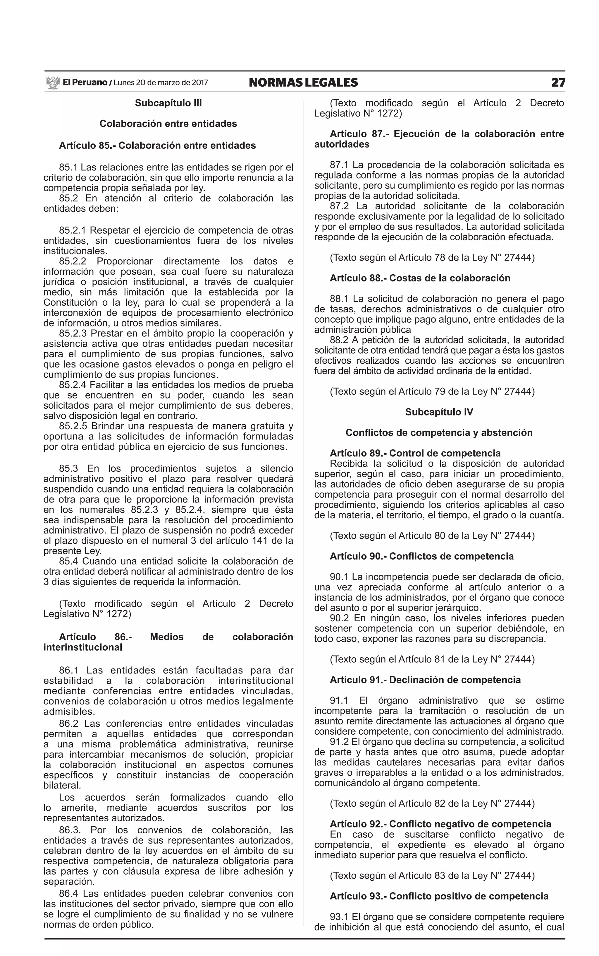 27NORMAS LEGALESLunes 20 de marzo de 2017El Peruano /
Subcapítulo III
Colaboración entre entidades
Artículo 85.- Colaboración entre entidades
85.1 Las relaciones entre las entidades se rigen por el
criterio de colaboración, sin que ello importe renuncia a la
competencia propia señalada por ley.
85.2 En atención al criterio de colaboración las
entidades deben:
85.2.1 Respetar el ejercicio de competencia de otras
entidades, sin cuestionamientos fuera de los niveles
institucionales.
85.2.2 Proporcionar directamente los datos e
información que posean, sea cual fuere su naturaleza
jurídica o posición institucional, a través de cualquier
medio, sin más limitación que la establecida por la
Constitución o la ley, para lo cual se propenderá a la
interconexión de equipos de procesamiento electrónico
de información, u otros medios similares.
85.2.3 Prestar en el ámbito propio la cooperación y
asistencia activa que otras entidades puedan necesitar
para el cumplimiento de sus propias funciones, salvo
que les ocasione gastos elevados o ponga en peligro el
cumplimiento de sus propias funciones.
85.2.4 Facilitar a las entidades los medios de prueba
que se encuentren en su poder, cuando les sean
solicitados para el mejor cumplimiento de sus deberes,
salvo disposición legal en contrario.
85.2.5 Brindar una respuesta de manera gratuita y
oportuna a las solicitudes de información formuladas
por otra entidad pública en ejercicio de sus funciones.
85.3 En los procedimientos sujetos a silencio
administrativo positivo el plazo para resolver quedará
suspendido cuando una entidad requiera la colaboración
de otra para que le proporcione la información prevista
en los numerales 85.2.3 y 85.2.4, siempre que ésta
sea indispensable para la resolución del procedimiento
administrativo. El plazo de suspensión no podrá exceder
el plazo dispuesto en el numeral 3 del artículo 141 de la
presente Ley.
85.4 Cuando una entidad solicite la colaboración de
otra entidad deberá notificar al administrado dentro de los
3 días siguientes de requerida la información.
(Texto modificado según el Artículo 2 Decreto
Legislativo N° 1272)
Artículo 86.- Medios de colaboración
interinstitucional
86.1 Las entidades están facultadas para dar
estabilidad a la colaboración interinstitucional
mediante conferencias entre entidades vinculadas,
convenios de colaboración u otros medios legalmente
admisibles.
86.2 Las conferencias entre entidades vinculadas
permiten a aquellas entidades que correspondan
a una misma problemática administrativa, reunirse
para intercambiar mecanismos de solución, propiciar
la colaboración institucional en aspectos comunes
específicos y constituir instancias de cooperación
bilateral.
Los acuerdos serán formalizados cuando ello
lo amerite, mediante acuerdos suscritos por los
representantes autorizados.
86.3. Por los convenios de colaboración, las
entidades a través de sus representantes autorizados,
celebran dentro de la ley acuerdos en el ámbito de su
respectiva competencia, de naturaleza obligatoria para
las partes y con cláusula expresa de libre adhesión y
separación.
86.4 Las entidades pueden celebrar convenios con
las instituciones del sector privado, siempre que con ello
se logre el cumplimiento de su finalidad y no se vulnere
normas de orden público.
(Texto modificado según el Artículo 2 Decreto
Legislativo N° 1272)
Artículo 87.- Ejecución de la colaboración entre
autoridades
87.1 La procedencia de la colaboración solicitada es
regulada conforme a las normas propias de la autoridad
solicitante, pero su cumplimiento es regido por las normas
propias de la autoridad solicitada.
87.2 La autoridad solicitante de la colaboración
responde exclusivamente por la legalidad de lo solicitado
y por el empleo de sus resultados. La autoridad solicitada
responde de la ejecución de la colaboración efectuada.
(Texto según el Artículo 78 de la Ley N° 27444)
Artículo 88.- Costas de la colaboración
88.1 La solicitud de colaboración no genera el pago
de tasas, derechos administrativos o de cualquier otro
concepto que implique pago alguno, entre entidades de la
administración pública
88.2 A petición de la autoridad solicitada, la autoridad
solicitante de otra entidad tendrá que pagar a ésta los gastos
efectivos realizados cuando las acciones se encuentren
fuera del ámbito de actividad ordinaria de la entidad.
(Texto según el Artículo 79 de la Ley N° 27444)
Subcapítulo IV
Conflictos de competencia y abstención
Artículo 89.- Control de competencia
Recibida la solicitud o la disposición de autoridad
superior, según el caso, para iniciar un procedimiento,
las autoridades de oficio deben asegurarse de su propia
competencia para proseguir con el normal desarrollo del
procedimiento, siguiendo los criterios aplicables al caso
de la materia, el territorio, el tiempo, el grado o la cuantía.
(Texto según el Artículo 80 de la Ley N° 27444)
Artículo 90.- Conflictos de competencia
90.1 La incompetencia puede ser declarada de oficio,
una vez apreciada conforme al artículo anterior o a
instancia de los administrados, por el órgano que conoce
del asunto o por el superior jerárquico.
90.2 En ningún caso, los niveles inferiores pueden
sostener competencia con un superior debiéndole, en
todo caso, exponer las razones para su discrepancia.
(Texto según el Artículo 81 de la Ley N° 27444)
Artículo 91.- Declinación de competencia
91.1 El órgano administrativo que se estime
incompetente para la tramitación o resolución de un
asunto remite directamente las actuaciones al órgano que
considere competente, con conocimiento del administrado.
91.2 El órgano que declina su competencia, a solicitud
de parte y hasta antes que otro asuma, puede adoptar
las medidas cautelares necesarias para evitar daños
graves o irreparables a la entidad o a los administrados,
comunicándolo al órgano competente.
(Texto según el Artículo 82 de la Ley N° 27444)
Artículo 92.- Conflicto negativo de competencia
En caso de suscitarse conflicto negativo de
competencia, el expediente es elevado al órgano
inmediato superior para que resuelva el conflicto.
(Texto según el Artículo 83 de la Ley N° 27444)
Artículo 93.- Conflicto positivo de competencia
93.1 El órgano que se considere competente requiere
de inhibición al que está conociendo del asunto, el cual
 