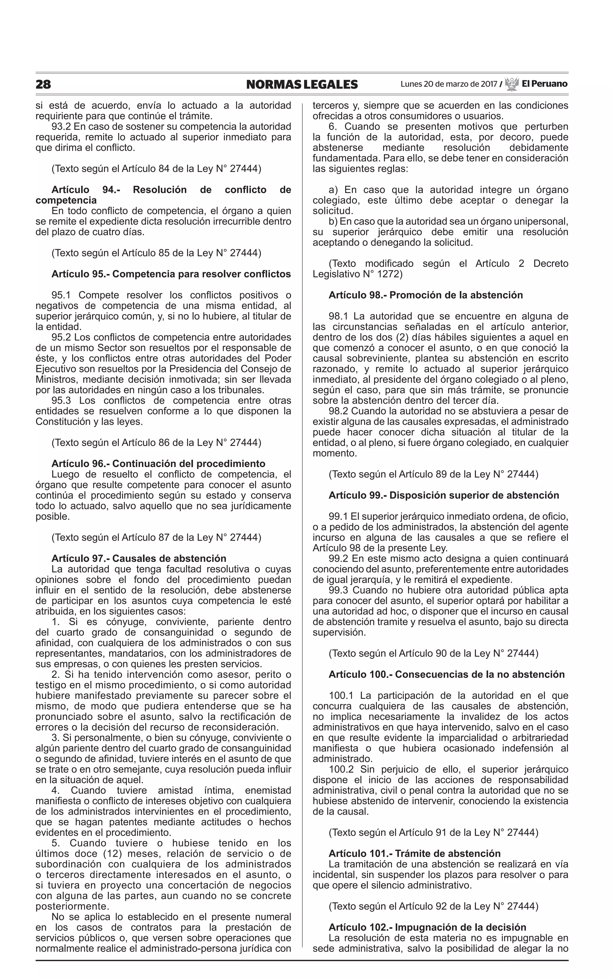 28 NORMAS LEGALES Lunes 20 de marzo de 2017 / El Peruano
si está de acuerdo, envía lo actuado a la autoridad
requiriente para que continúe el trámite.
93.2 En caso de sostener su competencia la autoridad
requerida, remite lo actuado al superior inmediato para
que dirima el conflicto.
(Texto según el Artículo 84 de la Ley N° 27444)
Artículo 94.- Resolución de conflicto de
competencia
En todo conflicto de competencia, el órgano a quien
se remite el expediente dicta resolución irrecurrible dentro
del plazo de cuatro días.
(Texto según el Artículo 85 de la Ley N° 27444)
Artículo 95.- Competencia para resolver conflictos
95.1 Compete resolver los conflictos positivos o
negativos de competencia de una misma entidad, al
superior jerárquico común, y, si no lo hubiere, al titular de
la entidad.
95.2 Los conflictos de competencia entre autoridades
de un mismo Sector son resueltos por el responsable de
éste, y los conflictos entre otras autoridades del Poder
Ejecutivo son resueltos por la Presidencia del Consejo de
Ministros, mediante decisión inmotivada; sin ser llevada
por las autoridades en ningún caso a los tribunales.
95.3 Los conflictos de competencia entre otras
entidades se resuelven conforme a lo que disponen la
Constitución y las leyes.
(Texto según el Artículo 86 de la Ley N° 27444)
Artículo 96.- Continuación del procedimiento
Luego de resuelto el conflicto de competencia, el
órgano que resulte competente para conocer el asunto
continúa el procedimiento según su estado y conserva
todo lo actuado, salvo aquello que no sea jurídicamente
posible.
(Texto según el Artículo 87 de la Ley N° 27444)
Artículo 97.- Causales de abstención
La autoridad que tenga facultad resolutiva o cuyas
opiniones sobre el fondo del procedimiento puedan
influir en el sentido de la resolución, debe abstenerse
de participar en los asuntos cuya competencia le esté
atribuida, en los siguientes casos:
1. Si es cónyuge, conviviente, pariente dentro
del cuarto grado de consanguinidad o segundo de
afinidad, con cualquiera de los administrados o con sus
representantes, mandatarios, con los administradores de
sus empresas, o con quienes les presten servicios.
2. Si ha tenido intervención como asesor, perito o
testigo en el mismo procedimiento, o si como autoridad
hubiere manifestado previamente su parecer sobre el
mismo, de modo que pudiera entenderse que se ha
pronunciado sobre el asunto, salvo la rectificación de
errores o la decisión del recurso de reconsideración.
3. Si personalmente, o bien su cónyuge, conviviente o
algún pariente dentro del cuarto grado de consanguinidad
o segundo de afinidad, tuviere interés en el asunto de que
se trate o en otro semejante, cuya resolución pueda influir
en la situación de aquel.
4. Cuando tuviere amistad íntima, enemistad
manifiesta o conflicto de intereses objetivo con cualquiera
de los administrados intervinientes en el procedimiento,
que se hagan patentes mediante actitudes o hechos
evidentes en el procedimiento.
5. Cuando tuviere o hubiese tenido en los
últimos doce (12) meses, relación de servicio o de
subordinación con cualquiera de los administrados
o terceros directamente interesados en el asunto, o
si tuviera en proyecto una concertación de negocios
con alguna de las partes, aun cuando no se concrete
posteriormente.
No se aplica lo establecido en el presente numeral
en los casos de contratos para la prestación de
servicios públicos o, que versen sobre operaciones que
normalmente realice el administrado-persona jurídica con
terceros y, siempre que se acuerden en las condiciones
ofrecidas a otros consumidores o usuarios.
6. Cuando se presenten motivos que perturben
la función de la autoridad, esta, por decoro, puede
abstenerse mediante resolución debidamente
fundamentada. Para ello, se debe tener en consideración
las siguientes reglas:
a) En caso que la autoridad integre un órgano
colegiado, este último debe aceptar o denegar la
solicitud.
b) En caso que la autoridad sea un órgano unipersonal,
su superior jerárquico debe emitir una resolución
aceptando o denegando la solicitud.
(Texto modificado según el Artículo 2 Decreto
Legislativo N° 1272)
Artículo 98.- Promoción de la abstención
98.1 La autoridad que se encuentre en alguna de
las circunstancias señaladas en el artículo anterior,
dentro de los dos (2) días hábiles siguientes a aquel en
que comenzó a conocer el asunto, o en que conoció la
causal sobreviniente, plantea su abstención en escrito
razonado, y remite lo actuado al superior jerárquico
inmediato, al presidente del órgano colegiado o al pleno,
según el caso, para que sin más trámite, se pronuncie
sobre la abstención dentro del tercer día.
98.2 Cuando la autoridad no se abstuviera a pesar de
existir alguna de las causales expresadas, el administrado
puede hacer conocer dicha situación al titular de la
entidad, o al pleno, si fuere órgano colegiado, en cualquier
momento.
(Texto según el Artículo 89 de la Ley N° 27444)
Artículo 99.- Disposición superior de abstención
99.1 El superior jerárquico inmediato ordena, de oficio,
o a pedido de los administrados, la abstención del agente
incurso en alguna de las causales a que se refiere el
Artículo 98 de la presente Ley.
99.2 En este mismo acto designa a quien continuará
conociendo del asunto, preferentemente entre autoridades
de igual jerarquía, y le remitirá el expediente.
99.3 Cuando no hubiere otra autoridad pública apta
para conocer del asunto, el superior optará por habilitar a
una autoridad ad hoc, o disponer que el incurso en causal
de abstención tramite y resuelva el asunto, bajo su directa
supervisión.
(Texto según el Artículo 90 de la Ley N° 27444)
Artículo 100.- Consecuencias de la no abstención
100.1 La participación de la autoridad en el que
concurra cualquiera de las causales de abstención,
no implica necesariamente la invalidez de los actos
administrativos en que haya intervenido, salvo en el caso
en que resulte evidente la imparcialidad o arbitrariedad
manifiesta o que hubiera ocasionado indefensión al
administrado.
100.2 Sin perjuicio de ello, el superior jerárquico
dispone el inicio de las acciones de responsabilidad
administrativa, civil o penal contra la autoridad que no se
hubiese abstenido de intervenir, conociendo la existencia
de la causal.
(Texto según el Artículo 91 de la Ley N° 27444)
Artículo 101.- Trámite de abstención
La tramitación de una abstención se realizará en vía
incidental, sin suspender los plazos para resolver o para
que opere el silencio administrativo.
(Texto según el Artículo 92 de la Ley N° 27444)
Artículo 102.- Impugnación de la decisión
La resolución de esta materia no es impugnable en
sede administrativa, salvo la posibilidad de alegar la no
 
