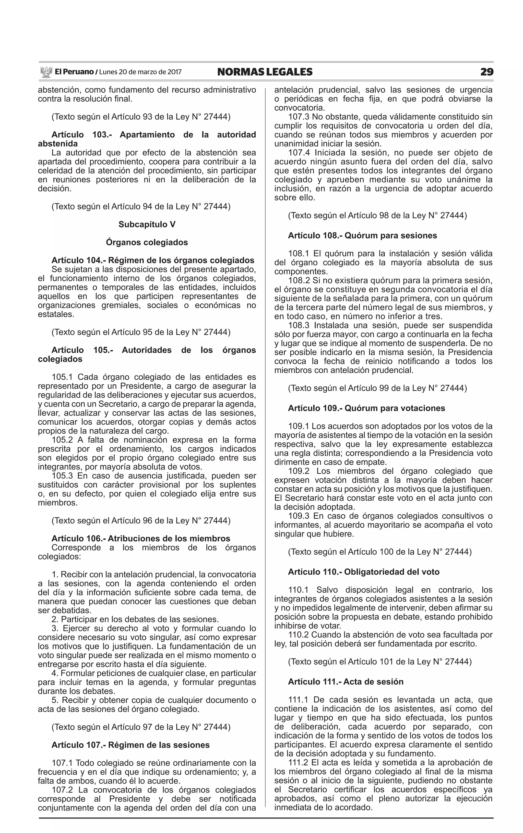 29NORMAS LEGALESLunes 20 de marzo de 2017El Peruano /
abstención, como fundamento del recurso administrativo
contra la resolución final.
(Texto según el Artículo 93 de la Ley N° 27444)
Artículo 103.- Apartamiento de la autoridad
abstenida
La autoridad que por efecto de la abstención sea
apartada del procedimiento, coopera para contribuir a la
celeridad de la atención del procedimiento, sin participar
en reuniones posteriores ni en la deliberación de la
decisión.
(Texto según el Artículo 94 de la Ley N° 27444)
Subcapítulo V
Órganos colegiados
Artículo 104.- Régimen de los órganos colegiados
Se sujetan a las disposiciones del presente apartado,
el funcionamiento interno de los órganos colegiados,
permanentes o temporales de las entidades, incluidos
aquellos en los que participen representantes de
organizaciones gremiales, sociales o económicas no
estatales.
(Texto según el Artículo 95 de la Ley N° 27444)
Artículo 105.- Autoridades de los órganos
colegiados
105.1 Cada órgano colegiado de las entidades es
representado por un Presidente, a cargo de asegurar la
regularidad de las deliberaciones y ejecutar sus acuerdos,
y cuenta con un Secretario, a cargo de preparar la agenda,
llevar, actualizar y conservar las actas de las sesiones,
comunicar los acuerdos, otorgar copias y demás actos
propios de la naturaleza del cargo.
105.2 A falta de nominación expresa en la forma
prescrita por el ordenamiento, los cargos indicados
son elegidos por el propio órgano colegiado entre sus
integrantes, por mayoría absoluta de votos.
105.3 En caso de ausencia justificada, pueden ser
sustituidos con carácter provisional por los suplentes
o, en su defecto, por quien el colegiado elija entre sus
miembros.
(Texto según el Artículo 96 de la Ley N° 27444)
Artículo 106.- Atribuciones de los miembros
Corresponde a los miembros de los órganos
colegiados:
1. Recibir con la antelación prudencial, la convocatoria
a las sesiones, con la agenda conteniendo el orden
del día y la información suficiente sobre cada tema, de
manera que puedan conocer las cuestiones que deban
ser debatidas.
2. Participar en los debates de las sesiones.
3. Ejercer su derecho al voto y formular cuando lo
considere necesario su voto singular, así como expresar
los motivos que lo justifiquen. La fundamentación de un
voto singular puede ser realizada en el mismo momento o
entregarse por escrito hasta el día siguiente.
4. Formular peticiones de cualquier clase, en particular
para incluir temas en la agenda, y formular preguntas
durante los debates.
5. Recibir y obtener copia de cualquier documento o
acta de las sesiones del órgano colegiado.
(Texto según el Artículo 97 de la Ley N° 27444)
Artículo 107.- Régimen de las sesiones
107.1 Todo colegiado se reúne ordinariamente con la
frecuencia y en el día que indique su ordenamiento; y, a
falta de ambos, cuando él lo acuerde.
107.2 La convocatoria de los órganos colegiados
corresponde al Presidente y debe ser notificada
conjuntamente con la agenda del orden del día con una
antelación prudencial, salvo las sesiones de urgencia
o periódicas en fecha fija, en que podrá obviarse la
convocatoria.
107.3 No obstante, queda válidamente constituido sin
cumplir los requisitos de convocatoria u orden del día,
cuando se reúnan todos sus miembros y acuerden por
unanimidad iniciar la sesión.
107.4 Iniciada la sesión, no puede ser objeto de
acuerdo ningún asunto fuera del orden del día, salvo
que estén presentes todos los integrantes del órgano
colegiado y aprueben mediante su voto unánime la
inclusión, en razón a la urgencia de adoptar acuerdo
sobre ello.
(Texto según el Artículo 98 de la Ley N° 27444)
Artículo 108.- Quórum para sesiones
108.1 El quórum para la instalación y sesión válida
del órgano colegiado es la mayoría absoluta de sus
componentes.
108.2 Si no existiera quórum para la primera sesión,
el órgano se constituye en segunda convocatoria el día
siguiente de la señalada para la primera, con un quórum
de la tercera parte del número legal de sus miembros, y
en todo caso, en número no inferior a tres.
108.3 Instalada una sesión, puede ser suspendida
sólo por fuerza mayor, con cargo a continuarla en la fecha
y lugar que se indique al momento de suspenderla. De no
ser posible indicarlo en la misma sesión, la Presidencia
convoca la fecha de reinicio notificando a todos los
miembros con antelación prudencial.
(Texto según el Artículo 99 de la Ley N° 27444)
Artículo 109.- Quórum para votaciones
109.1 Los acuerdos son adoptados por los votos de la
mayoría de asistentes al tiempo de la votación en la sesión
respectiva, salvo que la ley expresamente establezca
una regla distinta; correspondiendo a la Presidencia voto
dirimente en caso de empate.
109.2 Los miembros del órgano colegiado que
expresen votación distinta a la mayoría deben hacer
constar en acta su posición y los motivos que la justifiquen.
El Secretario hará constar este voto en el acta junto con
la decisión adoptada.
109.3 En caso de órganos colegiados consultivos o
informantes, al acuerdo mayoritario se acompaña el voto
singular que hubiere.
(Texto según el Artículo 100 de la Ley N° 27444)
Artículo 110.- Obligatoriedad del voto
110.1 Salvo disposición legal en contrario, los
integrantes de órganos colegiados asistentes a la sesión
y no impedidos legalmente de intervenir, deben afirmar su
posición sobre la propuesta en debate, estando prohibido
inhibirse de votar.
110.2 Cuando la abstención de voto sea facultada por
ley, tal posición deberá ser fundamentada por escrito.
(Texto según el Artículo 101 de la Ley N° 27444)
Artículo 111.- Acta de sesión
111.1 De cada sesión es levantada un acta, que
contiene la indicación de los asistentes, así como del
lugar y tiempo en que ha sido efectuada, los puntos
de deliberación, cada acuerdo por separado, con
indicación de la forma y sentido de los votos de todos los
participantes. El acuerdo expresa claramente el sentido
de la decisión adoptada y su fundamento.
111.2 El acta es leída y sometida a la aprobación de
los miembros del órgano colegiado al final de la misma
sesión o al inicio de la siguiente, pudiendo no obstante
el Secretario certificar los acuerdos específicos ya
aprobados, así como el pleno autorizar la ejecución
inmediata de lo acordado.
 