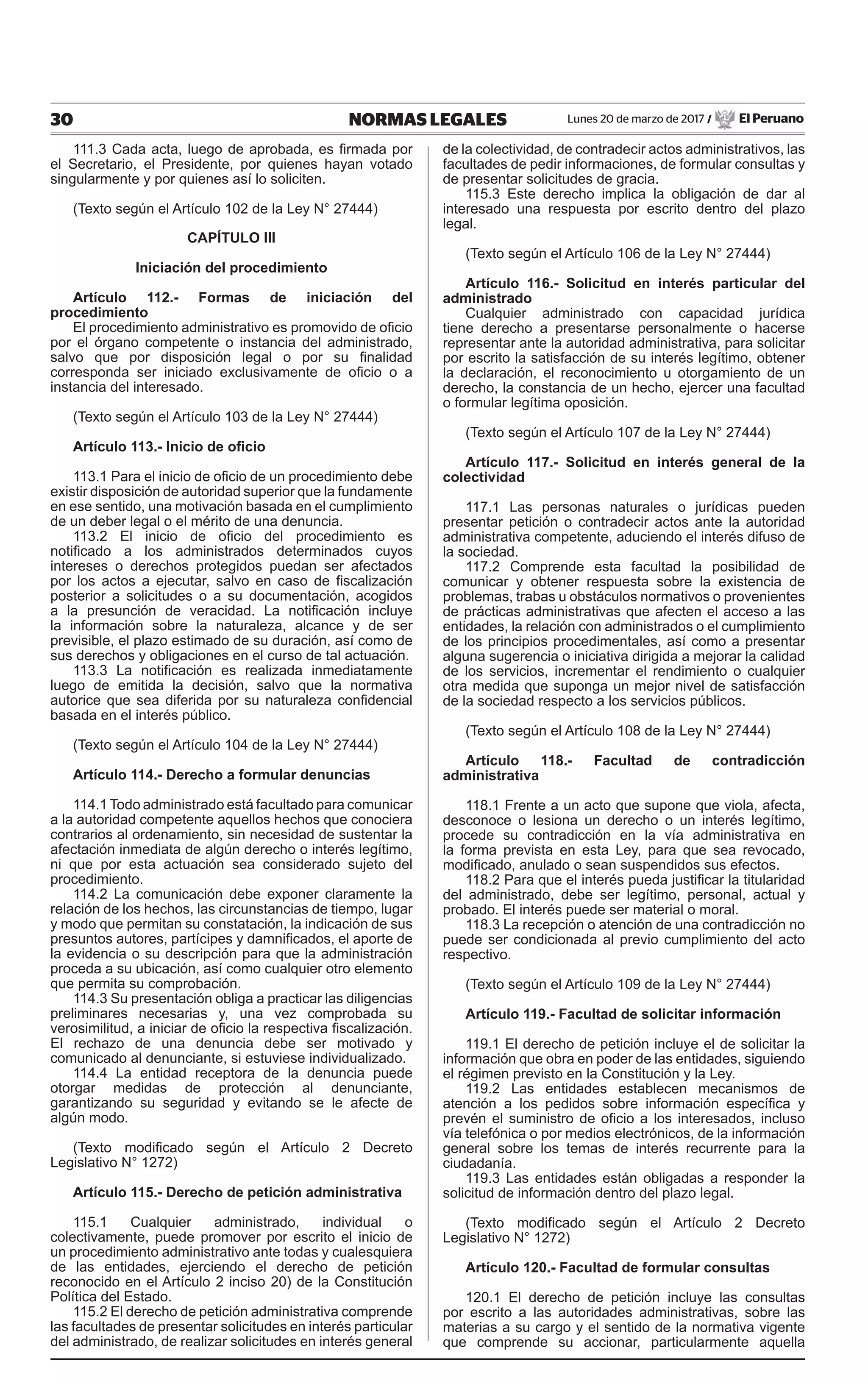 30 NORMAS LEGALES Lunes 20 de marzo de 2017 / El Peruano
111.3 Cada acta, luego de aprobada, es firmada por
el Secretario, el Presidente, por quienes hayan votado
singularmente y por quienes así lo soliciten.
(Texto según el Artículo 102 de la Ley N° 27444)
CAPÍTULO III
Iniciación del procedimiento
Artículo 112.- Formas de iniciación del
procedimiento
El procedimiento administrativo es promovido de oficio
por el órgano competente o instancia del administrado,
salvo que por disposición legal o por su finalidad
corresponda ser iniciado exclusivamente de oficio o a
instancia del interesado.
(Texto según el Artículo 103 de la Ley N° 27444)
Artículo 113.- Inicio de oficio
113.1 Para el inicio de oficio de un procedimiento debe
existir disposición de autoridad superior que la fundamente
en ese sentido, una motivación basada en el cumplimiento
de un deber legal o el mérito de una denuncia.
113.2 El inicio de oficio del procedimiento es
notificado a los administrados determinados cuyos
intereses o derechos protegidos puedan ser afectados
por los actos a ejecutar, salvo en caso de fiscalización
posterior a solicitudes o a su documentación, acogidos
a la presunción de veracidad. La notificación incluye
la información sobre la naturaleza, alcance y de ser
previsible, el plazo estimado de su duración, así como de
sus derechos y obligaciones en el curso de tal actuación.
113.3 La notificación es realizada inmediatamente
luego de emitida la decisión, salvo que la normativa
autorice que sea diferida por su naturaleza confidencial
basada en el interés público.
(Texto según el Artículo 104 de la Ley N° 27444)
Artículo 114.- Derecho a formular denuncias
114.1 Todo administrado está facultado para comunicar
a la autoridad competente aquellos hechos que conociera
contrarios al ordenamiento, sin necesidad de sustentar la
afectación inmediata de algún derecho o interés legítimo,
ni que por esta actuación sea considerado sujeto del
procedimiento.
114.2 La comunicación debe exponer claramente la
relación de los hechos, las circunstancias de tiempo, lugar
y modo que permitan su constatación, la indicación de sus
presuntos autores, partícipes y damnificados, el aporte de
la evidencia o su descripción para que la administración
proceda a su ubicación, así como cualquier otro elemento
que permita su comprobación.
114.3 Su presentación obliga a practicar las diligencias
preliminares necesarias y, una vez comprobada su
verosimilitud, a iniciar de oficio la respectiva fiscalización.
El rechazo de una denuncia debe ser motivado y
comunicado al denunciante, si estuviese individualizado.
114.4 La entidad receptora de la denuncia puede
otorgar medidas de protección al denunciante,
garantizando su seguridad y evitando se le afecte de
algún modo.
(Texto modificado según el Artículo 2 Decreto
Legislativo N° 1272)
Artículo 115.- Derecho de petición administrativa
115.1 Cualquier administrado, individual o
colectivamente, puede promover por escrito el inicio de
un procedimiento administrativo ante todas y cualesquiera
de las entidades, ejerciendo el derecho de petición
reconocido en el Artículo 2 inciso 20) de la Constitución
Política del Estado.
115.2 El derecho de petición administrativa comprende
las facultades de presentar solicitudes en interés particular
del administrado, de realizar solicitudes en interés general
de la colectividad, de contradecir actos administrativos, las
facultades de pedir informaciones, de formular consultas y
de presentar solicitudes de gracia.
115.3 Este derecho implica la obligación de dar al
interesado una respuesta por escrito dentro del plazo
legal.
(Texto según el Artículo 106 de la Ley N° 27444)
Artículo 116.- Solicitud en interés particular del
administrado
Cualquier administrado con capacidad jurídica
tiene derecho a presentarse personalmente o hacerse
representar ante la autoridad administrativa, para solicitar
por escrito la satisfacción de su interés legítimo, obtener
la declaración, el reconocimiento u otorgamiento de un
derecho, la constancia de un hecho, ejercer una facultad
o formular legítima oposición.
(Texto según el Artículo 107 de la Ley N° 27444)
Artículo 117.- Solicitud en interés general de la
colectividad
117.1 Las personas naturales o jurídicas pueden
presentar petición o contradecir actos ante la autoridad
administrativa competente, aduciendo el interés difuso de
la sociedad.
117.2 Comprende esta facultad la posibilidad de
comunicar y obtener respuesta sobre la existencia de
problemas, trabas u obstáculos normativos o provenientes
de prácticas administrativas que afecten el acceso a las
entidades, la relación con administrados o el cumplimiento
de los principios procedimentales, así como a presentar
alguna sugerencia o iniciativa dirigida a mejorar la calidad
de los servicios, incrementar el rendimiento o cualquier
otra medida que suponga un mejor nivel de satisfacción
de la sociedad respecto a los servicios públicos.
(Texto según el Artículo 108 de la Ley N° 27444)
Artículo 118.- Facultad de contradicción
administrativa
118.1 Frente a un acto que supone que viola, afecta,
desconoce o lesiona un derecho o un interés legítimo,
procede su contradicción en la vía administrativa en
la forma prevista en esta Ley, para que sea revocado,
modificado, anulado o sean suspendidos sus efectos.
118.2 Para que el interés pueda justificar la titularidad
del administrado, debe ser legítimo, personal, actual y
probado. El interés puede ser material o moral.
118.3 La recepción o atención de una contradicción no
puede ser condicionada al previo cumplimiento del acto
respectivo.
(Texto según el Artículo 109 de la Ley N° 27444)
Artículo 119.- Facultad de solicitar información
119.1 El derecho de petición incluye el de solicitar la
información que obra en poder de las entidades, siguiendo
el régimen previsto en la Constitución y la Ley.
119.2 Las entidades establecen mecanismos de
atención a los pedidos sobre información específica y
prevén el suministro de oficio a los interesados, incluso
vía telefónica o por medios electrónicos, de la información
general sobre los temas de interés recurrente para la
ciudadanía.
119.3 Las entidades están obligadas a responder la
solicitud de información dentro del plazo legal.
(Texto modificado según el Artículo 2 Decreto
Legislativo N° 1272)
Artículo 120.- Facultad de formular consultas
120.1 El derecho de petición incluye las consultas
por escrito a las autoridades administrativas, sobre las
materias a su cargo y el sentido de la normativa vigente
que comprende su accionar, particularmente aquella
 