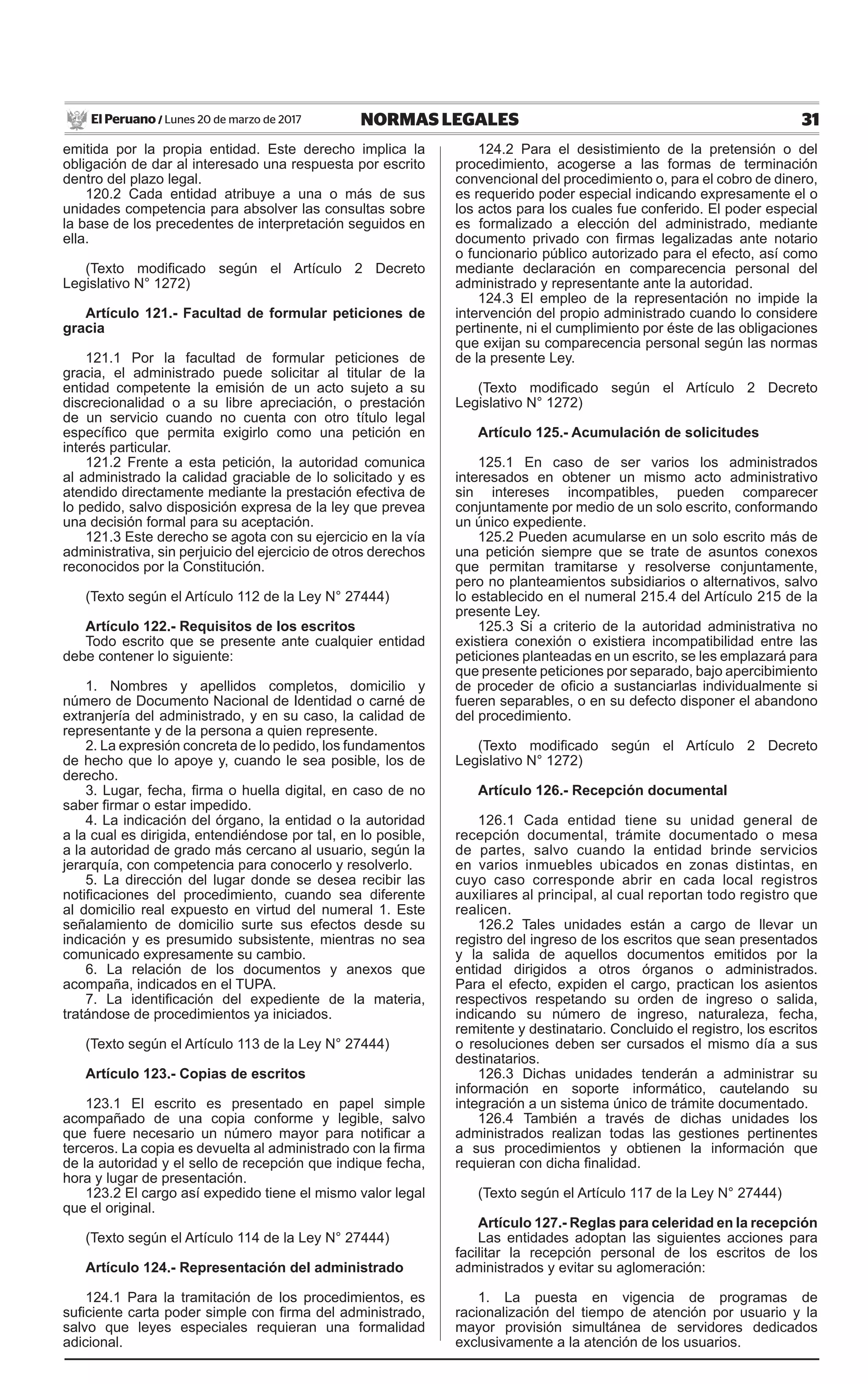 31NORMAS LEGALESLunes 20 de marzo de 2017El Peruano /
emitida por la propia entidad. Este derecho implica la
obligación de dar al interesado una respuesta por escrito
dentro del plazo legal.
120.2 Cada entidad atribuye a una o más de sus
unidades competencia para absolver las consultas sobre
la base de los precedentes de interpretación seguidos en
ella.
(Texto modificado según el Artículo 2 Decreto
Legislativo N° 1272)
Artículo 121.- Facultad de formular peticiones de
gracia
121.1 Por la facultad de formular peticiones de
gracia, el administrado puede solicitar al titular de la
entidad competente la emisión de un acto sujeto a su
discrecionalidad o a su libre apreciación, o prestación
de un servicio cuando no cuenta con otro título legal
específico que permita exigirlo como una petición en
interés particular.
121.2 Frente a esta petición, la autoridad comunica
al administrado la calidad graciable de lo solicitado y es
atendido directamente mediante la prestación efectiva de
lo pedido, salvo disposición expresa de la ley que prevea
una decisión formal para su aceptación.
121.3 Este derecho se agota con su ejercicio en la vía
administrativa, sin perjuicio del ejercicio de otros derechos
reconocidos por la Constitución.
(Texto según el Artículo 112 de la Ley N° 27444)
Artículo 122.- Requisitos de los escritos
Todo escrito que se presente ante cualquier entidad
debe contener lo siguiente:
1. Nombres y apellidos completos, domicilio y
número de Documento Nacional de Identidad o carné de
extranjería del administrado, y en su caso, la calidad de
representante y de la persona a quien represente.
2. La expresión concreta de lo pedido, los fundamentos
de hecho que lo apoye y, cuando le sea posible, los de
derecho.
3. Lugar, fecha, firma o huella digital, en caso de no
saber firmar o estar impedido.
4. La indicación del órgano, la entidad o la autoridad
a la cual es dirigida, entendiéndose por tal, en lo posible,
a la autoridad de grado más cercano al usuario, según la
jerarquía, con competencia para conocerlo y resolverlo.
5. La dirección del lugar donde se desea recibir las
notificaciones del procedimiento, cuando sea diferente
al domicilio real expuesto en virtud del numeral 1. Este
señalamiento de domicilio surte sus efectos desde su
indicación y es presumido subsistente, mientras no sea
comunicado expresamente su cambio.
6. La relación de los documentos y anexos que
acompaña, indicados en el TUPA.
7. La identificación del expediente de la materia,
tratándose de procedimientos ya iniciados.
(Texto según el Artículo 113 de la Ley N° 27444)
Artículo 123.- Copias de escritos
123.1 El escrito es presentado en papel simple
acompañado de una copia conforme y legible, salvo
que fuere necesario un número mayor para notificar a
terceros. La copia es devuelta al administrado con la firma
de la autoridad y el sello de recepción que indique fecha,
hora y lugar de presentación.
123.2 El cargo así expedido tiene el mismo valor legal
que el original.
(Texto según el Artículo 114 de la Ley N° 27444)
Artículo 124.- Representación del administrado
124.1 Para la tramitación de los procedimientos, es
suficiente carta poder simple con firma del administrado,
salvo que leyes especiales requieran una formalidad
adicional.
124.2 Para el desistimiento de la pretensión o del
procedimiento, acogerse a las formas de terminación
convencional del procedimiento o, para el cobro de dinero,
es requerido poder especial indicando expresamente el o
los actos para los cuales fue conferido. El poder especial
es formalizado a elección del administrado, mediante
documento privado con firmas legalizadas ante notario
o funcionario público autorizado para el efecto, así como
mediante declaración en comparecencia personal del
administrado y representante ante la autoridad.
124.3 El empleo de la representación no impide la
intervención del propio administrado cuando lo considere
pertinente, ni el cumplimiento por éste de las obligaciones
que exijan su comparecencia personal según las normas
de la presente Ley.
(Texto modificado según el Artículo 2 Decreto
Legislativo N° 1272)
Artículo 125.- Acumulación de solicitudes
125.1 En caso de ser varios los administrados
interesados en obtener un mismo acto administrativo
sin intereses incompatibles, pueden comparecer
conjuntamente por medio de un solo escrito, conformando
un único expediente.
125.2 Pueden acumularse en un solo escrito más de
una petición siempre que se trate de asuntos conexos
que permitan tramitarse y resolverse conjuntamente,
pero no planteamientos subsidiarios o alternativos, salvo
lo establecido en el numeral 215.4 del Artículo 215 de la
presente Ley.
125.3 Si a criterio de la autoridad administrativa no
existiera conexión o existiera incompatibilidad entre las
peticiones planteadas en un escrito, se les emplazará para
que presente peticiones por separado, bajo apercibimiento
de proceder de oficio a sustanciarlas individualmente si
fueren separables, o en su defecto disponer el abandono
del procedimiento.
(Texto modificado según el Artículo 2 Decreto
Legislativo N° 1272)
Artículo 126.- Recepción documental
126.1 Cada entidad tiene su unidad general de
recepción documental, trámite documentado o mesa
de partes, salvo cuando la entidad brinde servicios
en varios inmuebles ubicados en zonas distintas, en
cuyo caso corresponde abrir en cada local registros
auxiliares al principal, al cual reportan todo registro que
realicen.
126.2 Tales unidades están a cargo de llevar un
registro del ingreso de los escritos que sean presentados
y la salida de aquellos documentos emitidos por la
entidad dirigidos a otros órganos o administrados.
Para el efecto, expiden el cargo, practican los asientos
respectivos respetando su orden de ingreso o salida,
indicando su número de ingreso, naturaleza, fecha,
remitente y destinatario. Concluido el registro, los escritos
o resoluciones deben ser cursados el mismo día a sus
destinatarios.
126.3 Dichas unidades tenderán a administrar su
información en soporte informático, cautelando su
integración a un sistema único de trámite documentado.
126.4 También a través de dichas unidades los
administrados realizan todas las gestiones pertinentes
a sus procedimientos y obtienen la información que
requieran con dicha finalidad.
(Texto según el Artículo 117 de la Ley N° 27444)
Artículo 127.- Reglas para celeridad en la recepción
Las entidades adoptan las siguientes acciones para
facilitar la recepción personal de los escritos de los
administrados y evitar su aglomeración:
1. La puesta en vigencia de programas de
racionalización del tiempo de atención por usuario y la
mayor provisión simultánea de servidores dedicados
exclusivamente a la atención de los usuarios.
 