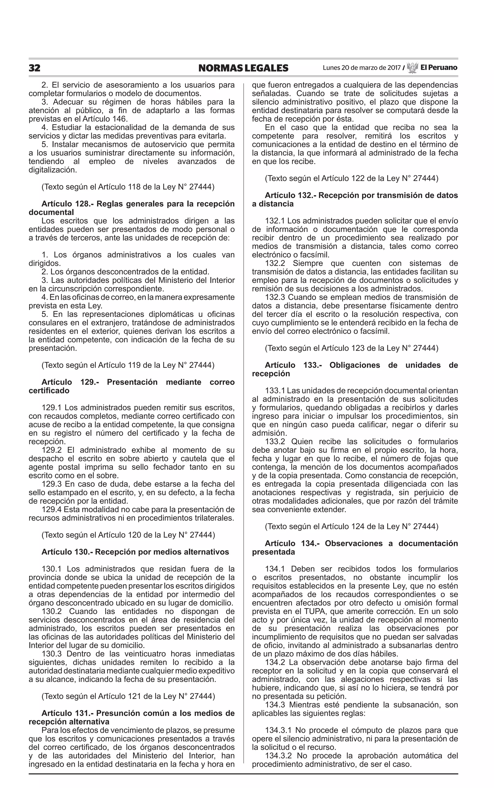 32 NORMAS LEGALES Lunes 20 de marzo de 2017 / El Peruano
2. El servicio de asesoramiento a los usuarios para
completar formularios o modelo de documentos.
3. Adecuar su régimen de horas hábiles para la
atención al público, a fin de adaptarlo a las formas
previstas en el Artículo 146.
4. Estudiar la estacionalidad de la demanda de sus
servicios y dictar las medidas preventivas para evitarla.
5. Instalar mecanismos de autoservicio que permita
a los usuarios suministrar directamente su información,
tendiendo al empleo de niveles avanzados de
digitalización.
(Texto según el Artículo 118 de la Ley N° 27444)
Artículo 128.- Reglas generales para la recepción
documental
Los escritos que los administrados dirigen a las
entidades pueden ser presentados de modo personal o
a través de terceros, ante las unidades de recepción de:
1. Los órganos administrativos a los cuales van
dirigidos.
2. Los órganos desconcentrados de la entidad.
3. Las autoridades políticas del Ministerio del Interior
en la circunscripción correspondiente.
4.Enlas oficinas decorreo, en la maneraexpresamente
prevista en esta Ley.
5. En las representaciones diplomáticas u oficinas
consulares en el extranjero, tratándose de administrados
residentes en el exterior, quienes derivan los escritos a
la entidad competente, con indicación de la fecha de su
presentación.
(Texto según el Artículo 119 de la Ley N° 27444)
Artículo 129.- Presentación mediante correo
certificado
129.1 Los administrados pueden remitir sus escritos,
con recaudos completos, mediante correo certificado con
acuse de recibo a la entidad competente, la que consigna
en su registro el número del certificado y la fecha de
recepción.
129.2 El administrado exhibe al momento de su
despacho el escrito en sobre abierto y cautela que el
agente postal imprima su sello fechador tanto en su
escrito como en el sobre.
129.3 En caso de duda, debe estarse a la fecha del
sello estampado en el escrito, y, en su defecto, a la fecha
de recepción por la entidad.
129.4 Esta modalidad no cabe para la presentación de
recursos administrativos ni en procedimientos trilaterales.
(Texto según el Artículo 120 de la Ley N° 27444)
Artículo 130.- Recepción por medios alternativos
130.1 Los administrados que residan fuera de la
provincia donde se ubica la unidad de recepción de la
entidad competente pueden presentar los escritos dirigidos
a otras dependencias de la entidad por intermedio del
órgano desconcentrado ubicado en su lugar de domicilio.
130.2 Cuando las entidades no dispongan de
servicios desconcentrados en el área de residencia del
administrado, los escritos pueden ser presentados en
las oficinas de las autoridades políticas del Ministerio del
Interior del lugar de su domicilio.
130.3 Dentro de las veinticuatro horas inmediatas
siguientes, dichas unidades remiten lo recibido a la
autoridad destinataria mediante cualquier medio expeditivo
a su alcance, indicando la fecha de su presentación.
(Texto según el Artículo 121 de la Ley N° 27444)
Artículo 131.- Presunción común a los medios de
recepción alternativa
Para los efectos de vencimiento de plazos, se presume
que los escritos y comunicaciones presentados a través
del correo certificado, de los órganos desconcentrados
y de las autoridades del Ministerio del Interior, han
ingresado en la entidad destinataria en la fecha y hora en
que fueron entregados a cualquiera de las dependencias
señaladas. Cuando se trate de solicitudes sujetas a
silencio administrativo positivo, el plazo que dispone la
entidad destinataria para resolver se computará desde la
fecha de recepción por ésta.
En el caso que la entidad que reciba no sea la
competente para resolver, remitirá los escritos y
comunicaciones a la entidad de destino en el término de
la distancia, la que informará al administrado de la fecha
en que los recibe.
(Texto según el Artículo 122 de la Ley N° 27444)
Artículo 132.- Recepción por transmisión de datos
a distancia
132.1 Los administrados pueden solicitar que el envío
de información o documentación que le corresponda
recibir dentro de un procedimiento sea realizado por
medios de transmisión a distancia, tales como correo
electrónico o facsímil.
132.2 Siempre que cuenten con sistemas de
transmisión de datos a distancia, las entidades facilitan su
empleo para la recepción de documentos o solicitudes y
remisión de sus decisiones a los administrados.
132.3 Cuando se emplean medios de transmisión de
datos a distancia, debe presentarse físicamente dentro
del tercer día el escrito o la resolución respectiva, con
cuyo cumplimiento se le entenderá recibido en la fecha de
envío del correo electrónico o facsímil.
(Texto según el Artículo 123 de la Ley N° 27444)
Artículo 133.- Obligaciones de unidades de
recepción
133.1 Las unidades de recepción documental orientan
al administrado en la presentación de sus solicitudes
y formularios, quedando obligadas a recibirlos y darles
ingreso para iniciar o impulsar los procedimientos, sin
que en ningún caso pueda calificar, negar o diferir su
admisión.
133.2 Quien recibe las solicitudes o formularios
debe anotar bajo su firma en el propio escrito, la hora,
fecha y lugar en que lo recibe, el número de fojas que
contenga, la mención de los documentos acompañados
y de la copia presentada. Como constancia de recepción,
es entregada la copia presentada diligenciada con las
anotaciones respectivas y registrada, sin perjuicio de
otras modalidades adicionales, que por razón del trámite
sea conveniente extender.
(Texto según el Artículo 124 de la Ley N° 27444)
Artículo 134.- Observaciones a documentación
presentada
134.1 Deben ser recibidos todos los formularios
o escritos presentados, no obstante incumplir los
requisitos establecidos en la presente Ley, que no estén
acompañados de los recaudos correspondientes o se
encuentren afectados por otro defecto u omisión formal
prevista en el TUPA, que amerite corrección. En un solo
acto y por única vez, la unidad de recepción al momento
de su presentación realiza las observaciones por
incumplimiento de requisitos que no puedan ser salvadas
de oficio, invitando al administrado a subsanarlas dentro
de un plazo máximo de dos días hábiles.
134.2 La observación debe anotarse bajo firma del
receptor en la solicitud y en la copia que conservará el
administrado, con las alegaciones respectivas si las
hubiere, indicando que, si así no lo hiciera, se tendrá por
no presentada su petición.
134.3 Mientras esté pendiente la subsanación, son
aplicables las siguientes reglas:
134.3.1 No procede el cómputo de plazos para que
opere el silencio administrativo, ni para la presentación de
la solicitud o el recurso.
134.3.2 No procede la aprobación automática del
procedimiento administrativo, de ser el caso.
 