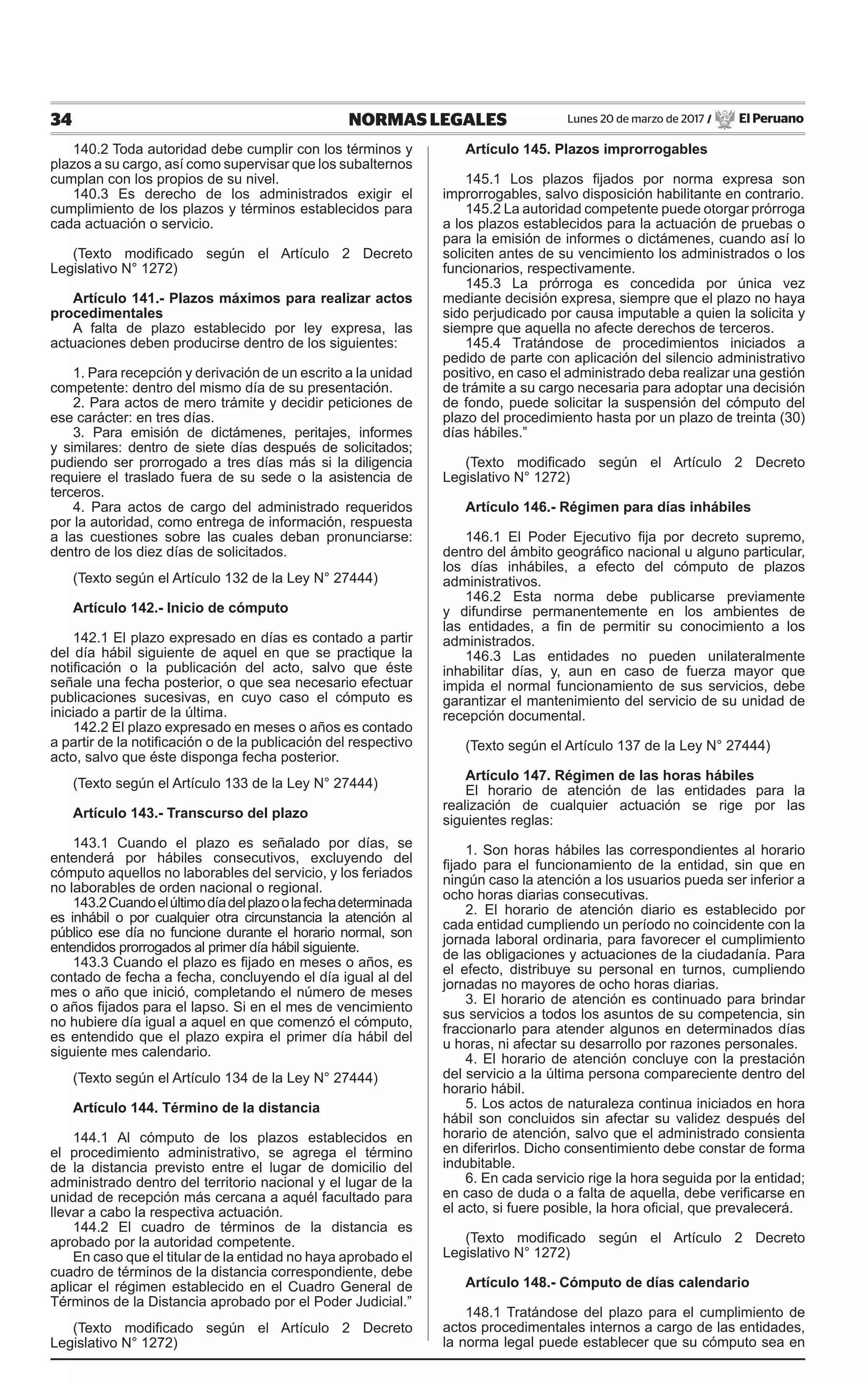 34 NORMAS LEGALES Lunes 20 de marzo de 2017 / El Peruano
140.2 Toda autoridad debe cumplir con los términos y
plazos a su cargo, así como supervisar que los subalternos
cumplan con los propios de su nivel.
140.3 Es derecho de los administrados exigir el
cumplimiento de los plazos y términos establecidos para
cada actuación o servicio.
(Texto modificado según el Artículo 2 Decreto
Legislativo N° 1272)
Artículo 141.- Plazos máximos para realizar actos
procedimentales
A falta de plazo establecido por ley expresa, las
actuaciones deben producirse dentro de los siguientes:
1. Para recepción y derivación de un escrito a la unidad
competente: dentro del mismo día de su presentación.
2. Para actos de mero trámite y decidir peticiones de
ese carácter: en tres días.
3. Para emisión de dictámenes, peritajes, informes
y similares: dentro de siete días después de solicitados;
pudiendo ser prorrogado a tres días más si la diligencia
requiere el traslado fuera de su sede o la asistencia de
terceros.
4. Para actos de cargo del administrado requeridos
por la autoridad, como entrega de información, respuesta
a las cuestiones sobre las cuales deban pronunciarse:
dentro de los diez días de solicitados.
(Texto según el Artículo 132 de la Ley N° 27444)
Artículo 142.- Inicio de cómputo
142.1 El plazo expresado en días es contado a partir
del día hábil siguiente de aquel en que se practique la
notificación o la publicación del acto, salvo que éste
señale una fecha posterior, o que sea necesario efectuar
publicaciones sucesivas, en cuyo caso el cómputo es
iniciado a partir de la última.
142.2 El plazo expresado en meses o años es contado
a partir de la notificación o de la publicación del respectivo
acto, salvo que éste disponga fecha posterior.
(Texto según el Artículo 133 de la Ley N° 27444)
Artículo 143.- Transcurso del plazo
143.1 Cuando el plazo es señalado por días, se
entenderá por hábiles consecutivos, excluyendo del
cómputo aquellos no laborables del servicio, y los feriados
no laborables de orden nacional o regional.
143.2Cuandoelúltimodíadelplazoolafechadeterminada
es inhábil o por cualquier otra circunstancia la atención al
público ese día no funcione durante el horario normal, son
entendidos prorrogados al primer día hábil siguiente.
143.3 Cuando el plazo es fijado en meses o años, es
contado de fecha a fecha, concluyendo el día igual al del
mes o año que inició, completando el número de meses
o años fijados para el lapso. Si en el mes de vencimiento
no hubiere día igual a aquel en que comenzó el cómputo,
es entendido que el plazo expira el primer día hábil del
siguiente mes calendario.
(Texto según el Artículo 134 de la Ley N° 27444)
Artículo 144. Término de la distancia
144.1 Al cómputo de los plazos establecidos en
el procedimiento administrativo, se agrega el término
de la distancia previsto entre el lugar de domicilio del
administrado dentro del territorio nacional y el lugar de la
unidad de recepción más cercana a aquél facultado para
llevar a cabo la respectiva actuación.
144.2 El cuadro de términos de la distancia es
aprobado por la autoridad competente.
En caso que el titular de la entidad no haya aprobado el
cuadro de términos de la distancia correspondiente, debe
aplicar el régimen establecido en el Cuadro General de
Términos de la Distancia aprobado por el Poder Judicial.”
(Texto modificado según el Artículo 2 Decreto
Legislativo N° 1272)
Artículo 145. Plazos improrrogables
145.1 Los plazos fijados por norma expresa son
improrrogables, salvo disposición habilitante en contrario.
145.2 La autoridad competente puede otorgar prórroga
a los plazos establecidos para la actuación de pruebas o
para la emisión de informes o dictámenes, cuando así lo
soliciten antes de su vencimiento los administrados o los
funcionarios, respectivamente.
145.3 La prórroga es concedida por única vez
mediante decisión expresa, siempre que el plazo no haya
sido perjudicado por causa imputable a quien la solicita y
siempre que aquella no afecte derechos de terceros.
145.4 Tratándose de procedimientos iniciados a
pedido de parte con aplicación del silencio administrativo
positivo, en caso el administrado deba realizar una gestión
de trámite a su cargo necesaria para adoptar una decisión
de fondo, puede solicitar la suspensión del cómputo del
plazo del procedimiento hasta por un plazo de treinta (30)
días hábiles.”
(Texto modificado según el Artículo 2 Decreto
Legislativo N° 1272)
Artículo 146.- Régimen para días inhábiles
146.1 El Poder Ejecutivo fija por decreto supremo,
dentro del ámbito geográfico nacional u alguno particular,
los días inhábiles, a efecto del cómputo de plazos
administrativos.
146.2 Esta norma debe publicarse previamente
y difundirse permanentemente en los ambientes de
las entidades, a fin de permitir su conocimiento a los
administrados.
146.3 Las entidades no pueden unilateralmente
inhabilitar días, y, aun en caso de fuerza mayor que
impida el normal funcionamiento de sus servicios, debe
garantizar el mantenimiento del servicio de su unidad de
recepción documental.
(Texto según el Artículo 137 de la Ley N° 27444)
Artículo 147. Régimen de las horas hábiles
El horario de atención de las entidades para la
realización de cualquier actuación se rige por las
siguientes reglas:
1. Son horas hábiles las correspondientes al horario
fijado para el funcionamiento de la entidad, sin que en
ningún caso la atención a los usuarios pueda ser inferior a
ocho horas diarias consecutivas.
2. El horario de atención diario es establecido por
cada entidad cumpliendo un período no coincidente con la
jornada laboral ordinaria, para favorecer el cumplimiento
de las obligaciones y actuaciones de la ciudadanía. Para
el efecto, distribuye su personal en turnos, cumpliendo
jornadas no mayores de ocho horas diarias.
3. El horario de atención es continuado para brindar
sus servicios a todos los asuntos de su competencia, sin
fraccionarlo para atender algunos en determinados días
u horas, ni afectar su desarrollo por razones personales.
4. El horario de atención concluye con la prestación
del servicio a la última persona compareciente dentro del
horario hábil.
5. Los actos de naturaleza continua iniciados en hora
hábil son concluidos sin afectar su validez después del
horario de atención, salvo que el administrado consienta
en diferirlos. Dicho consentimiento debe constar de forma
indubitable.
6. En cada servicio rige la hora seguida por la entidad;
en caso de duda o a falta de aquella, debe verificarse en
el acto, si fuere posible, la hora oficial, que prevalecerá.
(Texto modificado según el Artículo 2 Decreto
Legislativo N° 1272)
Artículo 148.- Cómputo de días calendario
148.1 Tratándose del plazo para el cumplimiento de
actos procedimentales internos a cargo de las entidades,
la norma legal puede establecer que su cómputo sea en
 