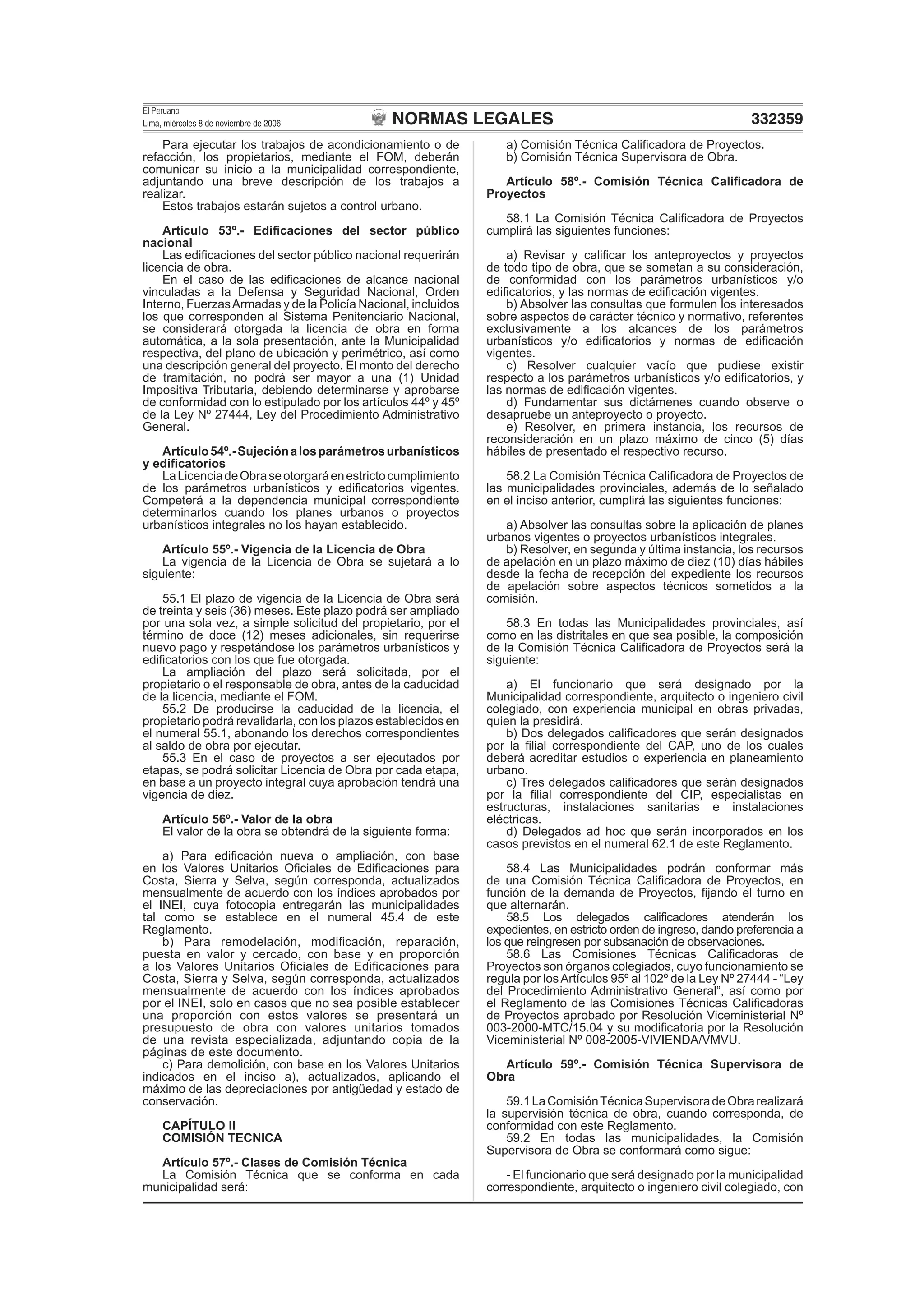 NORMAS LEGALES
El Peruano
Lima, miércoles 8 de noviembre de 2006 332359
Para ejecutar los trabajos de acondicionamiento o de
refacción, los propietarios, mediante el FOM, deberán
comunicar su inicio a la municipalidad correspondiente,
adjuntando una breve descripción de los trabajos a
realizar.
Estos trabajos estarán sujetos a control urbano.
Artículo 53º.- Ediﬁcaciones del sector público
nacional
Las ediﬁcaciones del sector público nacional requerirán
licencia de obra.
En el caso de las ediﬁcaciones de alcance nacional
vinculadas a la Defensa y Seguridad Nacional, Orden
Interno, FuerzasArmadas y de la Policía Nacional, incluidos
los que corresponden al Sistema Penitenciario Nacional,
se considerará otorgada la licencia de obra en forma
automática, a la sola presentación, ante la Municipalidad
respectiva, del plano de ubicación y perimétrico, así como
una descripción general del proyecto. El monto del derecho
de tramitación, no podrá ser mayor a una (1) Unidad
Impositiva Tributaria, debiendo determinarse y aprobarse
de conformidad con lo estipulado por los artículos 44º y 45º
de la Ley Nº 27444, Ley del Procedimiento Administrativo
General.
Artículo54º.-Sujeciónalosparámetrosurbanísticos
y ediﬁcatorios
LaLicenciadeObraseotorgaráenestrictocumplimiento
de los parámetros urbanísticos y ediﬁcatorios vigentes.
Competerá a la dependencia municipal correspondiente
determinarlos cuando los planes urbanos o proyectos
urbanísticos integrales no los hayan establecido.
Artículo 55º.- Vigencia de la Licencia de Obra
La vigencia de la Licencia de Obra se sujetará a lo
siguiente:
55.1 El plazo de vigencia de la Licencia de Obra será
de treinta y seis (36) meses. Este plazo podrá ser ampliado
por una sola vez, a simple solicitud del propietario, por el
término de doce (12) meses adicionales, sin requerirse
nuevo pago y respetándose los parámetros urbanísticos y
ediﬁcatorios con los que fue otorgada.
La ampliación del plazo será solicitada, por el
propietario o el responsable de obra, antes de la caducidad
de la licencia, mediante el FOM.
55.2 De producirse la caducidad de la licencia, el
propietario podrá revalidarla, con los plazos establecidos en
el numeral 55.1, abonando los derechos correspondientes
al saldo de obra por ejecutar.
55.3 En el caso de proyectos a ser ejecutados por
etapas, se podrá solicitar Licencia de Obra por cada etapa,
en base a un proyecto integral cuya aprobación tendrá una
vigencia de diez.
Artículo 56º.- Valor de la obra
El valor de la obra se obtendrá de la siguiente forma:
a) Para ediﬁcación nueva o ampliación, con base
en los Valores Unitarios Oﬁciales de Ediﬁcaciones para
Costa, Sierra y Selva, según corresponda, actualizados
mensualmente de acuerdo con los índices aprobados por
el INEI, cuya fotocopia entregarán las municipalidades
tal como se establece en el numeral 45.4 de este
Reglamento.
b) Para remodelación, modiﬁcación, reparación,
puesta en valor y cercado, con base y en proporción
a los Valores Unitarios Oﬁciales de Ediﬁcaciones para
Costa, Sierra y Selva, según corresponda, actualizados
mensualmente de acuerdo con los índices aprobados
por el INEI, solo en casos que no sea posible establecer
una proporción con estos valores se presentará un
presupuesto de obra con valores unitarios tomados
de una revista especializada, adjuntando copia de la
páginas de este documento.
c) Para demolición, con base en los Valores Unitarios
indicados en el inciso a), actualizados, aplicando el
máximo de las depreciaciones por antigüedad y estado de
conservación.
CAPÍTULO II
COMISIÓN TECNICA
Artículo 57º.- Clases de Comisión Técnica
La Comisión Técnica que se conforma en cada
municipalidad será:
a) Comisión Técnica Caliﬁcadora de Proyectos.
b) Comisión Técnica Supervisora de Obra.
Artículo 58º.- Comisión Técnica Caliﬁcadora de
Proyectos
58.1 La Comisión Técnica Caliﬁcadora de Proyectos
cumplirá las siguientes funciones:
a) Revisar y caliﬁcar los anteproyectos y proyectos
de todo tipo de obra, que se sometan a su consideración,
de conformidad con los parámetros urbanísticos y/o
ediﬁcatorios, y las normas de ediﬁcación vigentes.
b) Absolver las consultas que formulen los interesados
sobre aspectos de carácter técnico y normativo, referentes
exclusivamente a los alcances de los parámetros
urbanísticos y/o ediﬁcatorios y normas de ediﬁcación
vigentes.
c) Resolver cualquier vacío que pudiese existir
respecto a los parámetros urbanísticos y/o ediﬁcatorios, y
las normas de ediﬁcación vigentes.
d) Fundamentar sus dictámenes cuando observe o
desapruebe un anteproyecto o proyecto.
e) Resolver, en primera instancia, los recursos de
reconsideración en un plazo máximo de cinco (5) días
hábiles de presentado el respectivo recurso.
58.2 La Comisión Técnica Caliﬁcadora de Proyectos de
las municipalidades provinciales, además de lo señalado
en el inciso anterior, cumplirá las siguientes funciones:
a) Absolver las consultas sobre la aplicación de planes
urbanos vigentes o proyectos urbanísticos integrales.
b) Resolver, en segunda y última instancia, los recursos
de apelación en un plazo máximo de diez (10) días hábiles
desde la fecha de recepción del expediente los recursos
de apelación sobre aspectos técnicos sometidos a la
comisión.
58.3 En todas las Municipalidades provinciales, así
como en las distritales en que sea posible, la composición
de la Comisión Técnica Caliﬁcadora de Proyectos será la
siguiente:
a) El funcionario que será designado por la
Municipalidad correspondiente, arquitecto o ingeniero civil
colegiado, con experiencia municipal en obras privadas,
quien la presidirá.
b) Dos delegados caliﬁcadores que serán designados
por la ﬁlial correspondiente del CAP, uno de los cuales
deberá acreditar estudios o experiencia en planeamiento
urbano.
c) Tres delegados caliﬁcadores que serán designados
por la ﬁlial correspondiente del CIP, especialistas en
estructuras, instalaciones sanitarias e instalaciones
eléctricas.
d) Delegados ad hoc que serán incorporados en los
casos previstos en el numeral 62.1 de este Reglamento.
58.4 Las Municipalidades podrán conformar más
de una Comisión Técnica Caliﬁcadora de Proyectos, en
función de la demanda de Proyectos, ﬁjando el turno en
que alternarán.
58.5 Los delegados caliﬁcadores atenderán los
expedientes, en estricto orden de ingreso, dando preferencia a
los que reingresen por subsanación de observaciones.
58.6 Las Comisiones Técnicas Caliﬁcadoras de
Proyectos son órganos colegiados, cuyo funcionamiento se
regula por losArtículos 95º al 102º de la Ley Nº 27444 - “Ley
del Procedimiento Administrativo General”, así como por
el Reglamento de las Comisiones Técnicas Caliﬁcadoras
de Proyectos aprobado por Resolución Viceministerial Nº
003-2000-MTC/15.04 y su modiﬁcatoria por la Resolución
Viceministerial Nº 008-2005-VIVIENDA/VMVU.
Artículo 59º.- Comisión Técnica Supervisora de
Obra
59.1LaComisiónTécnicaSupervisoradeObrarealizará
la supervisión técnica de obra, cuando corresponda, de
conformidad con este Reglamento.
59.2 En todas las municipalidades, la Comisión
Supervisora de Obra se conformará como sigue:
- El funcionario que será designado por la municipalidad
correspondiente, arquitecto o ingeniero civil colegiado, con
 