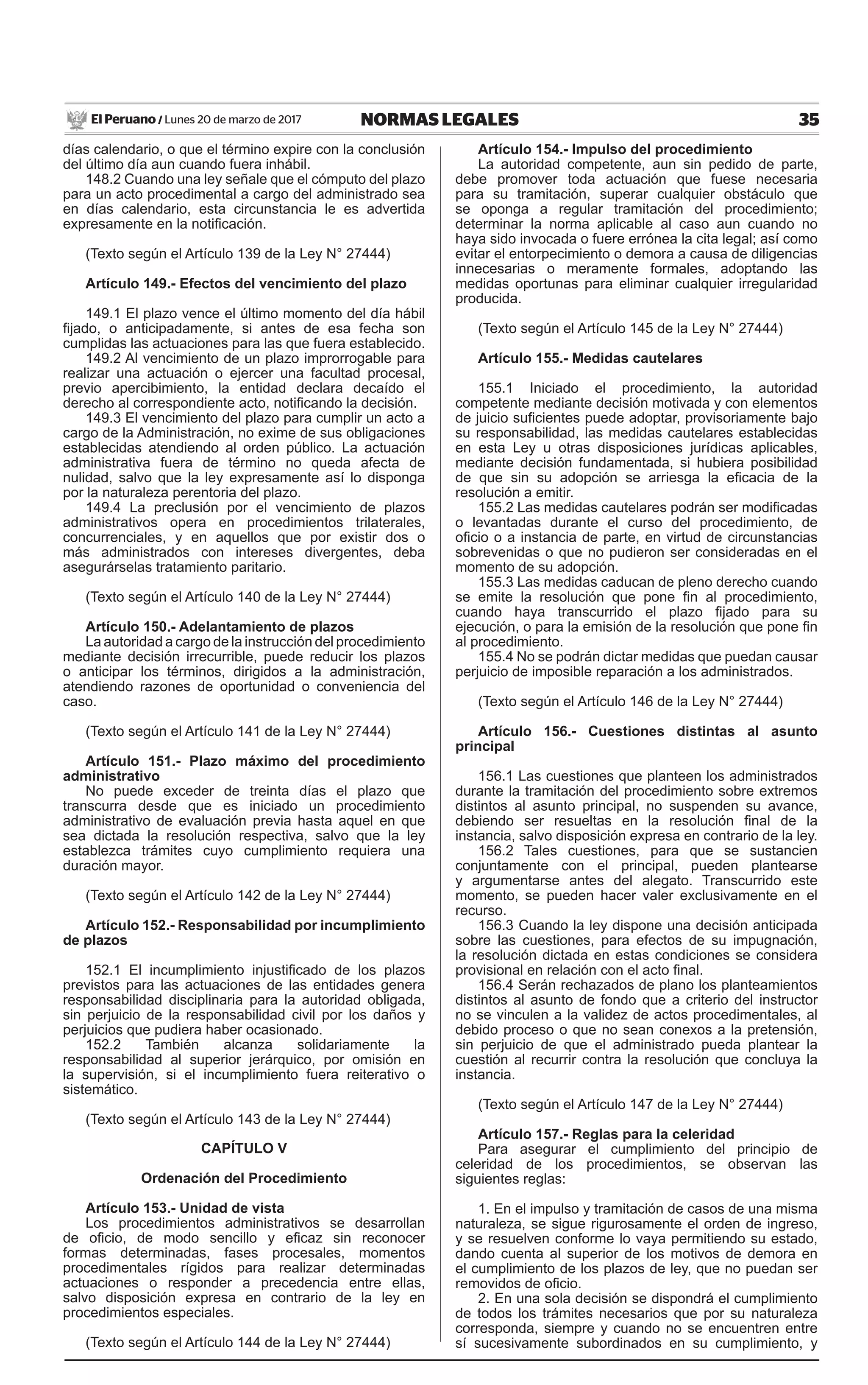 35NORMAS LEGALESLunes 20 de marzo de 2017El Peruano /
días calendario, o que el término expire con la conclusión
del último día aun cuando fuera inhábil.
148.2 Cuando una ley señale que el cómputo del plazo
para un acto procedimental a cargo del administrado sea
en días calendario, esta circunstancia le es advertida
expresamente en la notificación.
(Texto según el Artículo 139 de la Ley N° 27444)
Artículo 149.- Efectos del vencimiento del plazo
149.1 El plazo vence el último momento del día hábil
fijado, o anticipadamente, si antes de esa fecha son
cumplidas las actuaciones para las que fuera establecido.
149.2 Al vencimiento de un plazo improrrogable para
realizar una actuación o ejercer una facultad procesal,
previo apercibimiento, la entidad declara decaído el
derecho al correspondiente acto, notificando la decisión.
149.3 El vencimiento del plazo para cumplir un acto a
cargo de la Administración, no exime de sus obligaciones
establecidas atendiendo al orden público. La actuación
administrativa fuera de término no queda afecta de
nulidad, salvo que la ley expresamente así lo disponga
por la naturaleza perentoria del plazo.
149.4 La preclusión por el vencimiento de plazos
administrativos opera en procedimientos trilaterales,
concurrenciales, y en aquellos que por existir dos o
más administrados con intereses divergentes, deba
asegurárselas tratamiento paritario.
(Texto según el Artículo 140 de la Ley N° 27444)
Artículo 150.- Adelantamiento de plazos
La autoridad a cargo de la instrucción del procedimiento
mediante decisión irrecurrible, puede reducir los plazos
o anticipar los términos, dirigidos a la administración,
atendiendo razones de oportunidad o conveniencia del
caso.
(Texto según el Artículo 141 de la Ley N° 27444)
Artículo 151.- Plazo máximo del procedimiento
administrativo
No puede exceder de treinta días el plazo que
transcurra desde que es iniciado un procedimiento
administrativo de evaluación previa hasta aquel en que
sea dictada la resolución respectiva, salvo que la ley
establezca trámites cuyo cumplimiento requiera una
duración mayor.
(Texto según el Artículo 142 de la Ley N° 27444)
Artículo 152.- Responsabilidad por incumplimiento
de plazos
152.1 El incumplimiento injustificado de los plazos
previstos para las actuaciones de las entidades genera
responsabilidad disciplinaria para la autoridad obligada,
sin perjuicio de la responsabilidad civil por los daños y
perjuicios que pudiera haber ocasionado.
152.2 También alcanza solidariamente la
responsabilidad al superior jerárquico, por omisión en
la supervisión, si el incumplimiento fuera reiterativo o
sistemático.
(Texto según el Artículo 143 de la Ley N° 27444)
CAPÍTULO V
Ordenación del Procedimiento
Artículo 153.- Unidad de vista
Los procedimientos administrativos se desarrollan
de oficio, de modo sencillo y eficaz sin reconocer
formas determinadas, fases procesales, momentos
procedimentales rígidos para realizar determinadas
actuaciones o responder a precedencia entre ellas,
salvo disposición expresa en contrario de la ley en
procedimientos especiales.
(Texto según el Artículo 144 de la Ley N° 27444)
Artículo 154.- Impulso del procedimiento
La autoridad competente, aun sin pedido de parte,
debe promover toda actuación que fuese necesaria
para su tramitación, superar cualquier obstáculo que
se oponga a regular tramitación del procedimiento;
determinar la norma aplicable al caso aun cuando no
haya sido invocada o fuere errónea la cita legal; así como
evitar el entorpecimiento o demora a causa de diligencias
innecesarias o meramente formales, adoptando las
medidas oportunas para eliminar cualquier irregularidad
producida.
(Texto según el Artículo 145 de la Ley N° 27444)
Artículo 155.- Medidas cautelares
155.1 Iniciado el procedimiento, la autoridad
competente mediante decisión motivada y con elementos
de juicio suficientes puede adoptar, provisoriamente bajo
su responsabilidad, las medidas cautelares establecidas
en esta Ley u otras disposiciones jurídicas aplicables,
mediante decisión fundamentada, si hubiera posibilidad
de que sin su adopción se arriesga la eficacia de la
resolución a emitir.
155.2 Las medidas cautelares podrán ser modificadas
o levantadas durante el curso del procedimiento, de
oficio o a instancia de parte, en virtud de circunstancias
sobrevenidas o que no pudieron ser consideradas en el
momento de su adopción.
155.3 Las medidas caducan de pleno derecho cuando
se emite la resolución que pone fin al procedimiento,
cuando haya transcurrido el plazo fijado para su
ejecución, o para la emisión de la resolución que pone fin
al procedimiento.
155.4 No se podrán dictar medidas que puedan causar
perjuicio de imposible reparación a los administrados.
(Texto según el Artículo 146 de la Ley N° 27444)
Artículo 156.- Cuestiones distintas al asunto
principal
156.1 Las cuestiones que planteen los administrados
durante la tramitación del procedimiento sobre extremos
distintos al asunto principal, no suspenden su avance,
debiendo ser resueltas en la resolución final de la
instancia, salvo disposición expresa en contrario de la ley.
156.2 Tales cuestiones, para que se sustancien
conjuntamente con el principal, pueden plantearse
y argumentarse antes del alegato. Transcurrido este
momento, se pueden hacer valer exclusivamente en el
recurso.
156.3 Cuando la ley dispone una decisión anticipada
sobre las cuestiones, para efectos de su impugnación,
la resolución dictada en estas condiciones se considera
provisional en relación con el acto final.
156.4 Serán rechazados de plano los planteamientos
distintos al asunto de fondo que a criterio del instructor
no se vinculen a la validez de actos procedimentales, al
debido proceso o que no sean conexos a la pretensión,
sin perjuicio de que el administrado pueda plantear la
cuestión al recurrir contra la resolución que concluya la
instancia.
(Texto según el Artículo 147 de la Ley N° 27444)
Artículo 157.- Reglas para la celeridad
Para asegurar el cumplimiento del principio de
celeridad de los procedimientos, se observan las
siguientes reglas:
1. En el impulso y tramitación de casos de una misma
naturaleza, se sigue rigurosamente el orden de ingreso,
y se resuelven conforme lo vaya permitiendo su estado,
dando cuenta al superior de los motivos de demora en
el cumplimiento de los plazos de ley, que no puedan ser
removidos de oficio.
2. En una sola decisión se dispondrá el cumplimiento
de todos los trámites necesarios que por su naturaleza
corresponda, siempre y cuando no se encuentren entre
sí sucesivamente subordinados en su cumplimiento, y
 