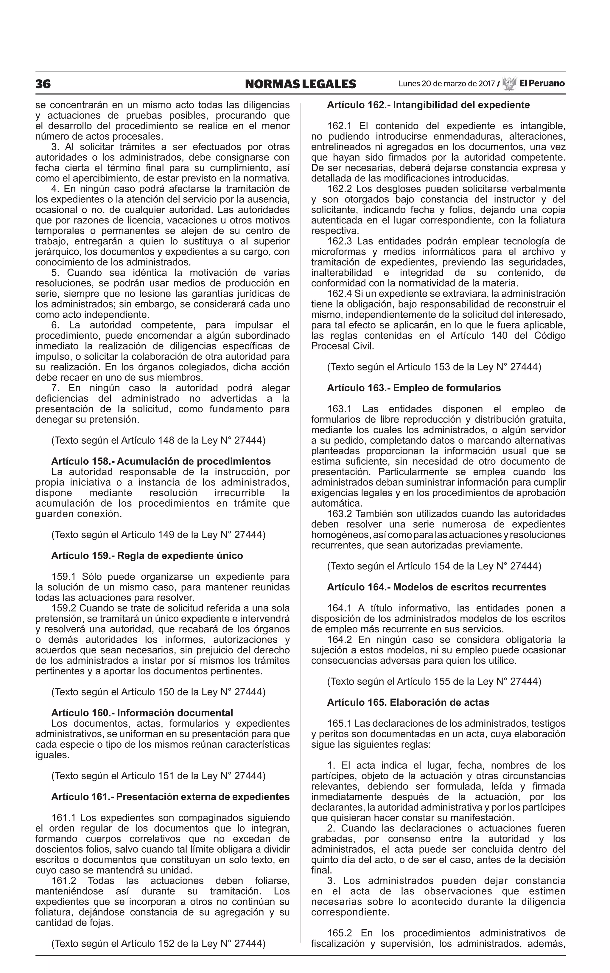 36 NORMAS LEGALES Lunes 20 de marzo de 2017 / El Peruano
se concentrarán en un mismo acto todas las diligencias
y actuaciones de pruebas posibles, procurando que
el desarrollo del procedimiento se realice en el menor
número de actos procesales.
3. Al solicitar trámites a ser efectuados por otras
autoridades o los administrados, debe consignarse con
fecha cierta el término final para su cumplimiento, así
como el apercibimiento, de estar previsto en la normativa.
4. En ningún caso podrá afectarse la tramitación de
los expedientes o la atención del servicio por la ausencia,
ocasional o no, de cualquier autoridad. Las autoridades
que por razones de licencia, vacaciones u otros motivos
temporales o permanentes se alejen de su centro de
trabajo, entregarán a quien lo sustituya o al superior
jerárquico, los documentos y expedientes a su cargo, con
conocimiento de los administrados.
5. Cuando sea idéntica la motivación de varias
resoluciones, se podrán usar medios de producción en
serie, siempre que no lesione las garantías jurídicas de
los administrados; sin embargo, se considerará cada uno
como acto independiente.
6. La autoridad competente, para impulsar el
procedimiento, puede encomendar a algún subordinado
inmediato la realización de diligencias específicas de
impulso, o solicitar la colaboración de otra autoridad para
su realización. En los órganos colegiados, dicha acción
debe recaer en uno de sus miembros.
7. En ningún caso la autoridad podrá alegar
deficiencias del administrado no advertidas a la
presentación de la solicitud, como fundamento para
denegar su pretensión.
(Texto según el Artículo 148 de la Ley N° 27444)
Artículo 158.- Acumulación de procedimientos
La autoridad responsable de la instrucción, por
propia iniciativa o a instancia de los administrados,
dispone mediante resolución irrecurrible la
acumulación de los procedimientos en trámite que
guarden conexión.
(Texto según el Artículo 149 de la Ley N° 27444)
Artículo 159.- Regla de expediente único
159.1 Sólo puede organizarse un expediente para
la solución de un mismo caso, para mantener reunidas
todas las actuaciones para resolver.
159.2 Cuando se trate de solicitud referida a una sola
pretensión, se tramitará un único expediente e intervendrá
y resolverá una autoridad, que recabará de los órganos
o demás autoridades los informes, autorizaciones y
acuerdos que sean necesarios, sin prejuicio del derecho
de los administrados a instar por sí mismos los trámites
pertinentes y a aportar los documentos pertinentes.
(Texto según el Artículo 150 de la Ley N° 27444)
Artículo 160.- Información documental
Los documentos, actas, formularios y expedientes
administrativos, se uniforman en su presentación para que
cada especie o tipo de los mismos reúnan características
iguales.
(Texto según el Artículo 151 de la Ley N° 27444)
Artículo 161.- Presentación externa de expedientes
161.1 Los expedientes son compaginados siguiendo
el orden regular de los documentos que lo integran,
formando cuerpos correlativos que no excedan de
doscientos folios, salvo cuando tal límite obligara a dividir
escritos o documentos que constituyan un solo texto, en
cuyo caso se mantendrá su unidad.
161.2 Todas las actuaciones deben foliarse,
manteniéndose así durante su tramitación. Los
expedientes que se incorporan a otros no continúan su
foliatura, dejándose constancia de su agregación y su
cantidad de fojas.
(Texto según el Artículo 152 de la Ley N° 27444)
Artículo 162.- Intangibilidad del expediente
162.1 El contenido del expediente es intangible,
no pudiendo introducirse enmendaduras, alteraciones,
entrelineados ni agregados en los documentos, una vez
que hayan sido firmados por la autoridad competente.
De ser necesarias, deberá dejarse constancia expresa y
detallada de las modificaciones introducidas.
162.2 Los desgloses pueden solicitarse verbalmente
y son otorgados bajo constancia del instructor y del
solicitante, indicando fecha y folios, dejando una copia
autenticada en el lugar correspondiente, con la foliatura
respectiva.
162.3 Las entidades podrán emplear tecnología de
microformas y medios informáticos para el archivo y
tramitación de expedientes, previendo las seguridades,
inalterabilidad e integridad de su contenido, de
conformidad con la normatividad de la materia.
162.4 Si un expediente se extraviara, la administración
tiene la obligación, bajo responsabilidad de reconstruir el
mismo, independientemente de la solicitud del interesado,
para tal efecto se aplicarán, en lo que le fuera aplicable,
las reglas contenidas en el Artículo 140 del Código
Procesal Civil.
(Texto según el Artículo 153 de la Ley N° 27444)
Artículo 163.- Empleo de formularios
163.1 Las entidades disponen el empleo de
formularios de libre reproducción y distribución gratuita,
mediante los cuales los administrados, o algún servidor
a su pedido, completando datos o marcando alternativas
planteadas proporcionan la información usual que se
estima suficiente, sin necesidad de otro documento de
presentación. Particularmente se emplea cuando los
administrados deban suministrar información para cumplir
exigencias legales y en los procedimientos de aprobación
automática.
163.2 También son utilizados cuando las autoridades
deben resolver una serie numerosa de expedientes
homogéneos,asícomoparalasactuacionesyresoluciones
recurrentes, que sean autorizadas previamente.
(Texto según el Artículo 154 de la Ley N° 27444)
Artículo 164.- Modelos de escritos recurrentes
164.1 A título informativo, las entidades ponen a
disposición de los administrados modelos de los escritos
de empleo más recurrente en sus servicios.
164.2 En ningún caso se considera obligatoria la
sujeción a estos modelos, ni su empleo puede ocasionar
consecuencias adversas para quien los utilice.
(Texto según el Artículo 155 de la Ley N° 27444)
Artículo 165. Elaboración de actas
165.1 Las declaraciones de los administrados, testigos
y peritos son documentadas en un acta, cuya elaboración
sigue las siguientes reglas:
1. El acta indica el lugar, fecha, nombres de los
partícipes, objeto de la actuación y otras circunstancias
relevantes, debiendo ser formulada, leída y firmada
inmediatamente después de la actuación, por los
declarantes, la autoridad administrativa y por los partícipes
que quisieran hacer constar su manifestación.
2. Cuando las declaraciones o actuaciones fueren
grabadas, por consenso entre la autoridad y los
administrados, el acta puede ser concluida dentro del
quinto día del acto, o de ser el caso, antes de la decisión
final.
3. Los administrados pueden dejar constancia
en el acta de las observaciones que estimen
necesarias sobre lo acontecido durante la diligencia
correspondiente.
165.2 En los procedimientos administrativos de
fiscalización y supervisión, los administrados, además,
 