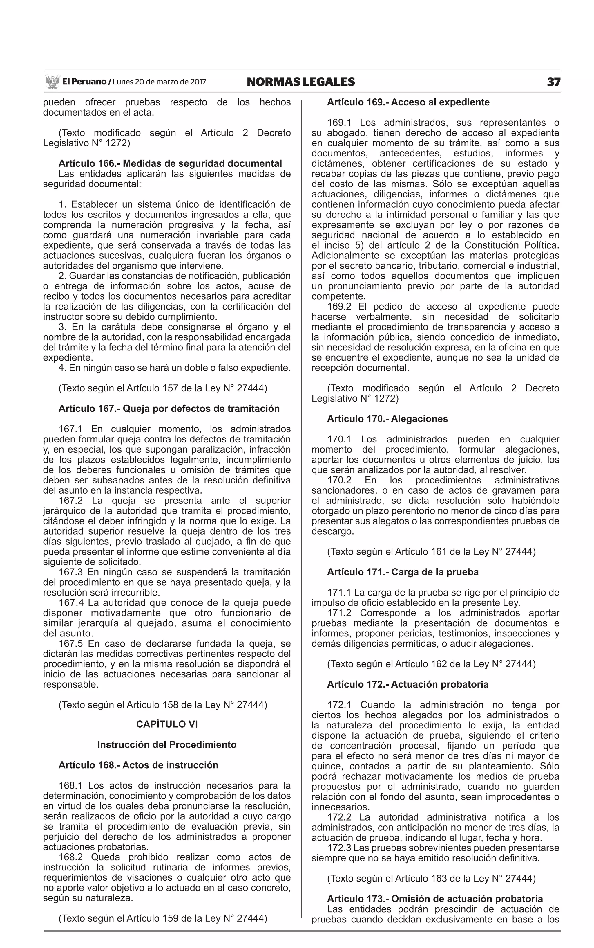 37NORMAS LEGALESLunes 20 de marzo de 2017El Peruano /
pueden ofrecer pruebas respecto de los hechos
documentados en el acta.
(Texto modificado según el Artículo 2 Decreto
Legislativo N° 1272)
Artículo 166.- Medidas de seguridad documental
Las entidades aplicarán las siguientes medidas de
seguridad documental:
1. Establecer un sistema único de identificación de
todos los escritos y documentos ingresados a ella, que
comprenda la numeración progresiva y la fecha, así
como guardará una numeración invariable para cada
expediente, que será conservada a través de todas las
actuaciones sucesivas, cualquiera fueran los órganos o
autoridades del organismo que interviene.
2. Guardar las constancias de notificación, publicación
o entrega de información sobre los actos, acuse de
recibo y todos los documentos necesarios para acreditar
la realización de las diligencias, con la certificación del
instructor sobre su debido cumplimiento.
3. En la carátula debe consignarse el órgano y el
nombre de la autoridad, con la responsabilidad encargada
del trámite y la fecha del término final para la atención del
expediente.
4. En ningún caso se hará un doble o falso expediente.
(Texto según el Artículo 157 de la Ley N° 27444)
Artículo 167.- Queja por defectos de tramitación
167.1 En cualquier momento, los administrados
pueden formular queja contra los defectos de tramitación
y, en especial, los que supongan paralización, infracción
de los plazos establecidos legalmente, incumplimiento
de los deberes funcionales u omisión de trámites que
deben ser subsanados antes de la resolución definitiva
del asunto en la instancia respectiva.
167.2 La queja se presenta ante el superior
jerárquico de la autoridad que tramita el procedimiento,
citándose el deber infringido y la norma que lo exige. La
autoridad superior resuelve la queja dentro de los tres
días siguientes, previo traslado al quejado, a fin de que
pueda presentar el informe que estime conveniente al día
siguiente de solicitado.
167.3 En ningún caso se suspenderá la tramitación
del procedimiento en que se haya presentado queja, y la
resolución será irrecurrible.
167.4 La autoridad que conoce de la queja puede
disponer motivadamente que otro funcionario de
similar jerarquía al quejado, asuma el conocimiento
del asunto.
167.5 En caso de declararse fundada la queja, se
dictarán las medidas correctivas pertinentes respecto del
procedimiento, y en la misma resolución se dispondrá el
inicio de las actuaciones necesarias para sancionar al
responsable.
(Texto según el Artículo 158 de la Ley N° 27444)
CAPÍTULO VI
Instrucción del Procedimiento
Artículo 168.- Actos de instrucción
168.1 Los actos de instrucción necesarios para la
determinación, conocimiento y comprobación de los datos
en virtud de los cuales deba pronunciarse la resolución,
serán realizados de oficio por la autoridad a cuyo cargo
se tramita el procedimiento de evaluación previa, sin
perjuicio del derecho de los administrados a proponer
actuaciones probatorias.
168.2 Queda prohibido realizar como actos de
instrucción la solicitud rutinaria de informes previos,
requerimientos de visaciones o cualquier otro acto que
no aporte valor objetivo a lo actuado en el caso concreto,
según su naturaleza.
(Texto según el Artículo 159 de la Ley N° 27444)
Artículo 169.- Acceso al expediente
169.1 Los administrados, sus representantes o
su abogado, tienen derecho de acceso al expediente
en cualquier momento de su trámite, así como a sus
documentos, antecedentes, estudios, informes y
dictámenes, obtener certificaciones de su estado y
recabar copias de las piezas que contiene, previo pago
del costo de las mismas. Sólo se exceptúan aquellas
actuaciones, diligencias, informes o dictámenes que
contienen información cuyo conocimiento pueda afectar
su derecho a la intimidad personal o familiar y las que
expresamente se excluyan por ley o por razones de
seguridad nacional de acuerdo a lo establecido en
el inciso 5) del artículo 2 de la Constitución Política.
Adicionalmente se exceptúan las materias protegidas
por el secreto bancario, tributario, comercial e industrial,
así como todos aquellos documentos que impliquen
un pronunciamiento previo por parte de la autoridad
competente.
169.2 El pedido de acceso al expediente puede
hacerse verbalmente, sin necesidad de solicitarlo
mediante el procedimiento de transparencia y acceso a
la información pública, siendo concedido de inmediato,
sin necesidad de resolución expresa, en la oficina en que
se encuentre el expediente, aunque no sea la unidad de
recepción documental.
(Texto modificado según el Artículo 2 Decreto
Legislativo N° 1272)
Artículo 170.- Alegaciones
170.1 Los administrados pueden en cualquier
momento del procedimiento, formular alegaciones,
aportar los documentos u otros elementos de juicio, los
que serán analizados por la autoridad, al resolver.
170.2 En los procedimientos administrativos
sancionadores, o en caso de actos de gravamen para
el administrado, se dicta resolución sólo habiéndole
otorgado un plazo perentorio no menor de cinco días para
presentar sus alegatos o las correspondientes pruebas de
descargo.
(Texto según el Artículo 161 de la Ley N° 27444)
Artículo 171.- Carga de la prueba
171.1 La carga de la prueba se rige por el principio de
impulso de oficio establecido en la presente Ley.
171.2 Corresponde a los administrados aportar
pruebas mediante la presentación de documentos e
informes, proponer pericias, testimonios, inspecciones y
demás diligencias permitidas, o aducir alegaciones.
(Texto según el Artículo 162 de la Ley N° 27444)
Artículo 172.- Actuación probatoria
172.1 Cuando la administración no tenga por
ciertos los hechos alegados por los administrados o
la naturaleza del procedimiento lo exija, la entidad
dispone la actuación de prueba, siguiendo el criterio
de concentración procesal, fijando un período que
para el efecto no será menor de tres días ni mayor de
quince, contados a partir de su planteamiento. Sólo
podrá rechazar motivadamente los medios de prueba
propuestos por el administrado, cuando no guarden
relación con el fondo del asunto, sean improcedentes o
innecesarios.
172.2 La autoridad administrativa notifica a los
administrados, con anticipación no menor de tres días, la
actuación de prueba, indicando el lugar, fecha y hora.
172.3 Las pruebas sobrevinientes pueden presentarse
siempre que no se haya emitido resolución definitiva.
(Texto según el Artículo 163 de la Ley N° 27444)
Artículo 173.- Omisión de actuación probatoria
Las entidades podrán prescindir de actuación de
pruebas cuando decidan exclusivamente en base a los
 