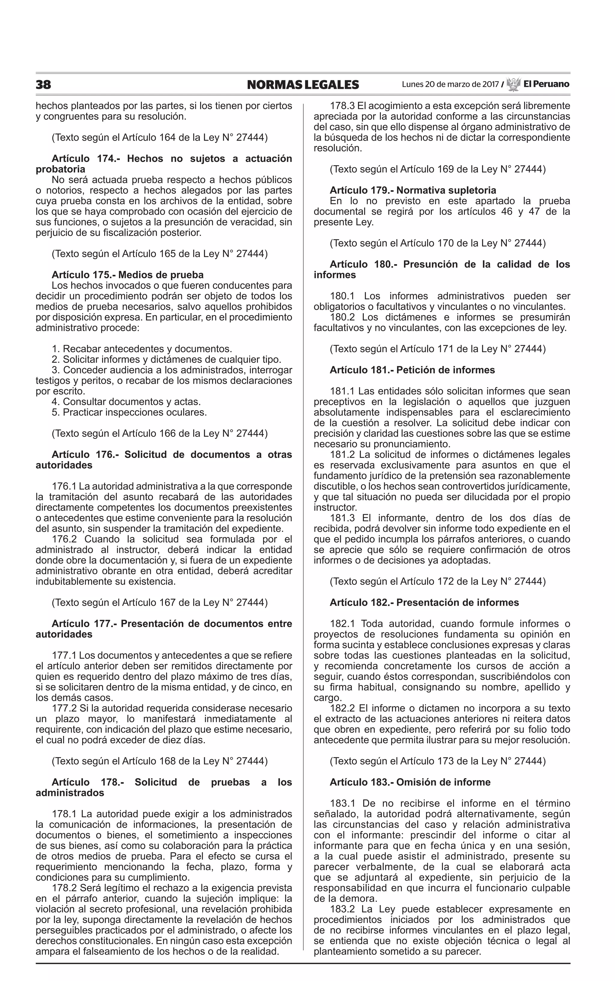 38 NORMAS LEGALES Lunes 20 de marzo de 2017 / El Peruano
hechos planteados por las partes, si los tienen por ciertos
y congruentes para su resolución.
(Texto según el Artículo 164 de la Ley N° 27444)
Artículo 174.- Hechos no sujetos a actuación
probatoria
No será actuada prueba respecto a hechos públicos
o notorios, respecto a hechos alegados por las partes
cuya prueba consta en los archivos de la entidad, sobre
los que se haya comprobado con ocasión del ejercicio de
sus funciones, o sujetos a la presunción de veracidad, sin
perjuicio de su fiscalización posterior.
(Texto según el Artículo 165 de la Ley N° 27444)
Artículo 175.- Medios de prueba
Los hechos invocados o que fueren conducentes para
decidir un procedimiento podrán ser objeto de todos los
medios de prueba necesarios, salvo aquellos prohibidos
por disposición expresa. En particular, en el procedimiento
administrativo procede:
1. Recabar antecedentes y documentos.
2. Solicitar informes y dictámenes de cualquier tipo.
3. Conceder audiencia a los administrados, interrogar
testigos y peritos, o recabar de los mismos declaraciones
por escrito.
4. Consultar documentos y actas.
5. Practicar inspecciones oculares.
(Texto según el Artículo 166 de la Ley N° 27444)
Artículo 176.- Solicitud de documentos a otras
autoridades
176.1 La autoridad administrativa a la que corresponde
la tramitación del asunto recabará de las autoridades
directamente competentes los documentos preexistentes
o antecedentes que estime conveniente para la resolución
del asunto, sin suspender la tramitación del expediente.
176.2 Cuando la solicitud sea formulada por el
administrado al instructor, deberá indicar la entidad
donde obre la documentación y, si fuera de un expediente
administrativo obrante en otra entidad, deberá acreditar
indubitablemente su existencia.
(Texto según el Artículo 167 de la Ley N° 27444)
Artículo 177.- Presentación de documentos entre
autoridades
177.1 Los documentos y antecedentes a que se refiere
el artículo anterior deben ser remitidos directamente por
quien es requerido dentro del plazo máximo de tres días,
si se solicitaren dentro de la misma entidad, y de cinco, en
los demás casos.
177.2 Si la autoridad requerida considerase necesario
un plazo mayor, lo manifestará inmediatamente al
requirente, con indicación del plazo que estime necesario,
el cual no podrá exceder de diez días.
(Texto según el Artículo 168 de la Ley N° 27444)
Artículo 178.- Solicitud de pruebas a los
administrados
178.1 La autoridad puede exigir a los administrados
la comunicación de informaciones, la presentación de
documentos o bienes, el sometimiento a inspecciones
de sus bienes, así como su colaboración para la práctica
de otros medios de prueba. Para el efecto se cursa el
requerimiento mencionando la fecha, plazo, forma y
condiciones para su cumplimiento.
178.2 Será legítimo el rechazo a la exigencia prevista
en el párrafo anterior, cuando la sujeción implique: la
violación al secreto profesional, una revelación prohibida
por la ley, suponga directamente la revelación de hechos
perseguibles practicados por el administrado, o afecte los
derechos constitucionales. En ningún caso esta excepción
ampara el falseamiento de los hechos o de la realidad.
178.3 El acogimiento a esta excepción será libremente
apreciada por la autoridad conforme a las circunstancias
del caso, sin que ello dispense al órgano administrativo de
la búsqueda de los hechos ni de dictar la correspondiente
resolución.
(Texto según el Artículo 169 de la Ley N° 27444)
Artículo 179.- Normativa supletoria
En lo no previsto en este apartado la prueba
documental se regirá por los artículos 46 y 47 de la
presente Ley.
(Texto según el Artículo 170 de la Ley N° 27444)
Artículo 180.- Presunción de la calidad de los
informes
180.1 Los informes administrativos pueden ser
obligatorios o facultativos y vinculantes o no vinculantes.
180.2 Los dictámenes e informes se presumirán
facultativos y no vinculantes, con las excepciones de ley.
(Texto según el Artículo 171 de la Ley N° 27444)
Artículo 181.- Petición de informes
181.1 Las entidades sólo solicitan informes que sean
preceptivos en la legislación o aquellos que juzguen
absolutamente indispensables para el esclarecimiento
de la cuestión a resolver. La solicitud debe indicar con
precisión y claridad las cuestiones sobre las que se estime
necesario su pronunciamiento.
181.2 La solicitud de informes o dictámenes legales
es reservada exclusivamente para asuntos en que el
fundamento jurídico de la pretensión sea razonablemente
discutible, o los hechos sean controvertidos jurídicamente,
y que tal situación no pueda ser dilucidada por el propio
instructor.
181.3 El informante, dentro de los dos días de
recibida, podrá devolver sin informe todo expediente en el
que el pedido incumpla los párrafos anteriores, o cuando
se aprecie que sólo se requiere confirmación de otros
informes o de decisiones ya adoptadas.
(Texto según el Artículo 172 de la Ley N° 27444)
Artículo 182.- Presentación de informes
182.1 Toda autoridad, cuando formule informes o
proyectos de resoluciones fundamenta su opinión en
forma sucinta y establece conclusiones expresas y claras
sobre todas las cuestiones planteadas en la solicitud,
y recomienda concretamente los cursos de acción a
seguir, cuando éstos correspondan, suscribiéndolos con
su firma habitual, consignando su nombre, apellido y
cargo.
182.2 El informe o dictamen no incorpora a su texto
el extracto de las actuaciones anteriores ni reitera datos
que obren en expediente, pero referirá por su folio todo
antecedente que permita ilustrar para su mejor resolución.
(Texto según el Artículo 173 de la Ley N° 27444)
Artículo 183.- Omisión de informe
183.1 De no recibirse el informe en el término
señalado, la autoridad podrá alternativamente, según
las circunstancias del caso y relación administrativa
con el informante: prescindir del informe o citar al
informante para que en fecha única y en una sesión,
a la cual puede asistir el administrado, presente su
parecer verbalmente, de la cual se elaborará acta
que se adjuntará al expediente, sin perjuicio de la
responsabilidad en que incurra el funcionario culpable
de la demora.
183.2 La Ley puede establecer expresamente en
procedimientos iniciados por los administrados que
de no recibirse informes vinculantes en el plazo legal,
se entienda que no existe objeción técnica o legal al
planteamiento sometido a su parecer.
 