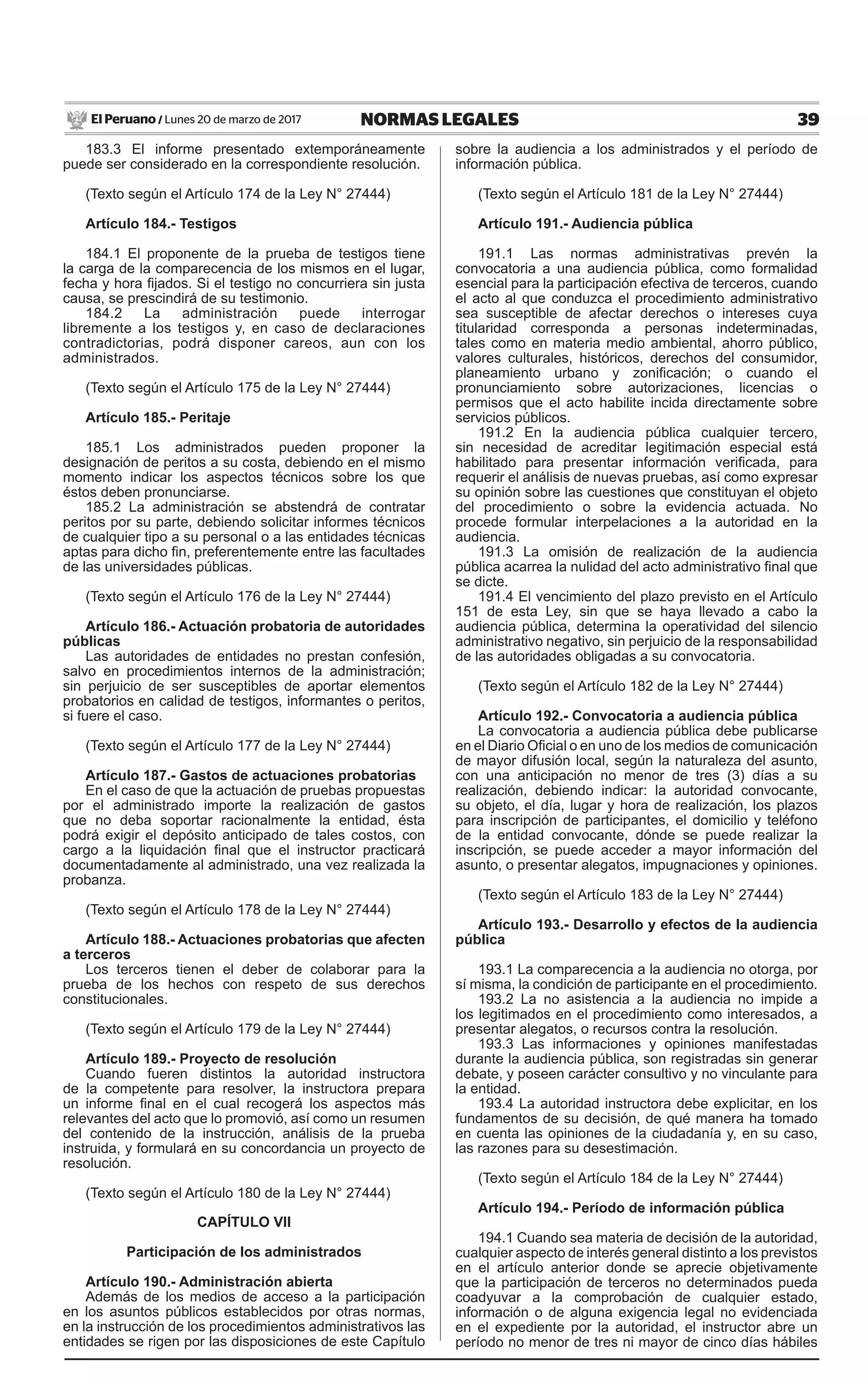 39NORMAS LEGALESLunes 20 de marzo de 2017El Peruano /
183.3 El informe presentado extemporáneamente
puede ser considerado en la correspondiente resolución.
(Texto según el Artículo 174 de la Ley N° 27444)
Artículo 184.- Testigos
184.1 El proponente de la prueba de testigos tiene
la carga de la comparecencia de los mismos en el lugar,
fecha y hora fijados. Si el testigo no concurriera sin justa
causa, se prescindirá de su testimonio.
184.2 La administración puede interrogar
libremente a los testigos y, en caso de declaraciones
contradictorias, podrá disponer careos, aun con los
administrados.
(Texto según el Artículo 175 de la Ley N° 27444)
Artículo 185.- Peritaje
185.1 Los administrados pueden proponer la
designación de peritos a su costa, debiendo en el mismo
momento indicar los aspectos técnicos sobre los que
éstos deben pronunciarse.
185.2 La administración se abstendrá de contratar
peritos por su parte, debiendo solicitar informes técnicos
de cualquier tipo a su personal o a las entidades técnicas
aptas para dicho fin, preferentemente entre las facultades
de las universidades públicas.
(Texto según el Artículo 176 de la Ley N° 27444)
Artículo 186.- Actuación probatoria de autoridades
públicas
Las autoridades de entidades no prestan confesión,
salvo en procedimientos internos de la administración;
sin perjuicio de ser susceptibles de aportar elementos
probatorios en calidad de testigos, informantes o peritos,
si fuere el caso.
(Texto según el Artículo 177 de la Ley N° 27444)
Artículo 187.- Gastos de actuaciones probatorias
En el caso de que la actuación de pruebas propuestas
por el administrado importe la realización de gastos
que no deba soportar racionalmente la entidad, ésta
podrá exigir el depósito anticipado de tales costos, con
cargo a la liquidación final que el instructor practicará
documentadamente al administrado, una vez realizada la
probanza.
(Texto según el Artículo 178 de la Ley N° 27444)
Artículo 188.- Actuaciones probatorias que afecten
a terceros
Los terceros tienen el deber de colaborar para la
prueba de los hechos con respeto de sus derechos
constitucionales.
(Texto según el Artículo 179 de la Ley N° 27444)
Artículo 189.- Proyecto de resolución
Cuando fueren distintos la autoridad instructora
de la competente para resolver, la instructora prepara
un informe final en el cual recogerá los aspectos más
relevantes del acto que lo promovió, así como un resumen
del contenido de la instrucción, análisis de la prueba
instruida, y formulará en su concordancia un proyecto de
resolución.
(Texto según el Artículo 180 de la Ley N° 27444)
CAPÍTULO VII
Participación de los administrados
Artículo 190.- Administración abierta
Además de los medios de acceso a la participación
en los asuntos públicos establecidos por otras normas,
en la instrucción de los procedimientos administrativos las
entidades se rigen por las disposiciones de este Capítulo
sobre la audiencia a los administrados y el período de
información pública.
(Texto según el Artículo 181 de la Ley N° 27444)
Artículo 191.- Audiencia pública
191.1 Las normas administrativas prevén la
convocatoria a una audiencia pública, como formalidad
esencial para la participación efectiva de terceros, cuando
el acto al que conduzca el procedimiento administrativo
sea susceptible de afectar derechos o intereses cuya
titularidad corresponda a personas indeterminadas,
tales como en materia medio ambiental, ahorro público,
valores culturales, históricos, derechos del consumidor,
planeamiento urbano y zonificación; o cuando el
pronunciamiento sobre autorizaciones, licencias o
permisos que el acto habilite incida directamente sobre
servicios públicos.
191.2 En la audiencia pública cualquier tercero,
sin necesidad de acreditar legitimación especial está
habilitado para presentar información verificada, para
requerir el análisis de nuevas pruebas, así como expresar
su opinión sobre las cuestiones que constituyan el objeto
del procedimiento o sobre la evidencia actuada. No
procede formular interpelaciones a la autoridad en la
audiencia.
191.3 La omisión de realización de la audiencia
pública acarrea la nulidad del acto administrativo final que
se dicte.
191.4 El vencimiento del plazo previsto en el Artículo
151 de esta Ley, sin que se haya llevado a cabo la
audiencia pública, determina la operatividad del silencio
administrativo negativo, sin perjuicio de la responsabilidad
de las autoridades obligadas a su convocatoria.
(Texto según el Artículo 182 de la Ley N° 27444)
Artículo 192.- Convocatoria a audiencia pública
La convocatoria a audiencia pública debe publicarse
en el Diario Oficial o en uno de los medios de comunicación
de mayor difusión local, según la naturaleza del asunto,
con una anticipación no menor de tres (3) días a su
realización, debiendo indicar: la autoridad convocante,
su objeto, el día, lugar y hora de realización, los plazos
para inscripción de participantes, el domicilio y teléfono
de la entidad convocante, dónde se puede realizar la
inscripción, se puede acceder a mayor información del
asunto, o presentar alegatos, impugnaciones y opiniones.
(Texto según el Artículo 183 de la Ley N° 27444)
Artículo 193.- Desarrollo y efectos de la audiencia
pública
193.1 La comparecencia a la audiencia no otorga, por
sí misma, la condición de participante en el procedimiento.
193.2 La no asistencia a la audiencia no impide a
los legitimados en el procedimiento como interesados, a
presentar alegatos, o recursos contra la resolución.
193.3 Las informaciones y opiniones manifestadas
durante la audiencia pública, son registradas sin generar
debate, y poseen carácter consultivo y no vinculante para
la entidad.
193.4 La autoridad instructora debe explicitar, en los
fundamentos de su decisión, de qué manera ha tomado
en cuenta las opiniones de la ciudadanía y, en su caso,
las razones para su desestimación.
(Texto según el Artículo 184 de la Ley N° 27444)
Artículo 194.- Período de información pública
194.1 Cuando sea materia de decisión de la autoridad,
cualquier aspecto de interés general distinto a los previstos
en el artículo anterior donde se aprecie objetivamente
que la participación de terceros no determinados pueda
coadyuvar a la comprobación de cualquier estado,
información o de alguna exigencia legal no evidenciada
en el expediente por la autoridad, el instructor abre un
período no menor de tres ni mayor de cinco días hábiles
 
