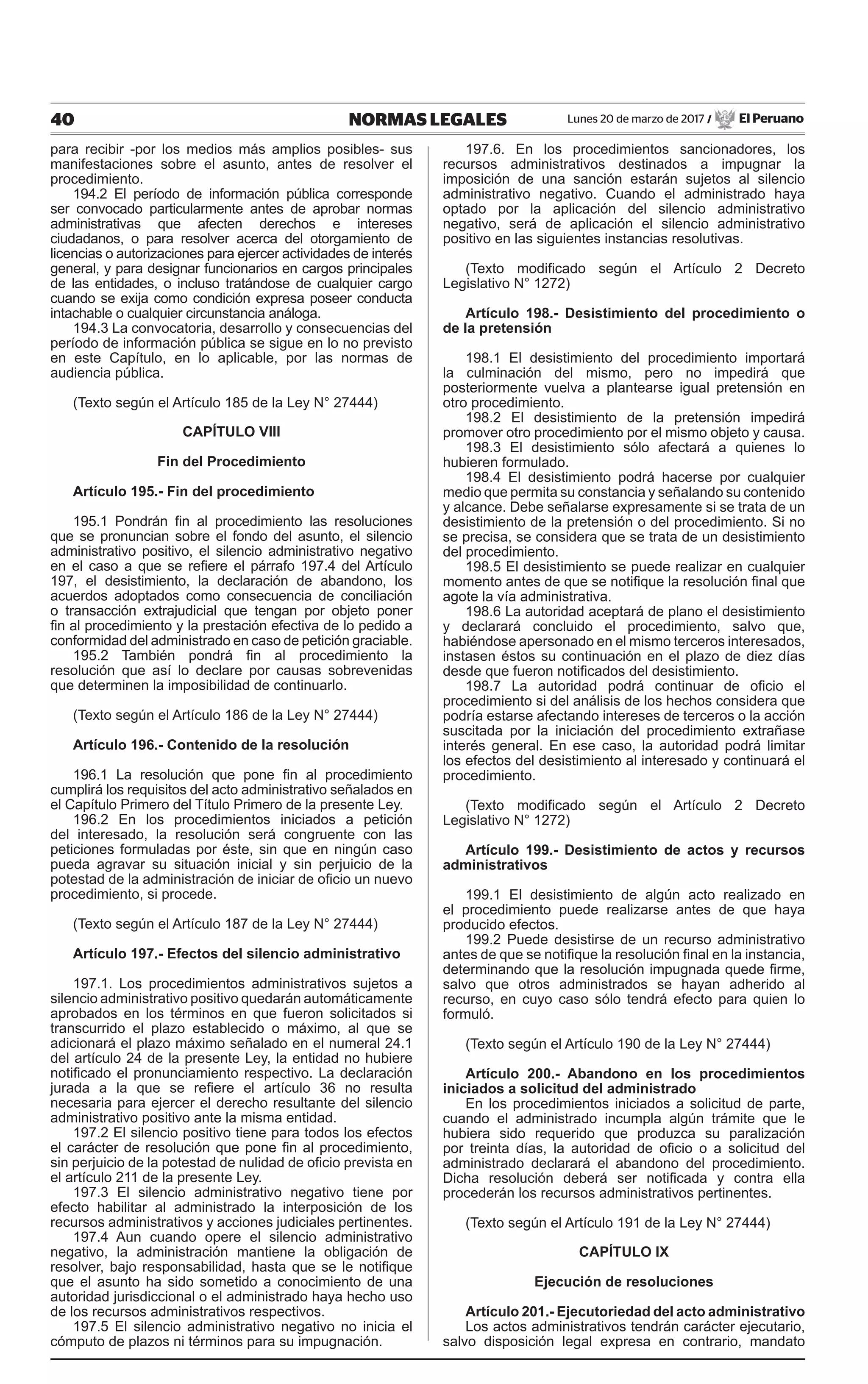 40 NORMAS LEGALES Lunes 20 de marzo de 2017 / El Peruano
para recibir -por los medios más amplios posibles- sus
manifestaciones sobre el asunto, antes de resolver el
procedimiento.
194.2 El período de información pública corresponde
ser convocado particularmente antes de aprobar normas
administrativas que afecten derechos e intereses
ciudadanos, o para resolver acerca del otorgamiento de
licencias o autorizaciones para ejercer actividades de interés
general, y para designar funcionarios en cargos principales
de las entidades, o incluso tratándose de cualquier cargo
cuando se exija como condición expresa poseer conducta
intachable o cualquier circunstancia análoga.
194.3 La convocatoria, desarrollo y consecuencias del
período de información pública se sigue en lo no previsto
en este Capítulo, en lo aplicable, por las normas de
audiencia pública.
(Texto según el Artículo 185 de la Ley N° 27444)
CAPÍTULO VIII
Fin del Procedimiento
Artículo 195.- Fin del procedimiento
195.1 Pondrán fin al procedimiento las resoluciones
que se pronuncian sobre el fondo del asunto, el silencio
administrativo positivo, el silencio administrativo negativo
en el caso a que se refiere el párrafo 197.4 del Artículo
197, el desistimiento, la declaración de abandono, los
acuerdos adoptados como consecuencia de conciliación
o transacción extrajudicial que tengan por objeto poner
fin al procedimiento y la prestación efectiva de lo pedido a
conformidad del administrado en caso de petición graciable.
195.2 También pondrá fin al procedimiento la
resolución que así lo declare por causas sobrevenidas
que determinen la imposibilidad de continuarlo.
(Texto según el Artículo 186 de la Ley N° 27444)
Artículo 196.- Contenido de la resolución
196.1 La resolución que pone fin al procedimiento
cumplirá los requisitos del acto administrativo señalados en
el Capítulo Primero del Título Primero de la presente Ley.
196.2 En los procedimientos iniciados a petición
del interesado, la resolución será congruente con las
peticiones formuladas por éste, sin que en ningún caso
pueda agravar su situación inicial y sin perjuicio de la
potestad de la administración de iniciar de oficio un nuevo
procedimiento, si procede.
(Texto según el Artículo 187 de la Ley N° 27444)
Artículo 197.- Efectos del silencio administrativo
197.1. Los procedimientos administrativos sujetos a
silencio administrativo positivo quedarán automáticamente
aprobados en los términos en que fueron solicitados si
transcurrido el plazo establecido o máximo, al que se
adicionará el plazo máximo señalado en el numeral 24.1
del artículo 24 de la presente Ley, la entidad no hubiere
notificado el pronunciamiento respectivo. La declaración
jurada a la que se refiere el artículo 36 no resulta
necesaria para ejercer el derecho resultante del silencio
administrativo positivo ante la misma entidad.
197.2 El silencio positivo tiene para todos los efectos
el carácter de resolución que pone fin al procedimiento,
sin perjuicio de la potestad de nulidad de oficio prevista en
el artículo 211 de la presente Ley.
197.3 El silencio administrativo negativo tiene por
efecto habilitar al administrado la interposición de los
recursos administrativos y acciones judiciales pertinentes.
197.4 Aun cuando opere el silencio administrativo
negativo, la administración mantiene la obligación de
resolver, bajo responsabilidad, hasta que se le notifique
que el asunto ha sido sometido a conocimiento de una
autoridad jurisdiccional o el administrado haya hecho uso
de los recursos administrativos respectivos.
197.5 El silencio administrativo negativo no inicia el
cómputo de plazos ni términos para su impugnación.
197.6. En los procedimientos sancionadores, los
recursos administrativos destinados a impugnar la
imposición de una sanción estarán sujetos al silencio
administrativo negativo. Cuando el administrado haya
optado por la aplicación del silencio administrativo
negativo, será de aplicación el silencio administrativo
positivo en las siguientes instancias resolutivas.
(Texto modificado según el Artículo 2 Decreto
Legislativo N° 1272)
Artículo 198.- Desistimiento del procedimiento o
de la pretensión
198.1 El desistimiento del procedimiento importará
la culminación del mismo, pero no impedirá que
posteriormente vuelva a plantearse igual pretensión en
otro procedimiento.
198.2 El desistimiento de la pretensión impedirá
promover otro procedimiento por el mismo objeto y causa.
198.3 El desistimiento sólo afectará a quienes lo
hubieren formulado.
198.4 El desistimiento podrá hacerse por cualquier
medio que permita su constancia y señalando su contenido
y alcance. Debe señalarse expresamente si se trata de un
desistimiento de la pretensión o del procedimiento. Si no
se precisa, se considera que se trata de un desistimiento
del procedimiento.
198.5 El desistimiento se puede realizar en cualquier
momento antes de que se notifique la resolución final que
agote la vía administrativa.
198.6 La autoridad aceptará de plano el desistimiento
y declarará concluido el procedimiento, salvo que,
habiéndose apersonado en el mismo terceros interesados,
instasen éstos su continuación en el plazo de diez días
desde que fueron notificados del desistimiento.
198.7 La autoridad podrá continuar de oficio el
procedimiento si del análisis de los hechos considera que
podría estarse afectando intereses de terceros o la acción
suscitada por la iniciación del procedimiento extrañase
interés general. En ese caso, la autoridad podrá limitar
los efectos del desistimiento al interesado y continuará el
procedimiento.
(Texto modificado según el Artículo 2 Decreto
Legislativo N° 1272)
Artículo 199.- Desistimiento de actos y recursos
administrativos
199.1 El desistimiento de algún acto realizado en
el procedimiento puede realizarse antes de que haya
producido efectos.
199.2 Puede desistirse de un recurso administrativo
antes de que se notifique la resolución final en la instancia,
determinando que la resolución impugnada quede firme,
salvo que otros administrados se hayan adherido al
recurso, en cuyo caso sólo tendrá efecto para quien lo
formuló.
(Texto según el Artículo 190 de la Ley N° 27444)
Artículo 200.- Abandono en los procedimientos
iniciados a solicitud del administrado
En los procedimientos iniciados a solicitud de parte,
cuando el administrado incumpla algún trámite que le
hubiera sido requerido que produzca su paralización
por treinta días, la autoridad de oficio o a solicitud del
administrado declarará el abandono del procedimiento.
Dicha resolución deberá ser notificada y contra ella
procederán los recursos administrativos pertinentes.
(Texto según el Artículo 191 de la Ley N° 27444)
CAPÍTULO IX
Ejecución de resoluciones
Artículo 201.- Ejecutoriedad del acto administrativo
Los actos administrativos tendrán carácter ejecutario,
salvo disposición legal expresa en contrario, mandato
 