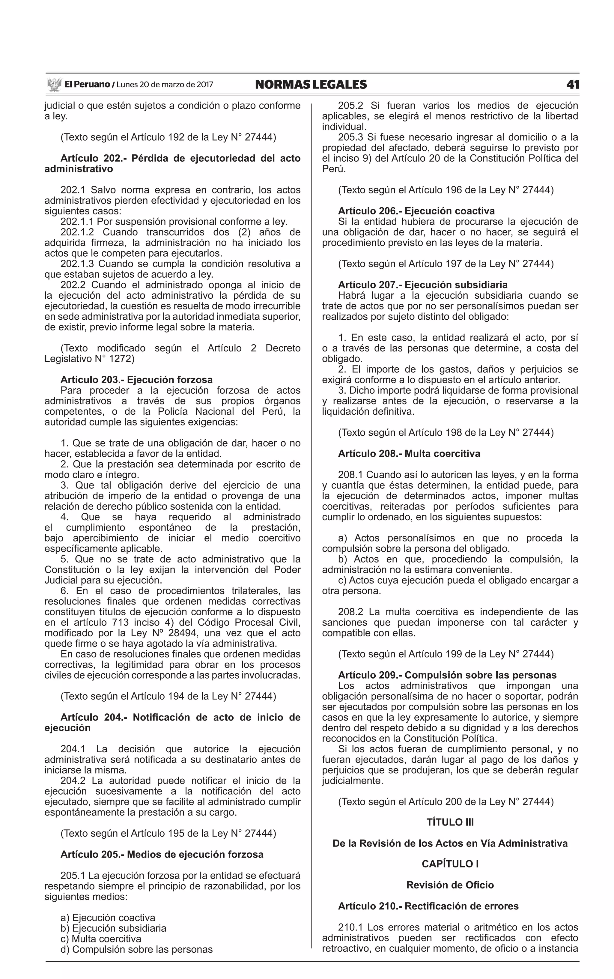 41NORMAS LEGALESLunes 20 de marzo de 2017El Peruano /
judicial o que estén sujetos a condición o plazo conforme
a ley.
(Texto según el Artículo 192 de la Ley N° 27444)
Artículo 202.- Pérdida de ejecutoriedad del acto
administrativo
202.1 Salvo norma expresa en contrario, los actos
administrativos pierden efectividad y ejecutoriedad en los
siguientes casos:
202.1.1 Por suspensión provisional conforme a ley.
202.1.2 Cuando transcurridos dos (2) años de
adquirida firmeza, la administración no ha iniciado los
actos que le competen para ejecutarlos.
202.1.3 Cuando se cumpla la condición resolutiva a
que estaban sujetos de acuerdo a ley.
202.2 Cuando el administrado oponga al inicio de
la ejecución del acto administrativo la pérdida de su
ejecutoriedad, la cuestión es resuelta de modo irrecurrible
en sede administrativa por la autoridad inmediata superior,
de existir, previo informe legal sobre la materia.
(Texto modificado según el Artículo 2 Decreto
Legislativo N° 1272)
Artículo 203.- Ejecución forzosa
Para proceder a la ejecución forzosa de actos
administrativos a través de sus propios órganos
competentes, o de la Policía Nacional del Perú, la
autoridad cumple las siguientes exigencias:
1. Que se trate de una obligación de dar, hacer o no
hacer, establecida a favor de la entidad.
2. Que la prestación sea determinada por escrito de
modo claro e íntegro.
3. Que tal obligación derive del ejercicio de una
atribución de imperio de la entidad o provenga de una
relación de derecho público sostenida con la entidad.
4. Que se haya requerido al administrado
el cumplimiento espontáneo de la prestación,
bajo apercibimiento de iniciar el medio coercitivo
específicamente aplicable.
5. Que no se trate de acto administrativo que la
Constitución o la ley exijan la intervención del Poder
Judicial para su ejecución.
6. En el caso de procedimientos trilaterales, las
resoluciones finales que ordenen medidas correctivas
constituyen títulos de ejecución conforme a lo dispuesto
en el artículo 713 inciso 4) del Código Procesal Civil,
modificado por la Ley Nº 28494, una vez que el acto
quede firme o se haya agotado la vía administrativa.
En caso de resoluciones finales que ordenen medidas
correctivas, la legitimidad para obrar en los procesos
civiles de ejecución corresponde a las partes involucradas.
(Texto según el Artículo 194 de la Ley N° 27444)
Artículo 204.- Notificación de acto de inicio de
ejecución
204.1 La decisión que autorice la ejecución
administrativa será notificada a su destinatario antes de
iniciarse la misma.
204.2 La autoridad puede notificar el inicio de la
ejecución sucesivamente a la notificación del acto
ejecutado, siempre que se facilite al administrado cumplir
espontáneamente la prestación a su cargo.
(Texto según el Artículo 195 de la Ley N° 27444)
Artículo 205.- Medios de ejecución forzosa
205.1 La ejecución forzosa por la entidad se efectuará
respetando siempre el principio de razonabilidad, por los
siguientes medios:
a) Ejecución coactiva
b) Ejecución subsidiaria
c) Multa coercitiva
d) Compulsión sobre las personas
205.2 Si fueran varios los medios de ejecución
aplicables, se elegirá el menos restrictivo de la libertad
individual.
205.3 Si fuese necesario ingresar al domicilio o a la
propiedad del afectado, deberá seguirse lo previsto por
el inciso 9) del Artículo 20 de la Constitución Política del
Perú.
(Texto según el Artículo 196 de la Ley N° 27444)
Artículo 206.- Ejecución coactiva
Si la entidad hubiera de procurarse la ejecución de
una obligación de dar, hacer o no hacer, se seguirá el
procedimiento previsto en las leyes de la materia.
(Texto según el Artículo 197 de la Ley N° 27444)
Artículo 207.- Ejecución subsidiaria
Habrá lugar a la ejecución subsidiaria cuando se
trate de actos que por no ser personalísimos puedan ser
realizados por sujeto distinto del obligado:
1. En este caso, la entidad realizará el acto, por sí
o a través de las personas que determine, a costa del
obligado.
2. El importe de los gastos, daños y perjuicios se
exigirá conforme a lo dispuesto en el artículo anterior.
3. Dicho importe podrá liquidarse de forma provisional
y realizarse antes de la ejecución, o reservarse a la
liquidación definitiva.
(Texto según el Artículo 198 de la Ley N° 27444)
Artículo 208.- Multa coercitiva
208.1 Cuando así lo autoricen las leyes, y en la forma
y cuantía que éstas determinen, la entidad puede, para
la ejecución de determinados actos, imponer multas
coercitivas, reiteradas por períodos suficientes para
cumplir lo ordenado, en los siguientes supuestos:
a) Actos personalísimos en que no proceda la
compulsión sobre la persona del obligado.
b) Actos en que, procediendo la compulsión, la
administración no la estimara conveniente.
c) Actos cuya ejecución pueda el obligado encargar a
otra persona.
208.2 La multa coercitiva es independiente de las
sanciones que puedan imponerse con tal carácter y
compatible con ellas.
(Texto según el Artículo 199 de la Ley N° 27444)
Artículo 209.- Compulsión sobre las personas
Los actos administrativos que impongan una
obligación personalísima de no hacer o soportar, podrán
ser ejecutados por compulsión sobre las personas en los
casos en que la ley expresamente lo autorice, y siempre
dentro del respeto debido a su dignidad y a los derechos
reconocidos en la Constitución Política.
Si los actos fueran de cumplimiento personal, y no
fueran ejecutados, darán lugar al pago de los daños y
perjuicios que se produjeran, los que se deberán regular
judicialmente.
(Texto según el Artículo 200 de la Ley N° 27444)
TÍTULO III
De la Revisión de los Actos en Vía Administrativa
CAPÍTULO I
Revisión de Oficio
Artículo 210.- Rectificación de errores
210.1 Los errores material o aritmético en los actos
administrativos pueden ser rectificados con efecto
retroactivo, en cualquier momento, de oficio o a instancia
 
