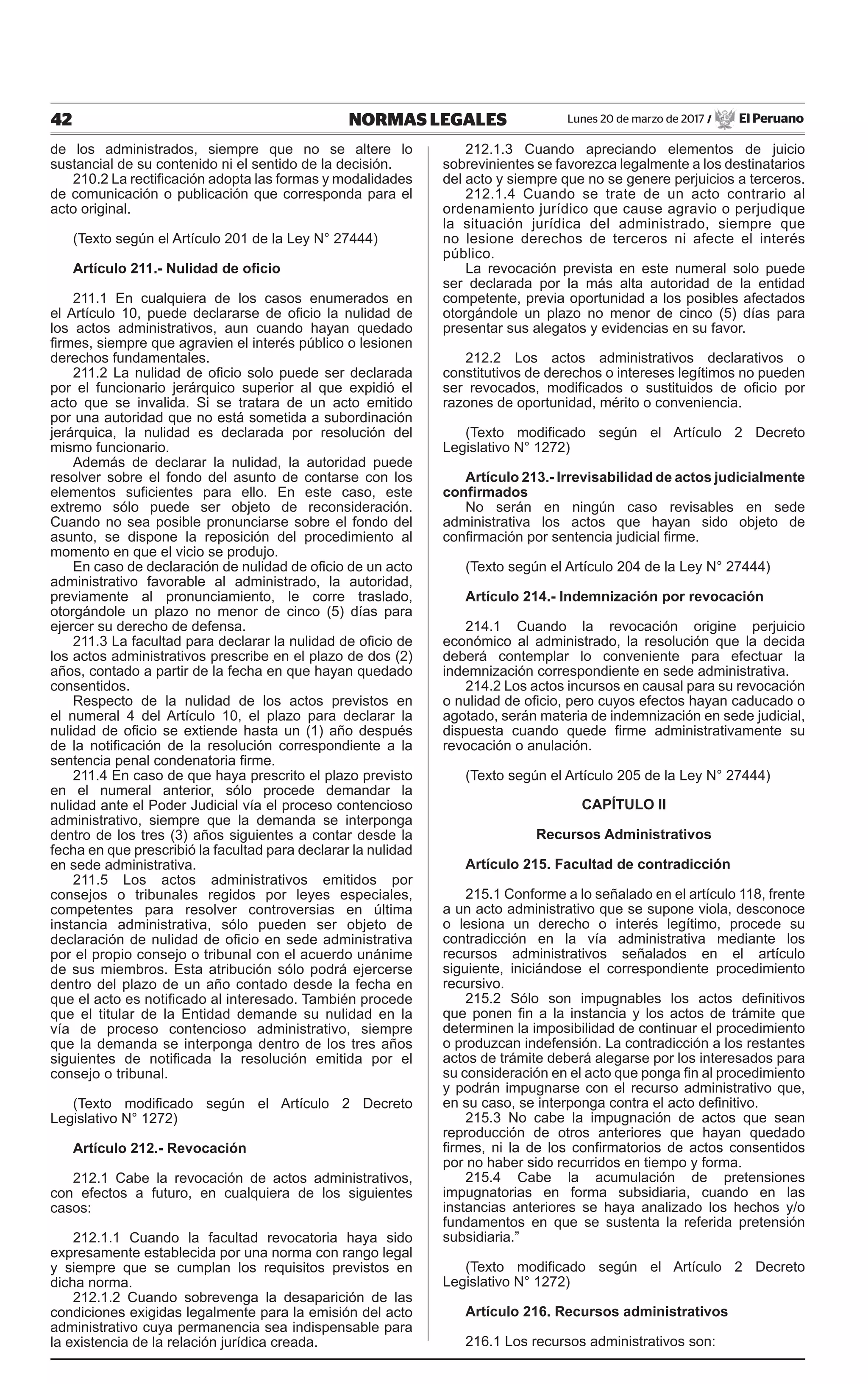 42 NORMAS LEGALES Lunes 20 de marzo de 2017 / El Peruano
de los administrados, siempre que no se altere lo
sustancial de su contenido ni el sentido de la decisión.
210.2 La rectificación adopta las formas y modalidades
de comunicación o publicación que corresponda para el
acto original.
(Texto según el Artículo 201 de la Ley N° 27444)
Artículo 211.- Nulidad de oficio
211.1 En cualquiera de los casos enumerados en
el Artículo 10, puede declararse de oficio la nulidad de
los actos administrativos, aun cuando hayan quedado
firmes, siempre que agravien el interés público o lesionen
derechos fundamentales.
211.2 La nulidad de oficio solo puede ser declarada
por el funcionario jerárquico superior al que expidió el
acto que se invalida. Si se tratara de un acto emitido
por una autoridad que no está sometida a subordinación
jerárquica, la nulidad es declarada por resolución del
mismo funcionario.
Además de declarar la nulidad, la autoridad puede
resolver sobre el fondo del asunto de contarse con los
elementos suficientes para ello. En este caso, este
extremo sólo puede ser objeto de reconsideración.
Cuando no sea posible pronunciarse sobre el fondo del
asunto, se dispone la reposición del procedimiento al
momento en que el vicio se produjo.
En caso de declaración de nulidad de oficio de un acto
administrativo favorable al administrado, la autoridad,
previamente al pronunciamiento, le corre traslado,
otorgándole un plazo no menor de cinco (5) días para
ejercer su derecho de defensa.
211.3 La facultad para declarar la nulidad de oficio de
los actos administrativos prescribe en el plazo de dos (2)
años, contado a partir de la fecha en que hayan quedado
consentidos.
Respecto de la nulidad de los actos previstos en
el numeral 4 del Artículo 10, el plazo para declarar la
nulidad de oficio se extiende hasta un (1) año después
de la notificación de la resolución correspondiente a la
sentencia penal condenatoria firme.
211.4 En caso de que haya prescrito el plazo previsto
en el numeral anterior, sólo procede demandar la
nulidad ante el Poder Judicial vía el proceso contencioso
administrativo, siempre que la demanda se interponga
dentro de los tres (3) años siguientes a contar desde la
fecha en que prescribió la facultad para declarar la nulidad
en sede administrativa.
211.5 Los actos administrativos emitidos por
consejos o tribunales regidos por leyes especiales,
competentes para resolver controversias en última
instancia administrativa, sólo pueden ser objeto de
declaración de nulidad de oficio en sede administrativa
por el propio consejo o tribunal con el acuerdo unánime
de sus miembros. Esta atribución sólo podrá ejercerse
dentro del plazo de un año contado desde la fecha en
que el acto es notificado al interesado. También procede
que el titular de la Entidad demande su nulidad en la
vía de proceso contencioso administrativo, siempre
que la demanda se interponga dentro de los tres años
siguientes de notificada la resolución emitida por el
consejo o tribunal.
(Texto modificado según el Artículo 2 Decreto
Legislativo N° 1272)
Artículo 212.- Revocación
212.1 Cabe la revocación de actos administrativos,
con efectos a futuro, en cualquiera de los siguientes
casos:
212.1.1 Cuando la facultad revocatoria haya sido
expresamente establecida por una norma con rango legal
y siempre que se cumplan los requisitos previstos en
dicha norma.
212.1.2 Cuando sobrevenga la desaparición de las
condiciones exigidas legalmente para la emisión del acto
administrativo cuya permanencia sea indispensable para
la existencia de la relación jurídica creada.
212.1.3 Cuando apreciando elementos de juicio
sobrevinientes se favorezca legalmente a los destinatarios
del acto y siempre que no se genere perjuicios a terceros.
212.1.4 Cuando se trate de un acto contrario al
ordenamiento jurídico que cause agravio o perjudique
la situación jurídica del administrado, siempre que
no lesione derechos de terceros ni afecte el interés
público.
La revocación prevista en este numeral solo puede
ser declarada por la más alta autoridad de la entidad
competente, previa oportunidad a los posibles afectados
otorgándole un plazo no menor de cinco (5) días para
presentar sus alegatos y evidencias en su favor.
212.2 Los actos administrativos declarativos o
constitutivos de derechos o intereses legítimos no pueden
ser revocados, modificados o sustituidos de oficio por
razones de oportunidad, mérito o conveniencia.
(Texto modificado según el Artículo 2 Decreto
Legislativo N° 1272)
Artículo 213.- lrrevisabilidad de actos judicialmente
confirmados
No serán en ningún caso revisables en sede
administrativa los actos que hayan sido objeto de
confirmación por sentencia judicial firme.
(Texto según el Artículo 204 de la Ley N° 27444)
Artículo 214.- Indemnización por revocación
214.1 Cuando la revocación origine perjuicio
económico al administrado, la resolución que la decida
deberá contemplar lo conveniente para efectuar la
indemnización correspondiente en sede administrativa.
214.2 Los actos incursos en causal para su revocación
o nulidad de oficio, pero cuyos efectos hayan caducado o
agotado, serán materia de indemnización en sede judicial,
dispuesta cuando quede firme administrativamente su
revocación o anulación.
(Texto según el Artículo 205 de la Ley N° 27444)
CAPÍTULO II
Recursos Administrativos
Artículo 215. Facultad de contradicción
215.1 Conforme a lo señalado en el artículo 118, frente
a un acto administrativo que se supone viola, desconoce
o lesiona un derecho o interés legítimo, procede su
contradicción en la vía administrativa mediante los
recursos administrativos señalados en el artículo
siguiente, iniciándose el correspondiente procedimiento
recursivo.
215.2 Sólo son impugnables los actos definitivos
que ponen fin a la instancia y los actos de trámite que
determinen la imposibilidad de continuar el procedimiento
o produzcan indefensión. La contradicción a los restantes
actos de trámite deberá alegarse por los interesados para
su consideración en el acto que ponga fin al procedimiento
y podrán impugnarse con el recurso administrativo que,
en su caso, se interponga contra el acto definitivo.
215.3 No cabe la impugnación de actos que sean
reproducción de otros anteriores que hayan quedado
firmes, ni la de los confirmatorios de actos consentidos
por no haber sido recurridos en tiempo y forma.
215.4 Cabe la acumulación de pretensiones
impugnatorias en forma subsidiaria, cuando en las
instancias anteriores se haya analizado los hechos y/o
fundamentos en que se sustenta la referida pretensión
subsidiaria.”
(Texto modificado según el Artículo 2 Decreto
Legislativo N° 1272)
Artículo 216. Recursos administrativos
216.1 Los recursos administrativos son:
 