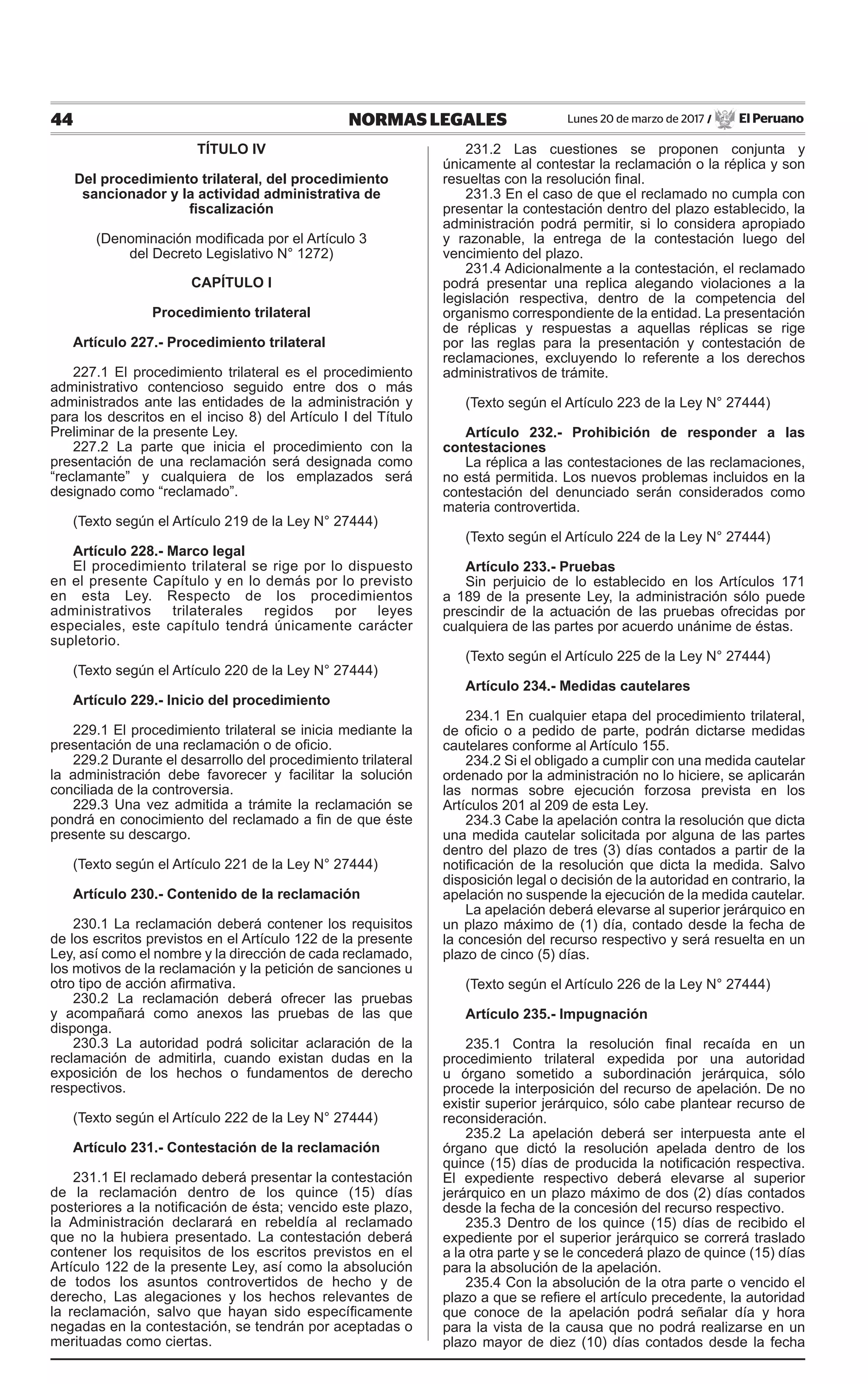 44 NORMAS LEGALES Lunes 20 de marzo de 2017 / El Peruano
TÍTULO IV
Del procedimiento trilateral, del procedimiento
sancionador y la actividad administrativa de
fiscalización
(Denominación modificada por el Artículo 3
del Decreto Legislativo N° 1272)
CAPÍTULO I
Procedimiento trilateral
Artículo 227.- Procedimiento trilateral
227.1 El procedimiento trilateral es el procedimiento
administrativo contencioso seguido entre dos o más
administrados ante las entidades de la administración y
para los descritos en el inciso 8) del Artículo I del Título
Preliminar de la presente Ley.
227.2 La parte que inicia el procedimiento con la
presentación de una reclamación será designada como
“reclamante” y cualquiera de los emplazados será
designado como “reclamado”.
(Texto según el Artículo 219 de la Ley N° 27444)
Artículo 228.- Marco legal
El procedimiento trilateral se rige por lo dispuesto
en el presente Capítulo y en lo demás por lo previsto
en esta Ley. Respecto de los procedimientos
administrativos trilaterales regidos por leyes
especiales, este capítulo tendrá únicamente carácter
supletorio.
(Texto según el Artículo 220 de la Ley N° 27444)
Artículo 229.- Inicio del procedimiento
229.1 El procedimiento trilateral se inicia mediante la
presentación de una reclamación o de oficio.
229.2 Durante el desarrollo del procedimiento trilateral
la administración debe favorecer y facilitar la solución
conciliada de la controversia.
229.3 Una vez admitida a trámite la reclamación se
pondrá en conocimiento del reclamado a fin de que éste
presente su descargo.
(Texto según el Artículo 221 de la Ley N° 27444)
Artículo 230.- Contenido de la reclamación
230.1 La reclamación deberá contener los requisitos
de los escritos previstos en el Artículo 122 de la presente
Ley, así como el nombre y la dirección de cada reclamado,
los motivos de la reclamación y la petición de sanciones u
otro tipo de acción afirmativa.
230.2 La reclamación deberá ofrecer las pruebas
y acompañará como anexos las pruebas de las que
disponga.
230.3 La autoridad podrá solicitar aclaración de la
reclamación de admitirla, cuando existan dudas en la
exposición de los hechos o fundamentos de derecho
respectivos.
(Texto según el Artículo 222 de la Ley N° 27444)
Artículo 231.- Contestación de la reclamación
231.1 El reclamado deberá presentar la contestación
de la reclamación dentro de los quince (15) días
posteriores a la notificación de ésta; vencido este plazo,
la Administración declarará en rebeldía al reclamado
que no la hubiera presentado. La contestación deberá
contener los requisitos de los escritos previstos en el
Artículo 122 de la presente Ley, así como la absolución
de todos los asuntos controvertidos de hecho y de
derecho, Las alegaciones y los hechos relevantes de
la reclamación, salvo que hayan sido específicamente
negadas en la contestación, se tendrán por aceptadas o
merituadas como ciertas.
231.2 Las cuestiones se proponen conjunta y
únicamente al contestar la reclamación o la réplica y son
resueltas con la resolución final.
231.3 En el caso de que el reclamado no cumpla con
presentar la contestación dentro del plazo establecido, la
administración podrá permitir, si lo considera apropiado
y razonable, la entrega de la contestación luego del
vencimiento del plazo.
231.4 Adicionalmente a la contestación, el reclamado
podrá presentar una replica alegando violaciones a la
legislación respectiva, dentro de la competencia del
organismo correspondiente de la entidad. La presentación
de réplicas y respuestas a aquellas réplicas se rige
por las reglas para la presentación y contestación de
reclamaciones, excluyendo lo referente a los derechos
administrativos de trámite.
(Texto según el Artículo 223 de la Ley N° 27444)
Artículo 232.- Prohibición de responder a las
contestaciones
La réplica a las contestaciones de las reclamaciones,
no está permitida. Los nuevos problemas incluidos en la
contestación del denunciado serán considerados como
materia controvertida.
(Texto según el Artículo 224 de la Ley N° 27444)
Artículo 233.- Pruebas
Sin perjuicio de lo establecido en los Artículos 171
a 189 de la presente Ley, la administración sólo puede
prescindir de la actuación de las pruebas ofrecidas por
cualquiera de las partes por acuerdo unánime de éstas.
(Texto según el Artículo 225 de la Ley N° 27444)
Artículo 234.- Medidas cautelares
234.1 En cualquier etapa del procedimiento trilateral,
de oficio o a pedido de parte, podrán dictarse medidas
cautelares conforme al Artículo 155.
234.2 Si el obligado a cumplir con una medida cautelar
ordenado por la administración no lo hiciere, se aplicarán
las normas sobre ejecución forzosa prevista en los
Artículos 201 al 209 de esta Ley.
234.3 Cabe la apelación contra la resolución que dicta
una medida cautelar solicitada por alguna de las partes
dentro del plazo de tres (3) días contados a partir de la
notificación de la resolución que dicta la medida. Salvo
disposición legal o decisión de la autoridad en contrario, la
apelación no suspende la ejecución de la medida cautelar.
La apelación deberá elevarse al superior jerárquico en
un plazo máximo de (1) día, contado desde la fecha de
la concesión del recurso respectivo y será resuelta en un
plazo de cinco (5) días.
(Texto según el Artículo 226 de la Ley N° 27444)
Artículo 235.- Impugnación
235.1 Contra la resolución final recaída en un
procedimiento trilateral expedida por una autoridad
u órgano sometido a subordinación jerárquica, sólo
procede la interposición del recurso de apelación. De no
existir superior jerárquico, sólo cabe plantear recurso de
reconsideración.
235.2 La apelación deberá ser interpuesta ante el
órgano que dictó la resolución apelada dentro de los
quince (15) días de producida la notificación respectiva.
El expediente respectivo deberá elevarse al superior
jerárquico en un plazo máximo de dos (2) días contados
desde la fecha de la concesión del recurso respectivo.
235.3 Dentro de los quince (15) días de recibido el
expediente por el superior jerárquico se correrá traslado
a la otra parte y se le concederá plazo de quince (15) días
para la absolución de la apelación.
235.4 Con la absolución de la otra parte o vencido el
plazo a que se refiere el artículo precedente, la autoridad
que conoce de la apelación podrá señalar día y hora
para la vista de la causa que no podrá realizarse en un
plazo mayor de diez (10) días contados desde la fecha
 