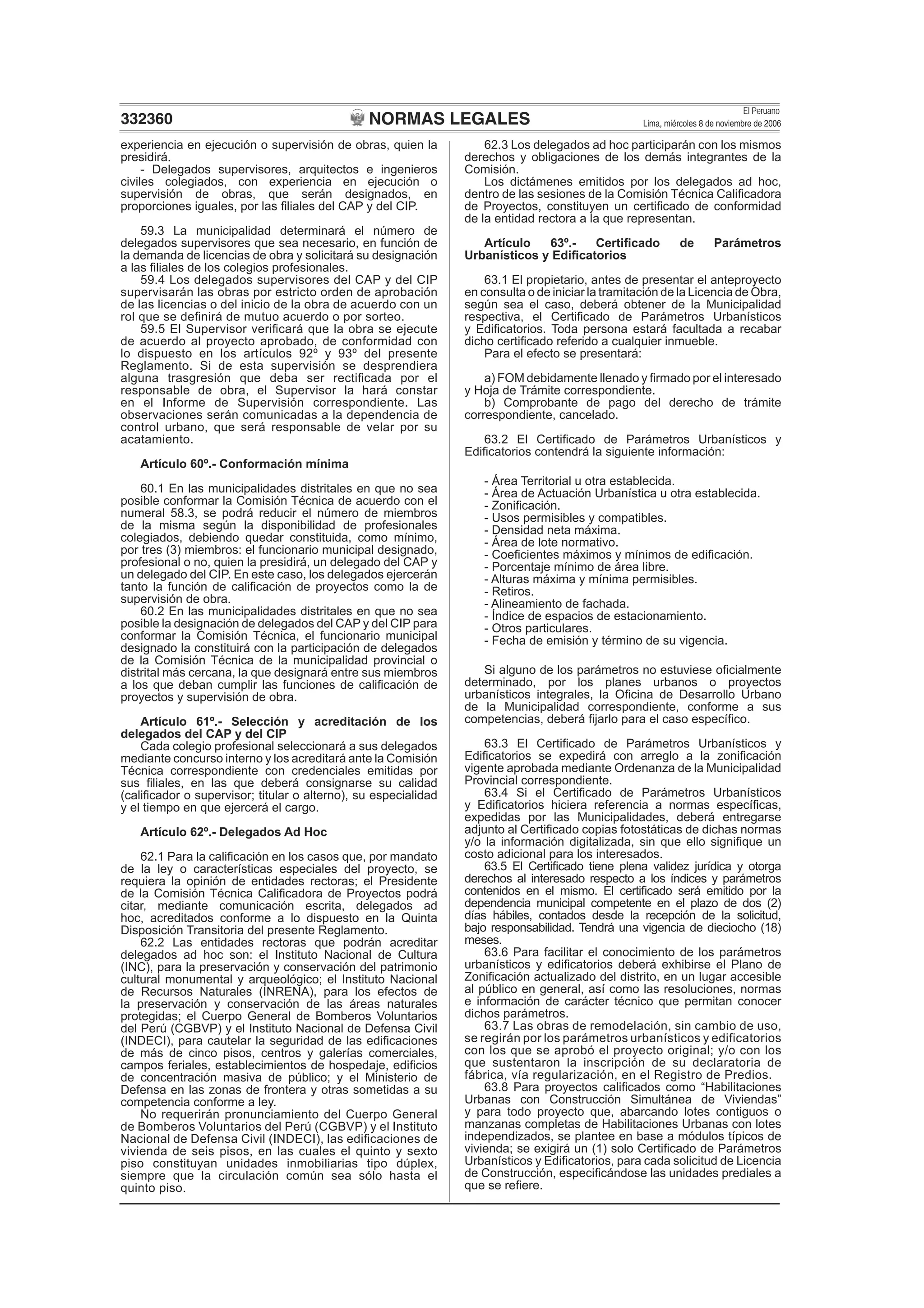 NORMAS LEGALES
El Peruano
Lima, miércoles 8 de noviembre de 2006332360
experiencia en ejecución o supervisión de obras, quien la
presidirá.
- Delegados supervisores, arquitectos e ingenieros
civiles colegiados, con experiencia en ejecución o
supervisión de obras, que serán designados, en
proporciones iguales, por las ﬁliales del CAP y del CIP.
59.3 La municipalidad determinará el número de
delegados supervisores que sea necesario, en función de
la demanda de licencias de obra y solicitará su designación
a las ﬁliales de los colegios profesionales.
59.4 Los delegados supervisores del CAP y del CIP
supervisarán las obras por estricto orden de aprobación
de las licencias o del inicio de la obra de acuerdo con un
rol que se deﬁnirá de mutuo acuerdo o por sorteo.
59.5 El Supervisor veriﬁcará que la obra se ejecute
de acuerdo al proyecto aprobado, de conformidad con
lo dispuesto en los artículos 92º y 93º del presente
Reglamento. Si de esta supervisión se desprendiera
alguna trasgresión que deba ser rectiﬁcada por el
responsable de obra, el Supervisor la hará constar
en el Informe de Supervisión correspondiente. Las
observaciones serán comunicadas a la dependencia de
control urbano, que será responsable de velar por su
acatamiento.
Artículo 60º.- Conformación mínima
60.1 En las municipalidades distritales en que no sea
posible conformar la Comisión Técnica de acuerdo con el
numeral 58.3, se podrá reducir el número de miembros
de la misma según la disponibilidad de profesionales
colegiados, debiendo quedar constituida, como mínimo,
por tres (3) miembros: el funcionario municipal designado,
profesional o no, quien la presidirá, un delegado del CAP y
un delegado del CIP. En este caso, los delegados ejercerán
tanto la función de caliﬁcación de proyectos como la de
supervisión de obra.
60.2 En las municipalidades distritales en que no sea
posible la designación de delegados del CAP y del CIP para
conformar la Comisión Técnica, el funcionario municipal
designado la constituirá con la participación de delegados
de la Comisión Técnica de la municipalidad provincial o
distrital más cercana, la que designará entre sus miembros
a los que deban cumplir las funciones de caliﬁcación de
proyectos y supervisión de obra.
Artículo 61º.- Selección y acreditación de los
delegados del CAP y del CIP
Cada colegio profesional seleccionará a sus delegados
mediante concurso interno y los acreditará ante la Comisión
Técnica correspondiente con credenciales emitidas por
sus ﬁliales, en las que deberá consignarse su calidad
(caliﬁcador o supervisor; titular o alterno), su especialidad
y el tiempo en que ejercerá el cargo.
Artículo 62º.- Delegados Ad Hoc
62.1 Para la caliﬁcación en los casos que, por mandato
de la ley o características especiales del proyecto, se
requiera la opinión de entidades rectoras; el Presidente
de la Comisión Técnica Caliﬁcadora de Proyectos podrá
citar, mediante comunicación escrita, delegados ad
hoc, acreditados conforme a lo dispuesto en la Quinta
Disposición Transitoria del presente Reglamento.
62.2 Las entidades rectoras que podrán acreditar
delegados ad hoc son: el Instituto Nacional de Cultura
(INC), para la preservación y conservación del patrimonio
cultural monumental y arqueológico; el Instituto Nacional
de Recursos Naturales (INRENA), para los efectos de
la preservación y conservación de las áreas naturales
protegidas; el Cuerpo General de Bomberos Voluntarios
del Perú (CGBVP) y el Instituto Nacional de Defensa Civil
(INDECI), para cautelar la seguridad de las ediﬁcaciones
de más de cinco pisos, centros y galerías comerciales,
campos feriales, establecimientos de hospedaje, ediﬁcios
de concentración masiva de público; y el Ministerio de
Defensa en las zonas de frontera y otras sometidas a su
competencia conforme a ley.
No requerirán pronunciamiento del Cuerpo General
de Bomberos Voluntarios del Perú (CGBVP) y el Instituto
Nacional de Defensa Civil (INDECI), las ediﬁcaciones de
vivienda de seis pisos, en las cuales el quinto y sexto
piso constituyan unidades inmobiliarias tipo dúplex,
siempre que la circulación común sea sólo hasta el
quinto piso.
62.3 Los delegados ad hoc participarán con los mismos
derechos y obligaciones de los demás integrantes de la
Comisión.
Los dictámenes emitidos por los delegados ad hoc,
dentro de las sesiones de la Comisión Técnica Caliﬁcadora
de Proyectos, constituyen un certiﬁcado de conformidad
de la entidad rectora a la que representan.
Artículo 63º.- Certiﬁcado de Parámetros
Urbanísticos y Ediﬁcatorios
63.1 El propietario, antes de presentar el anteproyecto
en consulta o de iniciar la tramitación de la Licencia de Obra,
según sea el caso, deberá obtener de la Municipalidad
respectiva, el Certiﬁcado de Parámetros Urbanísticos
y Ediﬁcatorios. Toda persona estará facultada a recabar
dicho certiﬁcado referido a cualquier inmueble.
Para el efecto se presentará:
a) FOM debidamente llenado y ﬁrmado por el interesado
y Hoja de Trámite correspondiente.
b) Comprobante de pago del derecho de trámite
correspondiente, cancelado.
63.2 El Certiﬁcado de Parámetros Urbanísticos y
Ediﬁcatorios contendrá la siguiente información:
- Área Territorial u otra establecida.
- Área de Actuación Urbanística u otra establecida.
- Zoniﬁcación.
- Usos permisibles y compatibles.
- Densidad neta máxima.
- Área de lote normativo.
- Coeﬁcientes máximos y mínimos de ediﬁcación.
- Porcentaje mínimo de área libre.
- Alturas máxima y mínima permisibles.
- Retiros.
- Alineamiento de fachada.
- Índice de espacios de estacionamiento.
- Otros particulares.
- Fecha de emisión y término de su vigencia.
Si alguno de los parámetros no estuviese oﬁcialmente
determinado, por los planes urbanos o proyectos
urbanísticos integrales, la Oﬁcina de Desarrollo Urbano
de la Municipalidad correspondiente, conforme a sus
competencias, deberá ﬁjarlo para el caso especíﬁco.
63.3 El Certiﬁcado de Parámetros Urbanísticos y
Ediﬁcatorios se expedirá con arreglo a la zoniﬁcación
vigente aprobada mediante Ordenanza de la Municipalidad
Provincial correspondiente.
63.4 Si el Certiﬁcado de Parámetros Urbanísticos
y Ediﬁcatorios hiciera referencia a normas especíﬁcas,
expedidas por las Municipalidades, deberá entregarse
adjunto al Certiﬁcado copias fotostáticas de dichas normas
y/o la información digitalizada, sin que ello signiﬁque un
costo adicional para los interesados.
63.5 El Certiﬁcado tiene plena validez jurídica y otorga
derechos al interesado respecto a los índices y parámetros
contenidos en el mismo. El certiﬁcado será emitido por la
dependencia municipal competente en el plazo de dos (2)
días hábiles, contados desde la recepción de la solicitud,
bajo responsabilidad. Tendrá una vigencia de dieciocho (18)
meses.
63.6 Para facilitar el conocimiento de los parámetros
urbanísticos y ediﬁcatorios deberá exhibirse el Plano de
Zoniﬁcación actualizado del distrito, en un lugar accesible
al público en general, así como las resoluciones, normas
e información de carácter técnico que permitan conocer
dichos parámetros.
63.7 Las obras de remodelación, sin cambio de uso,
se regirán por los parámetros urbanísticos y edificatorios
con los que se aprobó el proyecto original; y/o con los
que sustentaron la inscripción de su declaratoria de
fábrica, vía regularización, en el Registro de Predios.
63.8 Para proyectos caliﬁcados como “Habilitaciones
Urbanas con Construcción Simultánea de Viviendas”
y para todo proyecto que, abarcando lotes contiguos o
manzanas completas de Habilitaciones Urbanas con lotes
independizados, se plantee en base a módulos típicos de
vivienda; se exigirá un (1) solo Certiﬁcado de Parámetros
Urbanísticos y Ediﬁcatorios, para cada solicitud de Licencia
de Construcción, especiﬁcándose las unidades prediales a
que se reﬁere.
 