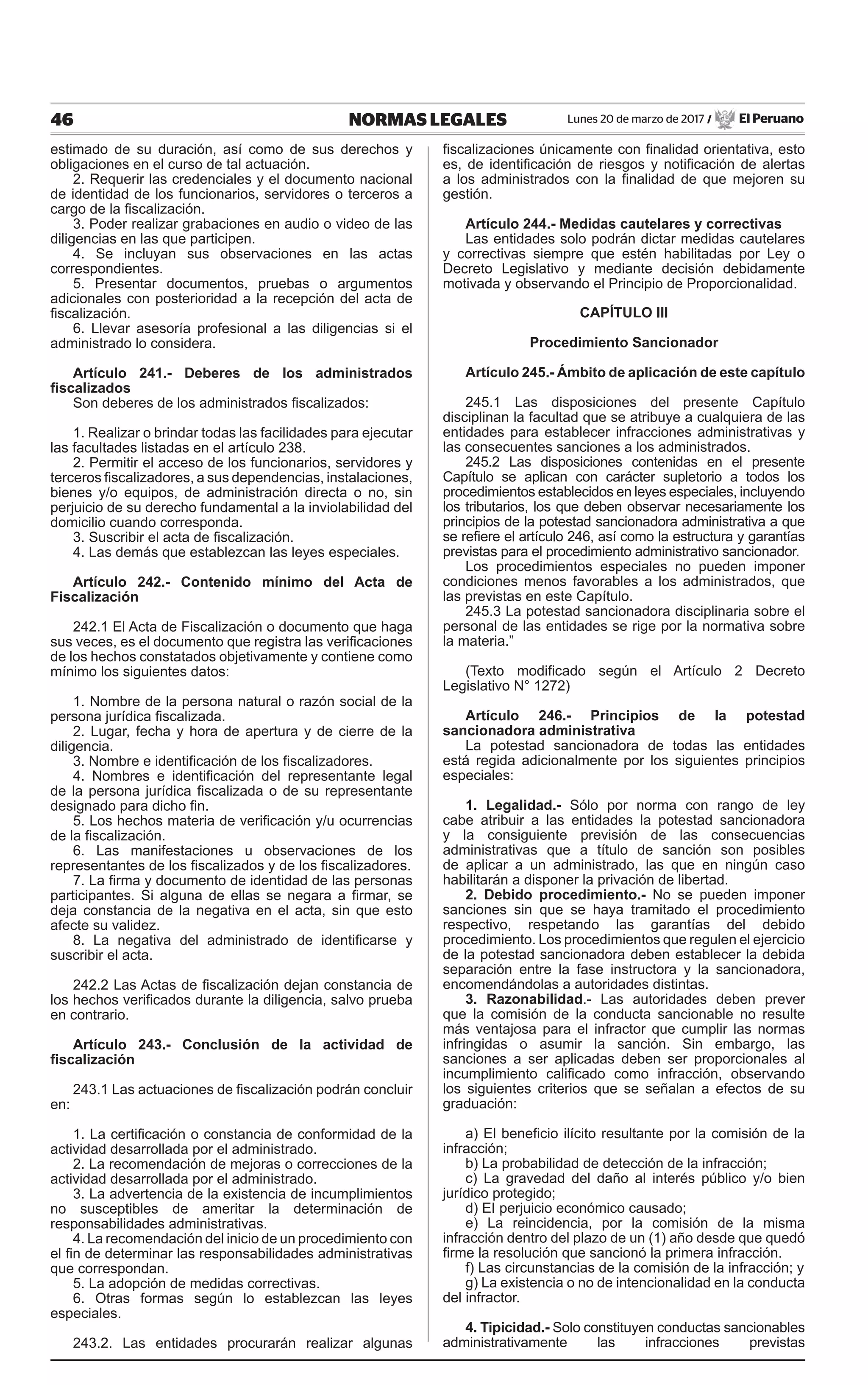 46 NORMAS LEGALES Lunes 20 de marzo de 2017 / El Peruano
estimado de su duración, así como de sus derechos y
obligaciones en el curso de tal actuación.
2. Requerir las credenciales y el documento nacional
de identidad de los funcionarios, servidores o terceros a
cargo de la fiscalización.
3. Poder realizar grabaciones en audio o video de las
diligencias en las que participen.
4. Se incluyan sus observaciones en las actas
correspondientes.
5. Presentar documentos, pruebas o argumentos
adicionales con posterioridad a la recepción del acta de
fiscalización.
6. Llevar asesoría profesional a las diligencias si el
administrado lo considera.
Artículo 241.- Deberes de los administrados
fiscalizados
Son deberes de los administrados fiscalizados:
1. Realizar o brindar todas las facilidades para ejecutar
las facultades listadas en el artículo 238.
2. Permitir el acceso de los funcionarios, servidores y
terceros fiscalizadores, a sus dependencias, instalaciones,
bienes y/o equipos, de administración directa o no, sin
perjuicio de su derecho fundamental a la inviolabilidad del
domicilio cuando corresponda.
3. Suscribir el acta de fiscalización.
4. Las demás que establezcan las leyes especiales.
Artículo 242.- Contenido mínimo del Acta de
Fiscalización
242.1 El Acta de Fiscalización o documento que haga
sus veces, es el documento que registra las verificaciones
de los hechos constatados objetivamente y contiene como
mínimo los siguientes datos:
1. Nombre de la persona natural o razón social de la
persona jurídica fiscalizada.
2. Lugar, fecha y hora de apertura y de cierre de la
diligencia.
3. Nombre e identificación de los fiscalizadores.
4. Nombres e identificación del representante legal
de la persona jurídica fiscalizada o de su representante
designado para dicho fin.
5. Los hechos materia de verificación y/u ocurrencias
de la fiscalización.
6. Las manifestaciones u observaciones de los
representantes de los fiscalizados y de los fiscalizadores.
7. La firma y documento de identidad de las personas
participantes. Si alguna de ellas se negara a firmar, se
deja constancia de la negativa en el acta, sin que esto
afecte su validez.
8. La negativa del administrado de identificarse y
suscribir el acta.
242.2 Las Actas de fiscalización dejan constancia de
los hechos verificados durante la diligencia, salvo prueba
en contrario.
Artículo 243.- Conclusión de la actividad de
fiscalización
243.1 Las actuaciones de fiscalización podrán concluir
en:
1. La certificación o constancia de conformidad de la
actividad desarrollada por el administrado.
2. La recomendación de mejoras o correcciones de la
actividad desarrollada por el administrado.
3. La advertencia de la existencia de incumplimientos
no susceptibles de ameritar la determinación de
responsabilidades administrativas.
4. La recomendación del inicio de un procedimiento con
el fin de determinar las responsabilidades administrativas
que correspondan.
5. La adopción de medidas correctivas.
6. Otras formas según lo establezcan las leyes
especiales.
243.2. Las entidades procurarán realizar algunas
fiscalizaciones únicamente con finalidad orientativa, esto
es, de identificación de riesgos y notificación de alertas
a los administrados con la finalidad de que mejoren su
gestión.
Artículo 244.- Medidas cautelares y correctivas
Las entidades solo podrán dictar medidas cautelares
y correctivas siempre que estén habilitadas por Ley o
Decreto Legislativo y mediante decisión debidamente
motivada y observando el Principio de Proporcionalidad.
CAPÍTULO III
Procedimiento Sancionador
Artículo 245.- Ámbito de aplicación de este capítulo
245.1 Las disposiciones del presente Capítulo
disciplinan la facultad que se atribuye a cualquiera de las
entidades para establecer infracciones administrativas y
las consecuentes sanciones a los administrados.
245.2 Las disposiciones contenidas en el presente
Capítulo se aplican con carácter supletorio a todos los
procedimientos establecidos en leyes especiales, incluyendo
los tributarios, los que deben observar necesariamente los
principios de la potestad sancionadora administrativa a que
se refiere el artículo 246, así como la estructura y garantías
previstas para el procedimiento administrativo sancionador.
Los procedimientos especiales no pueden imponer
condiciones menos favorables a los administrados, que
las previstas en este Capítulo.
245.3 La potestad sancionadora disciplinaria sobre el
personal de las entidades se rige por la normativa sobre
la materia.”
(Texto modificado según el Artículo 2 Decreto
Legislativo N° 1272)
Artículo 246.- Principios de la potestad
sancionadora administrativa
La potestad sancionadora de todas las entidades
está regida adicionalmente por los siguientes principios
especiales:
1. Legalidad.- Sólo por norma con rango de ley
cabe atribuir a las entidades la potestad sancionadora
y la consiguiente previsión de las consecuencias
administrativas que a título de sanción son posibles
de aplicar a un administrado, las que en ningún caso
habilitarán a disponer la privación de libertad.
2. Debido procedimiento.- No se pueden imponer
sanciones sin que se haya tramitado el procedimiento
respectivo, respetando las garantías del debido
procedimiento. Los procedimientos que regulen el ejercicio
de la potestad sancionadora deben establecer la debida
separación entre la fase instructora y la sancionadora,
encomendándolas a autoridades distintas.
3. Razonabilidad.- Las autoridades deben prever
que la comisión de la conducta sancionable no resulte
más ventajosa para el infractor que cumplir las normas
infringidas o asumir la sanción. Sin embargo, las
sanciones a ser aplicadas deben ser proporcionales al
incumplimiento calificado como infracción, observando
los siguientes criterios que se señalan a efectos de su
graduación:
a) El beneficio ilícito resultante por la comisión de la
infracción;
b) La probabilidad de detección de la infracción;
c) La gravedad del daño al interés público y/o bien
jurídico protegido;
d) EI perjuicio económico causado;
e) La reincidencia, por la comisión de la misma
infracción dentro del plazo de un (1) año desde que quedó
firme la resolución que sancionó la primera infracción.
f) Las circunstancias de la comisión de la infracción; y
g) La existencia o no de intencionalidad en la conducta
del infractor.
4. Tipicidad.- Solo constituyen conductas sancionables
administrativamente las infracciones previstas
 