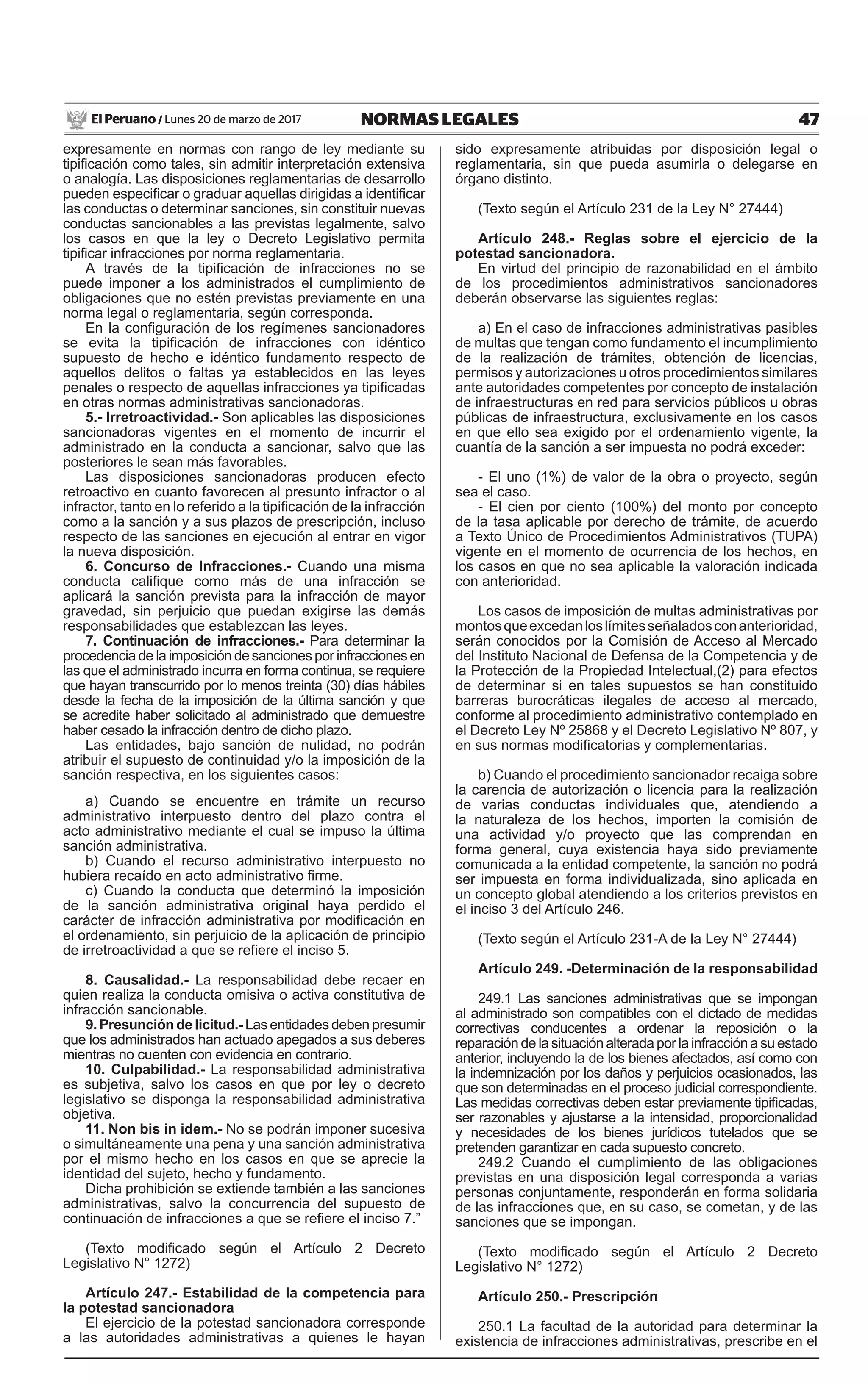 47NORMAS LEGALESLunes 20 de marzo de 2017El Peruano /
expresamente en normas con rango de ley mediante su
tipificación como tales, sin admitir interpretación extensiva
o analogía. Las disposiciones reglamentarias de desarrollo
pueden especificar o graduar aquellas dirigidas a identificar
las conductas o determinar sanciones, sin constituir nuevas
conductas sancionables a las previstas legalmente, salvo
los casos en que la ley o Decreto Legislativo permita
tipificar infracciones por norma reglamentaria.
A través de la tipificación de infracciones no se
puede imponer a los administrados el cumplimiento de
obligaciones que no estén previstas previamente en una
norma legal o reglamentaria, según corresponda.
En la configuración de los regímenes sancionadores
se evita la tipificación de infracciones con idéntico
supuesto de hecho e idéntico fundamento respecto de
aquellos delitos o faltas ya establecidos en las leyes
penales o respecto de aquellas infracciones ya tipificadas
en otras normas administrativas sancionadoras.
5.- Irretroactividad.- Son aplicables las disposiciones
sancionadoras vigentes en el momento de incurrir el
administrado en la conducta a sancionar, salvo que las
posteriores le sean más favorables.
Las disposiciones sancionadoras producen efecto
retroactivo en cuanto favorecen al presunto infractor o al
infractor, tanto en lo referido a la tipificación de la infracción
como a la sanción y a sus plazos de prescripción, incluso
respecto de las sanciones en ejecución al entrar en vigor
la nueva disposición.
6. Concurso de Infracciones.- Cuando una misma
conducta califique como más de una infracción se
aplicará la sanción prevista para la infracción de mayor
gravedad, sin perjuicio que puedan exigirse las demás
responsabilidades que establezcan las leyes.
7. Continuación de infracciones.- Para determinar la
procedencia de la imposición de sanciones por infracciones en
las que el administrado incurra en forma continua, se requiere
que hayan transcurrido por lo menos treinta (30) días hábiles
desde la fecha de la imposición de la última sanción y que
se acredite haber solicitado al administrado que demuestre
haber cesado la infracción dentro de dicho plazo.
Las entidades, bajo sanción de nulidad, no podrán
atribuir el supuesto de continuidad y/o la imposición de la
sanción respectiva, en los siguientes casos:
a) Cuando se encuentre en trámite un recurso
administrativo interpuesto dentro del plazo contra el
acto administrativo mediante el cual se impuso la última
sanción administrativa.
b) Cuando el recurso administrativo interpuesto no
hubiera recaído en acto administrativo firme.
c) Cuando la conducta que determinó la imposición
de la sanción administrativa original haya perdido el
carácter de infracción administrativa por modificación en
el ordenamiento, sin perjuicio de la aplicación de principio
de irretroactividad a que se refiere el inciso 5.
8. Causalidad.- La responsabilidad debe recaer en
quien realiza la conducta omisiva o activa constitutiva de
infracción sancionable.
9. Presunción de licitud.- Las entidades deben presumir
que los administrados han actuado apegados a sus deberes
mientras no cuenten con evidencia en contrario.
10. Culpabilidad.- La responsabilidad administrativa
es subjetiva, salvo los casos en que por ley o decreto
legislativo se disponga la responsabilidad administrativa
objetiva.
11. Non bis in idem.- No se podrán imponer sucesiva
o simultáneamente una pena y una sanción administrativa
por el mismo hecho en los casos en que se aprecie la
identidad del sujeto, hecho y fundamento.
Dicha prohibición se extiende también a las sanciones
administrativas, salvo la concurrencia del supuesto de
continuación de infracciones a que se refiere el inciso 7.”
(Texto modificado según el Artículo 2 Decreto
Legislativo N° 1272)
Artículo 247.- Estabilidad de la competencia para
la potestad sancionadora
El ejercicio de la potestad sancionadora corresponde
a las autoridades administrativas a quienes le hayan
sido expresamente atribuidas por disposición legal o
reglamentaria, sin que pueda asumirla o delegarse en
órgano distinto.
(Texto según el Artículo 231 de la Ley N° 27444)
Artículo 248.- Reglas sobre el ejercicio de la
potestad sancionadora.
En virtud del principio de razonabilidad en el ámbito
de los procedimientos administrativos sancionadores
deberán observarse las siguientes reglas:
a) En el caso de infracciones administrativas pasibles
de multas que tengan como fundamento el incumplimiento
de la realización de trámites, obtención de licencias,
permisos y autorizaciones u otros procedimientos similares
ante autoridades competentes por concepto de instalación
de infraestructuras en red para servicios públicos u obras
públicas de infraestructura, exclusivamente en los casos
en que ello sea exigido por el ordenamiento vigente, la
cuantía de la sanción a ser impuesta no podrá exceder:
- El uno (1%) de valor de la obra o proyecto, según
sea el caso.
- El cien por ciento (100%) del monto por concepto
de la tasa aplicable por derecho de trámite, de acuerdo
a Texto Único de Procedimientos Administrativos (TUPA)
vigente en el momento de ocurrencia de los hechos, en
los casos en que no sea aplicable la valoración indicada
con anterioridad.
Los casos de imposición de multas administrativas por
montosqueexcedanloslímitesseñaladosconanterioridad,
serán conocidos por la Comisión de Acceso al Mercado
del Instituto Nacional de Defensa de la Competencia y de
la Protección de la Propiedad Intelectual,(2) para efectos
de determinar si en tales supuestos se han constituido
barreras burocráticas ilegales de acceso al mercado,
conforme al procedimiento administrativo contemplado en
el Decreto Ley Nº 25868 y el Decreto Legislativo Nº 807, y
en sus normas modificatorias y complementarias.
b) Cuando el procedimiento sancionador recaiga sobre
la carencia de autorización o licencia para la realización
de varias conductas individuales que, atendiendo a
la naturaleza de los hechos, importen la comisión de
una actividad y/o proyecto que las comprendan en
forma general, cuya existencia haya sido previamente
comunicada a la entidad competente, la sanción no podrá
ser impuesta en forma individualizada, sino aplicada en
un concepto global atendiendo a los criterios previstos en
el inciso 3 del Artículo 246.
(Texto según el Artículo 231-A de la Ley N° 27444)
Artículo 249. -Determinación de la responsabilidad
249.1 Las sanciones administrativas que se impongan
al administrado son compatibles con el dictado de medidas
correctivas conducentes a ordenar la reposición o la
reparación de la situación alterada por la infracción a su estado
anterior, incluyendo la de los bienes afectados, así como con
la indemnización por los daños y perjuicios ocasionados, las
que son determinadas en el proceso judicial correspondiente.
Las medidas correctivas deben estar previamente tipificadas,
ser razonables y ajustarse a la intensidad, proporcionalidad
y necesidades de los bienes jurídicos tutelados que se
pretenden garantizar en cada supuesto concreto.
249.2 Cuando el cumplimiento de las obligaciones
previstas en una disposición legal corresponda a varias
personas conjuntamente, responderán en forma solidaria
de las infracciones que, en su caso, se cometan, y de las
sanciones que se impongan.
(Texto modificado según el Artículo 2 Decreto
Legislativo N° 1272)
Artículo 250.- Prescripción
250.1 La facultad de la autoridad para determinar la
existencia de infracciones administrativas, prescribe en el
 