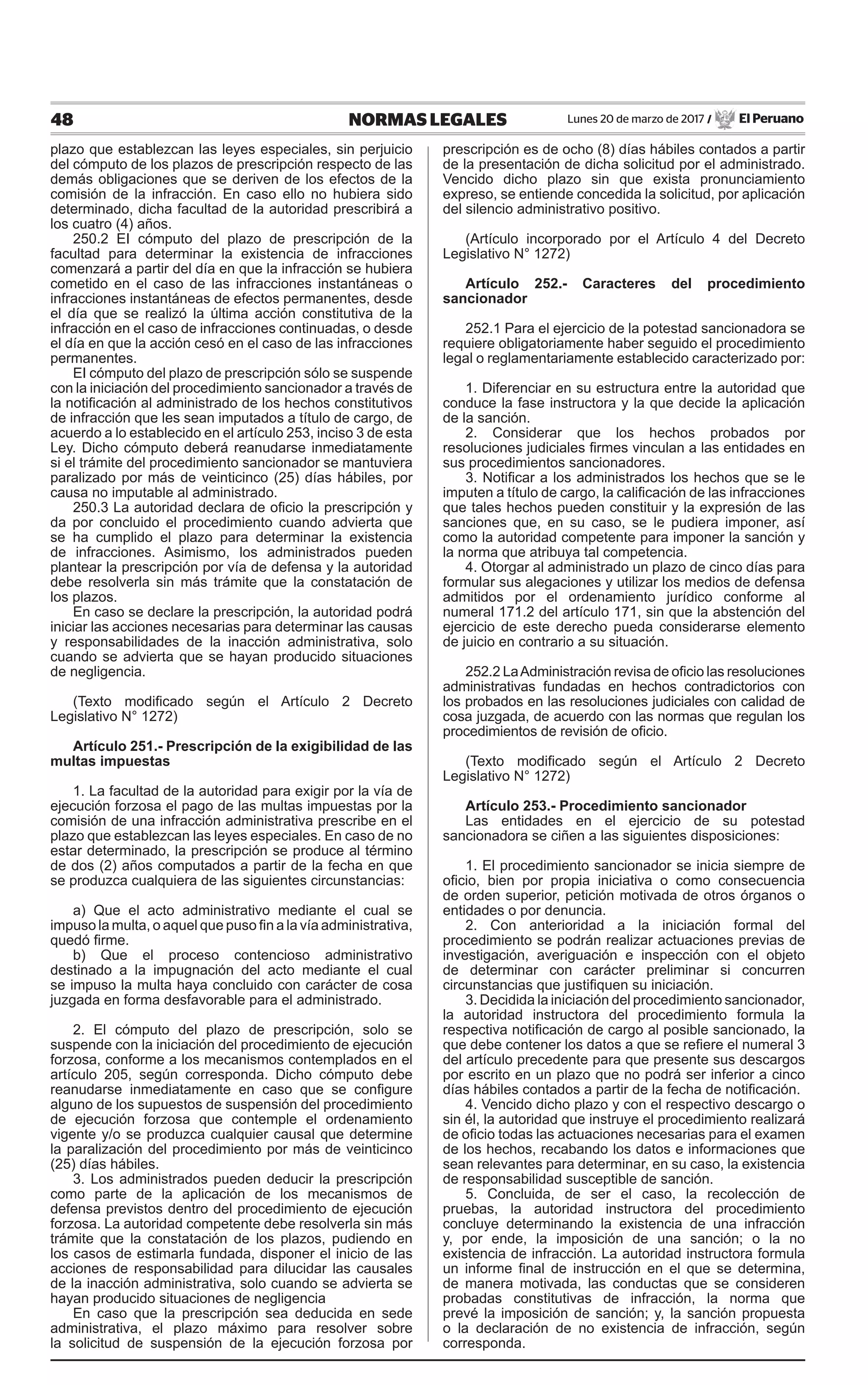 48 NORMAS LEGALES Lunes 20 de marzo de 2017 / El Peruano
plazo que establezcan las leyes especiales, sin perjuicio
del cómputo de los plazos de prescripción respecto de las
demás obligaciones que se deriven de los efectos de la
comisión de la infracción. En caso ello no hubiera sido
determinado, dicha facultad de la autoridad prescribirá a
los cuatro (4) años.
250.2 EI cómputo del plazo de prescripción de la
facultad para determinar la existencia de infracciones
comenzará a partir del día en que la infracción se hubiera
cometido en el caso de las infracciones instantáneas o
infracciones instantáneas de efectos permanentes, desde
el día que se realizó la última acción constitutiva de la
infracción en el caso de infracciones continuadas, o desde
el día en que la acción cesó en el caso de las infracciones
permanentes.
EI cómputo del plazo de prescripción sólo se suspende
con la iniciación del procedimiento sancionador a través de
la notificación al administrado de los hechos constitutivos
de infracción que les sean imputados a título de cargo, de
acuerdo a lo establecido en el artículo 253, inciso 3 de esta
Ley. Dicho cómputo deberá reanudarse inmediatamente
si el trámite del procedimiento sancionador se mantuviera
paralizado por más de veinticinco (25) días hábiles, por
causa no imputable al administrado.
250.3 La autoridad declara de oficio la prescripción y
da por concluido el procedimiento cuando advierta que
se ha cumplido el plazo para determinar la existencia
de infracciones. Asimismo, los administrados pueden
plantear la prescripción por vía de defensa y la autoridad
debe resolverla sin más trámite que la constatación de
los plazos.
En caso se declare la prescripción, la autoridad podrá
iniciar las acciones necesarias para determinar las causas
y responsabilidades de la inacción administrativa, solo
cuando se advierta que se hayan producido situaciones
de negligencia.
(Texto modificado según el Artículo 2 Decreto
Legislativo N° 1272)
Artículo 251.- Prescripción de la exigibilidad de las
multas impuestas
1. La facultad de la autoridad para exigir por la vía de
ejecución forzosa el pago de las multas impuestas por la
comisión de una infracción administrativa prescribe en el
plazo que establezcan las leyes especiales. En caso de no
estar determinado, la prescripción se produce al término
de dos (2) años computados a partir de la fecha en que
se produzca cualquiera de las siguientes circunstancias:
a) Que el acto administrativo mediante el cual se
impuso la multa, o aquel que puso fin a la vía administrativa,
quedó firme.
b) Que el proceso contencioso administrativo
destinado a la impugnación del acto mediante el cual
se impuso la multa haya concluido con carácter de cosa
juzgada en forma desfavorable para el administrado.
2. El cómputo del plazo de prescripción, solo se
suspende con la iniciación del procedimiento de ejecución
forzosa, conforme a los mecanismos contemplados en el
artículo 205, según corresponda. Dicho cómputo debe
reanudarse inmediatamente en caso que se configure
alguno de los supuestos de suspensión del procedimiento
de ejecución forzosa que contemple el ordenamiento
vigente y/o se produzca cualquier causal que determine
la paralización del procedimiento por más de veinticinco
(25) días hábiles.
3. Los administrados pueden deducir la prescripción
como parte de la aplicación de los mecanismos de
defensa previstos dentro del procedimiento de ejecución
forzosa. La autoridad competente debe resolverla sin más
trámite que la constatación de los plazos, pudiendo en
los casos de estimarla fundada, disponer el inicio de las
acciones de responsabilidad para dilucidar las causales
de la inacción administrativa, solo cuando se advierta se
hayan producido situaciones de negligencia
En caso que la prescripción sea deducida en sede
administrativa, el plazo máximo para resolver sobre
la solicitud de suspensión de la ejecución forzosa por
prescripción es de ocho (8) días hábiles contados a partir
de la presentación de dicha solicitud por el administrado.
Vencido dicho plazo sin que exista pronunciamiento
expreso, se entiende concedida la solicitud, por aplicación
del silencio administrativo positivo.
(Artículo incorporado por el Artículo 4 del Decreto
Legislativo N° 1272)
Artículo 252.- Caracteres del procedimiento
sancionador
252.1 Para el ejercicio de la potestad sancionadora se
requiere obligatoriamente haber seguido el procedimiento
legal o reglamentariamente establecido caracterizado por:
1. Diferenciar en su estructura entre la autoridad que
conduce la fase instructora y la que decide la aplicación
de la sanción.
2. Considerar que los hechos probados por
resoluciones judiciales firmes vinculan a las entidades en
sus procedimientos sancionadores.
3. Notificar a los administrados los hechos que se le
imputen a título de cargo, la calificación de las infracciones
que tales hechos pueden constituir y la expresión de las
sanciones que, en su caso, se le pudiera imponer, así
como la autoridad competente para imponer la sanción y
la norma que atribuya tal competencia.
4. Otorgar al administrado un plazo de cinco días para
formular sus alegaciones y utilizar los medios de defensa
admitidos por el ordenamiento jurídico conforme al
numeral 171.2 del artículo 171, sin que la abstención del
ejercicio de este derecho pueda considerarse elemento
de juicio en contrario a su situación.
252.2 LaAdministración revisa de oficio las resoluciones
administrativas fundadas en hechos contradictorios con
los probados en las resoluciones judiciales con calidad de
cosa juzgada, de acuerdo con las normas que regulan los
procedimientos de revisión de oficio.
(Texto modificado según el Artículo 2 Decreto
Legislativo N° 1272)
Artículo 253.- Procedimiento sancionador
Las entidades en el ejercicio de su potestad
sancionadora se ciñen a las siguientes disposiciones:
1. El procedimiento sancionador se inicia siempre de
oficio, bien por propia iniciativa o como consecuencia
de orden superior, petición motivada de otros órganos o
entidades o por denuncia.
2. Con anterioridad a la iniciación formal del
procedimiento se podrán realizar actuaciones previas de
investigación, averiguación e inspección con el objeto
de determinar con carácter preliminar si concurren
circunstancias que justifiquen su iniciación.
3. Decidida la iniciación del procedimiento sancionador,
la autoridad instructora del procedimiento formula la
respectiva notificación de cargo al posible sancionado, la
que debe contener los datos a que se refiere el numeral 3
del artículo precedente para que presente sus descargos
por escrito en un plazo que no podrá ser inferior a cinco
días hábiles contados a partir de la fecha de notificación.
4. Vencido dicho plazo y con el respectivo descargo o
sin él, la autoridad que instruye el procedimiento realizará
de oficio todas las actuaciones necesarias para el examen
de los hechos, recabando los datos e informaciones que
sean relevantes para determinar, en su caso, la existencia
de responsabilidad susceptible de sanción.
5. Concluida, de ser el caso, la recolección de
pruebas, la autoridad instructora del procedimiento
concluye determinando la existencia de una infracción
y, por ende, la imposición de una sanción; o la no
existencia de infracción. La autoridad instructora formula
un informe final de instrucción en el que se determina,
de manera motivada, las conductas que se consideren
probadas constitutivas de infracción, la norma que
prevé la imposición de sanción; y, la sanción propuesta
o la declaración de no existencia de infracción, según
corresponda.
 
