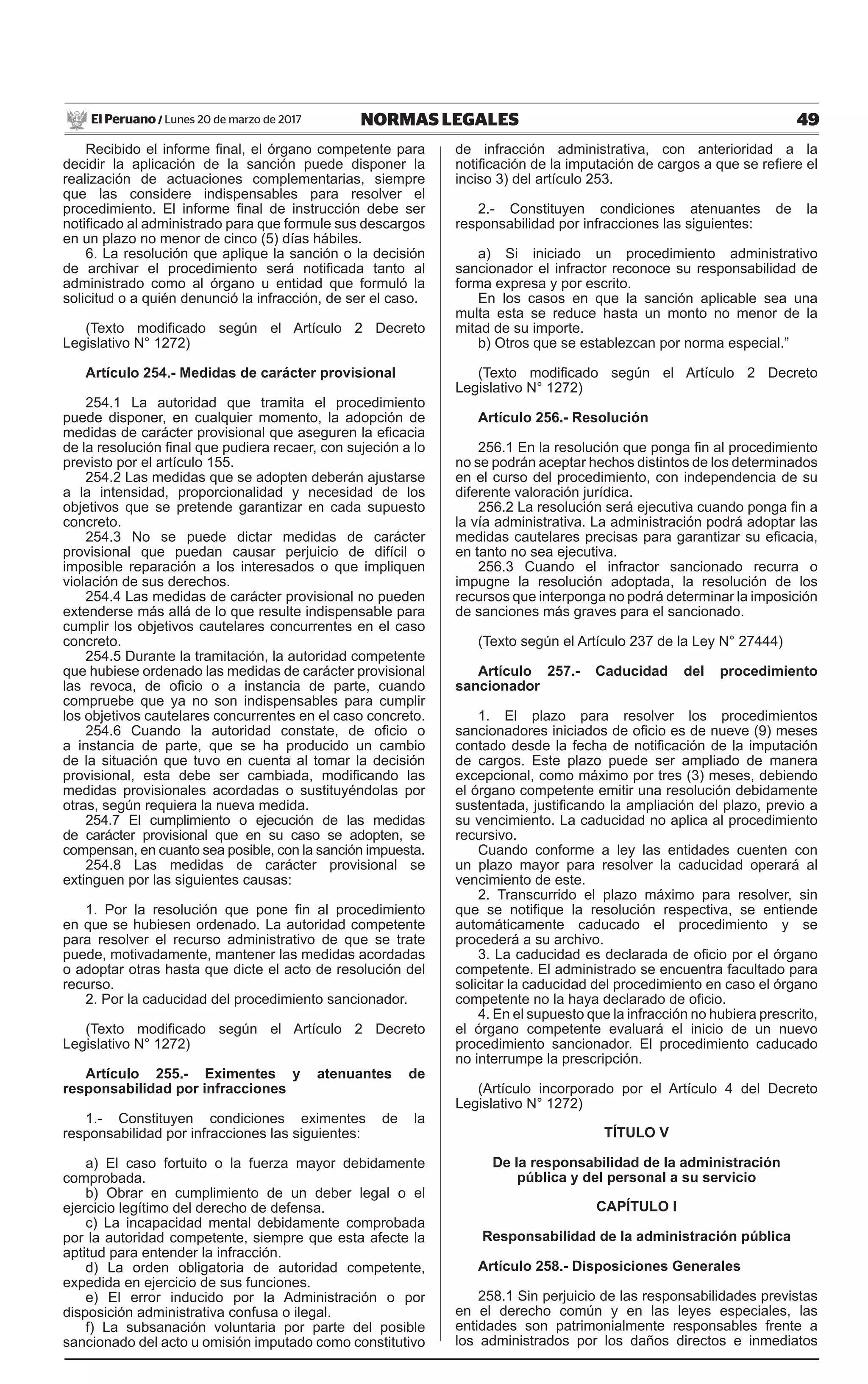 49NORMAS LEGALESLunes 20 de marzo de 2017El Peruano /
Recibido el informe final, el órgano competente para
decidir la aplicación de la sanción puede disponer la
realización de actuaciones complementarias, siempre
que las considere indispensables para resolver el
procedimiento. El informe final de instrucción debe ser
notificado al administrado para que formule sus descargos
en un plazo no menor de cinco (5) días hábiles.
6. La resolución que aplique la sanción o la decisión
de archivar el procedimiento será notificada tanto al
administrado como al órgano u entidad que formuló la
solicitud o a quién denunció la infracción, de ser el caso.
(Texto modificado según el Artículo 2 Decreto
Legislativo N° 1272)
Artículo 254.- Medidas de carácter provisional
254.1 La autoridad que tramita el procedimiento
puede disponer, en cualquier momento, la adopción de
medidas de carácter provisional que aseguren la eficacia
de la resolución final que pudiera recaer, con sujeción a lo
previsto por el artículo 155.
254.2 Las medidas que se adopten deberán ajustarse
a la intensidad, proporcionalidad y necesidad de los
objetivos que se pretende garantizar en cada supuesto
concreto.
254.3 No se puede dictar medidas de carácter
provisional que puedan causar perjuicio de difícil o
imposible reparación a los interesados o que impliquen
violación de sus derechos.
254.4 Las medidas de carácter provisional no pueden
extenderse más allá de lo que resulte indispensable para
cumplir los objetivos cautelares concurrentes en el caso
concreto.
254.5 Durante la tramitación, la autoridad competente
que hubiese ordenado las medidas de carácter provisional
las revoca, de oficio o a instancia de parte, cuando
compruebe que ya no son indispensables para cumplir
los objetivos cautelares concurrentes en el caso concreto.
254.6 Cuando la autoridad constate, de oficio o
a instancia de parte, que se ha producido un cambio
de la situación que tuvo en cuenta al tomar la decisión
provisional, esta debe ser cambiada, modificando las
medidas provisionales acordadas o sustituyéndolas por
otras, según requiera la nueva medida.
254.7 El cumplimiento o ejecución de las medidas
de carácter provisional que en su caso se adopten, se
compensan, en cuanto sea posible, con la sanción impuesta.
254.8 Las medidas de carácter provisional se
extinguen por las siguientes causas:
1. Por la resolución que pone fin al procedimiento
en que se hubiesen ordenado. La autoridad competente
para resolver el recurso administrativo de que se trate
puede, motivadamente, mantener las medidas acordadas
o adoptar otras hasta que dicte el acto de resolución del
recurso.
2. Por la caducidad del procedimiento sancionador.
(Texto modificado según el Artículo 2 Decreto
Legislativo N° 1272)
Artículo 255.- Eximentes y atenuantes de
responsabilidad por infracciones
1.- Constituyen condiciones eximentes de la
responsabilidad por infracciones las siguientes:
a) El caso fortuito o la fuerza mayor debidamente
comprobada.
b) Obrar en cumplimiento de un deber legal o el
ejercicio legítimo del derecho de defensa.
c) La incapacidad mental debidamente comprobada
por la autoridad competente, siempre que esta afecte la
aptitud para entender la infracción.
d) La orden obligatoria de autoridad competente,
expedida en ejercicio de sus funciones.
e) El error inducido por la Administración o por
disposición administrativa confusa o ilegal.
f) La subsanación voluntaria por parte del posible
sancionado del acto u omisión imputado como constitutivo
de infracción administrativa, con anterioridad a la
notificación de la imputación de cargos a que se refiere el
inciso 3) del artículo 253.
2.- Constituyen condiciones atenuantes de la
responsabilidad por infracciones las siguientes:
a) Si iniciado un procedimiento administrativo
sancionador el infractor reconoce su responsabilidad de
forma expresa y por escrito.
En los casos en que la sanción aplicable sea una
multa esta se reduce hasta un monto no menor de la
mitad de su importe.
b) Otros que se establezcan por norma especial.”
(Texto modificado según el Artículo 2 Decreto
Legislativo N° 1272)
Artículo 256.- Resolución
256.1 En la resolución que ponga fin al procedimiento
no se podrán aceptar hechos distintos de los determinados
en el curso del procedimiento, con independencia de su
diferente valoración jurídica.
256.2 La resolución será ejecutiva cuando ponga fin a
la vía administrativa. La administración podrá adoptar las
medidas cautelares precisas para garantizar su eficacia,
en tanto no sea ejecutiva.
256.3 Cuando el infractor sancionado recurra o
impugne la resolución adoptada, la resolución de los
recursos que interponga no podrá determinar la imposición
de sanciones más graves para el sancionado.
(Texto según el Artículo 237 de la Ley N° 27444)
Artículo 257.- Caducidad del procedimiento
sancionador
1. El plazo para resolver los procedimientos
sancionadores iniciados de oficio es de nueve (9) meses
contado desde la fecha de notificación de la imputación
de cargos. Este plazo puede ser ampliado de manera
excepcional, como máximo por tres (3) meses, debiendo
el órgano competente emitir una resolución debidamente
sustentada, justificando la ampliación del plazo, previo a
su vencimiento. La caducidad no aplica al procedimiento
recursivo.
Cuando conforme a ley las entidades cuenten con
un plazo mayor para resolver la caducidad operará al
vencimiento de este.
2. Transcurrido el plazo máximo para resolver, sin
que se notifique la resolución respectiva, se entiende
automáticamente caducado el procedimiento y se
procederá a su archivo.
3. La caducidad es declarada de oficio por el órgano
competente. El administrado se encuentra facultado para
solicitar la caducidad del procedimiento en caso el órgano
competente no la haya declarado de oficio.
4. En el supuesto que la infracción no hubiera prescrito,
el órgano competente evaluará el inicio de un nuevo
procedimiento sancionador. El procedimiento caducado
no interrumpe la prescripción.
(Artículo incorporado por el Artículo 4 del Decreto
Legislativo N° 1272)
TÍTULO V
De la responsabilidad de la administración
pública y del personal a su servicio
CAPÍTULO I
Responsabilidad de la administración pública
Artículo 258.- Disposiciones Generales
258.1 Sin perjuicio de las responsabilidades previstas
en el derecho común y en las leyes especiales, las
entidades son patrimonialmente responsables frente a
los administrados por los daños directos e inmediatos
 