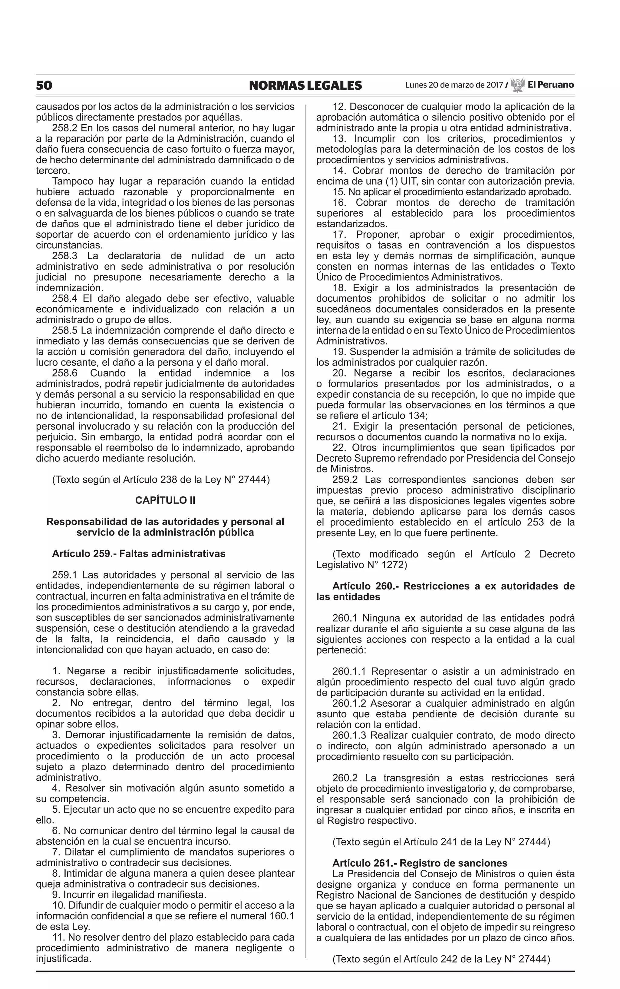 50 NORMAS LEGALES Lunes 20 de marzo de 2017 / El Peruano
causados por los actos de la administración o los servicios
públicos directamente prestados por aquéllas.
258.2 En los casos del numeral anterior, no hay lugar
a la reparación por parte de la Administración, cuando el
daño fuera consecuencia de caso fortuito o fuerza mayor,
de hecho determinante del administrado damnificado o de
tercero.
Tampoco hay lugar a reparación cuando la entidad
hubiere actuado razonable y proporcionalmente en
defensa de la vida, integridad o los bienes de las personas
o en salvaguarda de los bienes públicos o cuando se trate
de daños que el administrado tiene el deber jurídico de
soportar de acuerdo con el ordenamiento jurídico y las
circunstancias.
258.3 La declaratoria de nulidad de un acto
administrativo en sede administrativa o por resolución
judicial no presupone necesariamente derecho a la
indemnización.
258.4 EI daño alegado debe ser efectivo, valuable
económicamente e individualizado con relación a un
administrado o grupo de ellos.
258.5 La indemnización comprende el daño directo e
inmediato y las demás consecuencias que se deriven de
la acción u comisión generadora del daño, incluyendo el
lucro cesante, el daño a la persona y el daño moral.
258.6 Cuando la entidad indemnice a los
administrados, podrá repetir judicialmente de autoridades
y demás personal a su servicio la responsabilidad en que
hubieran incurrido, tomando en cuenta la existencia o
no de intencionalidad, la responsabilidad profesional del
personal involucrado y su relación con la producción del
perjuicio. Sin embargo, la entidad podrá acordar con el
responsable el reembolso de lo indemnizado, aprobando
dicho acuerdo mediante resolución.
(Texto según el Artículo 238 de la Ley N° 27444)
CAPÍTULO II
Responsabilidad de las autoridades y personal al
servicio de la administración pública
Artículo 259.- Faltas administrativas
259.1 Las autoridades y personal al servicio de las
entidades, independientemente de su régimen laboral o
contractual, incurren en falta administrativa en el trámite de
los procedimientos administrativos a su cargo y, por ende,
son susceptibles de ser sancionados administrativamente
suspensión, cese o destitución atendiendo a la gravedad
de la falta, la reincidencia, el daño causado y la
intencionalidad con que hayan actuado, en caso de:
1. Negarse a recibir injustificadamente solicitudes,
recursos, declaraciones, informaciones o expedir
constancia sobre ellas.
2. No entregar, dentro del término legal, los
documentos recibidos a la autoridad que deba decidir u
opinar sobre ellos.
3. Demorar injustificadamente la remisión de datos,
actuados o expedientes solicitados para resolver un
procedimiento o la producción de un acto procesal
sujeto a plazo determinado dentro del procedimiento
administrativo.
4. Resolver sin motivación algún asunto sometido a
su competencia.
5. Ejecutar un acto que no se encuentre expedito para
ello.
6. No comunicar dentro del término legal la causal de
abstención en la cual se encuentra incurso.
7. Dilatar el cumplimiento de mandatos superiores o
administrativo o contradecir sus decisiones.
8. Intimidar de alguna manera a quien desee plantear
queja administrativa o contradecir sus decisiones.
9. Incurrir en ilegalidad manifiesta.
10. Difundir de cualquier modo o permitir el acceso a la
información confidencial a que se refiere el numeral 160.1
de esta Ley.
11. No resolver dentro del plazo establecido para cada
procedimiento administrativo de manera negligente o
injustificada.
12. Desconocer de cualquier modo la aplicación de la
aprobación automática o silencio positivo obtenido por el
administrado ante la propia u otra entidad administrativa.
13. Incumplir con los criterios, procedimientos y
metodologías para la determinación de los costos de los
procedimientos y servicios administrativos.
14. Cobrar montos de derecho de tramitación por
encima de una (1) UIT, sin contar con autorización previa.
15. No aplicar el procedimiento estandarizado aprobado.
16. Cobrar montos de derecho de tramitación
superiores al establecido para los procedimientos
estandarizados.
17. Proponer, aprobar o exigir procedimientos,
requisitos o tasas en contravención a los dispuestos
en esta ley y demás normas de simplificación, aunque
consten en normas internas de las entidades o Texto
Único de Procedimientos Administrativos.
18. Exigir a los administrados la presentación de
documentos prohibidos de solicitar o no admitir los
sucedáneos documentales considerados en la presente
ley, aun cuando su exigencia se base en alguna norma
interna de la entidad o en suTexto Único de Procedimientos
Administrativos.
19. Suspender la admisión a trámite de solicitudes de
los administrados por cualquier razón.
20. Negarse a recibir los escritos, declaraciones
o formularios presentados por los administrados, o a
expedir constancia de su recepción, lo que no impide que
pueda formular las observaciones en los términos a que
se refiere el artículo 134;
21. Exigir la presentación personal de peticiones,
recursos o documentos cuando la normativa no lo exija.
22. Otros incumplimientos que sean tipificados por
Decreto Supremo refrendado por Presidencia del Consejo
de Ministros.
259.2 Las correspondientes sanciones deben ser
impuestas previo proceso administrativo disciplinario
que, se ceñirá a las disposiciones legales vigentes sobre
la materia, debiendo aplicarse para los demás casos
el procedimiento establecido en el artículo 253 de la
presente Ley, en lo que fuere pertinente.
(Texto modificado según el Artículo 2 Decreto
Legislativo N° 1272)
Artículo 260.- Restricciones a ex autoridades de
las entidades
260.1 Ninguna ex autoridad de las entidades podrá
realizar durante el año siguiente a su cese alguna de las
siguientes acciones con respecto a la entidad a la cual
perteneció:
260.1.1 Representar o asistir a un administrado en
algún procedimiento respecto del cual tuvo algún grado
de participación durante su actividad en la entidad.
260.1.2 Asesorar a cualquier administrado en algún
asunto que estaba pendiente de decisión durante su
relación con la entidad.
260.1.3 Realizar cualquier contrato, de modo directo
o indirecto, con algún administrado apersonado a un
procedimiento resuelto con su participación.
260.2 La transgresión a estas restricciones será
objeto de procedimiento investigatorio y, de comprobarse,
el responsable será sancionado con la prohibición de
ingresar a cualquier entidad por cinco años, e inscrita en
el Registro respectivo.
(Texto según el Artículo 241 de la Ley N° 27444)
Artículo 261.- Registro de sanciones
La Presidencia del Consejo de Ministros o quien ésta
designe organiza y conduce en forma permanente un
Registro Nacional de Sanciones de destitución y despido
que se hayan aplicado a cualquier autoridad o personal al
servicio de la entidad, independientemente de su régimen
laboral o contractual, con el objeto de impedir su reingreso
a cualquiera de las entidades por un plazo de cinco años.
(Texto según el Artículo 242 de la Ley N° 27444)
 