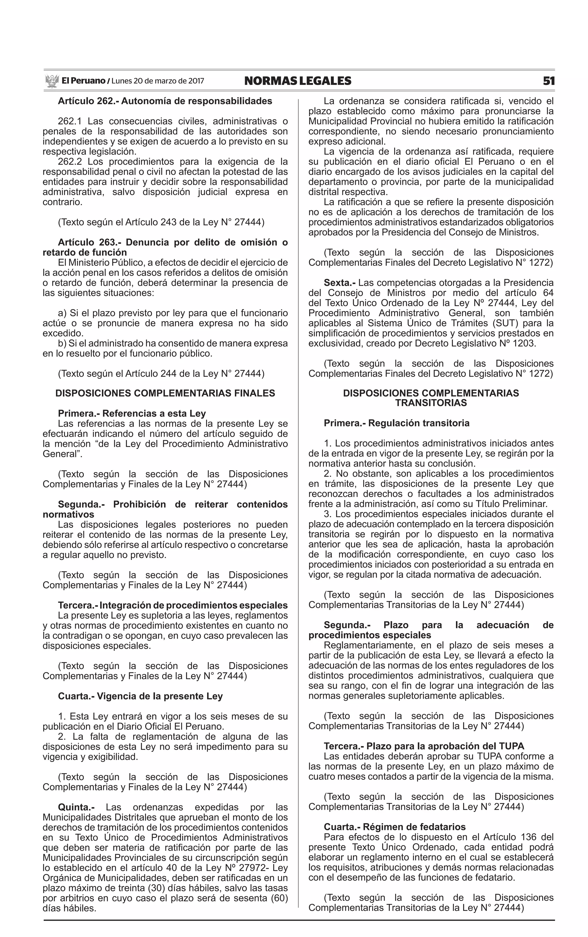 51NORMAS LEGALESLunes 20 de marzo de 2017El Peruano /
Artículo 262.- Autonomía de responsabilidades
262.1 Las consecuencias civiles, administrativas o
penales de la responsabilidad de las autoridades son
independientes y se exigen de acuerdo a lo previsto en su
respectiva legislación.
262.2 Los procedimientos para la exigencia de la
responsabilidad penal o civil no afectan la potestad de las
entidades para instruir y decidir sobre la responsabilidad
administrativa, salvo disposición judicial expresa en
contrario.
(Texto según el Artículo 243 de la Ley N° 27444)
Artículo 263.- Denuncia por delito de omisión o
retardo de función
El Ministerio Público, a efectos de decidir el ejercicio de
la acción penal en los casos referidos a delitos de omisión
o retardo de función, deberá determinar la presencia de
las siguientes situaciones:
a) Si el plazo previsto por ley para que el funcionario
actúe o se pronuncie de manera expresa no ha sido
excedido.
b) Si el administrado ha consentido de manera expresa
en lo resuelto por el funcionario público.
(Texto según el Artículo 244 de la Ley N° 27444)
DISPOSICIONES COMPLEMENTARIAS FINALES
Primera.- Referencias a esta Ley
Las referencias a las normas de la presente Ley se
efectuarán indicando el número del artículo seguido de
la mención “de la Ley del Procedimiento Administrativo
General”.
(Texto según la sección de las Disposiciones
Complementarias y Finales de la Ley N° 27444)
Segunda.- Prohibición de reiterar contenidos
normativos
Las disposiciones legales posteriores no pueden
reiterar el contenido de las normas de la presente Ley,
debiendo sólo referirse al artículo respectivo o concretarse
a regular aquello no previsto.
(Texto según la sección de las Disposiciones
Complementarias y Finales de la Ley N° 27444)
Tercera.- Integración de procedimientos especiales
La presente Ley es supletoria a las leyes, reglamentos
y otras normas de procedimiento existentes en cuanto no
la contradigan o se opongan, en cuyo caso prevalecen las
disposiciones especiales.
(Texto según la sección de las Disposiciones
Complementarias y Finales de la Ley N° 27444)
Cuarta.- Vigencia de la presente Ley
1. Esta Ley entrará en vigor a los seis meses de su
publicación en el Diario Oficial El Peruano.
2. La falta de reglamentación de alguna de las
disposiciones de esta Ley no será impedimento para su
vigencia y exigibilidad.
(Texto según la sección de las Disposiciones
Complementarias y Finales de la Ley N° 27444)
Quinta.- Las ordenanzas expedidas por las
Municipalidades Distritales que aprueban el monto de los
derechos de tramitación de los procedimientos contenidos
en su Texto Único de Procedimientos Administrativos
que deben ser materia de ratificación por parte de las
Municipalidades Provinciales de su circunscripción según
lo establecido en el artículo 40 de la Ley Nº 27972- Ley
Orgánica de Municipalidades, deben ser ratificadas en un
plazo máximo de treinta (30) días hábiles, salvo las tasas
por arbitrios en cuyo caso el plazo será de sesenta (60)
días hábiles.
La ordenanza se considera ratificada si, vencido el
plazo establecido como máximo para pronunciarse la
Municipalidad Provincial no hubiera emitido la ratificación
correspondiente, no siendo necesario pronunciamiento
expreso adicional.
La vigencia de la ordenanza así ratificada, requiere
su publicación en el diario oficial El Peruano o en el
diario encargado de los avisos judiciales en la capital del
departamento o provincia, por parte de la municipalidad
distrital respectiva.
La ratificación a que se refiere la presente disposición
no es de aplicación a los derechos de tramitación de los
procedimientos administrativos estandarizados obligatorios
aprobados por la Presidencia del Consejo de Ministros.
(Texto según la sección de las Disposiciones
Complementarias Finales del Decreto Legislativo N° 1272)
Sexta.- Las competencias otorgadas a la Presidencia
del Consejo de Ministros por medio del artículo 64
del Texto Único Ordenado de la Ley Nº 27444, Ley del
Procedimiento Administrativo General, son también
aplicables al Sistema Único de Trámites (SUT) para la
simplificación de procedimientos y servicios prestados en
exclusividad, creado por Decreto Legislativo Nº 1203.
(Texto según la sección de las Disposiciones
Complementarias Finales del Decreto Legislativo N° 1272)
DISPOSICIONES COMPLEMENTARIAS
TRANSITORIAS
Primera.- Regulación transitoria
1. Los procedimientos administrativos iniciados antes
de la entrada en vigor de la presente Ley, se regirán por la
normativa anterior hasta su conclusión.
2. No obstante, son aplicables a los procedimientos
en trámite, las disposiciones de la presente Ley que
reconozcan derechos o facultades a los administrados
frente a la administración, así como su Título Preliminar.
3. Los procedimientos especiales iniciados durante el
plazo de adecuación contemplado en la tercera disposición
transitoria se regirán por lo dispuesto en la normativa
anterior que les sea de aplicación, hasta la aprobación
de la modificación correspondiente, en cuyo caso los
procedimientos iniciados con posterioridad a su entrada en
vigor, se regulan por la citada normativa de adecuación.
(Texto según la sección de las Disposiciones
Complementarias Transitorias de la Ley N° 27444)
Segunda.- Plazo para la adecuación de
procedimientos especiales
Reglamentariamente, en el plazo de seis meses a
partir de la publicación de esta Ley, se llevará a efecto la
adecuación de las normas de los entes reguladores de los
distintos procedimientos administrativos, cualquiera que
sea su rango, con el fin de lograr una integración de las
normas generales supletoriamente aplicables.
(Texto según la sección de las Disposiciones
Complementarias Transitorias de la Ley N° 27444)
Tercera.- Plazo para la aprobación del TUPA
Las entidades deberán aprobar su TUPA conforme a
las normas de la presente Ley, en un plazo máximo de
cuatro meses contados a partir de la vigencia de la misma.
(Texto según la sección de las Disposiciones
Complementarias Transitorias de la Ley N° 27444)
Cuarta.- Régimen de fedatarios
Para efectos de lo dispuesto en el Artículo 136 del
presente Texto Único Ordenado, cada entidad podrá
elaborar un reglamento interno en el cual se establecerá
los requisitos, atribuciones y demás normas relacionadas
con el desempeño de las funciones de fedatario.
(Texto según la sección de las Disposiciones
Complementarias Transitorias de la Ley N° 27444)
 