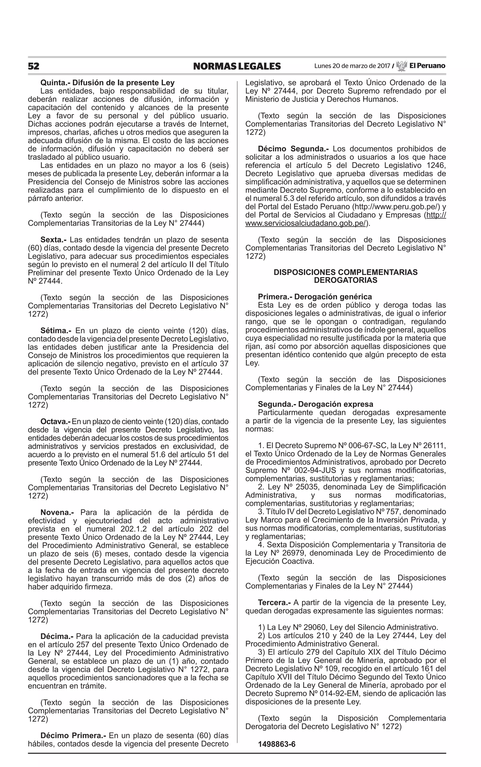 52 NORMAS LEGALES Lunes 20 de marzo de 2017 / El Peruano
Quinta.- Difusión de la presente Ley
Las entidades, bajo responsabilidad de su titular,
deberán realizar acciones de difusión, información y
capacitación del contenido y alcances de la presente
Ley a favor de su personal y del público usuario.
Dichas acciones podrán ejecutarse a través de Internet,
impresos, charlas, afiches u otros medios que aseguren la
adecuada difusión de la misma. El costo de las acciones
de información, difusión y capacitación no deberá ser
trasladado al público usuario.
Las entidades en un plazo no mayor a los 6 (seis)
meses de publicada la presente Ley, deberán informar a la
Presidencia del Consejo de Ministros sobre las acciones
realizadas para el cumplimiento de lo dispuesto en el
párrafo anterior.
(Texto según la sección de las Disposiciones
Complementarias Transitorias de la Ley N° 27444)
Sexta.- Las entidades tendrán un plazo de sesenta
(60) días, contado desde la vigencia del presente Decreto
Legislativo, para adecuar sus procedimientos especiales
según lo previsto en el numeral 2 del artículo II del Título
Preliminar del presente Texto Único Ordenado de la Ley
Nº 27444.
(Texto según la sección de las Disposiciones
Complementarias Transitorias del Decreto Legislativo N°
1272)
Sétima.- En un plazo de ciento veinte (120) días,
contado desde lavigencia del presente Decreto Legislativo,
las entidades deben justificar ante la Presidencia del
Consejo de Ministros los procedimientos que requieren la
aplicación de silencio negativo, previsto en el artículo 37
del presente Texto Único Ordenado de la Ley Nº 27444.
(Texto según la sección de las Disposiciones
Complementarias Transitorias del Decreto Legislativo N°
1272)
Octava.- En un plazo de ciento veinte (120) días, contado
desde la vigencia del presente Decreto Legislativo, las
entidades deberán adecuar los costos de sus procedimientos
administrativos y servicios prestados en exclusividad, de
acuerdo a lo previsto en el numeral 51.6 del artículo 51 del
presente Texto Único Ordenado de la Ley Nº 27444.
(Texto según la sección de las Disposiciones
Complementarias Transitorias del Decreto Legislativo N°
1272)
Novena.- Para la aplicación de la pérdida de
efectividad y ejecutoriedad del acto administrativo
prevista en el numeral 202.1.2 del artículo 202 del
presente Texto Único Ordenado de la Ley Nº 27444, Ley
del Procedimiento Administrativo General, se establece
un plazo de seis (6) meses, contado desde la vigencia
del presente Decreto Legislativo, para aquellos actos que
a la fecha de entrada en vigencia del presente decreto
legislativo hayan transcurrido más de dos (2) años de
haber adquirido firmeza.
(Texto según la sección de las Disposiciones
Complementarias Transitorias del Decreto Legislativo N°
1272)
Décima.- Para la aplicación de la caducidad prevista
en el artículo 257 del presente Texto Único Ordenado de
la Ley Nº 27444, Ley del Procedimiento Administrativo
General, se establece un plazo de un (1) año, contado
desde la vigencia del Decreto Legislativo N° 1272, para
aquellos procedimientos sancionadores que a la fecha se
encuentran en trámite.
(Texto según la sección de las Disposiciones
Complementarias Transitorias del Decreto Legislativo N°
1272)
Décimo Primera.- En un plazo de sesenta (60) días
hábiles, contados desde la vigencia del presente Decreto
Legislativo, se aprobará el Texto Único Ordenado de la
Ley Nº 27444, por Decreto Supremo refrendado por el
Ministerio de Justicia y Derechos Humanos.
(Texto según la sección de las Disposiciones
Complementarias Transitorias del Decreto Legislativo N°
1272)
Décimo Segunda.- Los documentos prohibidos de
solicitar a los administrados o usuarios a los que hace
referencia el artículo 5 del Decreto Legislativo 1246,
Decreto Legislativo que aprueba diversas medidas de
simplificación administrativa, y aquellos que se determinen
mediante Decreto Supremo, conforme a lo establecido en
el numeral 5.3 del referido artículo, son difundidos a través
del Portal del Estado Peruano (http://www.peru.gob.pe/) y
del Portal de Servicios al Ciudadano y Empresas (http://
www.serviciosalciudadano.gob.pe/).
(Texto según la sección de las Disposiciones
Complementarias Transitorias del Decreto Legislativo N°
1272)
DISPOSICIONES COMPLEMENTARIAS
DEROGATORIAS
Primera.- Derogación genérica
Esta Ley es de orden público y deroga todas las
disposiciones legales o administrativas, de igual o inferior
rango, que se le opongan o contradigan, regulando
procedimientos administrativos de índole general, aquellos
cuya especialidad no resulte justificada por la materia que
rijan, así como por absorción aquellas disposiciones que
presentan idéntico contenido que algún precepto de esta
Ley.
(Texto según la sección de las Disposiciones
Complementarias y Finales de la Ley N° 27444)
Segunda.- Derogación expresa
Particularmente quedan derogadas expresamente
a partir de la vigencia de la presente Ley, las siguientes
normas:
1. El Decreto Supremo Nº 006-67-SC, la Ley Nº 26111,
el Texto Único Ordenado de la Ley de Normas Generales
de Procedimientos Administrativos, aprobado por Decreto
Supremo Nº 002-94-JUS y sus normas modificatorias,
complementarias, sustitutorias y reglamentarias;
2. Ley Nº 25035, denominada Ley de Simplificación
Administrativa, y sus normas modificatorias,
complementarias, sustitutorias y reglamentarias;
3. Título IV del Decreto Legislativo Nº 757, denominado
Ley Marco para el Crecimiento de la Inversión Privada, y
sus normas modificatorias, complementarias, sustitutorias
y reglamentarias;
4. Sexta Disposición Complementaria y Transitoria de
la Ley Nº 26979, denominada Ley de Procedimiento de
Ejecución Coactiva.
(Texto según la sección de las Disposiciones
Complementarias y Finales de la Ley N° 27444)
Tercera.- A partir de la vigencia de la presente Ley,
quedan derogadas expresamente las siguientes normas:
1) La Ley Nº 29060, Ley del Silencio Administrativo.
2) Los artículos 210 y 240 de la Ley 27444, Ley del
Procedimiento Administrativo General.
3) El artículo 279 del Capítulo XIX del Título Décimo
Primero de la Ley General de Minería, aprobado por el
Decreto Legislativo Nº 109, recogido en el artículo 161 del
Capítulo XVII del Título Décimo Segundo del Texto Único
Ordenado de la Ley General de Minería, aprobado por el
Decreto Supremo Nº 014-92-EM, siendo de aplicación las
disposiciones de la presente Ley.
(Texto según la Disposición Complementaria
Derogatoria del Decreto Legislativo N° 1272)
1498863-6
 