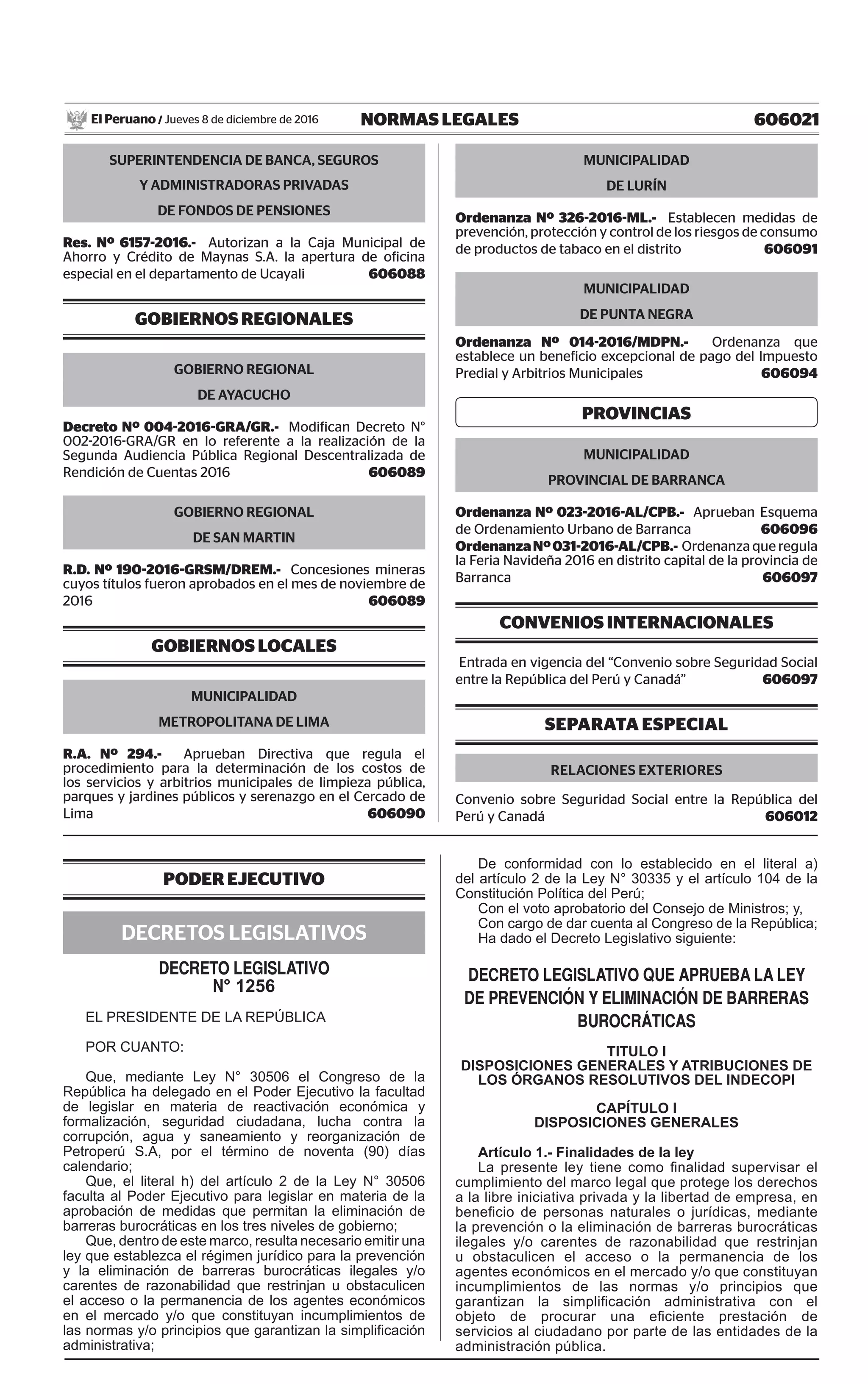 606021NORMAS LEGALESJueves 8 de diciembre de 2016El Peruano /
SUPERINTENDENCIA DE BANCA, SEGUROS
Y ADMINISTRADORAS PRIVADAS
DE FONDOS DE PENSIONES
Res. Nº 6157-2016.- Autorizan a la Caja Municipal de
Ahorro y Crédito de Maynas S.A. la apertura de oficina
especial en el departamento de Ucayali  606088
GOBIERNOS REGIONALES
GOBIERNO REGIONAL
DE AYACUCHO
Decreto Nº 004-2016-GRA/GR.- Modifican Decreto N°
002-2016-GRA/GR en lo referente a la realización de la
Segunda Audiencia Pública Regional Descentralizada de
Rendición de Cuentas 2016  606089
GOBIERNO REGIONAL
DE SAN MARTIN
R.D. Nº 190-2016-GRSM/DREM.- Concesiones mineras
cuyos títulos fueron aprobados en el mes de noviembre de
2016  606089
GOBIERNOS LOCALES
MUNICIPALIDAD
METROPOLITANA DE LIMA
R.A. Nº 294.- Aprueban Directiva que regula el
procedimiento para la determinación de los costos de
los servicios y arbitrios municipales de limpieza pública,
parques y jardines públicos y serenazgo en el Cercado de
Lima  606090
MUNICIPALIDAD
DE LURÍN
Ordenanza Nº 326-2016-ML.- Establecen medidas de
prevención, protección y control de los riesgos de consumo
de productos de tabaco en el distrito  606091
MUNICIPALIDAD
DE PUNTA NEGRA
Ordenanza Nº 014-2016/MDPN.- Ordenanza que
establece un beneficio excepcional de pago del Impuesto
Predial y Arbitrios Municipales  606094
PROVINCIAS
MUNICIPALIDAD
PROVINCIAL DE BARRANCA
Ordenanza Nº 023-2016-AL/CPB.- Aprueban Esquema
de Ordenamiento Urbano de Barranca  606096
OrdenanzaNº031-2016-AL/CPB.- Ordenanza que regula
la Feria Navideña 2016 en distrito capital de la provincia de
Barranca  606097
CONVENIOS INTERNACIONALES
Entrada en vigencia del “Convenio sobre Seguridad Social
entre la República del Perú y Canadá”  606097
Separata Especial
Relaciones Exteriores
Convenio sobre Seguridad Social entre la República del
Perú y Canadá  606012
PODER EJECUTIVO
DECRETOS LEGISLATIVOS
DECRETO LEGISLATIVO
n° 1256
EL PRESIDENTE DE LA REPÚBLICA
POR CUANTO:
Que, mediante Ley N° 30506 el Congreso de la
República ha delegado en el Poder Ejecutivo la facultad
de legislar en materia de reactivación económica y
formalización, seguridad ciudadana, lucha contra la
corrupción, agua y saneamiento y reorganización de
Petroperú S.A, por el término de noventa (90) días
calendario;
Que, el literal h) del artículo 2 de la Ley N° 30506
faculta al Poder Ejecutivo para legislar en materia de la
aprobación de medidas que permitan la eliminación de
barreras burocráticas en los tres niveles de gobierno;
Que, dentro de este marco, resulta necesario emitir una
ley que establezca el régimen jurídico para la prevención
y la eliminación de barreras burocráticas ilegales y/o
carentes de razonabilidad que restrinjan u obstaculicen
el acceso o la permanencia de los agentes económicos
en el mercado y/o que constituyan incumplimientos de
las normas y/o principios que garantizan la simplificación
administrativa;
De conformidad con lo establecido en el literal a)
del artículo 2 de la Ley N° 30335 y el artículo 104 de la
Constitución Política del Perú;
Con el voto aprobatorio del Consejo de Ministros; y,
Con cargo de dar cuenta al Congreso de la República;
Ha dado el Decreto Legislativo siguiente:
DECRETO LEGISLATIVO QUE APRUEBA LA LEY
DE PREVENCIÓN Y ELIMINACIÓN DE BARRERAS
BUROCRÁTICAS
TITULO I
DISPOSICIONES GENERALES Y ATRIBUCIONES DE
LOS ÓRGANOS RESOLUTIVOS DEL INDECOPI
CAPÍTULO I
DISPOSICIONES GENERALES
Artículo 1.- Finalidades de la ley
La presente ley tiene como finalidad supervisar el
cumplimiento del marco legal que protege los derechos
a la libre iniciativa privada y la libertad de empresa, en
beneficio de personas naturales o jurídicas, mediante
la prevención o la eliminación de barreras burocráticas
ilegales y/o carentes de razonabilidad que restrinjan
u obstaculicen el acceso o la permanencia de los
agentes económicos en el mercado y/o que constituyan
incumplimientos de las normas y/o principios que
garantizan la simplificación administrativa con el
objeto de procurar una eficiente prestación de
servicios al ciudadano por parte de las entidades de la
administración pública.
 