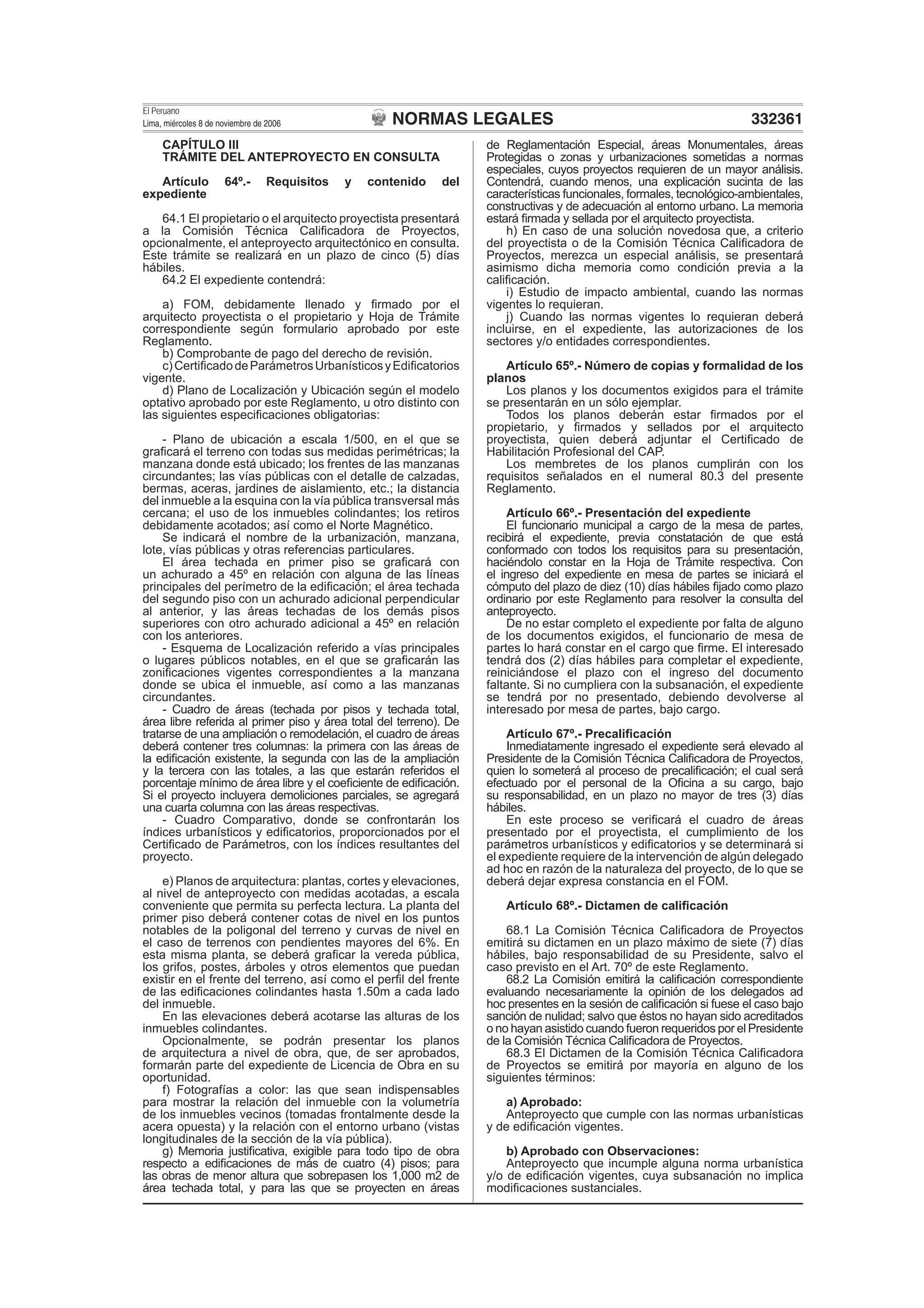 NORMAS LEGALES
El Peruano
Lima, miércoles 8 de noviembre de 2006 332361
CAPÍTULO III
TRÁMITE DEL ANTEPROYECTO EN CONSULTA
Artículo 64º.- Requisitos y contenido del
expediente
64.1 El propietario o el arquitecto proyectista presentará
a la Comisión Técnica Caliﬁcadora de Proyectos,
opcionalmente, el anteproyecto arquitectónico en consulta.
Este trámite se realizará en un plazo de cinco (5) días
hábiles.
64.2 El expediente contendrá:
a) FOM, debidamente llenado y ﬁrmado por el
arquitecto proyectista o el propietario y Hoja de Trámite
correspondiente según formulario aprobado por este
Reglamento.
b) Comprobante de pago del derecho de revisión.
c)CertiﬁcadodeParámetrosUrbanísticosyEdiﬁcatorios
vigente.
d) Plano de Localización y Ubicación según el modelo
optativo aprobado por este Reglamento, u otro distinto con
las siguientes especiﬁcaciones obligatorias:
- Plano de ubicación a escala 1/500, en el que se
graﬁcará el terreno con todas sus medidas perimétricas; la
manzana donde está ubicado; los frentes de las manzanas
circundantes; las vías públicas con el detalle de calzadas,
bermas, aceras, jardines de aislamiento, etc.; la distancia
del inmueble a la esquina con la vía pública transversal más
cercana; el uso de los inmuebles colindantes; los retiros
debidamente acotados; así como el Norte Magnético.
Se indicará el nombre de la urbanización, manzana,
lote, vías públicas y otras referencias particulares.
El área techada en primer piso se graﬁcará con
un achurado a 45º en relación con alguna de las líneas
principales del perímetro de la ediﬁcación; el área techada
del segundo piso con un achurado adicional perpendicular
al anterior, y las áreas techadas de los demás pisos
superiores con otro achurado adicional a 45º en relación
con los anteriores.
- Esquema de Localización referido a vías principales
o lugares públicos notables, en el que se graﬁcarán las
zoniﬁcaciones vigentes correspondientes a la manzana
donde se ubica el inmueble, así como a las manzanas
circundantes.
- Cuadro de áreas (techada por pisos y techada total,
área libre referida al primer piso y área total del terreno). De
tratarse de una ampliación o remodelación, el cuadro de áreas
deberá contener tres columnas: la primera con las áreas de
la ediﬁcación existente, la segunda con las de la ampliación
y la tercera con las totales, a las que estarán referidos el
porcentaje mínimo de área libre y el coeﬁciente de ediﬁcación.
Si el proyecto incluyera demoliciones parciales, se agregará
una cuarta columna con las áreas respectivas.
- Cuadro Comparativo, donde se confrontarán los
índices urbanísticos y ediﬁcatorios, proporcionados por el
Certiﬁcado de Parámetros, con los índices resultantes del
proyecto.
e) Planos de arquitectura: plantas, cortes y elevaciones,
al nivel de anteproyecto con medidas acotadas, a escala
conveniente que permita su perfecta lectura. La planta del
primer piso deberá contener cotas de nivel en los puntos
notables de la poligonal del terreno y curvas de nivel en
el caso de terrenos con pendientes mayores del 6%. En
esta misma planta, se deberá graﬁcar la vereda pública,
los grifos, postes, árboles y otros elementos que puedan
existir en el frente del terreno, así como el perﬁl del frente
de las ediﬁcaciones colindantes hasta 1.50m a cada lado
del inmueble.
En las elevaciones deberá acotarse las alturas de los
inmuebles colindantes.
Opcionalmente, se podrán presentar los planos
de arquitectura a nivel de obra, que, de ser aprobados,
formarán parte del expediente de Licencia de Obra en su
oportunidad.
f) Fotografías a color: las que sean indispensables
para mostrar la relación del inmueble con la volumetría
de los inmuebles vecinos (tomadas frontalmente desde la
acera opuesta) y la relación con el entorno urbano (vistas
longitudinales de la sección de la vía pública).
g) Memoria justiﬁcativa, exigible para todo tipo de obra
respecto a ediﬁcaciones de más de cuatro (4) pisos; para
las obras de menor altura que sobrepasen los 1,000 m2 de
área techada total, y para las que se proyecten en áreas
de Reglamentación Especial, áreas Monumentales, áreas
Protegidas o zonas y urbanizaciones sometidas a normas
especiales, cuyos proyectos requieren de un mayor análisis.
Contendrá, cuando menos, una explicación sucinta de las
características funcionales, formales, tecnológico-ambientales,
constructivas y de adecuación al entorno urbano. La memoria
estará ﬁrmada y sellada por el arquitecto proyectista.
h) En caso de una solución novedosa que, a criterio
del proyectista o de la Comisión Técnica Caliﬁcadora de
Proyectos, merezca un especial análisis, se presentará
asimismo dicha memoria como condición previa a la
caliﬁcación.
i) Estudio de impacto ambiental, cuando las normas
vigentes lo requieran.
j) Cuando las normas vigentes lo requieran deberá
incluirse, en el expediente, las autorizaciones de los
sectores y/o entidades correspondientes.
Artículo 65º.- Número de copias y formalidad de los
planos
Los planos y los documentos exigidos para el trámite
se presentarán en un sólo ejemplar.
Todos los planos deberán estar ﬁrmados por el
propietario, y ﬁrmados y sellados por el arquitecto
proyectista, quien deberá adjuntar el Certiﬁcado de
Habilitación Profesional del CAP.
Los membretes de los planos cumplirán con los
requisitos señalados en el numeral 80.3 del presente
Reglamento.
Artículo 66º.- Presentación del expediente
El funcionario municipal a cargo de la mesa de partes,
recibirá el expediente, previa constatación de que está
conformado con todos los requisitos para su presentación,
haciéndolo constar en la Hoja de Trámite respectiva. Con
el ingreso del expediente en mesa de partes se iniciará el
cómputo del plazo de diez (10) días hábiles ﬁjado como plazo
ordinario por este Reglamento para resolver la consulta del
anteproyecto.
De no estar completo el expediente por falta de alguno
de los documentos exigidos, el funcionario de mesa de
partes lo hará constar en el cargo que ﬁrme. El interesado
tendrá dos (2) días hábiles para completar el expediente,
reiniciándose el plazo con el ingreso del documento
faltante. Si no cumpliera con la subsanación, el expediente
se tendrá por no presentado, debiendo devolverse al
interesado por mesa de partes, bajo cargo.
Artículo 67º.- Precaliﬁcación
Inmediatamente ingresado el expediente será elevado al
Presidente de la Comisión Técnica Caliﬁcadora de Proyectos,
quien lo someterá al proceso de precaliﬁcación; el cual será
efectuado por el personal de la Oﬁcina a su cargo, bajo
su responsabilidad, en un plazo no mayor de tres (3) días
hábiles.
En este proceso se veriﬁcará el cuadro de áreas
presentado por el proyectista, el cumplimiento de los
parámetros urbanísticos y ediﬁcatorios y se determinará si
el expediente requiere de la intervención de algún delegado
ad hoc en razón de la naturaleza del proyecto, de lo que se
deberá dejar expresa constancia en el FOM.
Artículo 68º.- Dictamen de caliﬁcación
68.1 La Comisión Técnica Caliﬁcadora de Proyectos
emitirá su dictamen en un plazo máximo de siete (7) días
hábiles, bajo responsabilidad de su Presidente, salvo el
caso previsto en el Art. 70º de este Reglamento.
68.2 La Comisión emitirá la caliﬁcación correspondiente
evaluando necesariamente la opinión de los delegados ad
hoc presentes en la sesión de caliﬁcación si fuese el caso bajo
sanción de nulidad; salvo que éstos no hayan sido acreditados
o no hayan asistido cuando fueron requeridos por el Presidente
de la Comisión Técnica Caliﬁcadora de Proyectos.
68.3 El Dictamen de la Comisión Técnica Caliﬁcadora
de Proyectos se emitirá por mayoría en alguno de los
siguientes términos:
a) Aprobado:
Anteproyecto que cumple con las normas urbanísticas
y de ediﬁcación vigentes.
b) Aprobado con Observaciones:
Anteproyecto que incumple alguna norma urbanística
y/o de ediﬁcación vigentes, cuya subsanación no implica
modiﬁcaciones sustanciales.
 