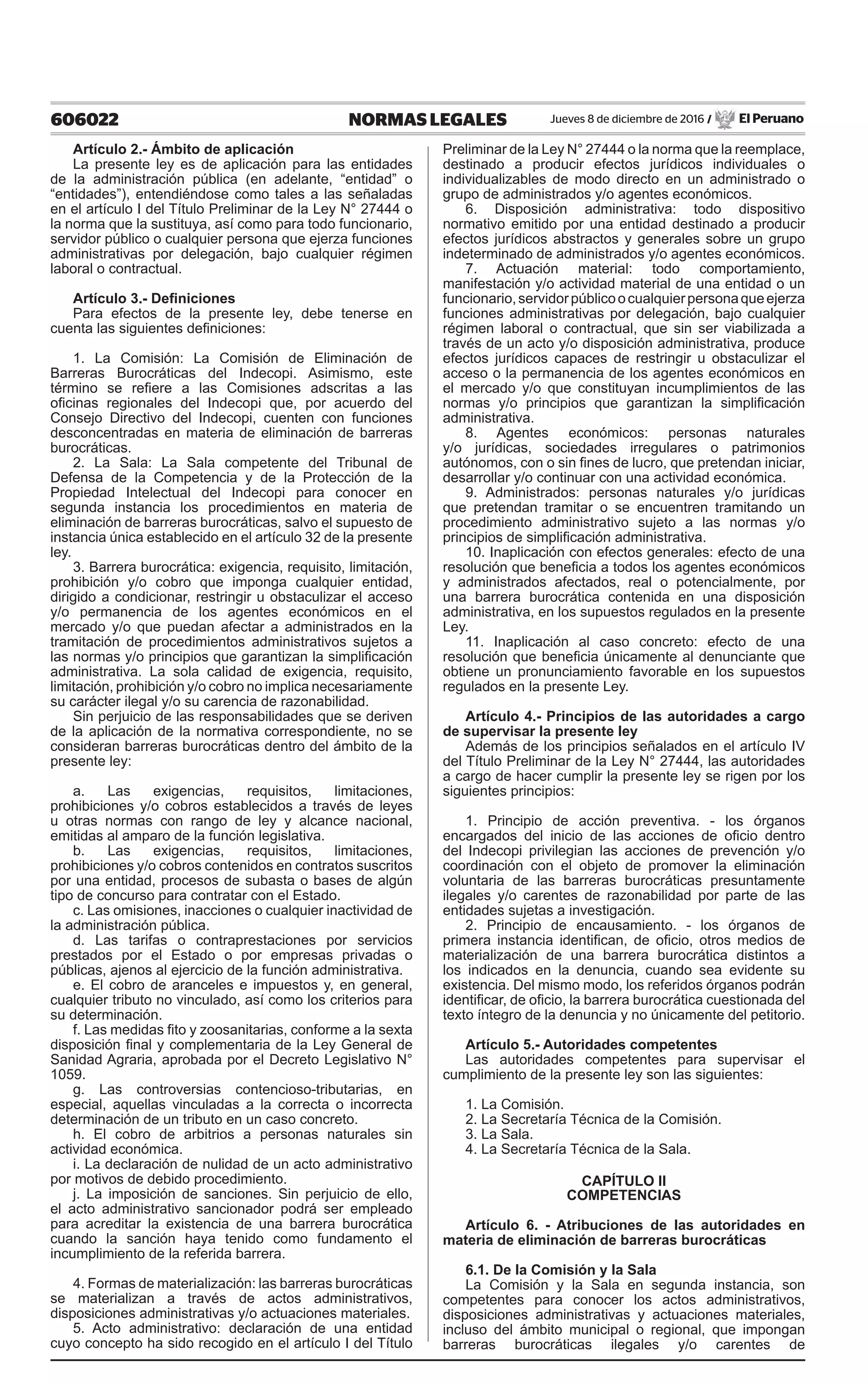 606022 NORMAS LEGALES Jueves 8 de diciembre de 2016 / El Peruano
Artículo 2.- Ámbito de aplicación
La presente ley es de aplicación para las entidades
de la administración pública (en adelante, “entidad” o
“entidades”), entendiéndose como tales a las señaladas
en el artículo I del Título Preliminar de la Ley N° 27444 o
la norma que la sustituya, así como para todo funcionario,
servidor público o cualquier persona que ejerza funciones
administrativas por delegación, bajo cualquier régimen
laboral o contractual.
Artículo 3.- Definiciones
Para efectos de la presente ley, debe tenerse en
cuenta las siguientes definiciones:
1. La Comisión: La Comisión de Eliminación de
Barreras Burocráticas del Indecopi. Asimismo, este
término se refiere a las Comisiones adscritas a las
oficinas regionales del Indecopi que, por acuerdo del
Consejo Directivo del Indecopi, cuenten con funciones
desconcentradas en materia de eliminación de barreras
burocráticas.
2. La Sala: La Sala competente del Tribunal de
Defensa de la Competencia y de la Protección de la
Propiedad Intelectual del Indecopi para conocer en
segunda instancia los procedimientos en materia de
eliminación de barreras burocráticas, salvo el supuesto de
instancia única establecido en el artículo 32 de la presente
ley.
3. Barrera burocrática: exigencia, requisito, limitación,
prohibición y/o cobro que imponga cualquier entidad,
dirigido a condicionar, restringir u obstaculizar el acceso
y/o permanencia de los agentes económicos en el
mercado y/o que puedan afectar a administrados en la
tramitación de procedimientos administrativos sujetos a
las normas y/o principios que garantizan la simplificación
administrativa. La sola calidad de exigencia, requisito,
limitación, prohibición y/o cobro no implica necesariamente
su carácter ilegal y/o su carencia de razonabilidad.
Sin perjuicio de las responsabilidades que se deriven
de la aplicación de la normativa correspondiente, no se
consideran barreras burocráticas dentro del ámbito de la
presente ley:
a. Las exigencias, requisitos, limitaciones,
prohibiciones y/o cobros establecidos a través de leyes
u otras normas con rango de ley y alcance nacional,
emitidas al amparo de la función legislativa.
b. Las exigencias, requisitos, limitaciones,
prohibiciones y/o cobros contenidos en contratos suscritos
por una entidad, procesos de subasta o bases de algún
tipo de concurso para contratar con el Estado.
c. Las omisiones, inacciones o cualquier inactividad de
la administración pública.
d. Las tarifas o contraprestaciones por servicios
prestados por el Estado o por empresas privadas o
públicas, ajenos al ejercicio de la función administrativa.
e. El cobro de aranceles e impuestos y, en general,
cualquier tributo no vinculado, así como los criterios para
su determinación.
f. Las medidas fito y zoosanitarias, conforme a la sexta
disposición final y complementaria de la Ley General de
Sanidad Agraria, aprobada por el Decreto Legislativo N°
1059.
g. Las controversias contencioso-tributarias, en
especial, aquellas vinculadas a la correcta o incorrecta
determinación de un tributo en un caso concreto.
h. El cobro de arbitrios a personas naturales sin
actividad económica.
i. La declaración de nulidad de un acto administrativo
por motivos de debido procedimiento.
j. La imposición de sanciones. Sin perjuicio de ello,
el acto administrativo sancionador podrá ser empleado
para acreditar la existencia de una barrera burocrática
cuando la sanción haya tenido como fundamento el
incumplimiento de la referida barrera.
4. Formas de materialización: las barreras burocráticas
se materializan a través de actos administrativos,
disposiciones administrativas y/o actuaciones materiales.
5. Acto administrativo: declaración de una entidad
cuyo concepto ha sido recogido en el artículo I del Título
Preliminar de la Ley N° 27444 o la norma que la reemplace,
destinado a producir efectos jurídicos individuales o
individualizables de modo directo en un administrado o
grupo de administrados y/o agentes económicos.
6. Disposición administrativa: todo dispositivo
normativo emitido por una entidad destinado a producir
efectos jurídicos abstractos y generales sobre un grupo
indeterminado de administrados y/o agentes económicos.
7. Actuación material: todo comportamiento,
manifestación y/o actividad material de una entidad o un
funcionario,servidorpúblicoocualquierpersonaqueejerza
funciones administrativas por delegación, bajo cualquier
régimen laboral o contractual, que sin ser viabilizada a
través de un acto y/o disposición administrativa, produce
efectos jurídicos capaces de restringir u obstaculizar el
acceso o la permanencia de los agentes económicos en
el mercado y/o que constituyan incumplimientos de las
normas y/o principios que garantizan la simplificación
administrativa.
8. Agentes económicos: personas naturales
y/o jurídicas, sociedades irregulares o patrimonios
autónomos, con o sin fines de lucro, que pretendan iniciar,
desarrollar y/o continuar con una actividad económica.
9. Administrados: personas naturales y/o jurídicas
que pretendan tramitar o se encuentren tramitando un
procedimiento administrativo sujeto a las normas y/o
principios de simplificación administrativa.
10. Inaplicación con efectos generales: efecto de una
resolución que beneficia a todos los agentes económicos
y administrados afectados, real o potencialmente, por
una barrera burocrática contenida en una disposición
administrativa, en los supuestos regulados en la presente
Ley.
11. Inaplicación al caso concreto: efecto de una
resolución que beneficia únicamente al denunciante que
obtiene un pronunciamiento favorable en los supuestos
regulados en la presente Ley.
 
Artículo 4.- Principios de las autoridades a cargo
de supervisar la presente ley
Además de los principios señalados en el artículo IV
del Título Preliminar de la Ley N° 27444, las autoridades
a cargo de hacer cumplir la presente ley se rigen por los
siguientes principios:
1. Principio de acción preventiva. - los órganos
encargados del inicio de las acciones de oficio dentro
del Indecopi privilegian las acciones de prevención y/o
coordinación con el objeto de promover la eliminación
voluntaria de las barreras burocráticas presuntamente
ilegales y/o carentes de razonabilidad por parte de las
entidades sujetas a investigación.
2. Principio de encausamiento. - los órganos de
primera instancia identifican, de oficio, otros medios de
materialización de una barrera burocrática distintos a
los indicados en la denuncia, cuando sea evidente su
existencia. Del mismo modo, los referidos órganos podrán
identificar, de oficio, la barrera burocrática cuestionada del
texto íntegro de la denuncia y no únicamente del petitorio.
Artículo 5.- Autoridades competentes
Las autoridades competentes para supervisar el
cumplimiento de la presente ley son las siguientes:
1. La Comisión.
2. La Secretaría Técnica de la Comisión.
3. La Sala.
4. La Secretaría Técnica de la Sala.
CAPÍTULO II
COMPETENCIAS
Artículo 6. - Atribuciones de las autoridades en
materia de eliminación de barreras burocráticas
6.1. De la Comisión y la Sala
La Comisión y la Sala en segunda instancia, son
competentes para conocer los actos administrativos,
disposiciones administrativas y actuaciones materiales,
incluso del ámbito municipal o regional, que impongan
barreras burocráticas ilegales y/o carentes de
 