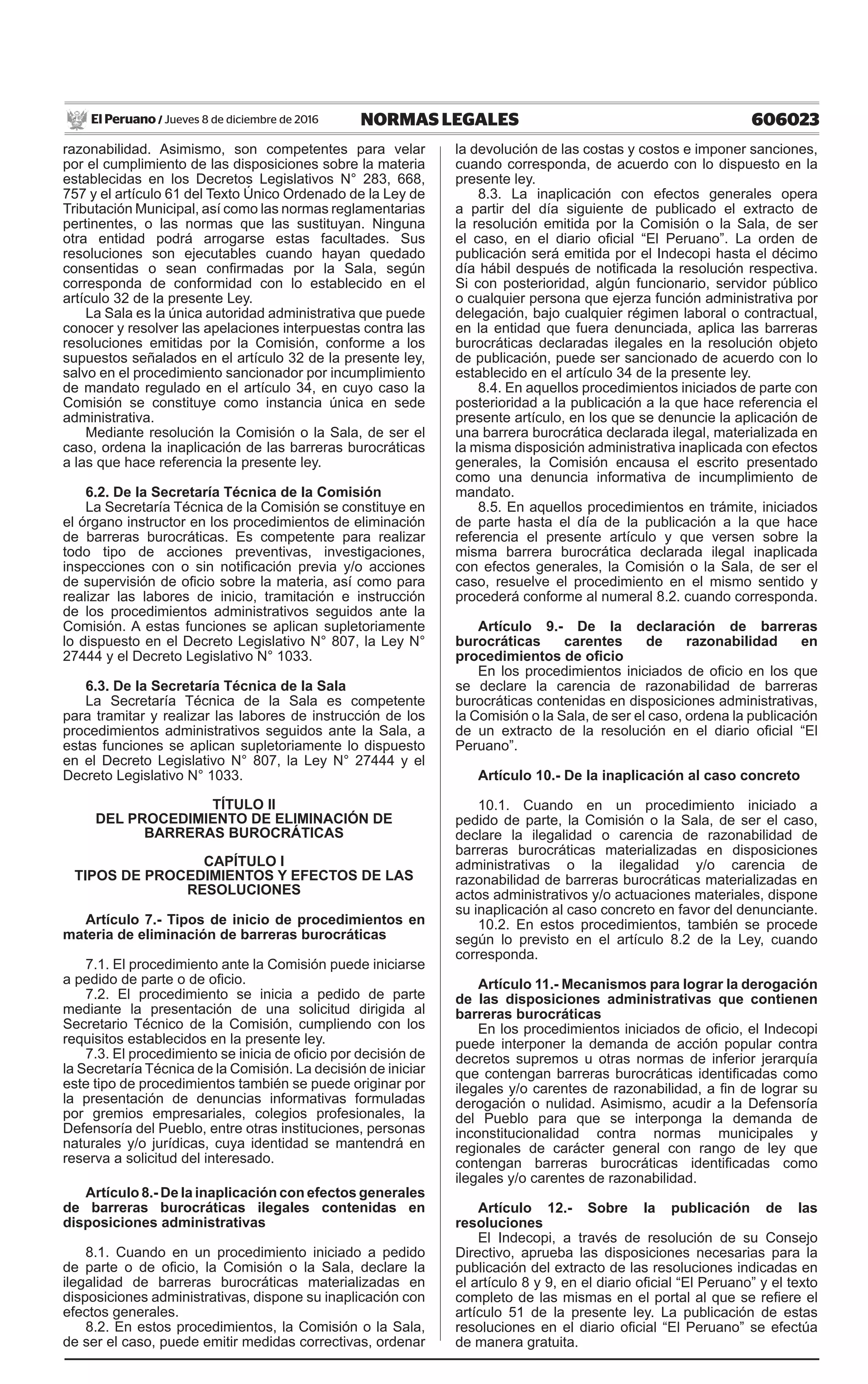 606023NORMAS LEGALESJueves 8 de diciembre de 2016El Peruano /
razonabilidad. Asimismo, son competentes para velar
por el cumplimiento de las disposiciones sobre la materia
establecidas en los Decretos Legislativos N° 283, 668,
757 y el artículo 61 del Texto Único Ordenado de la Ley de
Tributación Municipal, así como las normas reglamentarias
pertinentes, o las normas que las sustituyan. Ninguna
otra entidad podrá arrogarse estas facultades. Sus
resoluciones son ejecutables cuando hayan quedado
consentidas o sean confirmadas por la Sala, según
corresponda de conformidad con lo establecido en el
artículo 32 de la presente Ley.
La Sala es la única autoridad administrativa que puede
conocer y resolver las apelaciones interpuestas contra las
resoluciones emitidas por la Comisión, conforme a los
supuestos señalados en el artículo 32 de la presente ley,
salvo en el procedimiento sancionador por incumplimiento
de mandato regulado en el artículo 34, en cuyo caso la
Comisión se constituye como instancia única en sede
administrativa.
Mediante resolución la Comisión o la Sala, de ser el
caso, ordena la inaplicación de las barreras burocráticas
a las que hace referencia la presente ley.
6.2. De la Secretaría Técnica de la Comisión
La Secretaría Técnica de la Comisión se constituye en
el órgano instructor en los procedimientos de eliminación
de barreras burocráticas. Es competente para realizar
todo tipo de acciones preventivas, investigaciones,
inspecciones con o sin notificación previa y/o acciones
de supervisión de oficio sobre la materia, así como para
realizar las labores de inicio, tramitación e instrucción
de los procedimientos administrativos seguidos ante la
Comisión. A estas funciones se aplican supletoriamente
lo dispuesto en el Decreto Legislativo N° 807, la Ley N°
27444 y el Decreto Legislativo N° 1033.
6.3. De la Secretaría Técnica de la Sala
La Secretaría Técnica de la Sala es competente
para tramitar y realizar las labores de instrucción de los
procedimientos administrativos seguidos ante la Sala, a
estas funciones se aplican supletoriamente lo dispuesto
en el Decreto Legislativo N° 807, la Ley N° 27444 y el
Decreto Legislativo N° 1033.
TÍTULO II
DEL PROCEDIMIENTO DE ELIMINACIÓN DE
BARRERAS BUROCRÁTICAS
CAPÍTULO I
TIPOS DE PROCEDIMIENTOS Y EFECTOS DE LAS
RESOLUCIONES
Artículo 7.- Tipos de inicio de procedimientos en
materia de eliminación de barreras burocráticas
7.1. El procedimiento ante la Comisión puede iniciarse
a pedido de parte o de oficio.
7.2. El procedimiento se inicia a pedido de parte
mediante la presentación de una solicitud dirigida al
Secretario Técnico de la Comisión, cumpliendo con los
requisitos establecidos en la presente ley.
7.3. El procedimiento se inicia de oficio por decisión de
la Secretaría Técnica de la Comisión. La decisión de iniciar
este tipo de procedimientos también se puede originar por
la presentación de denuncias informativas formuladas
por gremios empresariales, colegios profesionales, la
Defensoría del Pueblo, entre otras instituciones, personas
naturales y/o jurídicas, cuya identidad se mantendrá en
reserva a solicitud del interesado.
Artículo 8.- De la inaplicación con efectos generales
de barreras burocráticas ilegales contenidas en
disposiciones administrativas
8.1. Cuando en un procedimiento iniciado a pedido
de parte o de oficio, la Comisión o la Sala, declare la
ilegalidad de barreras burocráticas materializadas en
disposiciones administrativas, dispone su inaplicación con
efectos generales. 
8.2. En estos procedimientos, la Comisión o la Sala,
de ser el caso, puede emitir medidas correctivas, ordenar
la devolución de las costas y costos e imponer sanciones,
cuando corresponda, de acuerdo con lo dispuesto en la
presente ley.
8.3. La inaplicación con efectos generales opera
a partir del día siguiente de publicado el extracto de
la resolución emitida por la Comisión o la Sala, de ser
el caso, en el diario oficial “El Peruano”. La orden de
publicación será emitida por el Indecopi hasta el décimo
día hábil después de notificada la resolución respectiva.
Si con posterioridad, algún funcionario, servidor público
o cualquier persona que ejerza función administrativa por
delegación, bajo cualquier régimen laboral o contractual,
en la entidad que fuera denunciada, aplica las barreras
burocráticas declaradas ilegales en la resolución objeto
de publicación, puede ser sancionado de acuerdo con lo
establecido en el artículo 34 de la presente ley.
8.4. En aquellos procedimientos iniciados de parte con
posterioridad a la publicación a la que hace referencia el
presente artículo, en los que se denuncie la aplicación de
una barrera burocrática declarada ilegal, materializada en
la misma disposición administrativa inaplicada con efectos
generales, la Comisión encausa el escrito presentado
como una denuncia informativa de incumplimiento de
mandato.
8.5. En aquellos procedimientos en trámite, iniciados
de parte hasta el día de la publicación a la que hace
referencia el presente artículo y que versen sobre la
misma barrera burocrática declarada ilegal inaplicada
con efectos generales, la Comisión o la Sala, de ser el
caso, resuelve el procedimiento en el mismo sentido y
procederá conforme al numeral 8.2. cuando corresponda.
Artículo 9.- De la declaración de barreras
burocráticas carentes de razonabilidad en
procedimientos de oficio
En los procedimientos iniciados de oficio en los que
se declare la carencia de razonabilidad de barreras
burocráticas contenidas en disposiciones administrativas,
la Comisión o la Sala, de ser el caso, ordena la publicación
de un extracto de la resolución en el diario oficial “El
Peruano”.
Artículo 10.- De la inaplicación al caso concreto
10.1. Cuando en un procedimiento iniciado a
pedido de parte, la Comisión o la Sala, de ser el caso,
declare la ilegalidad o carencia de razonabilidad de
barreras burocráticas materializadas en disposiciones
administrativas o la ilegalidad y/o carencia de
razonabilidad de barreras burocráticas materializadas en
actos administrativos y/o actuaciones materiales, dispone
su inaplicación al caso concreto en favor del denunciante.
10.2. En estos procedimientos, también se procede
según lo previsto en el artículo 8.2 de la Ley, cuando
corresponda.
Artículo 11.- Mecanismos para lograr la derogación
de las disposiciones administrativas que contienen
barreras burocráticas
En los procedimientos iniciados de oficio, el Indecopi
puede interponer la demanda de acción popular contra
decretos supremos u otras normas de inferior jerarquía
que contengan barreras burocráticas identificadas como
ilegales y/o carentes de razonabilidad, a fin de lograr su
derogación o nulidad. Asimismo, acudir a la Defensoría
del Pueblo para que se interponga la demanda de
inconstitucionalidad contra normas municipales y
regionales de carácter general con rango de ley que
contengan barreras burocráticas identificadas como
ilegales y/o carentes de razonabilidad.
Artículo 12.- Sobre la publicación de las
resoluciones
El Indecopi, a través de resolución de su Consejo
Directivo, aprueba las disposiciones necesarias para la
publicación del extracto de las resoluciones indicadas en
el artículo 8 y 9, en el diario oficial “El Peruano” y el texto
completo de las mismas en el portal al que se refiere el
artículo 51 de la presente ley. La publicación de estas
resoluciones en el diario oficial “El Peruano” se efectúa
de manera gratuita.
 
