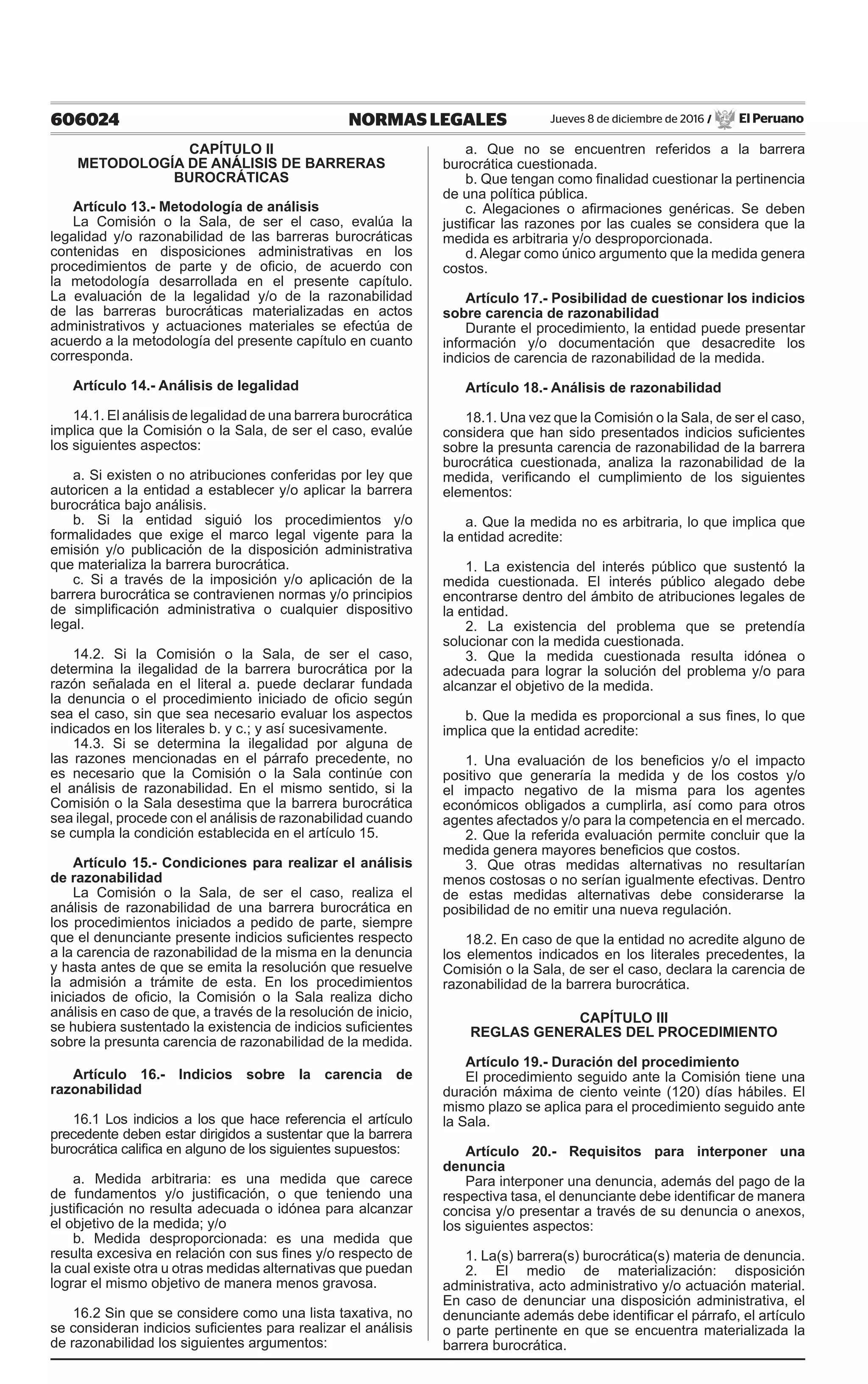 606024 NORMAS LEGALES Jueves 8 de diciembre de 2016 / El Peruano
CAPÍTULO II
METODOLOGÍA DE ANÁLISIS DE BARRERAS
BUROCRÁTICAS
Artículo 13.- Metodología de análisis
La Comisión o la Sala, de ser el caso, evalúa la
legalidad y/o razonabilidad de las barreras burocráticas
contenidas en disposiciones administrativas en los
procedimientos de parte y de oficio, de acuerdo con
la metodología desarrollada en el presente capítulo.
La evaluación de la legalidad y/o de la razonabilidad
de las barreras burocráticas materializadas en actos
administrativos y actuaciones materiales se efectúa de
acuerdo a la metodología del presente capítulo en cuanto
corresponda.
Artículo 14.- Análisis de legalidad
14.1. El análisis de legalidad de una barrera burocrática
implica que la Comisión o la Sala, de ser el caso, evalúe
los siguientes aspectos:
a. Si existen o no atribuciones conferidas por ley que
autoricen a la entidad a establecer y/o aplicar la barrera
burocrática bajo análisis.
b. Si la entidad siguió los procedimientos y/o
formalidades que exige el marco legal vigente para la
emisión y/o publicación de la disposición administrativa
que materializa la barrera burocrática.
c. Si a través de la imposición y/o aplicación de la
barrera burocrática se contravienen normas y/o principios
de simplificación administrativa o cualquier dispositivo
legal.
14.2. Si la Comisión o la Sala, de ser el caso,
determina la ilegalidad de la barrera burocrática por la
razón señalada en el literal a. puede declarar fundada
la denuncia o el procedimiento iniciado de oficio según
sea el caso, sin que sea necesario evaluar los aspectos
indicados en los literales b. y c.; y así sucesivamente.
14.3. Si se determina la ilegalidad por alguna de
las razones mencionadas en el párrafo precedente, no
es necesario que la Comisión o la Sala continúe con
el análisis de razonabilidad. En el mismo sentido, si la
Comisión o la Sala desestima que la barrera burocrática
sea ilegal, procede con el análisis de razonabilidad cuando
se cumpla la condición establecida en el artículo 15.
Artículo 15.- Condiciones para realizar el análisis
de razonabilidad
La Comisión o la Sala, de ser el caso, realiza el
análisis de razonabilidad de una barrera burocrática en
los procedimientos iniciados a pedido de parte, siempre
que el denunciante presente indicios suficientes respecto
a la carencia de razonabilidad de la misma en la denuncia
y hasta antes de que se emita la resolución que resuelve
la admisión a trámite de esta. En los procedimientos
iniciados de oficio, la Comisión o la Sala realiza dicho
análisis en caso de que, a través de la resolución de inicio,
se hubiera sustentado la existencia de indicios suficientes
sobre la presunta carencia de razonabilidad de la medida.
Artículo 16.- Indicios sobre la carencia de
razonabilidad
16.1 Los indicios a los que hace referencia el artículo
precedente deben estar dirigidos a sustentar que la barrera
burocrática califica en alguno de los siguientes supuestos:
a. Medida arbitraria: es una medida que carece
de fundamentos y/o justificación, o que teniendo una
justificación no resulta adecuada o idónea para alcanzar
el objetivo de la medida; y/o
b. Medida desproporcionada: es una medida que
resulta excesiva en relación con sus fines y/o respecto de
la cual existe otra u otras medidas alternativas que puedan
lograr el mismo objetivo de manera menos gravosa.
16.2 Sin que se considere como una lista taxativa, no
se consideran indicios suficientes para realizar el análisis
de razonabilidad los siguientes argumentos:
a. Que no se encuentren referidos a la barrera
burocrática cuestionada.
b. Que tengan como finalidad cuestionar la pertinencia
de una política pública.
c. Alegaciones o afirmaciones genéricas. Se deben
justificar las razones por las cuales se considera que la
medida es arbitraria y/o desproporcionada.
d. Alegar como único argumento que la medida genera
costos.
Artículo 17.- Posibilidad de cuestionar los indicios
sobre carencia de razonabilidad
Durante el procedimiento, la entidad puede presentar
información y/o documentación que desacredite los
indicios de carencia de razonabilidad de la medida.
Artículo 18.- Análisis de razonabilidad
18.1. Una vez que la Comisión o la Sala, de ser el caso,
considera que han sido presentados indicios suficientes
sobre la presunta carencia de razonabilidad de la barrera
burocrática cuestionada, analiza la razonabilidad de la
medida, verificando el cumplimiento de los siguientes
elementos:
a. Que la medida no es arbitraria, lo que implica que
la entidad acredite:
1. La existencia del interés público que sustentó la
medida cuestionada. El interés público alegado debe
encontrarse dentro del ámbito de atribuciones legales de
la entidad.
2. La existencia del problema que se pretendía
solucionar con la medida cuestionada.
3. Que la medida cuestionada resulta idónea o
adecuada para lograr la solución del problema y/o para
alcanzar el objetivo de la medida.
b. Que la medida es proporcional a sus fines, lo que
implica que la entidad acredite:
1. Una evaluación de los beneficios y/o el impacto
positivo que generaría la medida y de los costos y/o
el impacto negativo de la misma para los agentes
económicos obligados a cumplirla, así como para otros
agentes afectados y/o para la competencia en el mercado.
2. Que la referida evaluación permite concluir que la
medida genera mayores beneficios que costos.
3. Que otras medidas alternativas no resultarían
menos costosas o no serían igualmente efectivas. Dentro
de estas medidas alternativas debe considerarse la
posibilidad de no emitir una nueva regulación.
18.2. En caso de que la entidad no acredite alguno de
los elementos indicados en los literales precedentes, la
Comisión o la Sala, de ser el caso, declara la carencia de
razonabilidad de la barrera burocrática.
CAPÍTULO III
REGLAS GENERALES DEL PROCEDIMIENTO
Artículo 19.- Duración del procedimiento
El procedimiento seguido ante la Comisión tiene una
duración máxima de ciento veinte (120) días hábiles. El
mismo plazo se aplica para el procedimiento seguido ante
la Sala.
Artículo 20.- Requisitos para interponer una
denuncia
Para interponer una denuncia, además del pago de la
respectiva tasa, el denunciante debe identificar de manera
concisa y/o presentar a través de su denuncia o anexos,
los siguientes aspectos:
1. La(s) barrera(s) burocrática(s) materia de denuncia.
2. El medio de materialización: disposición
administrativa, acto administrativo y/o actuación material.
En caso de denunciar una disposición administrativa, el
denunciante además debe identificar el párrafo, el artículo
o parte pertinente en que se encuentra materializada la
barrera burocrática.
 