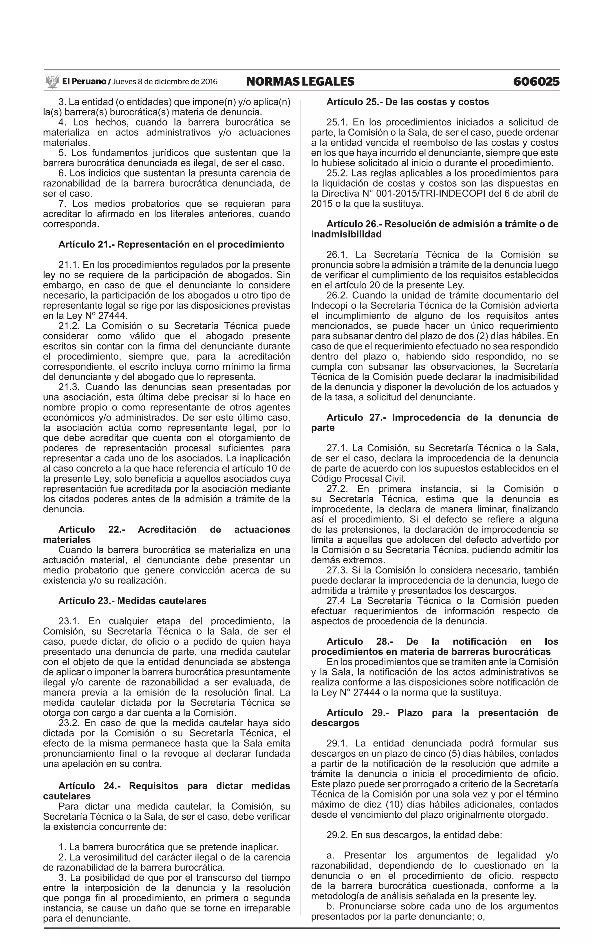 606025NORMAS LEGALESJueves 8 de diciembre de 2016El Peruano /
3. La entidad (o entidades) que impone(n) y/o aplica(n)
la(s) barrera(s) burocrática(s) materia de denuncia.
4. Los hechos, cuando la barrera burocrática se
materializa en actos administrativos y/o actuaciones
materiales.
5. Los fundamentos jurídicos que sustentan que la
barrera burocrática denunciada es ilegal, de ser el caso.
6. Los indicios que sustentan la presunta carencia de
razonabilidad de la barrera burocrática denunciada, de
ser el caso.
7. Los medios probatorios que se requieran para
acreditar lo afirmado en los literales anteriores, cuando
corresponda.
Artículo 21.- Representación en el procedimiento
21.1. En los procedimientos regulados por la presente
ley no se requiere de la participación de abogados. Sin
embargo, en caso de que el denunciante lo considere
necesario, la participación de los abogados u otro tipo de
representante legal se rige por las disposiciones previstas
en la Ley Nº 27444.
21.2. La Comisión o su Secretaría Técnica puede
considerar como válido que el abogado presente
escritos sin contar con la firma del denunciante durante
el procedimiento, siempre que, para la acreditación
correspondiente, el escrito incluya como mínimo la firma
del denunciante y del abogado que lo representa.
21.3. Cuando las denuncias sean presentadas por
una asociación, esta última debe precisar si lo hace en
nombre propio o como representante de otros agentes
económicos y/o administrados. De ser este último caso,
la asociación actúa como representante legal, por lo
que debe acreditar que cuenta con el otorgamiento de
poderes de representación procesal suficientes para
representar a cada uno de los asociados. La inaplicación
al caso concreto a la que hace referencia el artículo 10 de
la presente Ley, solo beneficia a aquellos asociados cuya
representación fue acreditada por la asociación mediante
los citados poderes antes de la admisión a trámite de la
denuncia.
Artículo 22.- Acreditación de actuaciones
materiales
Cuando la barrera burocrática se materializa en una
actuación material, el denunciante debe presentar un
medio probatorio que genere convicción acerca de su
existencia y/o su realización.
Artículo 23.- Medidas cautelares
23.1. En cualquier etapa del procedimiento, la
Comisión, su Secretaría Técnica o la Sala, de ser el
caso, puede dictar, de oficio o a pedido de quien haya
presentado una denuncia de parte, una medida cautelar
con el objeto de que la entidad denunciada se abstenga
de aplicar o imponer la barrera burocrática presuntamente
ilegal y/o carente de razonabilidad a ser evaluada, de
manera previa a la emisión de la resolución final. La
medida cautelar dictada por la Secretaría Técnica se
otorga con cargo a dar cuenta a la Comisión. 
23.2. En caso de que la medida cautelar haya sido
dictada por la Comisión o su Secretaría Técnica, el
efecto de la misma permanece hasta que la Sala emita
pronunciamiento final o la revoque al declarar fundada
una apelación en su contra.
Artículo 24.- Requisitos para dictar medidas
cautelares
Para dictar una medida cautelar, la Comisión, su
Secretaría Técnica o la Sala, de ser el caso, debe verificar
la existencia concurrente de:
1. La barrera burocrática que se pretende inaplicar.
2. La verosimilitud del carácter ilegal o de la carencia
de razonabilidad de la barrera burocrática.
3. La posibilidad de que por el transcurso del tiempo
entre la interposición de la denuncia y la resolución
que ponga fin al procedimiento, en primera o segunda
instancia, se cause un daño que se torne en irreparable
para el denunciante.
Artículo 25.- De las costas y costos
25.1. En los procedimientos iniciados a solicitud de
parte, la Comisión o la Sala, de ser el caso, puede ordenar
a la entidad vencida el reembolso de las costas y costos
en los que haya incurrido el denunciante, siempre que este
lo hubiese solicitado al inicio o durante el procedimiento.
25.2. Las reglas aplicables a los procedimientos para
la liquidación de costas y costos son las dispuestas en
la Directiva N° 001-2015/TRI-INDECOPI del 6 de abril de
2015 o la que la sustituya.
Artículo 26.- Resolución de admisión a trámite o de
inadmisibilidad
26.1. La Secretaría Técnica de la Comisión se
pronuncia sobre la admisión a trámite de la denuncia luego
de verificar el cumplimiento de los requisitos establecidos
en el artículo 20 de la presente Ley.
26.2. Cuando la unidad de trámite documentario del
Indecopi o la Secretaría Técnica de la Comisión advierta
el incumplimiento de alguno de los requisitos antes
mencionados, se puede hacer un único requerimiento
para subsanar dentro del plazo de dos (2) días hábiles. En
caso de que el requerimiento efectuado no sea respondido
dentro del plazo o, habiendo sido respondido, no se
cumpla con subsanar las observaciones, la Secretaría
Técnica de la Comisión puede declarar la inadmisibilidad
de la denuncia y disponer la devolución de los actuados y
de la tasa, a solicitud del denunciante.
Artículo 27.- Improcedencia de la denuncia de
parte
27.1. La Comisión, su Secretaría Técnica o la Sala,
de ser el caso, declara la improcedencia de la denuncia
de parte de acuerdo con los supuestos establecidos en el
Código Procesal Civil.
27.2. En primera instancia, si la Comisión o
su Secretaría Técnica, estima que la denuncia es
improcedente, la declara de manera liminar, finalizando
así el procedimiento. Si el defecto se refiere a alguna
de las pretensiones, la declaración de improcedencia se
limita a aquellas que adolecen del defecto advertido por
la Comisión o su Secretaría Técnica, pudiendo admitir los
demás extremos.
27.3. Si la Comisión lo considera necesario, también
puede declarar la improcedencia de la denuncia, luego de
admitida a trámite y presentados los descargos.
27.4 La Secretaría Técnica o la Comisión pueden
efectuar requerimientos de información respecto de
aspectos de procedencia de la denuncia.
Artículo 28.- De la notificación en los
procedimientos en materia de barreras burocráticas
En los procedimientos que se tramiten ante la Comisión
y la Sala, la notificación de los actos administrativos se
realiza conforme a las disposiciones sobre notificación de
la Ley N° 27444 o la norma que la sustituya.
Artículo 29.- Plazo para la presentación de
descargos
29.1. La entidad denunciada podrá formular sus
descargos en un plazo de cinco (5) días hábiles, contados
a partir de la notificación de la resolución que admite a
trámite la denuncia o inicia el procedimiento de oficio.
Este plazo puede ser prorrogado a criterio de la Secretaría
Técnica de la Comisión por una sola vez y por el término
máximo de diez (10) días hábiles adicionales, contados
desde el vencimiento del plazo originalmente otorgado.
29.2. En sus descargos, la entidad debe:
a. Presentar los argumentos de legalidad y/o
razonabilidad, dependiendo de lo cuestionado en la
denuncia o en el procedimiento de oficio, respecto
de la barrera burocrática cuestionada, conforme a la
metodología de análisis señalada en la presente ley.
b. Pronunciarse sobre cada uno de los argumentos
presentados por la parte denunciante; o,
 